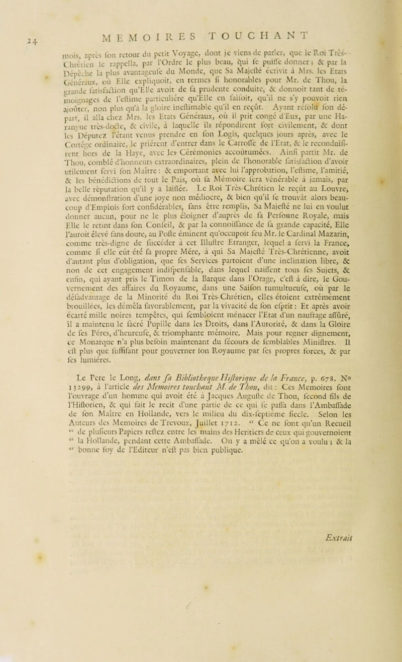 u mois, apres ion rctour du petit Voyage, dont jc viens de parier, que le Roi Tres* C hreYicn le rappella, par rOrdre le plus bcau, qui fe puifle donner 5 &amp; par la Depeche la plus avantageufe du Monde, que Sa Majclle ecrivit a Mrs. les Etats Generaux, oii Elie expliquoit, en termes fi honorables pour Mr. de Thou, la orande latisfaclion qu’El!e avoit de fa pmdente conduitc, &amp; donnoit tant de te- moignages de fcllime particuliere qtfElle en faifoir, quii ne s’y pouvoit rien ajouter, non plus qua la gloirc ineftimable quii en rccut. Ayant re folii fon de- part, il alia chcz Mrs. les Etats Generaux, ou ii prit conge d’Eux, par une Ha- ranrue tres-do&amp;c, &amp; civile, a laquellc iis repondirent fort civilement, &amp; dont les Deputez betant venus prendre en ion Logis, quclqucs jours apres, avee lc Cortcge ordinaire, lc prierent d’cntrer dans le CarroiTc de PEtat, &amp; le rcconduifi- rent hors de la Hayc, avee les Ceremonics accoutumees. Ainfi partit Mr. de Thou, comble d’honneurs extraordinaires, plein de 1’honorable fatisfadion davoir utilement feni fon Maitrc: &amp; emportant avee lui Papprobation, Peflime, 1’amitie, &amp; les benedidions de tout le Pais, ou fa Memoirc fera venerable a jamais, par la belle reputation quii y a laillee. Le Roi Tres-Chreticn le rccut au Louvre, avee demonftration d’une joyc non mediocre, &amp; bien qu’il fe trouvat alors beau- coup d’Emplois fort confiderables, fans etre remplis, Sa Majcfte ne lui en voulut donner aucun, pour ne le plus eloigner d’aupres de fa Perfonne Royale, mais Elie le retint dans fon Confeil, &amp; par la connoillance de fa grande capacite, Elie 1'auroit eleve fans doutc, au Polle eminent qifoccupoit feu Mr. le Cardinal Mazarin, comme tres-digne de fucceder a cct Illullre Etranger, lequel a fervi la France, comme E clle eut ete fa propre Mere, a qui Sa Majclle Tres-Chretienne, avoit dautant plus dobligation, que fes Services partoient d’une inclination libre, &amp; non de cet engagement indifpcnfable, dans lequel nailfent tous fes Sujets, &amp; enfin, qui ayant pris le Timon de la Barque dans 1’Orage, c’ell a dire, le Gou- vernement des affaires du Royaume, dans une Saifon tumultueufe, ou par le deladvantage de la Minorite du Roi Tres-Chretien, ellcs etoient extremement btouillees, les demela favorablcmcnt, par la vivacite de fon efprit: Et apres avoit ecarte mille noires tempetes, qui fembloient menaccr PEtat d’un naufrage afiure, il a maintenu le facre Pupille dans les Droits, dans PAutorite, &amp; dans la Gloire de fes Percs, d’hcureufe, &amp; triomphante memoirc. Mais pour regner dignement, ce Monarquc n’a plus befoin maintenant du fecours de femblables Minillres. 11 ell plus que fuffifant pour gouvcrner lon Royaume par fes propres forces, &amp; par fes lumieres. Le Pcre lc Long, dans fa Bibliotheque Ihfortque de la France, p. 678. N° 13299, a Particle des Memoires touchant M. de Thou, dit: Ccs Memoires font 1’ouvrage d’un homme qui avoit ete a jacques Augulle de Thou, fecond fils de PHiltoricn, &amp; qui fait le recit d’une partie de ce qui fe palla dans f Ambalfade de fon Maitre en Hoilandc, vers lc milieu du dix-feptieme Ecclc. Selon les Auteurs des Memoires de Trevoux, Juillet 1712. &lt;c Ce ne font qifun Recueil “ de plufieurs Papiers rcEcz entre les mains des Heritiers de ceux qui gouvcrnoient la Hoilandc, pendant cctte Ambalfade. On y a mele ce quon a voulu ; &amp; la “ bonne foy de PEditeur n’eil pas bien publique. Extrait