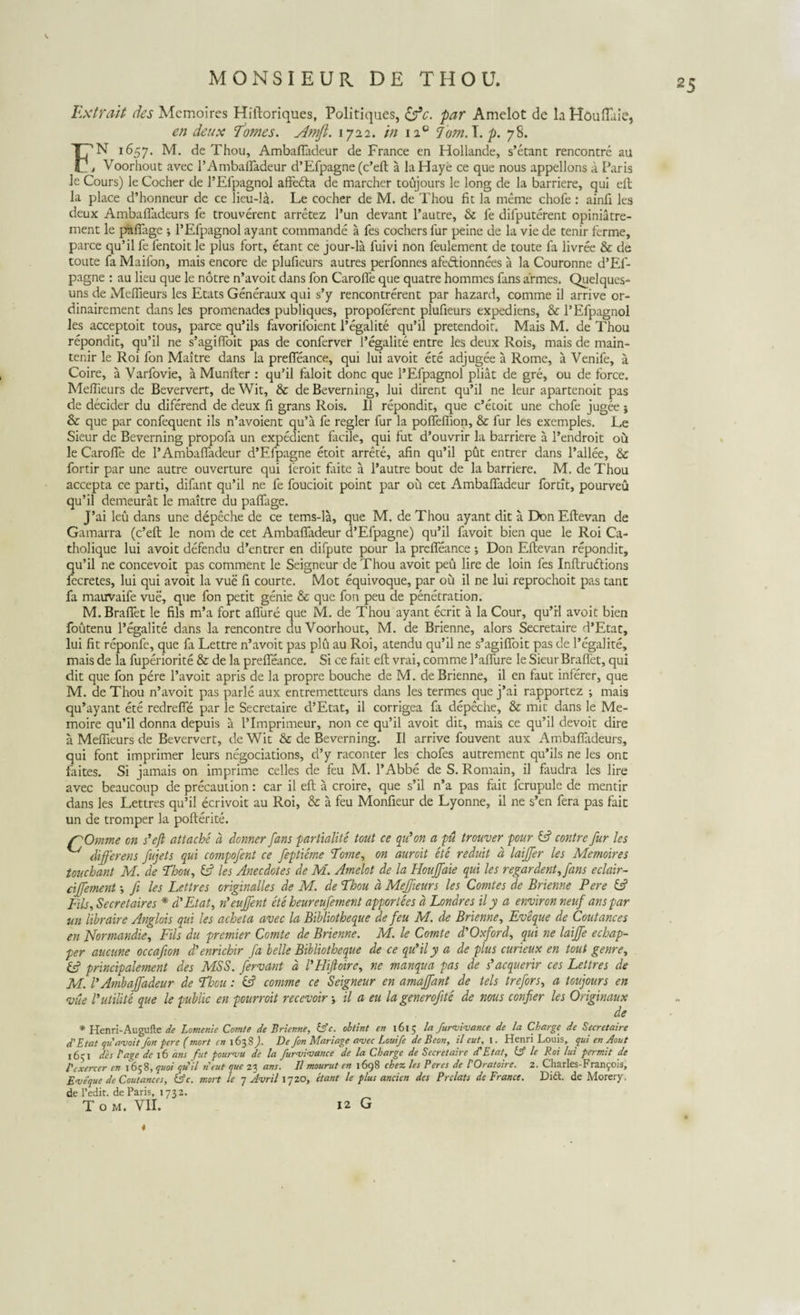 MONSIEUR DE THOU. Extrait des Mcmoires Hiftoriques, Politiques, &amp;c. par Amelot de la Houflaie, en deux Tomes. Amfi. 1722. in 110 Jbm.\.p. 78. F'N 1657. M. de Thou, Ambafladeur de France en Hollande, s’etant rencontre au , Voorhout avec 1’Ambafladeur d’Efpagne (c’eft a la Haye ce que nous appellons a Faris le Cours) le Cocher de 1’Efpagnol affedta de marcher toujours le long de la barriere, qui eft la place d’honneur dc ce lieu-la. Le cocher de M. de Thou fit la meme chofe : ainfi les deux Ambafllideurs fe trouverent arretez l’un devant 1’autre, &amp; le difputerent opiniatre- ment le pafiage ; 1’Efpagnol ayant commande a fes cochers fur peine de la vie de tenir ferme, parce qu’il fe fentoit le plus fort, etant ce jour-la fuivi non feulement de toute fa livree &amp; de toute fa Maifon, mais encore de plufieurs autres perfonnes afedtionnees a la Couronne d’Ef- pagne : au lieu que le notre n’avoit dans fon Carofle que quatre hommes fans armes. Quelques- uns de Mefiieurs les Etats Generaux qui s’y rencontrerent par hazard, comme il arrive or- dinairement dans les promenades publiques, propoferent plufieurs expediens, &amp; 1’Efpagnol les acceptoit tous, parce qu’ils favorifoient 1’egalite qu’il pretendoir. Mais M. de Thou repondit, qu’il ne s’agi(Toit pas de conferver 1’egalite entre les deux Rois, mais de main- tenir le Roi fon Maitre dans la prefieance, qui lui avoit ete adjugee a Rome, a Venife, a Coire, a Varfovie, a Munfter : qu’il faloit donc que 1’Efpagnol pliat de gre, ou de loree. Mefiieurs de Beververt, de Wit, &amp; de Beverning, lui dirent qu’il ne leur apartenoit pas de decider du diferend de deux fi grans Rois. II repondit, que c’etoit une chofe jugee j &amp; que par confequent iis n’avoient qu’a fe regler fur la pofleflion, &amp; fur les exemples. Le Sieur de Beverning propofa un expedient facile, qui fut d’ouvrir la barriere a 1’endroit ou le Carofle de 1’Ambafladeur d’Efpagne etoit arrete, afin qu’il put entrer dans 1’allee, &amp; fortir par une autre ouverture qui feroit Lite a 1’autre bout de la barriere. M. de Thou accepta ce parti, difant qu’il ne fe foucioit point par ou cet Ambafladeur fortit, pourveu qu’il demeurat le maitre du pafiage. J’ai leu dans une depeche de ce tems-la, que M. de Thou ayant dit a Don Eftevan de Gamarra (c’eft le nom de cet Ambafladeur d’Efpagne) qu’il favoit bien que le Roi Ca- tholique lui avoit defendu d’entrer en difpute pour la prefieance •, Don Eftevan repondit, qu’il ne concevoit pas comment le Seigneur de Thou avoit peu lire de loin fes Inftrudlions fecretes, lui qui avoit la vue fi courte. Mot equivoque, par ou il ne lui reprochoit pas tant fa mauvaife vue, que fon petit genie &amp; que fon peu de penetration. M.Braflet le fils m’a fort aflure que M. de Thou ayant ecrit a la Cour, qu’rl avoit bien foutenu 1’egalite dans la rencontre du Voorhout, M. de Brienne, alors Secretaire d’Etac, lui fit reponfe, que fa Lettre n’avoit pas plu au Roi, atendu qu’il ne s’agifioit pas de 1’egalite, mais de la fuperiorite &amp; de la prefieance. Si ce fait eft vrai, comme 1’aflure le Sieur Braflet, qui dit que fon pere l’avoit apris de la propre bouche de M. de Brienne, il en faut inferer, que M. de Thou n’avoit pas parle aux entremetteurs dans les termes que j’ai rapportez ; mais qu’ayant ete redrefle par le Secretaire d’Etat, il corrigea fa depeche, &amp; mit dans le Me- moire qu’il donna depuis a 1’Imprimeur, non ce qu’il avoit dit, mais ce qu’il devoit dire a Mefiieurs de Beververt, de Wit &amp; de Beverning. Il arrive fouvent aux Ambafladeurs, qui font imprimer leurs negociations, d’y raconter les chofes autrement qu’ils ne les ont faites. Si jamais on imprime celles de feu M. l’Abbe de S. Romain, il faudra les lire avec beaucoup de precaution: car il eft a croire, que s’il n’a pas fait fcrupule de mentir dans les Lettres qu’il ecrivoit au Roi, &amp; a feu Monfieur de Lyonne, il ne $’en fera pas fait un de tromper la pofterite. Omine cn s’eft attache a donner fans ■partialite tout ce qidon a pu trouver pour L? contre fur les ^ differens fujets qui compofent ce feptieme Tome, on auroit ete reduit d laiffer les Memoires touchant M. de Thou, E? les Anecdotes de M. Amelot de la Houffaie qui les regar dent, fans eclair- ciffement fi les Lettres originalles de M. de Thou d Meffieurs les Comtes de Brienne Pere L? Fils, Secretaires * d'Etat, tfeuffent ete heureufement apportees d Londres il y a environ neuf ans par un libraire Anglois qui les acheta avec la Bibliotheque de feu M. de Brienne, Eveque de Coutances en Normandie, Fils du premier Comte de Brienne. M. le Comte d'Oxford, qui ne laiffe echap- per ancune occafion d’enricbir fa belle Bibliotheque de ce qu*ily a de plus curieux en tout genre, &amp; principalement des MSS. fervant d 1’HiJloire, ne manqua pas de dacquerir ces Lettres de M. I' Ambaffadeur de Thou: &amp; comme ce Seigneur en amaffant de tels trefors, a toujours en vite rutilite que le public en pourroit recevoir il a eu la generofite de nous confer les Originaux de * Henri-Augufte de Lomenie Comte de Brienne, Cfc. ohtint en 1615 la furmivance de la Cbarge de Secretaire d'Etat qu'avoit fon pere (mort cn 1638). De fon Mariage avec Louife de Beon, il eut, 1. Henri Lemis, qui en Aout 1651 des fage de 16 ans fut pourvu de la furvivance de la Cbarge de Secretaire cTEtat, Cf le Roi lui per mit de 1'cxercer en 1658, quoi qti il neuf que 23 ans. 11 mourut en 1698 cbez les Peres de 1'Oratoire. 2. Charles-Franfois, Eveque de Coutances, &amp;c. mort le 7 Avril 1720, etant le plus ancien des Prclats de France. Di£t de Morery. de Fedit. de Paris, 1732. T o M. VII. 12 G