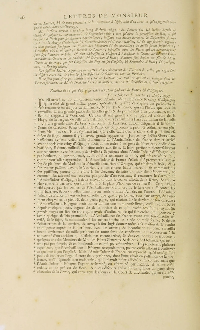 ae ces Lettres, nous permettre de les examiner a Joiftr, afin d'en tirer ce qu'on jugeroit pro- tre a entrer dans cet Ouvrage. n T M. de Tbou arriva d la Haye le 25 d'Avril 1657. ' 0« Lettres cnt et e e entes deputs ce temps-Id jufques au commencement de Septembre 1661 ; lors qtdavec la permijjion du Roy, il fifi un tour a Paris pour [es Affaires particulieres laijfant aux Sieurs Bernarts &amp; Deftouches fes Se- cretaires la charge d'entretenir les Correfpondences qu’il avoit etablies, fc? de luy fournir regulie- rement pendant fen fejour en France des Memoires E? des nouvelles ce quHls firent jufqidau 21 * Decentbre 1661, ou finit ce Recueil de Lettres •, lefquelles avec les Pieces qui les accompagnent font fiept Volumes in Folio, &amp; font addrejjees la plufpart d Monjieur le Comte de Bfienne Com- mandeur des Ordres de fia Majefte, &amp; Secretaire d’Etat d’au tres font ecrites au fils de M. le Comte de Brienne, qui fut Confeiller du Roy en fies Confeils, &amp; Secretaire d’Et at j Cd quelques unes au Roy luy mane. Des fufditesLettres originalles on mettra ici premierement des Extraits de celles qui regardent la difpute entre M. de Tbou &amp; Don Eftevan de Gamarra pour la Prefeance. II ne fera peut-efire pas inutile d’avertir le Lebleur que tout ce qui eft en Italique dans les Lettres Juivantes de M. de Tbou, etoit ecrit en cbiffres, mais a et e dechijfre apres leur receptiori. Relation de ce qui s’ejl paffe entre les Ambaffadeurs de France &amp; ddEfpagne. De la Haye ce Dimanche 12 Aoufl, 1657. c Tl eft arrive ce foir un differend entre 1’Ambaffadeur de France &amp; celuy d’Efpagnc, ‘ j[ qui a efte de grand efclat, pource qu’outre la qualite &amp; dignite des perfonnes, il 4 s’eft rencontre en un jour de Dimanche, &amp; fur les 6 heures, qui eft 1’heure que tous les « carroffes, &amp; une grande partie des honeftes gens &amp; du peuple font a la promenade, en un ‘ lieu qui s’appelle le Yoorhout. Ce lieu eft une grande rue au plus bel endroit de la ■4 Haye, de la largeur de celle de St. Anthoine vers la Baftille a Paris, au milieu de laquelle ‘ il y a une grande allee d’arbres, environnee de barrieres, autour defquelles il fe fait un 4 Cours de carroffes, &amp; au dedans de 1’allee on fe promene a pied, &amp; ordinairement plu- 4 fieurs Membres de 1’Eftat s’y trouvent, qui a efte caufe que la chofe s’eft paffe fans ef- c fufion de ftng, comme il y en avoit grande apparence. Jufques icy lefdits Sieurs Am- ‘ bafladeurs avoient vefcu afies civilement, &amp; 1’Ambaffadeur de France dernier arrive * ayant appris que celuy d’Efpagne avoit donne ordre a fes gens de faluer ceux dudit Am- ‘ bafladeur, il donna auffitoft le mefme ordre aux fiens, &amp; leurs perfonnes s’entrefaluerent 1 ‘ aux rencontres avec beaucoup de civilite •, &amp; jufques alors 1’Ambaffadeur d’Efpagne, ou 4 par bonheur, ou par prudence, avoit evite la rencontre de noife, qui eft arrivee ce foir, ‘ comme vous allez apprendre. LfAmbaffadeur de France s’eftoit alie promener a la mai- ‘ fon de plaifance de Madame la Princeffe douairiere d’Orange, qui eft dans le bois ; &amp; a 4 fon retour paffant devant le Voorhout, eftant encore haute heure, il fit commander a 4 fon poftillon, pource qu’il eftoit a fix chevaux, de faire un tour dudit Voorhout ; &amp; 4 comme il fut advance environ cent pas proche d’un tournant, il rencontra le Carrcffe de 4 1’Ambaffadeur d’Efpagne a deux chevaux, dont le cocher affefta de fe ferrer, &amp; appro- 4 cher contre la barriere, qui eft le deffus &amp; la place d’honneur de ce lieu la. Ce qui ayant 4 efte aperceu par les cochers de 1’Ambaffadeur de France, iis fe ferrerent auffi contre la- 4 dite barriere, &amp; les carroffes demeurerent ainfi arreftez l’un devant l’autre. L’Ambaf- 4 fadeur de France n’avoit en fon carroffe que quatre perfonnes, tous fans armes, &amp; feule- 4 ment cinq valets de pied, &amp; deux petits pages, qui eftoient fur le derriere de fon carroffe ; 4 1’Ambaffadeur d’Efpagne avoit autour du fien une nombreufe livree, qu’il avoit arboree 4 depuis quelques jours, augmentee de la moitie de ce qu’il avoit acouftume, ayant fix 4 grands pages au lieu de trois qu’il avoit d’ordinaire, ce qui fait croire qu’il pouvoit y 4 avoir quelque deffein premedite. L’Ambaffadeur de France ayant veu fon carroffe ar- 4 refte, &amp; le fujet, fit commander a fes cochers a peine de la vie de tenir ferme, &amp; de ne 4 s’efcarter pas de la barriere, &amp; envoya a fon logis donner ordre a fa maifon de fe rendre 4 en diligence aupres de fa perfonne, avec des armes ; &amp; incontinent les deux carroffes 4 furent environnez de mille perfonnes de toute forte de conditions, qui accoururent a la 4 nouveaute d’un accident qui n’eftoit pas encore arrive, &amp; dans ce nombre fe trouverent 4 quelques uns des Membres de Mrs. les Eftats Generaux &amp; de ceux de Hollande, qui ne fu- 4 rent pas peu furpris, &amp; en inquietude de ce qui pouvoit arriver. Iis propoferent plufieurs 4 expedients, que 1’Ambaffadeur d’Efpagne acceptoit touts, pource qu’ils alloient a conferver 4 cn quelque fafon 1’egalite. Mais l’Ambafiadeur de France leur repondit, qu’il ne s’agiffoit 4 point de conferver l’egalite entre deux perfonnes, dont Pune eftoit en poffeffion de la pre- 4 feance, qu’il fcauroit bien maintenir ; qu’il n’avoit point affede ce rencontre, mais que 4 1’Ambafiadeur ePEfpagne 1’ayant recherche, ou eftant ne par hazard, il falloic qu’il 4 cedaft, cu de gre ou de force. Sur ces difeours arriverent en grande dilio-ence deux 4 efcouades de laGarde, qui entre tous les jours en la Court de Hollande, qui^en eft affes proche.