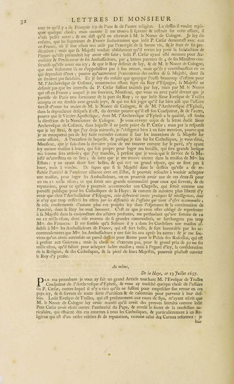 touc ce qu’il y a de Fran?ois icy de Fune &amp; de 1’autre religion. La defius il voulut repli- quer quelque chofe i mais comme il me trouva fi Ifavant &amp; inftruit fur cette affairc, il n’ofa paller outre •, &amp; me dift qu’il en eferiroit a M. le Nonce de Cologne. Je luy dis enfuite, que les Superieurs de France fouhaittoient que ledit P. Caefar demeuraft avec eux en France, ou il leur eftoit tres utile par 1’exemple de fa bonne vie, &amp; le fruit de fes pre- dications ; mais que fa Majefte vouloit abfolument qu’il revint icy pour la fatisfaftion de 1’injure qu’elle pretendoit luy avoir efte faite ; ledit P. Caefar ayant efte reconnu pour Au- mofnier &amp; Predicateur de fes Ambaffadeurs, par 4 lettres patentes de 4 de fes Miniltres con- fecutifs qu’elle avoit eus icy •, &amp; que le Roy defiroit de luy, &amp; de M. le Nonce de Cologne, que non feulement iis ne s’oppofafifent pas a fon retour, mais qu’ils y contribuafient en ce qui dependoit d’eux ; pource qu’autrement j*executerois des ordres de fa Majefte, dont iis ne feroient pas fatisfaits. Et je luy dis enfuite que quoyque j’eufle beaucoup d’eftime pour M. 1’Archevefque de Cofence, neantmoins eftant fujet du Roy d’Efpagne, fa Majefte ne defiroit pas que les interefts du P. Caefar fuflent traittes par luy, mais par M. le Nonce qui eft en France j auquel je me fouviens, Monfteur, que vous en avez parle devant que jc partifle de Paris tres forteinent de la part du Roy •, ce que ledit Sieur Evefque de Tralles accepta ce me femble avec grande joye, &amp; qui me feit juger qu’il fut bien aife que 1’affaire fortift d’entre les mains de M. le Nonce de Cologne, &amp; de M. 1’Archevefque d’Ephefe, dans la dependance defquels il eft, du dernier pource qu’il eft fon Coadjuteur, &amp; de 1’autre, pource que le Vicaire Apoftolique, dont M. 1’Archevefque d’Ephefe a la qualite, eft loubs la diredtion de la Nonciature de Cologne. Je vous envoye copie de la lettre dudit Sieur Archevefque de Cofencc, dans laquelle il ne parle point du P. Caefar ; mais par la refponfe que je luy ferai, &amp; que j’ay desja minutee, je 1’obligerai bien a en faire mention, pource que je ne manquerai pas de luy faire entendre comme il faut les intentions de fa Majefte fur cette affaire. A l’occafion de laquelle, &amp; puifque je fuis fur les Catholiques, je vous dirai, Monfteur, que je fuis dans la derniere peine de me trouver comme fur le pave, n’y ayant icy aucune maifon a louer, qui foit propre pour loger ma famille, qui fera grande lorfque ma femme fera arrivee •, que j*ay mandee, a prefent que je veois que le fervice de la Ma¬ jefte m’arreftera en ce lieu ; de forte que je me trouve encore dans la maifon de Mrs. les Eftats : y en ayant deux fort belles, &amp; qui ont un grand efpace, qui ne font pas a louer, mais a vendre. De iafon que fi fa Majefte dans le defiein qu’elle a de re- ftablir 1’amitie &amp; 1’ancienne alliance avec cet Eftat, fe pouvoit refoudre a vouloir achepter une maifon, pour loger fes Ambafiadeurs, on en peurroit avoir une de ces deux-la pour 10 ou 12 mille efcus ■, ce qui feroit une grande commodite pour ceux qui fervent, &amp; de reputation, pour ce qu’on y pourroit accommoder une Chapelle, qui feroit comme une paroifife publique pour les Catholiques de la Haye: &amp; comme iis auroient plus liberte d’y venir que chez 1’Ambafladeur d’Efpagne, cela deftruiroit toutes pratique s &amp; intelligences, dont je n’ay que trop refler ti les eliets par les difficultes de /’affaire qui vient d'efire accommodee \ &amp; cela confirmeroit cftautant plus ces peuples icy dans 1’efperance &amp; la continuation dc 1’amitie, dont le Roy les veut honorer. C’eft ce que je crois eftre oblige de reprefenter a fa Majefte dans la conjondhire des affaires prefentes, me perfuadant qu’une fomme de 10 ou 12 mille efcus, dont elle recevra de fi grandes commodites, ne furchargera pas trop Mrs- des Finances. Il me femble qu’a Soleure il y a dans les Cordeliers une maifon ar- fedtee a Mrs- les Ambafiadeurs de France, qui eft fort belle, &amp; fort honorable par les ac- commodements que Mrs. ]es Ambafiadeurs y ont fait les uns apres les autres: &amp; je me fou¬ viens qu’on avoit autresfois un pareil defiein pour Rome pour le Palais des Rufcellai, qui eft a prefent aux Gaierans •, mais la chofe ne s’executa pas, pour le grand prix de 50 ou 60 mille efcus, qu’il falloit pour achepter ladite maifon •, mais a 1’egard d’icy, la conftderation de la Religion, &amp; des Catholiques, &amp; la piete de leurs Majeftes, pourroit pluftoft: convier le Roy d’y penfer. Au mfane, De la Haye, ce 19 Juillet 1657. Par ma precedente je vous ay fait un grand Article touchant M. 1’Evefque de Tralles Coadjuteur de 1’Archevefque d’Ephefe, &amp; vous ay toufche quelque chofe de l’affaire du P. Ctefar, contre lequel il n’y a rien qu’ils ne fafient pour empefeher fon retour en ces pays icy, &amp; fe fervent de toute forte d’artifices &amp; de calomnies pour parvenir a leur def- fein. Ledit Evefque de Tralles, qui eft prefentement aux eaues de Spa, m’ayant eferit que M. le Nonce de Cologne luy avoit mande qu’il avoit des preuves literales comme ledit Pere Caefar avoit eferit contre l’authorite du Pape, &amp; revele le fecret de la confeflion au- riculaire, qui eftoient des cas enormes a tous les Catholiques, &amp; particulierement a un Re- ligieux qui eft d’un ordre celebre &amp; de reputation, comme celui des Carmes reformez : je leur