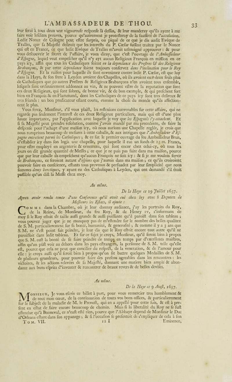 leur ferai a. tous deux une vigoureufe refponfe la deflus, &amp; leur manderay qu’ils ayent a me faire voir lefdites preuves, pource qu’autrement je protefteray de la faullete de raccufation. Ledit Nonce de Cologne peut eftre furpris, ou pique de ce que je dis audit Eveque de Tralles, que fa Majefte defiroit que les interefts du P. Casfar fullent traitez par le Nonce qui eft en France, ce que ledit Eveque de Tralles m*avoit tefmoigne approuver : &amp; pour vous defcouvrir le fecrct de 1’aftaire, je vous diray, que c’eft 1’ouvrage de l*Ambajjadeur d’EJpagne, lequel veut empefcher qu’il n’y ayt aucun Religieux Fran^ois en miftion en ce pays icy, affin que tous les Catholiques foient en la dependance des Preftres &amp; des Religieux Brabanpons, &amp; par cette dependance foient toujours confervez dans Vinclination pour le Roy d’Efpagne. Et la raifon pour laquelle iis font envenimez contre ledit P. Caefar, eft que luy dans la Haye, &amp; fon frere a Leyden avoient des Chapelles, ou iis avoient eu:r deux feuls plus de Catholiques que 50 autres Preftres &amp; Religieux Brabanjons n’en avoient tous enfemble, lefquels font ordinairement addonnez au vin, &amp; ne peuvent eftre de la reputation que font ces deux Religieux, qui font fobres, de bonne vie, &amp; de bon exemple, &amp; qui prefchent fort bien en Fran^ois &amp; enFlammand, dont les Catholiques de ce pays icy font tres defireux &amp; tres friands : un bon predicateur eftant couru, comme la chofe du monde qu’ils affedion- nent le plus. Vous ferez, Monfieur, s’il vous plaift, les reflexions convenables fur cette affaire, qui ne regarde pas feulement 1’intereft de ces deux Religieux particuliers, mais qui eft d’une plus haute importance, par 1’application avec laquelle je voy que les Efpagnols s’y attachcnt. Et fi fa Majefte peut prendre refolution, comme j’avois mande par ma precedente, de faire la defpcnfe pour l’achapt d’une maifon icy, ou nous aurions une Chapelle reglee, je crois que nous romprions beaucoup de mefures a cette caballe, &amp; aux intrigues que FAmbajjadeur d’Ef- pagne entrelient parmi les Catholiques ; &amp; ce fut le premier ouvrage du feu Ambaffadeur Brun, d’eftablier icy dans fon logis une chapelle, pour laquelle il eut un fonds de 25 m. Francs, pour eftre employe en argenterie &amp; ornemens, qui font encor chez celui-cy, ou tous les jours on dit grande quantite de Mefles ; ce que je ne puis pas faire dans ma maifon, pource que par leur caballe iis empefchent qu’aucun Francis ne foit icy : &amp; fi je me voulois fervir de Brabanpons, ce feroient autant ddefpions que j’aurois dans ma maifon ; ce qu’ils croiroient pouvoir faire en confcience, eftants tous prevenus &amp; perfuadez par leur fimpl icite que nous fommes demy heretiques, y ayant eu des Catholiques a Leyden, qui ont demande s’il etoit pofiible qu’on dift la Mefie chez moy. Au meme. De la Haye ce 19 Juillet 1657, Aprez avoir rendu comte dhine Conference qidil avoit eue chez luy avec 8 Deputez de MeJJieurs les EJlats., il ajoute : Comme dans la Chambre, ou je leur donnay audiance, j’ay les portraits du Roy, de la Reine, de Monfieur, du feu Roy, &amp; de Henry iv, s’informans de moy fi le Roy eftoit de taille aufii grande &amp; aufti puiftante qu’il paroift dans fon tableau ; vous pouvez juger que je ne manquay pas de m’eftendre fur le nombre des belles qualitez de S. M. particulierement fur fx bonte, humanite, &amp; generofite •, &amp; comme il y a 3 ans que S.M. ne s’eft point fait peindre, je leur dis que le Roy eftoit encore tout autre qu’il ne paroifloit dans ledit tableau. Et fur ce fujet je croys, Monfieur, qu’il feroit bien a propos queS. M.euft la bonte de fe faire peindre de temps en temps par d’excellents maiftres, afftn qu’on puft voir au dehors dans les pays eftrangers, la perfonne de S. M. telle qu’elle eft, pource que cela ne peut que concilier du refpecft, de la veneration, &amp; de 1’amour pour elle : je croys aufti qu’il feroit bien a propos qu’on fit battre quelques Medailles de S. M. de plufieurs grandeurs, pour pouvoir faire des prefens agreables dans les rencontres : les vidoires, &amp; les adions relevees de fa Majefte, donnant une matiere bien ample &amp; abon- dante aux bons efprits d’inventer &amp; rencontrer de beaux revers&amp; de belles deviles. Au meme. De la Haye ce 9 Aouft^ 1657. Monsieur, Je vous efcris ce billet a part, pour vous remercier tres humblement &amp; de tout mon cceur, de la continuation de touts vos bons offices, &amp; particulierement fur le fiibjed de la maladie de M. le Prevoft, qui en a appelle pour cette fois, &amp; eft a pre- fent en eftat de faire encore beaucoup de chemin. Mais fi la liberalite du Roy ne fe fuft eftendue qu’a Bonneval, ce n’euft efte rien, pource que 1’Abbaye depend de Monfieur le Duc d’Orleans eftant dans fon appanage i &amp; fi 1’occafion fe prelentoit de s’expliquer de cela a fon Tom. VII. 12 I Eminence,