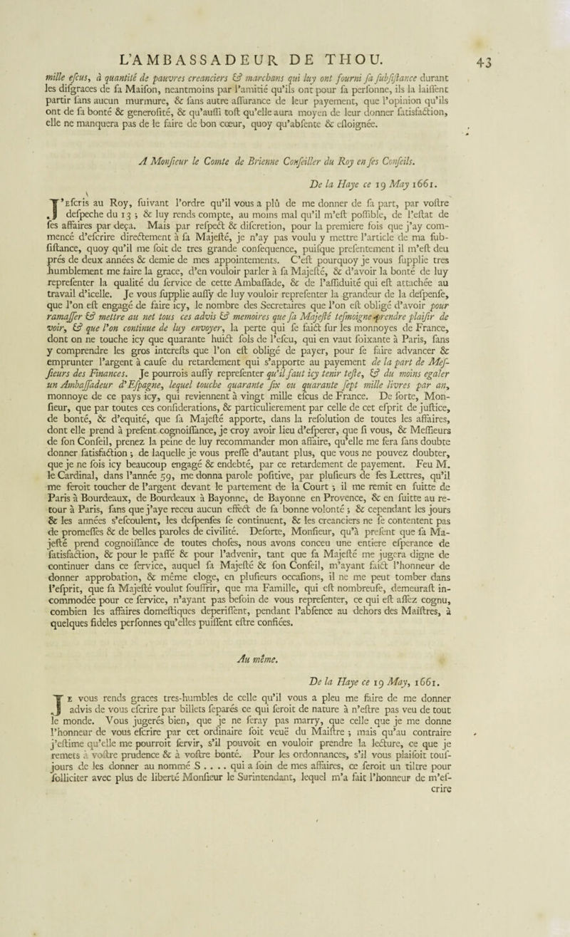 mille efcus, a quantite de pauvres creanciers &amp; marchans qui luy ont fourni Jd fubftflance durant les difgraces de fa Maifon, neantmoins par Pamirie qu’ils ont pour fa perfonne, iis la laiiTent partir fans aucun murmure, &amp; fans autre affurance de leur payement, que l’opinion qu’ils ont de fa bonte &amp; generofite, &amp; qu’au(Ti toft qu’elle aura moyen de leur donner fatisfa&amp;ion, elle ne manquera pas de le faire de bon coeur, quoy qu’abfente &amp; efioignee. A Monfieur le Comte de Brienne Confeiller du Roy en /es Confcils. De la, Haye ce 19 May 1661. T*Efcris au Roy, fuivant 1’ordre qu’il vous a plu de me donner de fa part, par voftre defpeche du 13 ; &amp; luy rends compte, au moins mal qu’il m’eft poffible, de 1’eftat de fes affaires par defa. Mais par refpedt &amp; difcretion, pour la premiere fois que j’ay com- mence d’efcrire diredlement a fa Majefte, je n’ay pas voulu y mettre Particle de ma fub- fiftance, quoy qu’il me foit de tres grande confequence, puifque prefentement il m’eft deu pres de deux annees &amp; demie de mes appointements. C’eft pourquoy je vous fupplie tres humblement me faire la grace, d’en vouloir parier a fa Majefte, &amp; d’avoir la bonte de luy reprefenter la qualite du fervice de cette Ambaffade, &amp; de 1’affiduite qui eft attachee au travail dficelle. Je vous fupplie auffy de luy vouloir reprefenter la grandeur de la defpenfe, que l’on eft engage de faire icy, le nombre des Secretaires que 1’on eft oblige d’avoir pour ramajfer &amp; mettre au net tous ces advis &amp; memoires que fa Majefte tefinoigne.frendre plaifer de voir, &amp; que Bon continue de luy envoyer, la perte qui fe faidt fur les monnoyes de France, dont on ne touche icy que quarante huidt fols de Pefcu, qui en vaut foixante a Paris, fans y comprendre les gros interefts que l’on eft oblige de payer, pour fe faire advancer &amp; emprunter 1’argent a caufe du retardement qui s’apporte au payement de la part de Mefe- feeurs des Finances. Je pourrois auffy reprefenter quftlfant icy tenir tefte, &amp; du moins egaler un Ambaffadeur d^fpagne, lequel touche quarante fex ou quarante fept mille livres par an&gt; monnoye de ce pays icy, qui reviennent a vingt mille efcus de France. De forte, Mon¬ fieur, que par toutes ces confiderations, &amp; particulierement par celle de cet efprit de juftice, de bonte, &amp; d’equite, que fa Majefte apporte, dans la refolution de toutes les affaires, dont elle prend a prefent cognoiffance, je croy avoir lieu d’efperer, que fi vous, &amp; Meffieurs de fon Confeil, prenez la peine de luy recommander mon affaire, qu’elle me fera fans doubte donner fatisfadlion *, de laquelle je vous preffe d’autant plus, que vous ne pouvez doubter, que je ne fois icy beaucoup engage &amp; endebte, par ce retardement de payement. Feu M. le Cardinal, dans Pannee 59, me donna parole pofitive, par plufieurs de fes Lettres, qu’il me feroit toucher de 1’argent devant le partement de la Court •, il me remit en fuitte de Paris a Bourdeaux, de Bourdeaux a Bayonne, de Bayonne en Provence, &amp; en fuitte au re- tour a Paris, fans que j’aye receu aucun effedt de fa bonne volonte ; &amp; cependant les jours &amp; les annees s’efcoulent, les defpenfes fe continuent, Sc les creanciers ne fe contentent pas de promefies &amp; de belles paroles de civilite. Deforte, Monfieur, qu’a prefent que fa Ma¬ jefte prend cognoiffance de toutes chofes, nous avons conceu une entiere cfperance de fatisfaftion, &amp; pour le paffe &amp; pour Padvenir, tant que fa Majefte me jugera digne de continuer dans ce fervice, auquel fa Majefte &amp; fon Confeil, nftayant faid Phonneur de donner approbation, &amp; meme eloge, en plufieurs occafions, il ne me peut tomber dans ftefprit, que fa Majefte voulut fouffrir, que ma Famille, qui eft nombreufe, demeuraft in- commodee pour ce fervice, n’ayant pas befoin de vous reprefenter, ce qui eft affez cognu, combien les affaires domeftiques deperiffent, pendant 1’abfence au dehors des Maiftres, a quelques fideles perfonnes qu’elles puiffent eftre confiees. Au mime. De la Haye ce 19 May, 1661. Te vous rends graces tres-humbles de celle qu’il vous a pleu me faire de me donner advis de vous efcrire par billets fepares ce qui feroit de nature a n’eftre pas veu de tout le monde. Vous jugeres bien, que je ne feray pas marry, que celle que je me donne Phonneur de vous efcrire par cet ordinaire foit veue du Maiftre •, mais qu’au contraire j’eftime qu’elle me pourroit fervir, s’il pouvoit en vouloir prendre la ledture, ce que je rernets a voftre prudence &amp; a voftre bonte. Pour les ordonnances, s’il vous plaifoit toul- jours de les donner au nomme S . . .. qui a foin de mes affaires, ce feroit un tiltre pour folliciter avec plus de liberte Monfieur le Surintendant, lequel m’a fait Phonneur de m’ef- crire