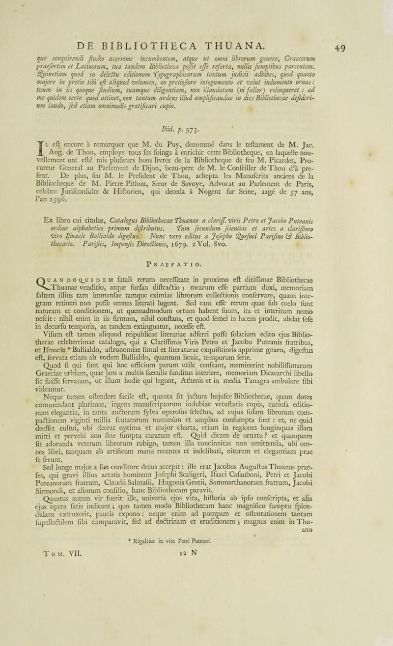 que conquirendi Jludio acerrime incumbentem, atque ut omni librorum genere, Graecorum praefertim et Latinorum, Zzm tandem Bibliotheca poffit effe referta, nullis fumptibus parcentem. Quinetiam quod in dele diu editionum Typographicarum tantum judicii adhibes, quod quanto majore in pretio tibi eft aliquod volumen, eo pretiofiore integumento et velut indumento ornas: tuum in iis quoque Jludium, tuamque diligentiam, non illaudatam (ni fallor) relinqueret : ad me quidem certe quod attinet, non tantum ardens illud amplificandae in dies Bibliothecae defideri- um laudo, fed etiam omnimodis gratificari cupio. Ibid. p. 5y3. Il eft encore a remarquer que M. du Puy, denomme dans le teftament de M. Jac. Aug. de Thou, employe tous fes foings a enrichir cette Bibliotheque, en laquelle nou- vellement ont efte mis plufieurs bons livres de la Bibliotheque de feu M. Picardet, Pro- cureur General au Parlement de Dijon, beau-pere de M. le Confeiller de Thou d’a pre- fent. De plus, feu M. le Prefident de Thou, achepta les Manufcrits anciens de la Bibliotheque de M. Pierre Pithou, Sieur de Savoye, Advocat au Parlement de Paris, celebre Jurifconfulte &amp; Hiftorien, qui deceda a Nogent fur Seine, aage de 57 ans, Pan 1596. Ex libro cui titulus, Catalogus Bibliothecae Thuanae a clariff. viris Petro et Jacobo Puteanis ordine alphabetico primum difiributus. Tum fecundum fidentias et artes a clarijfmo viro Ifinaele Bullialdo digeftus. Nunc vero editus a Jofepho Quefnel Parifino &amp; Biblio- thecario. Parifiis, Impenfis Direptionis, 1679. 2V0I. 8vo. Praefatio. Quan do qju idem fatali rerum neceftitate in proximo eft ditiffimae Bibliothecae vVwThuanae venditio, atque forfan diftracftio ; mearum efte partium duxi, memoriam faltem illius tam immenfae tamque eximiae librorum colleCtionis confervare, quam inte¬ gram retineri non pofie omnes literati lugent. Sed eam efte rerum quae fub coelo funt naturam et conditionem, ut quemadmodum ortum habent fuum, ita et interitum nemo nefcit: nihil enim in iis firmum, nihil conflans, et quod femel in lucem prodit, abdat lefe in decurfu temporis, ac tandem extinguatur, neceffe eft. Yifum eft tamen aliquod reipublicae literariae adferri pofle folatium edito ejus Biblio¬ thecae celeberrimae catalogo, qui a Clarifiimis Viris Petro et Jacobo Puteanis fratribus, et Ifinaele * Bullialdo, aftronomiae fimul et literaturae exquifitioris apprime gnaro, digeftus eft, fervata etiam ab eodem Bullialdo, quantum licuit, temporum ferie. Quod fi qui funt qui hoc officium parum utile cenfeant, meminerint nobiliffimarum Graeciae urbium, quae jam a multis faeculis funditus interiere, memoriam Dicaearchi libello fic fuifte fervatam, ut illum hodie qui legunt, Athenis et in media Tanagra ambulare fibi videantur. Neque tamen oftendere facile eft, quanta fit ja&amp;ura hujufce Bibliothecae, quam dotes commendant plurimae, ingens manufcriptorum indubiae vetuftatis copia, curiofa editio¬ num elegantia, in tanta audlorum fylva operofus feleftus, ad cujus folam librorum com¬ pactionem viginti millia fcutatorum nummum et amplius confumpta funt : et, ne quid deefiet cultui, ubi deerat optima et major charta, etiam in regiones longinquas illam mitti et pervehi non fine fumptu curatum eft. Quid dicam de ornatu ? et quanquam fit adoranda veterum librorum rubigo, tamen illa concinnitas non omittenda, ubi om¬ nes libri, tanquam ab artificum manu recentes et indelibati, nitorem et elegantiam prae fe ferunt. Sed longe majus a fuo conditore decus accepit: ille erat Jacobus AuguftusThuanus prae- fes, qui gravi illius aetatis hominum Jofephi Scaligeri, Ifaaci Cafauboni, Petri et Jacobi Puteanorum fratrum, Claudii Salmafii, Hugonis Grotii, Sammarthanorum fratrum, Jacobi Sirmondi, et aliorum confilio, hanc Bibliothecam paravit. Quantus autem vir fuerit ille, univerfa ejus vita, hiftoria ab ipfo confcripta, et alia ejus opera fatis indicant; quo tamen modo Bibliothecam hanc magnifico fumptu fplen- didam extruxerit, paucis expono: neque enim ad pompam et oftentationem tantam fupclkdlilem fibi comparavit, fed ad doftrinam et eruditionem; magnus enim inThu- ano 4 * Rigaltius in vita Petri Puteani. 12 N T o m. VII.