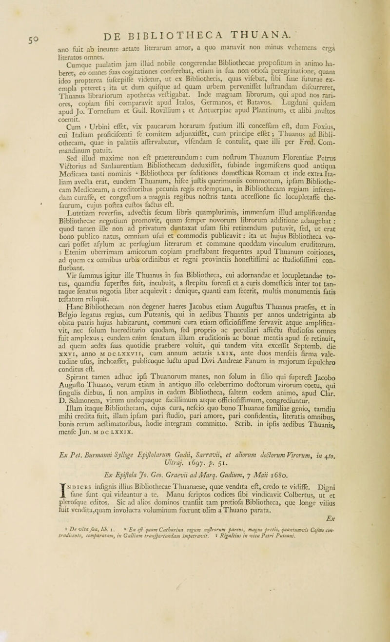 5° ano fuit ab ineunte aetate literarum amor, a quo manavit non minus vehemens erga literatos omnes. . Cumque paulatim jam illud nobile congerendae Bibliothecae propofimm in animo ha¬ beret, eo omnes fuas cogitationes conferebat, etiam in fua non otiofa peregrinatione, quam ideo propterea fufcepifie videtur, ut ex Bibliothecis, quas vilebat, libi luae futurae ex¬ empla peteret •, ita ut dum quifque ad quam urbem pervenilfet luftrandam difcurreret, Thuanus librariorum apothecas veftigabat. Inde magnam librorum, qui apud nos rari¬ ores, copiam fibi comparavit apud Italos, Germanos, et Batavos. Lugduni quidem apud Jo. Tornefium et Guil. Rovillium et Antuerpiae apud Plantinum, et alibi multos coemit. Cum i Urbini eflet, vix paucarum horarum fpatium illi conceffum eft, dum Foxius, cui Italiam proficifcenti fe comitem adjunxi fiet, cum principe eflet; Thuanus ad Bibli¬ othecam, quae in palatiis aflfervabatur, vifendam fe contulit, quae illi per Fred. Com- mandinum patuit. Sed illud maxime non eft praetereundum: cum noftrum Thuanum Florentiae Petrus Vi&amp;orius ad Sanlaurentiam Bibliothecam deduxiflet, fubinde ingemifcens quod antiqua Medicaea tanti nominis 1 Bibliotheca per feditiones domefticas Romam et inde extra Ita¬ liam avetfta erat, eundem Thuanum, hifce juftis querimoniis commotum, ipfam Bibliothe¬ cam Medicaeam, a creditoribus pecunia regis redemptam, in Bibliothecam regiam inferen¬ dam curafle, et congeftum a magnis regibus noftris tanta acceflione fic locupletafle the- faurum, cujus poftea cuftos fadtus eft. Lutetiam reverfus, adveftis fecum libris quamplurimis, immenfum illud amplificandae Bibliothecae negotium promovit, quam femper novorum librorum additione adaugebat : quod tamen ille non ad privatum duntaxat ufum fibi retinendum putavit, fed, ut erat bono publico natus, omnium ufui et commodis publicavit: ita ut hujus Bibliotheca vo¬ cari pofifet afylum ac perfugium literarum et commune quoddam vinculum eruditorum. 3 Etenim uberrimam amicorum copiam praeftabant frequentes apud Thuanum coitiones, ad quem ex omnibus urbis ordinibus et regni provinciis honeftiflimi ac ftudiofiflimi con¬ fluebant. Vir fummus igitur ille Thuanus in fua Bibliotheca, cui adornandae et locupletandae to¬ tus, quamdiu fuperftes fuit, incubuit, a ftrepitu forenfi et a curis domefticis inter tot tan¬ taque fenatus negotia liber acquievit: denique, quanti eam fecerit, multis monumentis fatis teftatum reliquit. Hanc Bibliothecam non degener haeres Jacobus etiam Auguftus Thuanus praefes, et in Belgio legatus regius, cum Puteanis, qui in aedibus Thuanis per annos undetriginta ab obitu patris hujus habitarunt, communi cura etiam officiofiflime fervavit atque amplifica¬ vit, nec folum haereditario quodam, fed proprio ac peculiari affetftu ftudiofos omnes fuit amplexus ; eundem enim fenatum illum eruditionis ac bonae mentis apud fe retinuit, ad quem aedes fuas quotidie praebere voluit, qui tandem vita excefllt Septemb. die xxvi, anno mdclxxvii, cum annum aetatis lxix, ante duos menfeis firma vale¬ tudine ufus, inchoaflet, publicoque ludtu apud Divi Andreae Fanum in majorum fepulchro conditus eft. Spirant tamen adhuc ipfi Thuanorum manes, non folum in filio qui fupereft Jacobo Augufto Thuano, verum etiam in antiquo illo celeberrimo doftorum virorum coetu, qui Angulis diebus, fi non amplius in eadem Bibliotheca, faltem eodem animo, apud Clar. D. Salmonem, virum undequaque facillimum atque officiofiflimum, congrediuntur. Illam itaque Bibliothecam, cujus cura, nefeio quo bono Thuanae familiae genio, tamdiu mihi credita fuit, illam ipfam pari ftudio, pari amore, pari confidentia, literatis omnibus, bonis rerum aeftimatoribus, hodie integram committo. Scrib. in ipfis aedibus Thuanis, menfe Jun. m dc lxxix. Ex Pet. Burmanni Sylloge Epijlolarum Gudii, Sarravii, et aliorum dodlorum Virorum, in \to. Ultraj. 1697. p. 51. Ex Epijlola Jo. Geo. Graevii ad Marq. Gudium, 7 Maii 1680. Indices infignis illius Bibliothecae Thuanaeae, quae vendita eft, credo te vidifle. Digni fane funt qui videantur a te. Manu feriptos codices fibi vindicavit Colbertus, ut et plerofque editos. Sic ad alios dominos tranfiit tam pretiofa Bibliotheca, que longe vilius fuit vendita,quam involucra voluminum fuerunt olim a Thuano parata. Ex 1 De vita fua, lib. i. ^ Ea eft quam Catharina regum noftrorum parens, magno pretio, quantumvis Cofmo con¬ tradicente, comparatam, in Galliam tranfportandam impetravit. * Rigaltius in vita Petri Puteani.