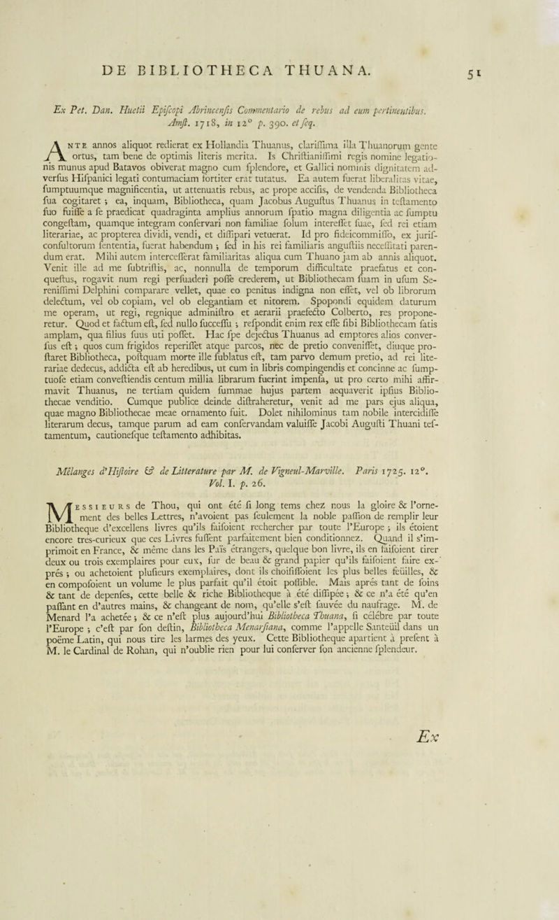 5* Ex Eet. Dan. Huetii Epifcopi Abrincenfis Commentario de rebus ad eum pertinentibus. Amft. 1718, in 120 p. 390. etfeq. Ante annos aliquot redierat ex Hollandia Thuanus, clariffima illa Thuanorum gente ortus, tam bene de optimis literis merita. Is Chriftianilllmi regis nomine legatio¬ nis munus apud Batavos obiverat magno cum fplendore, et Gallici nominis dignitatem ad- verfus Hifpanici legati contumaciam fortiter erat tutatus. Ea autem fuerat liberaliras vitae, fumptuumque magnificentia, ut attenuatis rebus, ac prope accifis, de vendenda Bibliotheca fua cogitaret *, ea, inquam, Bibliotheca, quam Jacobus Auguftus Thuanus in teflamento fuo fuilfe a fe praedicat quadraginta amplius annorum fpatio magna diligentia ac fumptu congeftam, quamque integram confervari non familiae folum intereftet fuae, fed rei etiam literariae, ac propterea dividi, vendi, et diffipari vetuerat. Id pro fideicommifio, ex jurif- confultorum fententia, fuerat habendum i fed in his rei familiaris anguftiis neceflitati paren¬ dum erat. Mihi autem intercefTerat familiaritas aliqua cum Thuano jam ab annis aliquot. Venit ille ad me fubtriftis, ac, nonnulla de temporum difficultate praefatus et con- queftus, rogavit num regi perfuaderi pofie crederem, ut Bibliothecam fuam in ufum Se- reniffimi Delphini comparare vellet, quae eo penitus indigna non efiet, vel ob librorum deleftum, vel ob copiam, vel ob elegantiam et nitorem. Spopondi equidem daturum me operam, ut regi, regnique adminiftro et aerarii praefe&amp;o Colberto, res propone¬ retur. Quod et fadtum eft, fed nullo fucceffu •, refpondit enim rex effe fibi Bibliothecam fatis amplam, qua filius fuus uti poffet. Hac fpe dejedtus Thuanus ad emptores alios conver- fus eft •, quos cum frigidos reperiflet atque parcos, nec de pretio conveniflet, diuque pro- ftaret Bibliotheca, poftquam morte ille fublatus eft, tam parvo demum pretio, ad rei lite¬ rariae dedecus, addida eft ab heredibus, ut cum in libris compingendis et concinne ac lump- tuofe etiam conveftiendis centum millia librarum fuerint impenfa, ut pro certo mihi affir¬ mavit Thuanus, ne tertiam quidem fummae hujus partem aequaverit ipfius Biblio¬ thecae venditio. Cumque publice deinde diftraheretur, venit ad me pars ejus aliqua, quae magno Bibliothecae meae ornamento fuit. Dolet nihilominus tam nobile intercidifle literarum decus, tamque parum ad eam confervandam valuifife Jacobi Augufti Thuani tef- tamentum, cautionefque teflamento adhibitas. Melanges d’Hifioire &amp; de Litterature par M. de Vigneul-Marville. Paris 1725. 120. Vol. I. p. 26. Messieurs de Thou, qui ont ete fi long tems chez r.ous la gloire &amp; l’orne- ment des belles Lettres, n’avoient pas feulement la noble paffion de remplir leur Bibliotheque d’excellens livres qu’ils faifoient rechercher par toute l’Europe ; iis etoient encore tres-curieux que ces Livres fuftent parfaitement bien conditionnez. Quand il s’im- primoit en France, &amp; meme dans les Pais etrangers, quelque bon livre, iis en faifoient tirer deux ou trois exemplaires pour eux, fur de beau &amp; grand papier qu’ils faifoient faire ex-' pres ; ou achetoient plufieurs exemplaires, dont iis choififibient les plus belles feuilles, &amp; en compofoient un volume le plus parfait qu’il etoit polfible. Mais apres tant de foins &amp; tant de depenfes, cette belle &amp; riche Bibliotheque a ete diffipee; &amp; ce n’a ete qu’en paflant en d’autres mains, &amp; changeant de nom, qu’elle s’eft lauvee du naufrage. M'. de Menard l’a achetee; &amp; ce n’eft plus aujourd’hui Bibliotheca Ehuana, fi celebre par toute 1’Europe ; c’eft par fon deftin. Bibliotheca Menarfiana, comme 1’appelle Santeuil dans un poeme Latin, qui nous tire les larmes des yeux. Cette Bibliotheque apartient a prefent a M. le Cardinal de Rohan, qui n’oublie rien pour lui conferver fon ancienne fplendeur. Ex