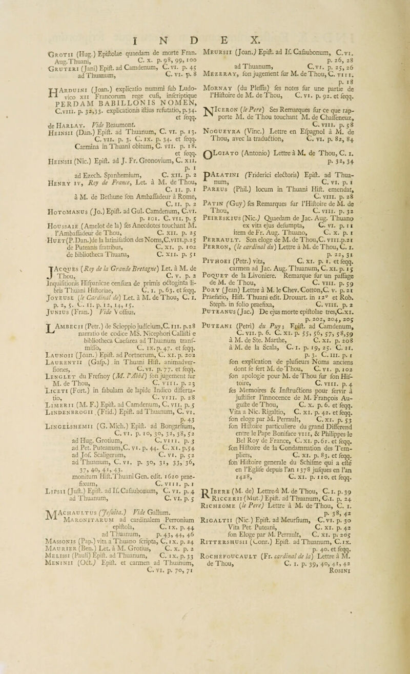 'Grotii (Hug.) Epiftolae quaedam de morte Fran. Aug. Thuani, C. x. p. 98, 99, 100 Gruteri (Jani) Epift. ad Camdenum, C.vi. p. 45 ad Thuanum, C. vi. p. 8 HArduini (Joan.) explicatio nummi fub Ludo- vico xii Francorum rege culi, infcriptique PERDAM BABILLONIS NOMEN, C.viii. p. 32,33- explicationis iftius refutatio, p.34. et feqq. de Harlay. Vide Beaumont. Heinsii (Dan.) Epift. ad Thuanum, C. vi. p. 13. C. vii. p. 3. C. ix. p. 34. et feqq. Carmina inThuani obitum, C. vn. p. 18. et feqq. Heinsii (Nic.) Epift. ad J. Fr. Gronovium, C. xn. p. 1 adEzech. Spanhemium, C. xii. p. 2 Henry iv, Roy de France, Let. a M. deThou, C. 11. p. 1 a M. de Bethune fon Ambafladeur a Rome, C. 11. p. 2 Hotomanus (Jo.) Epift. ad Gul. Camdenum, C.vi. p. 101. C. vii. p. 5 Houssaie (Amelotde la) fesAnecdotes touchant M. FAmbafladeur de Thou, C. xii. p. 25 HuET(P.Dan.)de la latinifation desNoms,C.vm.p.25 de Puteanis fratribus, C. xi. p. 102 de bibliotheca Thuana, C. xii. p. 51 JAcques (Roy de la Grande Bretagne) Let. a M. de Thou, C. v. p. 2 Inquifitionis Hifpanicae cenfura de primis odloginta li¬ bris Thuani Hiftoriae, C. 1. p. 63. et feqq. Jo y e use (le Cardinal de) Let. a M. de Thou, C. 1. p. 2, 5. C. 11. p. 12, 14, 15. Junius (Fran.) Vide V offius,- T Ambecii (Petr.) de Scioppiojudicium,C. m. p.28 **“* narratio de codice MS. Nicephori Callifti e bibliotheca Caefarea ad Thuanum tranf- miflo, C. ix. p. 47. et feqq. Launoii (Joan.) Epift. ad Portnerum, C. xi. p. 202 Laurentii (Gafp.).in Thuani Hift. animadver- fiones, C.vi. p. 77. et feqq. Lenglet du Frefnoy (M. VAbbe) fon jugement fur M. de Thou, C. v 111. p. 2 3 Liceti (Fort.) in fabulam de Iapide Indico difierta- tio, C. viii. p. 28 Limerii (M. F.) Epift. ad Camdenum, C. vii. p. 5 Lindenbrogii , (Frid.) Epift. ad Thuanum, C. vi. P- 43 Lingelshemii (G. Mich.) Epift. ad Bongarfium, _ C. vi. p. 10, 30, 32, 38, 52 ad Hug. Grotium, C. v 111. p. 3 ad Pet. Puteanum,C. vi. p. 44. C. xi. p.54 ad Jof. Scaligerum, C.vi. p. 52 ad Thuanum, C.vi. p. 30, 31, 33, 36, 37,40,41,43. monitum Ilift.ThuaniGen. edit. 1620 prae¬ fixum, C. vi 11. p. 1 Lirsii (Juft.) Epift. ad If. Cafaubonum, C. vi. p. 4 ad Thuanum, C. vi. p. 5 chauitus (Jefuita.) Vide Gallum. Maronitarum ad cardinalem Perronium epiftola, C. ix. p. 44 ad Thuanum, p. 43, 44, 46 Massonis (Pap.) vita a Thuano fcripta, C. ix. p. 24 Maurier (Ben.) Let. a M. Grotius, C. x. p. 2 Melissi (Pauli) Epift. ad Thuanum, C. ix. p. 33 Meninii (Odt.J Epift. et carmen ad Thuanum, C. vi. p. 70, 71 Meursii (Joan.) Epift. ad If. Cafaubonum, C.vi. p. 26, 28 ad Thuanum, C.vi. p. 25,26 Mezeray, fon jugement fur M. deThou, C. vi 11. p. 18 Mornay (du Pleffis) fes notes fur une partie de PHiftoire de M. de Thou, C. vi. p. 92. et feqq. ceron (lePere) Ses Remarques fur ce que rap- porte M. de Thou touchant M. de Challeneuz, C. viii. p. 58 Nogueyra (Vine.) Lettre en Efpagnol a M. de Thou, avec la tradudtion, C. vi. p. 82, 84 giato (Antonio) Lettre a M. de Thou, C. 1. P- 32, 34 OAlatini (Friderici eledtoris) Epift. ad Thua- A num, C. vi. p. 1 Pareus (Phil.) locum in Thuani Hift. emendat, C. viii. p. 28 Patin (Guy) fes Remarques fur PHiftoire de M. de Thou, C. viii. p. 32 Peireskius (Nic.) Quaedam de Jac. Aug. Thuano ex vita ejus defumpta, C. vi. p. 11 item deFr. Aug. Thuano, C. x. p. 1 Perrault. Son eloge de M. de Thou,C. vm.p.21 Perron, (le Cardinal du) Lettre a M. deThou, C. 1. p. 22, 31. Pithoei (Petr.) vita, C. xi. p. 1. et feqq. carmen ad Jac. Aug. Thuanum, C. xi. p. 15 PoquET de la Livoniere. Remarque fur un paflage de M. de Thou, C. viii. p. 59 Pory (Jean) Lettre a M. leChev. Cotton,C. v. p. 21 Praefatio, Hift. Thuani edit. Drouart. in 12° et Rob. Steph. in folio praefixa, C. viii. p. 2 Puteanus (Jac.) De ejus morte epiftolae tres,C.xi. p. 202, 204, 205 Puteani (Petri) du Puy; Epift. ad Camdenum, C. vii. p. 6. C. xi. p. 55, 56, 57, 58,59 a M. de Ste. Marthe, C. xi. p. 208 a M. de la Scala, C. 1. p. 19, 25. C. 11. p. 3. C. iii. p. 1 fon explication de plufieurs Noms anciens dont fe fert M. deThou, C. vi. p. 102 fon apologie pour M. de Thou fur fon Hif- toire, C. viii. p. 4 fes Memoires &amp; Inftrudtions pour fervir a juftifier 1’innocence de M. Franqois Au- gufte de Thou, C. x. p. 6. et feqq. Vita a Nic. Rigaltio, C. xi. p. 42. et feqq. fon eloge par M. Perrault, C. xi. p. 53 fon Hiftoire particuliere du grand Differend entre le Pape Boniface viii, &amp; Philippes le Bel Roy de France, C. xi. p. 61. et feqq. fon Hiftoire de la Condamnation des Tem- pliers, C. xi. p. 83. et feqq. fon Hiftoire generale du Schifme qui a efte en 1’Eglife depuis Fan 1378 jufques en Pan 1428, C. xi. p. 110. et feqq. n Ibere (M. de) Lettre-a M. de Thou, C. 1. p.39 Riccerii (Mut.) Epift. ad Thuanum, C.i. p. 24 Richeome (lePere) Lettre a M. deThou, C. 1. p. 38, 42 Rigaltii (Nic.) Epift. ad Meurfium, C.vi. p. 30 Vita Pet. Puteani, C. xi. p. 42 fon Eloge par M. Perrault, C. xi. p. 205 Rittershusii (v-onr.) Epift. ad Thuanum, C. ix. p. 40. et feqq. Rochefoucault (Fr. Cardinal de la) Lettre a M. de Thou, C. 1. p. 39, 40, 41, 42 Rosini