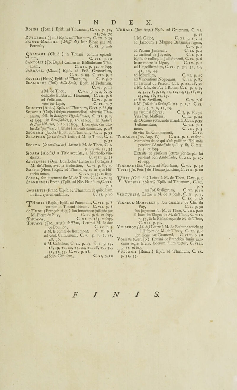 Rosini (Joan.) Epift. adThuanum, C. vi. p. 72, r, .. „ 73» 74, 75 Rutgersii (Jam) Epift. adThuanum, C. ix. p.39 Sainte-Marthe {Mejf. de) lcur Eloge par M. Perrault, C. xi. p. 206 GAlmasii (Claud. ) in Thuani obitum epicedi- um, C. vii. p. 1 z Santolii (Jo. Bapt.) carmen in Bibliothecam Thu- anam, C. xn. p. 52. et feqq. Sarravii (Claud.) Epift. ad Frid. Gronovium, C. x. p. 99. C. xii. p. 1 Savilii (Henr.) Epift. ad Thuanum, C. v. p. 7 Sc a Ligeri (Jof.) de lia Scala, Epift. ad Freherum, C. vi. p. 11 a M. deThou, C. vi. p. 3, 4, 6, 19 dedicatio Eufebii ad Thuanum, C. vn. p. 6 ad Velferum, C. vi. p. 10 vers fur Lipfe, C. vi. p. 7 Schotti (Andr.) Epift. ad Thuanum, C. vi. p.68,69 Scioppii (Gafp.) fcripta contumeliofa adverfus Thu¬ anum, fcil. in Scaligero Hypobolimaeo, C. m. p. 2. et feqq. in Ecclefmjlico, p. 1 o. et feqq. in Judicio deJlylo hijlorico, p. 29. et feqq. Liber ejus, cui titu¬ lus Ecclejiajlicus, a fenatu Parifienfi damnatus, p. 28 Seguerii (Jacobi) Epift. adThuanum, C. 1. p. 33 Seraphin {le Cardinal) Lettre a M. de Thou, C. 1. p-32 Sforz a {le Cardinal de) Lettre a M. de Thou, C. 1. P- 21,26, 33, 35 Sigaea (Aloifia) a Titio accufata, a Morhofio vin¬ dicata, C. vin. p. 31 da Si l ve is {Dom. Luis Lobo) Lettre en Portugais a M. deThou, avec la tradudtion, C. vi. p. 87, 89 Smetii (Henr.) Epift. ad Thuanum, et in ejus Hif- torias notae, C. vi. p. 55. et feqq. Sorel, fonjugement fur M.deThou, C.viii. p. 19 Spanhemii (Ezech.)Epift. ad Nic. Heinfium,C.xn. p. 2 Sweertii (Franc.)Epift. ad Thuanum de quibufdam in Hift. ejus emendandis, C. vi. p. 80 npHoRii (Raph.) Epift. ad Puteanum, C. vii. p. 8 carmen in Thuani obitum, C. vii. p. 8 de Thou (Franfois Aug.) fon innocence juftifiee par M. Pierre du Puy, C. x. p. 6. et feqq. Thuana, C. xi. p. 185. et feqq. Thuani (Jac. Aug.) deThou, Lettre a M. le duc de Bouillon, C. ix. p. 5 a M. le comte de Beaumont, C. 11. p. 3 ad Gul. Camdenum, C. v. p. 2, 1 r. 28, 36. a M.Cafaubon, C. 11. p. 13. C. v. p. 16, 19, 20, 22, 23, 24, 27, 28, 29, 3 1» 32, 33. C. vi. p. 28. ad Scip. Gentilem, C. vi, p. 12 G, 3°, Thuani (Jac. Aug.) Epift. ad Gruterum, C. vi. P- 33 a M. Gillot, C. xi. p. 13, 14 ad Jacobum 1 Magnae Britanniae regem, C. v. p. 1 ad Petrum Janinum, C. 11. p. 4 au Cardinal de Joyeuie, C. 1. p. 2 Epift. de colloquio Juliodunenfi, C. ix. p. 6 lettre contre la Ligue, C. ix. p. 1 ad Lingelfhemium, C. vi. p. 31, 32, 34, 41, 42, 44. ad Meurfium, C. vi. p. 25 ad Vincentium Nogueram, C. vi. p. 85 au Cardinal du Perron, C. 1. p. 22, 28, 30 a M. Chr. du Puy a Rome, C. 1. p. 1, 3, 4, 5, 7, 8, 9,10, 11, 12, 14,15,18, 21, 23, 24, 26, 27, 29. ad Hen. Savilium, C. v. p. 6 a M. Jof. de la Scala,C. m. p. 1,2. C.vi. P-3,5, 7, 8, 13, 19. au Cardinal Sforza, C. 1. p. 16, 34 Vita Pap.MaiTonis, C. ix. p. 24 de Occamo recudendo mandata,C. vi. p. 39 Teftamentum, C. vii. p. i mors, C. vii. p. 5 de vita fua Commentarii, C. iv. Thuanus (Jac. Aug. F.) C. xii. p. i. et feqq. Memoires de ce qui s’eft palle en Hollande pendant 1’Amballade qu’il y fit, C. xn. p. 3. et feqq. Extraits de plufieurs lettres ecrites par lui pendant fon Amballade, C. xii. p. 25. et feqq. Tiardae (Eiz.) Epift. ad Meurfium, C. vi. p. 30 Titii (Jo. Petr.) de Thuanojudicium,C. vm. p. 20 TJAir (Guil. du) Lettre a M. de Thou, C.vi. p. 3 v Velseri (Marci) Epift. adThuanum, C.vi. ad Jof. Scaligerum, C. vi. p. 10 Vertunien, Lettre a M. de la Scala, C. u. p. 2. C. ix. p. 46 Vigneul-Marville ; fon cara&amp;ere de Chr. du Puy, C. i. p. 30 fon jugement fur M. deThou, C.vm. p.22 il loue lesEloges de M. deThou, C.viii. p. 59, &amp; la Bibliotheque de M. de Thou, C. xi 1. p. 51. Villeroy (M. de) Lettre a M. de Bethune touchant 1’Hiftoire de M. de Thou, C. 11. p. 4 fon eloge par Gramond, C.viii. p. 18 Vossius (Ger. Jo.) Thuani de Francifco Junio judi¬ cium aegre ferens, focerum fuum tuetur, C.viii. p. i i. et feqq. Vulcanii (Bonav.) Epift. ad Thuanum, C. ix. P- 3*» 33- F I N I S.