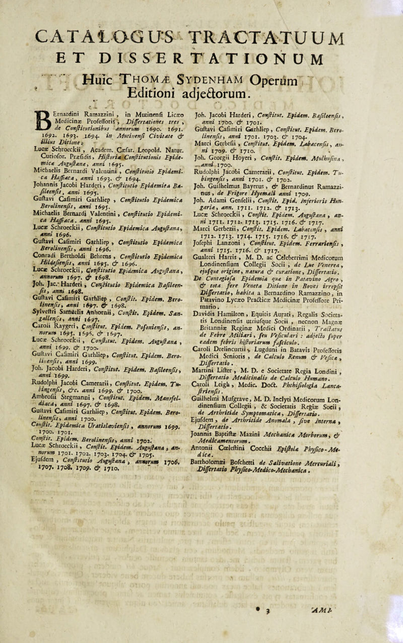 CATAIOG US TRACTATUUM E T D IS S ERTATIONUM Huic Thomte Sydenham Operum Editioni adje&amp;orum. BErnardini Ramazzini , in Mutinenfi Licaeo Medicina: ProfeflorisDijfertationes tres , de Confiitutionibus annorum 1690. 1691. 1692. 1693. 1^94. in Mutinenfi Civitate fi illius Ditione Lucse Schroeckii , Academ. Caefar. Leopold. Natur. Curiofor. Praefidis, Hifloria Conftitutionis Epide¬ mica Auguftana, anni 1695. Michaelis Bernardi Valentini , Conflitutio Epidemi- ca Hajfiaca, anni 1693. &amp; 1694. Johannis Jacobi Harderi&gt; Confiitutio Epidemiea Ba¬ fileenfis, anni 169$. Guftavi Cafimiri Garhliep , Confiitutio Epidemica Berolinenjis, anni 1695. Michaelis Bernardi Valentini , Confiitutio Epidemi¬ ca Hajfiaca. anni 1695. Luca: Schroeckii, Confiitutio Epidemica Auguftana, anni 1696. Guftavi Cafimiri Garhliep , Confiitutio Epidemica Berolinenjis , anni 1696. Conradi Bertholdi Behrens , Confiitutio Epidemica Hildefienfis, anni 1695. fi 1696. Lucae Schroeckii, Confiitutio Epidemica Auguftana, annorum 1697. fi 1698. Joh. Jac,- Harderi, Confiitutio Epidemica Bafileen- fis t anni 1698. Guftavi Cafimiri Garhliep , Confiit. Epidem, Bero- linenfis, anni 1697. &amp; 1698. Sylveftri Samudis Anhornii, Confiit. Epidem. San- gallenfis, Anni 1697. Caroli Kaygeri, Confiitut. Epidem. Pofonienfis, an¬ norum 1695. 1594. fi 1697. Lucae Schroetfkii , Confiant. Epidem. Auguftana , anni 1699. fi 1700. Guftavi Cafimiri Garhliep, Confiitut. Epidem. Bero- linenfis, anni 1699. Joh. Jacobi Harderi, Confiitut. Epidem. Bafileenfis, anni 1699. Rudolphi Jacobi Camerarii, Confiitut. Epidem. Ttt- bingenfisy fic. anni 1699. fi 1700. Ambrofii Stegmanni, Confiitut. Epidem. Mansfel- diaca, anni 1697. &lt;2* 1698. Gultavi Cafimiri Garhliep, Confiitut. Epidem. Bero- linenfis, anni 1700. Confiit, Epidemica Uratislavienfis , annorum 1699. 1700. 1701. Confiit. Epidem. Berolinenjis, 1702. Lucae Schroeckii, Confiit. Epidem. Auguftana 3 an¬ norum 1701. 1702. 1703. 170q.fi 1705. Ejufdem , Confiitutio Auguftana , annorum 1706, 1707* 1708.1709. ^ 1710. Joh. Jacobi Harderi, Confiitut. Epidem. Bafileenfis. anni 1700. d* 1701. Guftavi Cafimiri Garhliep, Confiitut. Epidem. Bero- linenfis, 1701. 1703. &amp; 1704. Marci Gerbefii , ConJHtut. Epidem. Labacenfis, ni 1709. d* 1710. Joh. Georgii Hoycri , Confiit. Epidem. Mulhufina, — anni 1700. Rudolphi Jacobi Camerarii, Confiitut. Epidem. Tu- bingenfis, 1701. fi 1702. Joh. Guilhelmus Bayerus, fi Bernardinus Ramazzi- nus, de Frigore Hyemali anni 1709. Joh. Adami Genfelii, Conflit. Epid. Inferioris Hun- garity ann. 1711. 1712. &amp; 1713. Luca: Schroeckii, Confiit. Epidem. Augufiana , an¬ ni 1711. 1712. 1713. 1715. 1716. 1717. Marci Gerbezii, Confiit. Epidem. Labacenfis , 1712. 1713. 1714. 1715. 1716. fi 1717. Jofephi Lanzoni , Confiitut. Epidem. Ferrarienfis , anni 1715. 1716. fi 1717. Gualteri Harris , M. D. ac Celeberrimi Medicorum Londinenfium Collegii Socii , de Lue Venerea, ejufque origine, natura (fi curatione, Dijfertatio. De Contagiofa Epidemia qua in Patavino Agro , d* r&lt;?f&lt;z /ere Veneta Ditione in Boves irrepfit Dijfertatio, habita a Bernardino Ramazzino, in Patavino Lycaeo Pra&amp;icae Medicinte Profeflore Pri¬ mario . Davidis Hamilron, Equitis Aurati, Regalis Societa¬ tis Londinenfis utriufque Socii , necnon Magn^ Britanniae Reginae Medici Ordinarii , Tratiatus de Febre Miliari, feu Veficulari : adjecto fuper eadem febris hifioriarum fafciculo. Caroli Drelincurtii •, Lugduni in Batavis Profefiforis Medici Senioris , de Calculo Renum fi Vefict, Dijfertatio . Martini Lifter , M. D. e Societate Regia Londini , Dijfertatio Medicinalis de Calculo Humano. Caroli Leigh, Medie. Dott. Phthifiologia Lanca- ftrienfis . Guilhelmi Mufgrave, M. D. Inclyti Medicorum Lon¬ dinenfium Collegii , &amp; Socieratis Regite Socii, de Arthritide Symptomatica, Dijfertatio. Ejufdem &gt; de Arthritide Anomala , five Interna , Dijfertatio. Joannis Baptiftae Mazini Mechanica Morborum, fi /tdedic amentorum. Antonii Coeleftini Cocehii EpifioU Phyfico-Mt- d ica. Bartholomaei Bofchetti de Salivatione Mercuriali, Dijfertatio Phyfico-Medico-Mechanica. • ? AMI-