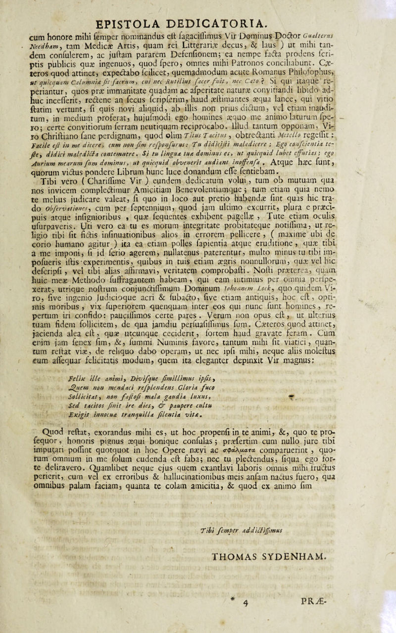 cum honore mihi femper nominandus eft fagaciflimus Vir Dominus Dodor Gualtems Needham5 tam Medicae Artis, quam rei Litteraria decus, &amp; laus ) ut mihi tan¬ dem confulerem, ac jullam pararem Defenfionem; ea nempe fa&lt;ffca prodens lcri- ptis publicis quae ingenuos, quodfpero, omnes mihi Patronos conciliabunt. Ce¬ teros quod attinet, expedabo icilicet, quemadmodum acute. Romanus Philofophus, Ut quicquam Calumnia fit facrum, cui nec Rutilius [acer fuit, nec Cato &gt; Si qui itaque 're¬ pedantur, quos prae immanitate quadam ac afperitate nature conyitiandi libido ad¬ huc incefferit, redene an fecus fcripferim, haud aeftimantes tequa lance, qui vitio ftatim vertunt, fi quis novi aliquid, ab illis non prius clidum, vel etiam inaudi¬ tum, in medium proferat, hujufmodi ego homines aequo me animo laturum fpe- ro; certe convitiorum ferram neutiquam reciprocabo. Illud tantum opponam. Vi¬ ro Chriltiano fane perdignum, quod olim Titus:Tacitus, obtredanti Metello regelTit: jacilc eft in me dicere, cum non Jim refponfurus: ‘Tu didicijli maledicere ; Ego confcientia te- J}ey didici male'dicia contemnere. Si tu lingua tua dominus es, ut quicquid lubet effutias; ego Aurium mearum fum dominus y ut quicquid obvenerit audiant inofenft 9 AtqUC h#C fuilt 5 quorum vidus pondere Librum hunc luce donandum efle fentiebam. Tibi vero ( Chariffime Vir ) eundem dedicatum volui, tum ob mutuam qua nos invicem compledimur Amicitiam Benevolentiamque ; tum etiam quia nemo te melius judicare valeat, fi quo in loco aut pretio habendae fint quas hic tra¬ do obfervationes, cum per feptennium, quod jam ultimo excurrit, plura e praeci¬ puis atque infignionbus , quae fequentes exhibent pagellae , Tute etiam oculis ufurpaveris. Uti vero ea tu es morum integritate probitateque noti (lima, ut re¬ ligio tibi fit fidis infinuationibus alios in errorem pellicere , ( maxime ubi de corio humano agitur ) ita ea etiam polles Lapientia atque eruditione, quae tibi a me imponi, fi id ferio agerem, nullatenus paterentur, multo minus tu tibi im- pofueris iftis-experimentis, quibus in tuis etiam aegris nonnullorum, quas vel hic defcripfi, vel tibi alias affirmavi, veritatem comprobafti. Nofti praeterea, quam huic meae Methodo fuftragantem habeam , qui eam intimius per omnia perfpe- xerat, utrique noftrum conjundiffimum Dominum lobonnem lock, quo quidem Vi¬ ro, five ingenio judicioque acri &amp; fubado, five etiam antiquis, hoc eft, opti¬ mis moribus , vix fuperiorem quenquam inter eos qui nunc funt homines , re¬ pertum iri confido: pauciffimos certe pares. Verum non opus eft, ut ulterius tuam fidem follicitem, de qua j.amdiu perfuafilfimus fum. Caeteros quod attinet, jacienda alea eft, quae utcunque ceciderit, fortem haud gravate feram . Cum enim jam fenex fim, fummi Numinis favore, tantum nnhi fit viatici, quan¬ tum reitat viae, de reliquo dabo operam, ut nec ipfi mihi, neque aliis moleftus eum alTequar felicitatis modum, quem ita eleganter depinxit Vir magnus; E elix ille animi, Divifque fimillimus ipfis, Jdjtem non mendaci refplendens Gloria fuco Sollicitat, non faftofi mala gaudia luxus y ^ Sed tacitos finit ire d i es, &amp; paupere cultu Exigit innocua tranquilla flentia vita, ti]5 . 'jiW .  1 Quod reftat, exorandus mihi es, ut hoc propenfi in te animi, &amp;, quo te pro- fequor, honoris pignus aequi bonique confulas 5 prefertim cum nullo jure tibi imputari poffint quotquot in hoc Opere naevi ac &lt;r&lt;pd\u&lt;LTct comparuerint , quo¬ rum omnium in me folum cudenda eft faba; nec tu plectendus, fiqua ego for¬ te deliravero. Quamlibet neque ejus quem exantlavi laboris omnis mihi frudus perierit, cum vel ex erroribus &amp; hallucinationibus meis anfam nadus fuero, qua omnibus palam faciam, quanta te colam amicitia, &amp; quod ex animo fim Tibi femper ad di eligimus THOMAS SYDENHAM, * 4 PR^€-