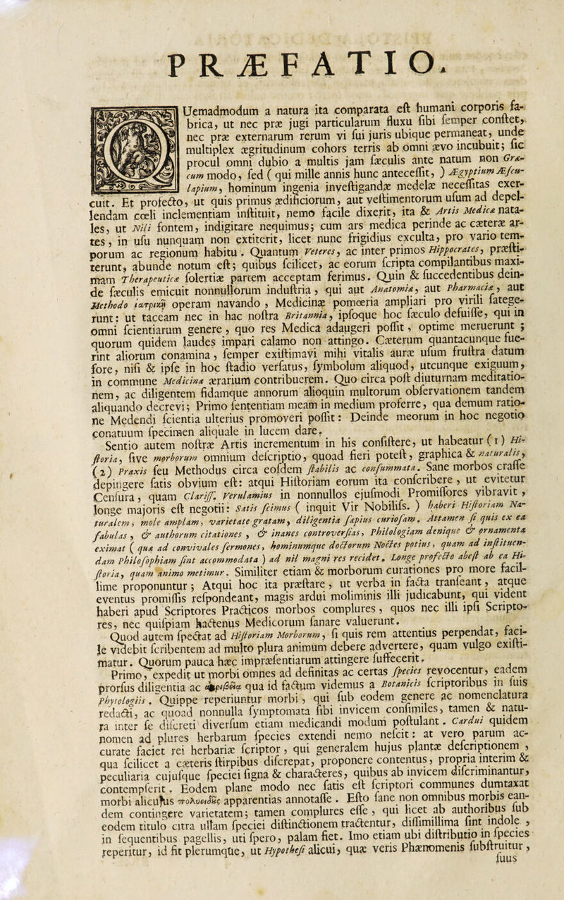 PRAEFATIO. Uemadmodum a natura ita comparata eft humani corporis fa¬ brica, ut nec prae jugi particularum fluxu fibi iemper conltet, nec prae externarum rerum vi fui juris ubique permaneat, unde multiplex aegritudinum cohors terris ab omni aevo incubuit ; iic procul omni dubio a multis jam faeculis ante natum non Gr&amp;- cum modo, fed ( qui mille annis hunc antecellit, ) jEgymnw JEfcu- Upium, hominum ingenia inveftigandae medelae neceflitas exer¬ cuit. Et profedo, ut quis primus aedihciorum, aut yeflimentorum ufum ad depel¬ lendam coeli inclementiam inftituit, nemo facile dixerit , ita &amp; Artis Medica nata¬ les, ut Nili fontem, indigitare nequimus; cum ars medica perinde ac ceterae ar¬ tes, in ufu nunquam non extiterit, licet nunc frigidius exculta, pro vano tem* porum ac regionum habitu . Quantum veteres , ac inter^primos Hippocrates, praeite terunt, abunde notum eft; quibus fcilicet, ac eorum fcripta compilantibus maxi¬ mam Therapeutica folertiae partem acceptam ferimus. Quin &amp; fuccedentibus dein¬ de feculis emicuit nonnullorum induftria, qui aut Anatomif, aut Pharmacia ^ aut Methodo Urpixn operam navando , Medicinae pomoeria ampliari pro virui latege- runt: ut taceam nec in hac noftra Britannia,ipfoque hoc feculo defume, qunn omni fcieniiamm genere , quo res Medica adaugeri poflit, optime meruerunt ; quorum quidem laudes impari calamo non attingo. Ceterum quantacunque lue¬ rint aliorum conamina , femper exiftimavi mihi vitalis aurae ufum fruftra datum fore, nifi &amp; ipfe in hoc ftadio verfatus, fymbolum aliquod, utcunque exiguum, in commune Medicina aerarium contribuerem. Quo circa poft diuturnam meditatio¬ nem , ac diligentem fidamque annorum alioquin multorum obfervationem tandem aliquando decrevi; Primo fententiam meam in medium proferre, qua demum ratio¬ ne Medendi fcientia ulterius promoveri poflit: Deinde meorum in hoc negotio conatuum fpecimen aliquale in lucem dare. , Sentio autem noftrae Artis incrementum in his conhftere, ut habeatur ( 1) m* flor ia, ftve morborum omnium defcriptio, quoad fieri poteft, graphica &amp; naturalis, (2) Praxis feu Methodus circa eofdem flabilis ac conflammato.. Sane morbos cralle depingere fatis obvium eft: atqui Hiftoriam eorum ita confcribere , ut evitetur Centura, quam c'larijfl» verulamius in nonnullos ejufmodi Promiflores yibravit » longe majoris eft negotii: Satis flcimus ( inquit Vir Nobilifs. ) haberi Hiflomam Na¬ turale?n, mole amplam, varietate gratam, diligentia flapius cnrioflam. Attamen fi quis ex ea fabulas , &amp; authorum citationes , &amp; inanes contr over fias, Philologiam denique ornamenta eximat ( qua ad convivales fler mones, hominumque docforum Nocles potius, quam ad mfi nuen¬ dam Philofophiam fint accommodata ) ad nil magni res recidet, Longe, profetfo abefl ab ea Ht- floria, quam animo metimur. Similiter etiam &amp; morborum curationes pro more raci - lime proponuntur; Atqui hoc ita praeftare , ut verba in fada tranleant, atque eventus promiflis refpondeant, magis ardui moliminis illi judicabunt, qui vident haberi apud Scriptores Pradicos morbos complures, quos nec illi lpu Scripto*? res, nec quitpiam fiadenus Medicorum fanare valuerunt. . - . Quod autem fpedat ad Hifioriam Morborum, fi quis rem attentius perpendat, feci- }e videbit feribentem ad multo plura animum debere advprtere, quam vulgo exilti- matur. Quorum pauca haec impraefentiarum attingere fuffecerit. Primo, expedit ut piorbi omnes ad definitas ac certas flpecies revocentur, eadem ororfus dilisentia ac dbpi/S&amp;a qua id iadum videmus a Botanicis lcriptoribus in luis phytologiis. Quippe reperiuntur morbi, qui fub eodem genere ac nomenclatura redadi, ac quoad nonnulla fymptomata fibi invicem confimiles, tamen &amp; natu¬ ra inter fe difereti' diverfum etiam medicandi modum poftulant. cardui quidem nomen ad plures herbarum fpecies extendi nemo nefeit: at vero parum ac¬ curate faciet rei herbaria! feriptor, qui generalem hujus plantae delcriptionem , qua fcilicet a exteris ftirpibus diferepat, proponere contentus, propria lntenm peculiaria cujufque fpeciei figna &amp; charaderes, quibus ab invicem difenminantur, contempferit, Eodem plane modo nec fatis eft fcnpton communes dumtaxat morbi alicuius 7roAy«&lt;f«? apparentias annotafle . Efto fane non omnibus morbis ean dem contingere varietatem; tamen complures effe , qui licet ab authoribus ub eodem titulo citra ullam fpeciei diftindionem tradentur, difljrnilhma fint indo e , in fequentibus pagellis, utifpero, palam fiet. Imo etiam ubi diftributio in pecies reperitur, id fit plerumque, ut Hypothefi alicui, quae veris Phaenomenis lubltruitur,