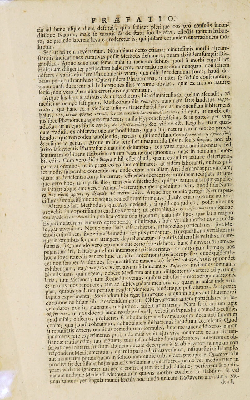 ria ad hunc ufque diem deftitui. quia fcilicet plerique eos pro eonfufis lncorn ditifaue Naturi male fe tuentis &amp; de ftatu fuodejefe, effers tantum habue- re‘ ac proinde laterem lavare crederetur is, qui juftam eorundem enarrationem mo- lired ut ad rem revertamur. Non minus certo etiam a minutiffimis morbi circum- ftantiis Indicationes curativas poff.t Medicus defumere, quam Atque adeo non femel mihi m mentem fubnt, quod ii morbi cujuslibet Hiftoriam diligenter peripectam haberem, par malo remedium nunquam ad ferre variis ejufdem Phaenomenis viam, qua mihi incedendum foret, haud du biam^ermonftrairtibus&gt; Qu* quidem;Ph*nomena, fi inter c Muio conCra u^ manu quafi ducerent ad Indicationes illas maxime obvias, qu&lt;e ex intimo natur* fenili, non vero Phantaftae erroribus depromuntur. # i «rrPndit ad Atque his fane gradibus, &amp; ut ita dicam, his adminiculis ad coelum a cendit, a medicina nempe faftigium, Medicorum ille Romulus, nunquam fatis laudatus 'PP SSJo M,pc, Unienda UUm m '“.'f viz VHVC6V auo-m hrpo}, i.e.Natur*morborummedicntrtces, 1G egit, Ut morbi CU iuslibet Phanomena aperte traderet, nulla Hypothefi adfcita , &amp; m partes per vi Ldadfa: ut irf cius libris Morbi, de jffe&amp;kmkus, &amp;c. videre eft, Kegulas etum quab dam tradidit ex obfervatione methodi iftius, qua utitur natura tam in morbo pro * fido duLb eodem amoliendo, natas ; cujufmodifunt Jfom/mt &amp; reliqua d aenus . Atque in his fere ftetit magna illa Divini fenis fop, non ab hrritolafcivientis Phantafia conamine defumpta , ceu vana agrorum mfomma , fed leaitimam exhibens Hiftoriam earum Natura operationum, quas m hominum m T- bis edit Cum vero difta nihil effet aliud, quam exquilita natura defcript ». n^emt omnino , ut in praxi eo tantum collimaret, ut eidem laboranti, quibus pof- ?et m0(ps fubvenire contenderet; unde etiam non aliam Arti demandatpiovincia , ir Jpfjrientinaturafuccurratj effranem coerceat &amp; inofdinem redigat; utrut methodo, quibus natura morbum expelle* re fata feeToEm:Animadvertente nempe fagaciffimus V.r, fohNatu- ciflimis fimpliciffimifque adjuta remediorum formulis, alicubi etiam pronus null Altera ab hac Methodus, qua Ars medendi, fi quid ego juueo 5 p nndiaueac «rovehi, in eo potiftimum cardine vertitur; ut certa aliqua, V • ‘ ^gno fixi Methodus medendi in publica commoda tradatur, eam rntel jgo,, qu - ^ Experimentorum numero corroborata fuffultaque, hu.c ve ul deu.,cc^o rUDDar invenitur. Neque enim latis eile arbitror,, utluccefiusp.. &gt; . &lt;•, _ thodicujuslibet, fiveetiamRemedu, fcnptisprodmmr, fin^eja^v^^ que in omnibus fcopum attingere deprehendatur, ( pugnatum iri, fi huic aut alteri intentioni fanstecerimus, ac certo jam fc ■ j. h o! aliove M* sene.e huic m VgSfal, tssss, ”=f5 fepius experimenta, Methodum fibi fi§at fi™uS.vationes autem particulares in lu- curatione ne hilum fibi recedendum putet. Obfervat ^ ‘NamPfl id tantum agit cemdare, non ita magnam, me ludicc,rad5 “ Cmmffamius huic remedio ccffiffe, obfirvtter, ut nos doceat hunc ^ ’ ^gakarnentorum decantatiffimorum innumeris fere experimentis probanda mi w ^* 1 ■-be&amp;antes, antequam ex ob* ftanti* trutinandae, tum aegrum, tum ip arn c - 4 1 i r torj nunquam non fervatione folitatia fruftum refpondentMedicamentum, quarempamculanDusycr a , q aut minutatim potius quam in lohdo impofm(&amp;= orbi videni P^opuin prodivi fit denfiffima hujus genens volumina c°“5e^^”rfe'^nJ&amp;confir- praxi verfatus ignorat; uti nec e contra quam fit il ud ai&amp;cile, &amp; ^ matam undique Medendi Methodum in qu0visj‘ nadaverit morbum , Me- unus tantum per fingula mundi fecula hoc modo unicum t a, \ e