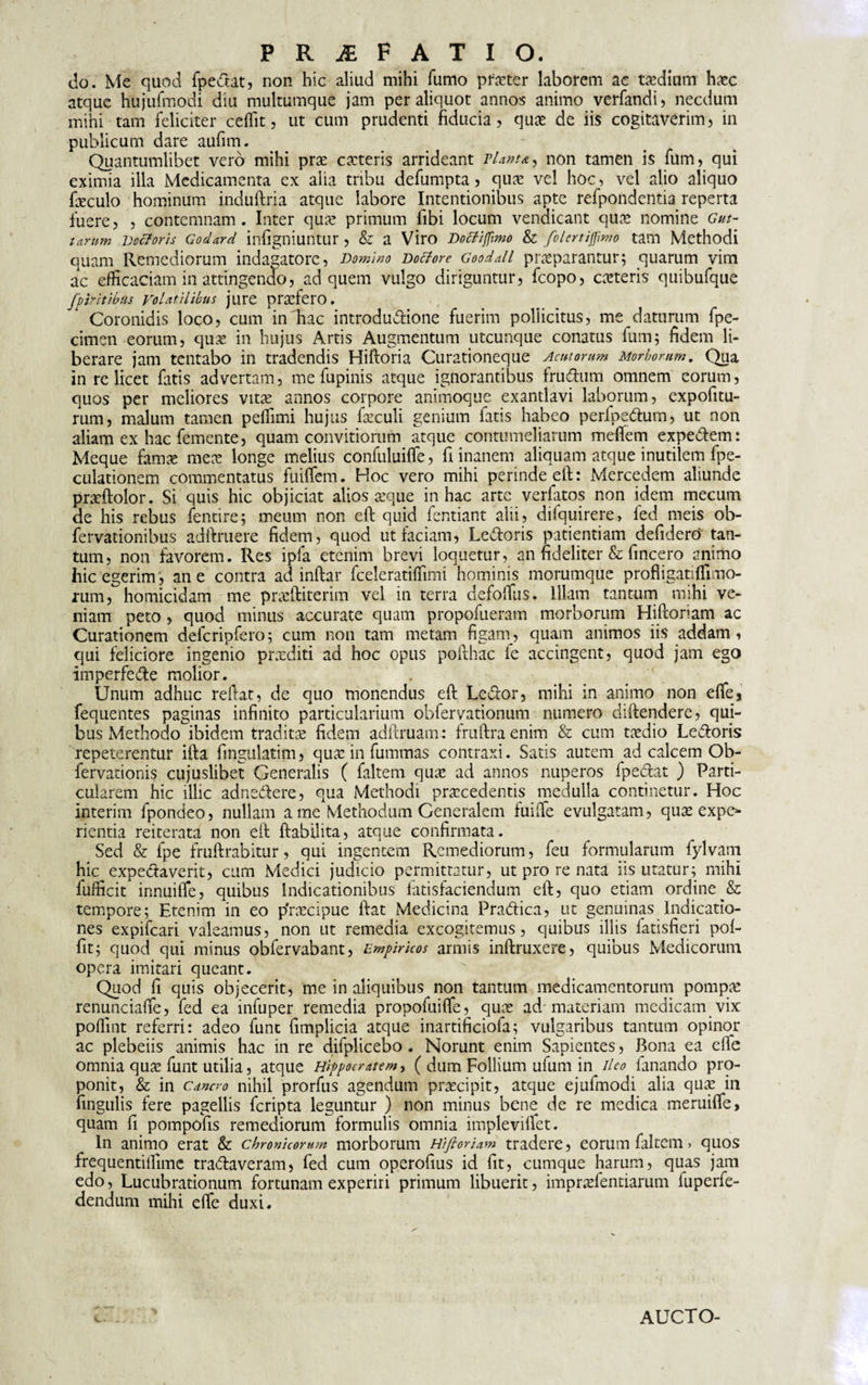 do. Me quod fpedat, non hic aliud mihi fumo praeter laborem ac taedium hasc atque hujufmodi diu multumque jam per aliquot annos animo verfandi, necdum mihi tam feliciter ceffit, ut cum prudenti fiducia, quas de iis cogitaverim, in publicum dare aufim. . - Quantumlibet vero mihi pras casteris arrideant viant a , non tamen is fum, qui eximia illa Medicamenta ex alia tribu defumpta, quas vel hoc, vel alio aliquo faeculo hominum induftria atque labore Intentionibus apte refpondentia reperta fuere, , contemnam . Inter quas primum fibi locum venaicant quas nomine Gut¬ tarum vectoris Godard infigniuntur, &amp; a Viro Doffijfimo &amp; folcrtijjimo tam Methodi quam Remediorum indagatore, Domino voctore Gooddl praeparantur; quarum vim ac efficaciam in attingendo, ad quem vulgo diriguntur, fcopo, casteris quibufque fp Vitibus volatilibus jure pradero. Coronidis loco, cum in hac introdudione fuerim pollicitus, me daturum fpe- cimen eorum, quas in hujus Artis Augmentum utcunque conatus fum; fidem li¬ berare jam tentabo in tradendis Hiftoria Curationeque Acutorum Morborum, Qua in re licet fatis advertam, me fupinis atque ignorantibus frudum omnem eorum, quos per meliores vitas annos corpore animoque exantlavi laborum, expofitu- rum, malum tamen peffimi hujus fasculi genium fatis habeo perfpedum, ut non aliam ex hac femente, quam convitiorum atque contumeliarum meflem expedem: Meque famas meas longe melius confuluifle, fi inanem aliquam atque inutilem fpe- culationem commentatus fuitfem. Hoc vero mihi perinde eft: Mercedem aliunde prasfiolor. Si quis hic objiciat alios aeque in hac arte verfatos non idem mecum de his rebus fentire; meum non eft quid fentiant alii, diiquirere, led meis ob- fervationibus adftruere fidem, quod ut faciam, Ledoris patientiam defidero tan¬ tum, non favorem. Res ipfa etenim brevi loquetur, an fideliter &amp; fincero animo hic egerim, ane contra ad inftar fceleratiffimi hominis morumque profligatiffimo- rum, homicidam me prarftiterim vel in terra defoffiis. Illam tantum mihi ve¬ niam peto , quod minus accurate quam propofueram morborum Hiftoriam ac Curationem defcripfero; cum non tam metam figam, quam animos iis addam , qui feliciore ingenio prxditi ad hoc opus poithac fe accingent, quod jam ego imperfede molior. Unum adhuc reftat, de quo monendus eft Ledor, mihi in animo non die* fequentes paginas infinito particularium obferyationum numero diftendere, qui¬ bus Methodo ibidem traditae fidem adftruam: fruftraenim &amp; cum taedio Ledoris repeterentur ifta fingulatim, quas in fummas contraxi. Satis autem ad calcem Ob- fervationis cujuslibet Generalis ( faltem quas ad annos nuperos fpedat ) Parti¬ cularem hic illic adnedere, qua Methodi praecedentis medulla continetur. Hoc interim fpondeo, nullam a me Methodum Generalem fuifie evulgatam, quas expc* rientia reiterata non eft ftabilita, atque confirmata. Sed &amp; fpe fruftrabitur, qui ingentem Remediorum, feu formularum fylvam huqexpedaverit, cum Medici judicio permittatur, ut pro re nata iis utatur; mihi fufficit innuiffe, quibus indicationibus latisfaciendum eft, quo etiam ordine tempore; Etenim in eo p'rascipue ftat Medicina Pradica, ut genuinas Indicatio¬ nes expifeari valeamus, non ut remedia excogitemus, quibus illis fatisfieri pof- fit; quod qui minus obfervabant, Empiricos armis inftruxere, quibus Medicorum opera imitari queant. Quod fi quis objecerit, me in aliquibus non tantum medicamentorum pompas renunciafie, fed ea infuper remedia propofuiflfe, quas ad'materiam medicam vix poffint referri: adeo funt fimplicia atque inartificiofa; vulgaribus tantum opinor ac plebeiis animis hac in re difplicebo . Norunt enim Sapientes, Bona ea efie omnia quas funt utilia, atque Hippocratem, ( dum Follium ufum in ileo fanando pro¬ ponit, &amp; in cancro nihil prorfus agendum prascipit, atque ejufmodi alia quas in fingulis fere pagellis feripta leguntur ) non minus bene de re medica meruifle, quam fi pompofis remediorum formulis omnia impleviifet. In animo erat &amp; chronicorum morborum Hifloriam tradere, eorum faltem &gt; quos frequentiilime tradaveram, fed cum operofius id fit, cumque harum, quas jam edo, Lucubrationum fortunam experiri primum libuerit, imprasfentiarum fuperfe- dendum mihi efie duxi. AUCTO-