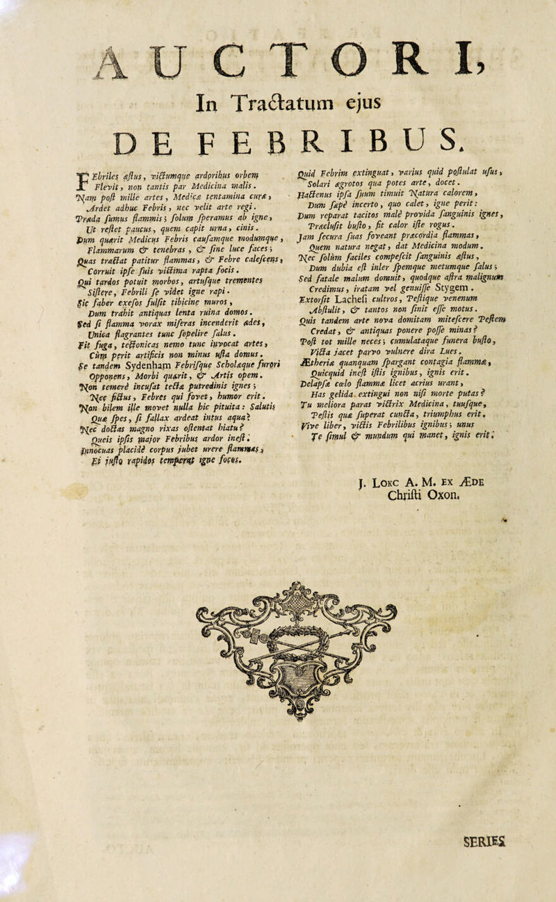 DE FEBRIBUS. Ebriles aflus, vibhtmque ardoribus orbem Flevit, non tantis par Medicina malis. N^am pojl mille artes, Medica tentamina cura , Mrdet adhuc Febris, nec velit arte regi. SPrada fumus flammis5 folum fperamus ab igne. Ut reflet paucus, quem capit urna , cinis. Pum quarit Medicus Febris caufamque modumque, Flammarum &amp; tenebras , &amp; fine luce faces&gt; jQuas trablat patitur flammas, &amp; Febre calefcens, Corruit ipfe fuis vibtima rapta focis. Qui tardos potuit morbos, artnfque trementes Siflere, Febrili fe videt igne rapi • $7c faber exefos fulflt tibicine muros , Pum trahit antiquas lenta ruina domos. 'Sed fi flamma vorax miferas incenderit ades, Unica flagrantes tunc fepelire falus. fit fuga, teffonicas nemo tunc invocat artes, Cutp perit artificis non minus ufla domus. Se tandem Sydenham Febrifque Scholaque furori Opponens, Morbi quarit, &amp; JLrtis opem. Npn temerd incufat tefta putredinis ignes &gt; 'Nec ficius, Febres qui fovet, humor erit. Npn bilem file movet nulla hic pituita: Salutis Qua fpes, fi fallax ardeat intus aqua&gt; f^ec doblas magno rixas oflentat hiatu ? Queis ipfis mejor Febribus ardor inefl. ftinocuas placidi corpus jubet urere flammas , fli infla rapidos temperat tgne fotos. J. Lokc A. M. ex Chrifti Oxon, Quid Febrim extinguat, varius quid poflulat ufus, Solari agrotos qua potes arte, docet. Hattenus ipfa fiium timuit Natura calorem, Dum fiepi incerto, quo calet, igne perit: Pum reparat tacitos mali provida fanguinis ignes, Traclufit buflo, fit calor ifle rogus. Jam fecura fuas foveant pracordia flammas. Quem natura negat, dat Medicina modum. Nec folhm faciles compefcit fanguinis aflus, Pum dubia efl inler fpemque metumque falus &gt; Sed fatale malum domuit, quodque aflra malignum Credimus, iratam vel genuiffe Stygem. Fxtorfit Lacheft cultros, Teflique venenum Mbftulit, &amp; tantos non finit effle motus. Quis tandem arte nova domitam mitefeere Teflem Credat, &amp; antiquas ponere poflfle minas? ■Pofl tot mille neces i cumulataque funera buflo, Vibia jacet parvo vulnere dira Lues. JEtheria quanquam fpargant contagia flamma, Quicquid inefl iflis ignibus, ignis erit. Dclapfa calo flamma licet acrius urant, Has gelida* exungui non nifi morte putas? Tu meliora paras vibirix Medicina, tuufque, T efl is qua fuperat cunbia, triumphus erit, yive liber, vibiis Febrilibus ignibusunus fe fimul &amp; mundum qui manet, ignis erit i SERIES