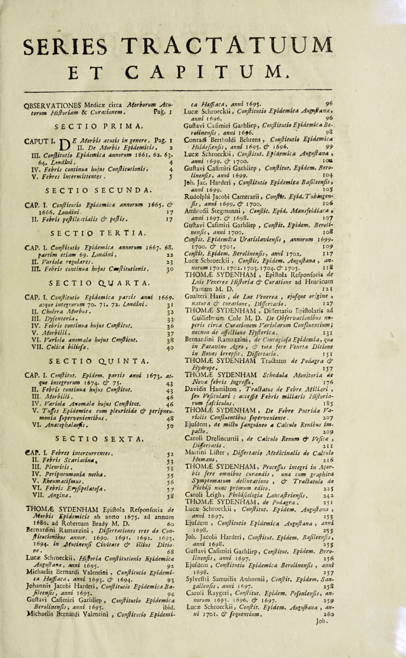 SERIES TRACTATUUM ET CAPITUM. QBSER.VATIONES Medicae circa Morborum Acu¬ torum Hifloriam &amp;c Curationem. Pag. i SECTIO PRIMA. CAPUT I, E Morbis acutis in genere. Pag. i u II. De Morbis Epidemicis. 2 III. Conjlitutio Epidemica annorum 1661. 62. 63. 64, Londini, 4 IV. Febris continua hujus Conjlitutionis. 4 V. Febres intermittentes . } SECTIO SECUNDA. CAP. I. Conjlitutio Epidemica annorum 1665. d 166/5. Londini.. 17 II. Febris pejlileatialis d pejlis. 17 SECTIO TERTIA. CAP. I. Conjlitutio Epidemica annorum 1667. 68. partim etiam 69. Dondini, 22 II. Variola regulares. 23 III. Febris continua hujus Cmjlitutionis. 30 SECTIO 0,1/ ARTA. CAP. I. Conjlitutio Epidemica partis anni 1669. atque integrorum 70. 71. 72. Londini. 31 II. Cholera Morbus. 32 III. Dyjenteria. 33, IV. Febris continua hujus Conjtitut, 36 V. Morbilli. 37 VI. Variola anomala hujus Conjlitut. 38 VII. Colica biliofa. 40 SECTIO Q,U I N T A. CAP. I. Conjlitut. Fpidem. partis anni 1673. at- que integrorum 1674. d 75* 43 II. Febris continua hujus Conjlitut. 43 III. Morbilli, 46 IV. Variola Anomala hujus Conjlitut. 46 V. Tuffes Epidemica cum pleuritide d peripneu- monia fupervenientibus. 48 VI. Andcephalaofis . jq SECTIO SEXTA, €AP. I. Febres intercurrentes . II. Febris Scarlatina t III. Pleuritis, IV. Peripneumonia notha. V. Rheumatifmus. VI. Febris Eiyjipelatoja, VII. ^ ina, THOM^E SYDENHAM Epiftola Refponforia Morbis Epidemicis ab anno 1675, ad annum 1680. ad Robertum Brady M. D. 6o Bcrnardini Ramazzini , Dijfertationes tres de Con- jlitutionibus annor. 1690. 169/. 1692. 1693. 1694. Mutinenfi Civitate d illius Ditio¬ ne • 68 Lucae Schroeckii, Hijloria Conjlitutionis Epidemica Augujlana, anni 1695. 92 Michaelis Bernardi Valentini , Conjlitutio Epidemi¬ ca Hajfiaca, 1693. d 1694. 93 Jphannis Jacobi Harderi, Conjlitutio Epidemica Ba- jileenjis, anni 1695. 94 Guftavi Cafimiri Garhliep , Conjlitutio Epidemica Berolinenjis, anni 169^. ibid, Michaelis Bernardi Valentini , Conjlitutio Epidemi- 52 53 53 55 56 57 58 ca Hajfiaca, ,4«»z 1695. 96 Lucae Schroeckii, Conjlitutio Epidemica Auggtjlanay anni 1696. 96 Guftavi Cafimiri Garhliep, Conjlitutio Epidemica Be¬ rolinenjis , anni 1696. _ 98 Conracfi Bertholdi Behrens , Conjlitutio Epidemica Hildefipnjis, 1695. &amp; 1696. 99 Lucte Schroeckii, Conjlitut. Epidemica Augujlana , 4»«2 1699. d 1700. »oa Guftavi Cafimiri Garhliep , Conjlitut. Epidem. Bero- linenfis-, anni 1699. 104 Jfth. Jac. Harderi &gt; Conjlitutio Epidemica Bafleenfis , anni 1699. ioj Rudolphi Jacobi Camerarii, ConJHt. Epid.Tubmgen- fts, anni 1699.. d 1700. 106 Ambi ofii Scegmanni , Conjlit. Epid, Mansfeidiaca » anni 1697. d7 1698. 107 Guftavi Cafimiri Garhliep , Conflit. Epidem. Beroli- nenjis y anni 1700. 108 Conjlit. Epidemica Uratislavienfis , annorum 1699• 1700. d* i7or,. 109 Conjlit. Epidem. Berolinenjis, 1702, 117 Lucae Schroeckii , Conjlit. Epidem. Augujlana , norum 1701. 1702.1703.1704. d 1705. 118 THOM^E SYDENHAM , Epiftola Refponforia zte Z//ZJ Veneres: Hijloria d Curatione ad Hernicum Pamam M. D. 121 Gualteri Haris , e/e Z«e Venerea , ejufque origine , natura d curatione, Dijjtrtatio. 127 THOM/E SYDENHAM , DiTertatio Epiftolaris a4 Guilielmurn Cole M, D. De Obfervationibus nu¬ peris circa Curationem Variolarum Confluentium; necnon de afftblione Hyfterica, 131 Bernardini Ramazzini, de Contagiofa Epidemia^ qua in Patavino Agro , d roM /ere Veneta Ditione in Boves irrepjit, Differ tacio. 1 51 THOM/E SYDENHAM Tuchcus &lt;s/e Podagra d Hydrope, 157 THOM^E SYDENHAM Schedula Monitoria de Nova febris Ingrejfu. 176 Davidis Hamilton , TraElatus de Febre Miliari &gt; /e« Veficulari ; acceffit Febris miliaris Hijloria- rum fafciculus. 185 THOM^E SYDENHAM , De Febre Putrida Va- riolis Confluentibus fuperveniente, 207 Ejufdem, de fanguineo a Calculo Renibus im- pablo, 209 Caroli Drelincuttii , de Calculo Renum d Vejica , Differt at io . 211 Maitini Lifter , Differtatio Medicinalis de Calculo Humano, 216 THOM.dE SYDENHAM, Procejfus integri in Mor¬ bis fere omnibus curandis , una cum graphica Symptomatum delineatione , d Traftatulo de Phthiji nunc primum edito, 225 Caroli Leigh, Phthifidogia Lahcafirienjis, 242 THOMiE SYDENHAM, de Podagra. 251 Lucte Schroeckii , Conflitut, Epidem, Augujlana , anni 1697. 255 Ejufdem , Conjlitutio Epidemica Augujlana , anni 1698, 255 Joh. Jacobi Harderi, Conjlitut, Epidem, Bajileenjis, anni 1698. 255 Guftavi Cafimiri Garhliep, Conjlitut, Epidem, Bero¬ linenjis , 1697. 256 Ejufdem , Conjlitutio Epidemica Berolinenjis , 1698. 257 Sylveftri Samuelis Anhornii, Conjlit, Epidem. San- gallenjis , J 697. 258 Caroli Raygeri, Conjlitut, Epidem. PofonieufiSy an¬ norum 1695. 1696. d 1697. ' 259 Lucae Schroeckii, Conjlit. Epidem. Augujlana , an¬ ni 1701. d fequentium, 260 Joh.