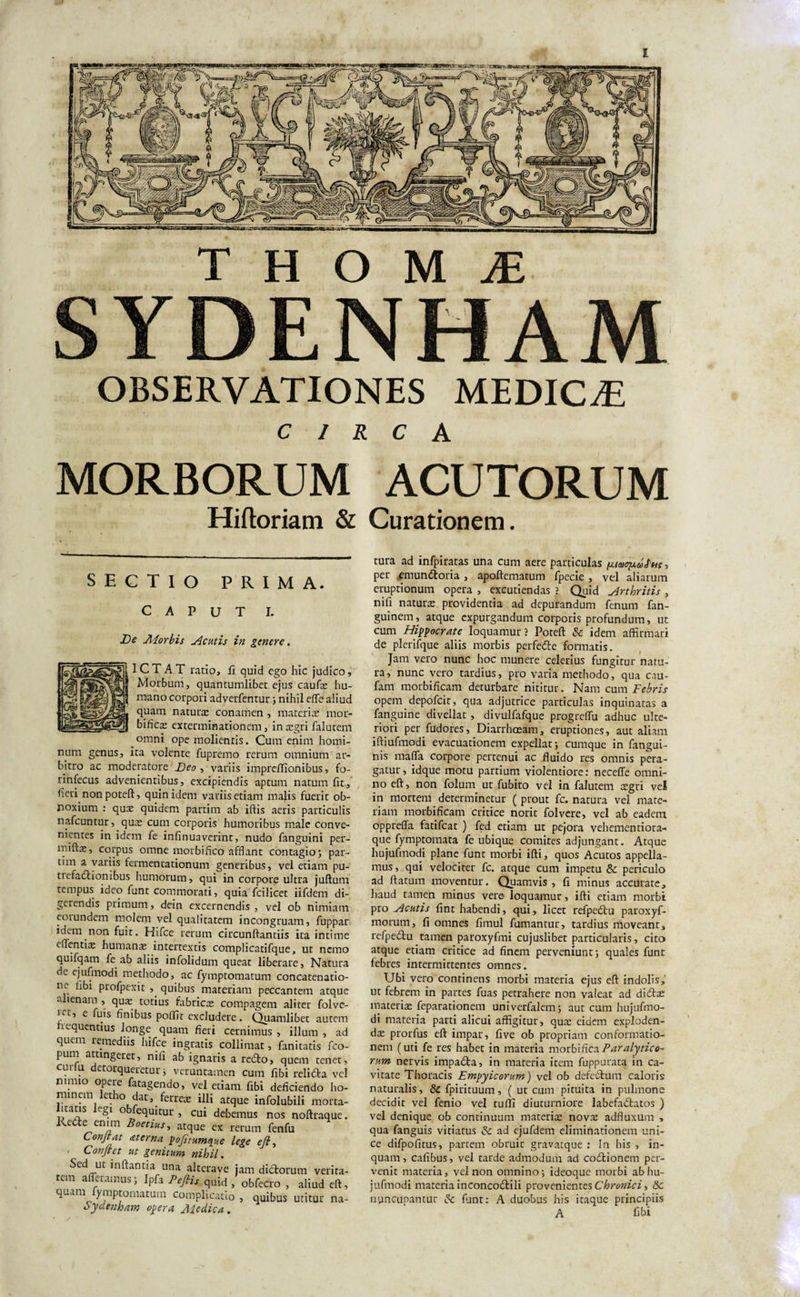 I T H O M M SYDENHAM OBSERVATIONES MEDICAE CIRCA MORBORUM ACUTORUM Hiftoriam &amp; Curationem. SECTIO PRIMA. CAPUT I. De Aiorbis Acutis in genere. ICTAT ratio, fi quid ego hic judico. Morbum, quantumlibet ejus caufas hu¬ mano corpori adverfentur; nihil effe aliud quam naturas conamen , materiae mor- bificas exterminationem, in aegri falutem omni ope molientis. Cum enim homi¬ num genus, ita volente fupremo rerum omnium ar¬ bitro ac moderatore Deo , variis impre/Tionibus, fo- rinfecus advenientibus, excipiendis aptum natum fit, fieri non poteft, quin idem variis etiam malis fuerit ob¬ noxium : quae quidem partirn ab ifiis aeris particulis nafcuntur, quas cum corporis humoribus male conve¬ nientes in idem fe infirmaverint, nudo fanguini per- miftas, corpus omne morbifico afflant contagio; par- tim a variis fermenrationum generibus, vel etiam pu¬ trefactionibus humorum, qui in corpore ultra juftum tempus ideo funt commorati, quia fcilicet iifdem di¬ gerendis primum, dein excernendis, vel ob nimiam eorundem molem vel qualitatem incongruam, fuppar idem non fuit. Hifce rerum circunftantiis ita intime e dentite humana intertextis complicatifque, ut nemo quifqam fe ab aliis infolidum queat liberare, Natura de ejufmodi methodo, ac fymptomatum concatenatio¬ ne libi profpexit , quibus materiam peccantem atque alienam , quas totius fabricas compagem aliter folve- !.ct* c 1U.'S hoibus poflic excludere. Quamlibet autem nequentius longe quam fieri cernimus , illum , ad quem remediis hifce ingratis collimat, fanitatis fco- pum attingeret, nifi ab ignaris a redto, quem tenet, curfu detorqueretur; veruntamen cum fibi relidta vel nimio opere fatagendo, vel etiam fibi deficiendo ho¬ minem letho dat, ferrex illi atque infolubili morta- icatis egi o fequitur, cui debemus nos noftraque. KeCte ennn Boetius, atque ex rerum fenfu Conjrat ce ter na pofitumque lege ejl, ' Conflet ut genitum nihil. Sed ut inflantia una alterave jam didtorum verita¬ tem afferamus; Ipfa Pefiis quid , obfecro , aliud eft, quam ymptomatum complicatio , quibus utitur na- Sydenham opera Aiedica. tura ad infpiratas una cum aere particulas , per emundtoria , apoftematum fpecie , vel aliarum eruptionum opera , excutiendas ? Quid Arthritis , nifi naturas providentia ad depurandum fenum fan- guinem, atque expurgandum corporis profundum, ut cum Hippocrate loquamur ? Poteft &amp; idem affirmari de plerifque aliis morbis perfeCte formatis. Jam vero nunc hoc munere celerius fungitur natu¬ ra, nunc vero tardius, pro varia methodo, qua cau- fam morbificam deturbare nititur. Nam cum Febris opem depofeit, qua adjutrice particulas inquinatas a fanguine divellat , divulfafque progreffu adhuc ulte¬ riori per fudores, Diarrhoeam, eruptiones, aut aliam iftiufmodi evacuationem expellat; cumque in fangui- nis maffa corpore pertenui ac fluido res omnis pera¬ gatur, idque motu partium violentiore: neceffe omni¬ no eft, non folum ut fubito vel in falutem aegri vel in mortem determinetur ( prout fc. natura vel mate¬ riam morbificam critice norit folvere, vel ab eadem oppreffa fatifeat ) fed etiam ut pejora vehementiora- que fymptomata fe ubique comites adjungant. Atque hujufinodi plane funt morbi ifti, quos Acutos appella¬ mus , qui velociter fc. atque cum impetu &amp; periculo ad ftatum moventur. Quamvis, fi minus accurate, haud tamen minus vere loquamur, ifti etiam morbi pro Acutis fint habendi, qui, licet refpedtu paroxyf- morurn, fi omnes fimul fumantur, tardius moveant, refpedtu tamen paroxyfmi cujuslibet particularis, cito atque etiam critice ad finem perveniunt; quales funt febres intermittentes omnes. Ubi vero continens morbi materia ejus eft indolis, ut febrem in partes fuas petrahere non valeat ad didtas materias feparationem univerfalem; aut cum hujufmo- di materia parti alicui affigitur, quas eidem exploden¬ das prorfus eft impar, five ob propriam conformatio¬ nem (uti fe res habet in materia motblUco. Paralytico- ruin nervis impadta, in materia item fuppurata in ca¬ vitate Thoracis Empyicorum) vel ob defedlum caloris naturalis, 8c fpirituum, ( ut cum pituita in pulmone decidit vel fenio vel tuffi diuturniore labefadtatos ) vel denique ob continuum materias nova: adfluxum , qua fanguis vitiatus &lt;k ad ejufdem eliminationem uni¬ ce difpofitus, partem obruit gravatque : In his , in¬ quam, cafibus, vel tarde admodum ad codtionem per¬ venit materia, vel non omnino; ideoque morbi abhu- jufmodi materia inconcodlili provenientes Chronici, Sc nuncupantur &amp; funt: A duobus his itaque principiis A fibi