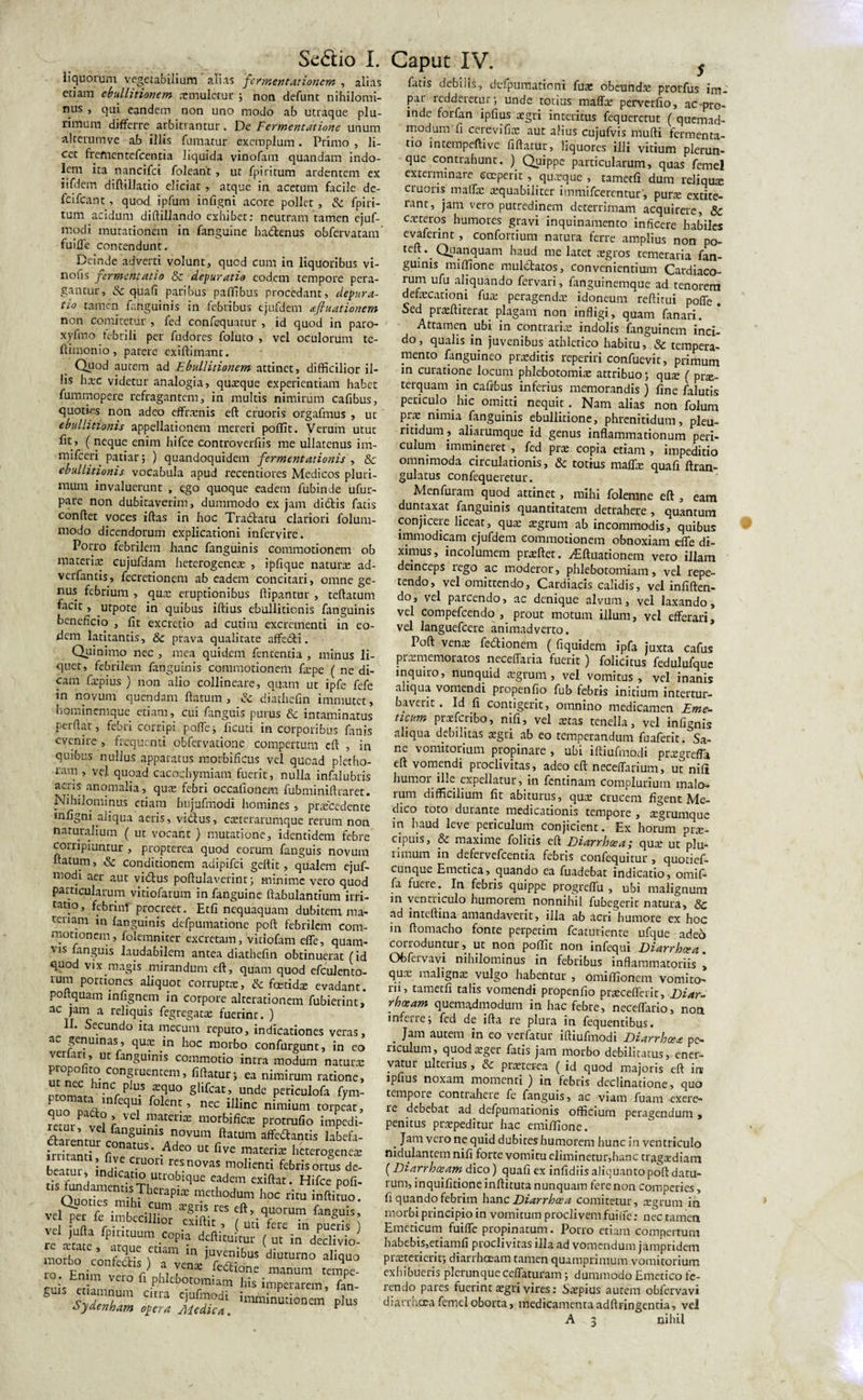 Se&amp;io I. liquorum vegetabilium alias 'fermentationem , alias etiam ebullitionem smulctur ; non defunt nihilomi¬ nus , qui eandem non uno modo ab utraque plu¬ rimum differre arbitrantur. De Fermentdtione unum alterumve ab illis fumatur exemplum. Primo , li¬ cet frefnentefcentia liquida vinofam quandam indo¬ lem ita nancifci foleant , ut fpiritum ardentem ex iifdem diftillatio eliciat , atque in acetum facile de- fcifcant, quod ipfum infigni acore pollet , Sc fpiri- tum acidum diftillando exhibet: neutram tamen ejuf- rnodi mutationem in fanguine hadenus obfervatam fuiffe contendunt. Deinde adverti volunt, qued cum in liquoribus vi- nofis fermentatio &amp; depuratio eodem tempore pera¬ gantur, &amp; quafi paribus palTibus procedant, depura- tio tamen fahguinis in febribus ejufdem afiuationem non comitetur , fed confequatur , id quod in paro- xyfmo febrili per fudores foluto , vel oculorum te- flimonio, parere exiftimant. Quod autem ad Ebullitionem attinet, difficilior il¬ lis hsc videtur analogia, quaeque experientiam habet fummopere refragantem, in multis nimirum cafibus, quoties non adeo effraenis eft cruoris orgafmus , ut ebullitionis appellationem mereri poflit. Veruin utut fit, ( neque enim hifce controvcrfiis me ullatenus im- mifcen patiar; ) quandoquidem fermentationis , &amp; ebullitionis vocabula apud recentiores Medicos pluri¬ mum invaluerunt , ego quoque eadem lubinde ufur- pare non dubitaverim, dummodo ex jam didis fatis conftet voces iftas in hoc Tradatu clariori folum- modo dicendorum explicationi infervire. Porro febrilem hanc fanguinis commotionem ob materis cujufdam heterogenes , ipfique naturs ad- verfantis, fecretionem ab eadem concitari, omne ge¬ nus febrium , qus eruptionibus ftipantur , teftatum facit, utpote in quibus iftius ebullitionis fanguinis beneficio , fit excrctio ad cutim excrementi in eo¬ dem latitantis, &amp;c prava qualitate affedi. Quinimo nec , mea quidem fententia , minus li¬ quet, febrilem fanguinis commotionem fspe ( ne di¬ cam fspius ) non alio collineare, quam ut ipfe fefe in novum quendam flatum , &amp; diathefin immutet, hominemque etiam, cui fanguis purus &amp; intaminatus perflat, febri corripi poffe; ficuti in corporibus fanis evenire , frequenti obfervatione compertum cft , in quibus nullus apparatus morbificus vel quoad pletho- ram , vel quoad cacocbymiatn fuerit, nulla infalubris acris anomalia, qua: febri occafionem fubminiftraret. Nihilominus etiam hujufmodi homines , prsccdente infigni aliqua aeris, vidus, eseterarumque rerum non naturalium ( ut vocant) mutatione, identidem febre corripiuntur , propterea quod eorum fanguis novum natum, &amp; conditionem adipifei gettit, qualem ejuf- modi aer aut vidus poftulaverint; minime vero quod particularum vitiofarum in fanguine ftabulantium irri- tatio, febrinf procreet. Etfi nequaquam dubitem, ma- tei iam in fanguinis defpumatione poft febrilem com¬ motionem, folemniter excretam, vidofam efle, quam¬ vis fanguis laudabilem antea diathefin obtinuerat (id quod vix magis mirandum eft, quam quod efculento- ium portiones aliquot corrupta:, &amp; fcetids evadant, poltquam infignem in corpore alrerationem fubierint, ac jam a reliquis fegregats fuerint. ) Secundo ita mecum reputo, indicationes veras, ac genuinas, qua: in hoc morbo confurgunt, in eo veriari, ut fanguinis commotio intra modum natura: piop° ito congruentem, fiftatur; ea nimirum ratione, o omLhmCrPJU5f,qU° §Hfcat.’ unde Pe«culofa fym- P DnVl-inPeqU,1 folent; ’ nec illinc nimium torpeat, ?emr V -n-atenrE morbific* protrufio impedi- darenrnr /an§UlmS n°vum ftatum Udantis labefa- irritinti /'°natUS‘ .Adeo ut five materis heterogenes beatur inilr ?U°n r?Sn°VaS moIienti ^nsorms de- . ( , mdicatio utrobique eadem exiftat. Hifce pofi- hoc ™ vel pet k imbecillior cxiKit f’.q“ora” fanS“'s; re'TCrte ‘T”” ( « inVdivio- morto VcoS rrienf “is:diutumo aii&lt;&gt;“o Enim vero f/phlcbc slZr C‘m Ciufrd‘ plus' oydenham opera Alcdica. * Caput IV. s fatis debilis, defpumationi fus obeuhds prorfus im¬ par ledderetur; unde totius maffs perverfio, ac pro¬ inde forfan ipfius sgri interitus fequeretut ( quemad¬ modum fi ce re vi fis aut alius cujufvis mufti fermenta- no intempeftive fiftatur, liquores illi vitium plerun- que contrahunt. ) Quippe particularum, quas femel exterminare coeperit , qusque , tametfi dum reliqus cruoris maffs squabiliter immifeerentur, purs extite- ranr’ jam vero putredinem deterrimam acquirere, &amp; csteros humores gravi inquinamento inficere habiles evaferint , confortium natura ferre amplius non po- teft. Quanquam haud me latet sgros temeraria fan¬ guinis miffione muldatos, convenientium Cardiaco- lum ufu aliquando fervari, fanguinemque ad tenorem defscationi fus peragends idoneum reftirui poffe Sed prsftiterat_ plagam non infligi, quam fanari. Attamen ubi in contrariae indolis fanguinern inci- do, qualis in juvenibus athletico habitu, Sc tempera¬ mento fanguineo prsditis reperiri confuevit, primum in curatione locum phlebotomis attribuo; qus ( prs- terquam in cafibus inferius memorandis ) fine falutis periculo hic omitti nequit. Nam alias non folum prs nimia fanguinis ebullitione, phrenitidum, pleu- ritidum , aliarumque id genus inflammationum peri¬ culum immineret , fed prs copia etiam , impeditio omnimoda circulationis, &amp; totius mafls quafi ftran- gulatus confequeretur. Menfuram quod attinet, mihi folemne eft , eam duntaxat fanguinis quantitatem detrahere, quantum conjicere liceat, qus sgrum ab incommodis, quibus immodicam ejufdem commotionem obnoxiam efle di¬ ximus, incolumem prsftet. iEftuationem vero illam deinceps rego ac moderor, phlebotomiam, vel repe¬ tendo, vel omittendo. Cardiacis calidis, vel infiften- do, vel parcendo, ac denique alvum, vel laxando, vel compefcendo , prout motum illum, vel efferari, vel languefcere animadverto. I oft vens fedtionem ( fiquidem ipfa juxta cafus prsmemoratos neceffaria fuerit ) folicitus fedulufquc inquiro, nunquid sgrum , vel vomitus, vel inanis aliqua vomendi propenfio fub febris initium intertur- baverit. Id fi contigerit, omnino medicamen Eme¬ ticum prsfcribo, nifi, vel stas tenella, vel infignis aliqua debilitas sgti ab eo temperandum fuaferit. Sa¬ ne vomitorium propinare, ubi iffiufmodi prsgreffa eft vomendi proclivitas, adeo eft neceflarium, ut nifi humor ille expellatur, in fcncinam complurium malo¬ rum difficilium fit abiturus, qus crucem figent Me¬ dico toto durante medicationis tempore , sgrumque in haud leve periculum conjicient. Ex horum prs- cipuis, &amp; maxime folitis eft Diarrhoea; qus ut plu- limum in defervefeentia febris confequitur , quotief- cunque Emetica, quando ea fuadebat indicatio, omifi fa fuae. In febris quippe progreffu , ubi malignum in ventriculo humorem nonnihil fubegerit natura, &lt;Sc ad inteftina amandaverit, illa ab acri humore ex hoc in ftomacho fonte perpetim fcaturiente ufque adeo cotroduntur, ut non poflit non infequi Diarrhoea. Ofofervavi nihilominus in febribus inflammatoriis *, qus maligns vulgo habentur , omiflionem vomito¬ rii, tametfi talis vomendi propenfio prscefferit. Diar¬ rhoeam quemadmodum in hac febre, neceffario, non inferre; fed de ifta re plura in fequentibus. . Jam autem in eo verfatur iffiufmodi Diarrhoea pe¬ riculum, quodsger fatis jam morbo debilitatus, ener¬ vatur ulterius, &amp; prsterea ( id quod majoris eft in ipfius noxam momenti) in febris declinatione, quo tcmpoie contrahere fe fanguis, ac viam fuam exere- re debebat ad defpumationis officium peragendum , penitus prspeditur hac emifllone. . Jam veio ne quid dubites humorem hunc in ventriculo nidulantem nifi forte vomitu eliminetur,hanc tragsdiam (Diarrhatam dico) quafi ex infidiis aliquanto poft datu¬ rum, inquifitione inftituta nunquam fere non comperies, fi quando febrim hanc Diarrhoea comitetur, sgrum in morbi principio in vomitum proclivem fuiffe: nec tamen Emeticum fuiffe propinatum. Porro etiam compertum habebis,etiamfi proclivitas illa ad vomendum jampridem prsterierit; dianhaeam tamen quamprimum vomitorium exhibueris plcrunque ccffaturam; dummodo Emetico fe¬ rendo pares fuerint sgti vires: Sspius autem obfervavi diarracca femel oborta, medicamenta adftringentia, vel A 3 nihil