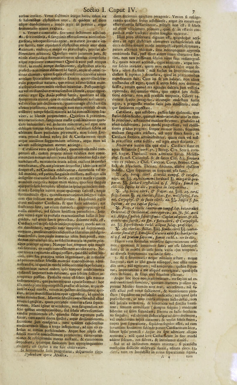 turbas excitet. Venae feetronis itaque loco, rebus ita fe habentibus clyfteribus utor, &amp; quidem ad diem fifque duodecimum , modo aeger fit juvenis , atque fermentacio nimis exaltata. 2. Verum e contrario, fi ve venae fc&amp;ionem adhibue¬ ris, fiveomiferis, fi fanguinis effervefcentia nimis elan- guefcat, adeoque ftimulo egeat, ne naturae juvandae im¬ par fuerit, tunc equidem fi clyfteribus etiam ante diem decimum, multoque magis eo praeterlapfo, prorfus ab- ftinendum arbitror. Quorfum enim jacentem jam, &amp; nimis clanguidam fermentationem ulterius compefcere atque reprimere conaremur’ Quod fi vero poft tempus illud, in morbi nempe declinatione, clyfteribus utaris, profe&amp;o non minus abfonum id fuerit, atque ab pmni ra¬ tione alienum, quam fi quis effervefeenti cerevifite nimis amplum fpiraculum aperuerit: Etenim aperto illo fpira- culo praepeditur natura, quominus admorbificae mate- tix feparationem unitis viribus incumbat. Poftquam igi¬ tur vel mediantibus evacuationibus idoneis, atque oppor¬ tunis» aeger eg&lt;y pofitus fuerit, quantum ad illa fymptomata attinet, quae ex nimia ebullitione nafcuntur, vel morbus jam declinaverit, quanto magis aftrictam illi alvum praeftitero, tanto magis eam extra periculi aleam colloco ; nempe febrili materia ad fui conco&amp;ionem fua- viter, ac blande propendente. Quocirca fi proceden¬ tes evacuationes, fanguinete maffo quafi laxitatem quan- dam induxerint, vel inducere minentur, vel aeger ante debitum tempus febre levatus fuerit, vel etiam febris ad ultimam fuam periodum pervenerit, non folum Ene- mata procul haberi volo; fed 8t Cardiacorum opem atque auxilium fuggerendum arbitror, atque mox ad alvum adftringendam memet accingo. Cardiaca vero quod fpedlat, quoniam ufu mihi com¬ pertum eft, eadem propere nimis exhibita non conte¬ mnendam noxam inferre (vena fcilicet nondum fedla me¬ tuendum eft, ne materia cruda adhuc exiftens in cerebri membranas, &amp;c. aut pleuram decumbat) ideo curo mihi fempereft, neCardiaca exhibeantur, dummodo vel ni¬ hil omnino, vel parum fanguinis emiflum, nullaque alia infignior evacuatio fatta fuerit, aut oger otatis vigorem nondum exegerit, neque enim video, quorfum fanguis ejus per fe fatis locuples, ulterius in ipfius perniciem dite- deeret: Locuples autem atque opulentus fatiseft, neque fuccendiculis eget, quandiuevacuationesinfignes calo¬ rem ejus infitum non proftraverint. Hujufmodi aegris domi nafcuntur Cardiaca, &amp; quo foris adduntur, aut iruftranea funt, aut etiam danmofa : quapropter ego vel nulla omnino, vel faltem leviftima permiferim. Inte- rim verofioger exprofufis evacuationibus laffus&amp; lan¬ guidus, vel aetate fuerit prove&amp;us, folemne mihi eft, Cardiaca vel in ipfo febris initio propinare; morbi autem die duodecimo, negotio tunc temporis ad fecretionem vergente, medicamentis calidioribus liberalius indulgen- dumcenfeo, imo paulo maturius idem fieri poteft, mo¬ do non metuendum fit, ne febrilis materia in partes prin¬ cipes praeceps agatur; Nanque hoc tempore quo magis calefecerim, eo magis concodtionemacceleravero. Ne¬ que revera cogitando affequi polium, quid fibi velint Me¬ dici, cum fua preeeepta toties ingeminant, de remediis ad promovendam febrilis materix concodtionem admi- niftrandis, id quod in morbi initio accerfiti fiepe faciunt; nihilominus tamen eodem ipfo tempore medicamenta ejufmodi imperare non dubitant, quae febrim fcilicetat- temperare poffint. Profedlo enim eft febris ipfa natura: inftrumentum, quo partes impuras a puris fecernat: hoc hia modo plane imperceptibili prxftar ab initio , atque et¬ iam in d.K[t} morbi, verum in ejufdem declinatione aper¬ tius , atque manifeftius idem opus aggreditur, id quod ex urina cernere licet. Materix febrilis concoElio nihil aliud revera fignificat, quam peccantis materias a fana fepara¬ tionem. Hanc igitur ut acceleres, nonfatagendum ne- lcio quibus attemperantibus, fed febris effervefeentiam tandiu permittenda eft, quandiu falus xgrorum paffa fuerit, cuinautem finem fpe&amp;et, atque declinationem, fccietione jam confpicua , tunc quidem calidioribus medicamentis illam a tergo infequemur, ad rem eo ce- leuus^ ac certius perficiendam. Atque hoc reipfa eft, febrili mateiix concodtionem promovere; cumevacua- tiones &amp; lefrigerantia moras nedfant, &amp; curationem impediant, ipfamque fanitatem jam appropinquantem abigant, uti fxpius a me fuit obfervatum. bi, fennentatio fatis progediatur, defpurnatio circa Sydenham opera Medica. 7 diem decimum quartum peragetur . Verum fi refrige¬ rantia quaslibet ferius adhibueris, atque ita eorum ope effervefcentja fufflaminetur, mirum non eft, fi febris ad diem vicefimum primum, quin &amp; in effectis cor¬ poribus male tradatis multo longius excurrat. Illud poro obfervatu dignum eft, quandoque acci¬ dere, ut aeger clyfterum aliorumve catharticorum ufu circa declinationem morbi intempeftiveprxfcriptorum, parum alleviari videatur, imo nonnunquam apyrexia omnimoda frui, poft diem autem unum alterumve fen- ties, non tam priftinam febrim vires fuas redintegraf- fe, quam novam accendi, rigor nimirum , atque hor¬ ror fubito invadet, quem mox excipiet calor atque fe¬ bris , idem ftadium ( nifi forfan in intermittentium claffem fe reponat ). decurfura, quod in praecedentibus monftratum fuit. Cum ita fe res habeat, non aliter tradandus eft aeger, quam fi antea febri non detentus fuiffet, verum quoad res agendas calcata jam veftigia repetenda; defpurnatio enim, quae coeptae jam ebulli¬ tioni debetur, non nifi praedidi temporis, fcilicet 14. dierum fpatio peragetur, utcunque moleftum fuerit aegro, a praegreffo morbo fatis jam debilitato, eouf- que fanitatem expedare. Cardiaca, quae adhibeo, paffiin funt ejufmodi, quae ftatim fubindicabo, quorum moderatioribus utor in mor¬ bi principio, aeftuatione maxime fervente; gradatimad ufum calidiorum, juxta morbi progreffumvel ebulli¬ tionis gradus pergens; femper memor licere, fiquidem multum fanguinis miffum, vel aeger fenex fuerit, ut Cardiaca fortiora adminiftrentur, quam cum vel nul¬ la praeceflerit venx fedio, vel aeger aetate floruerit. Aloderata autem illa quae dixi , Cardiaca fiunt ex aquis ftillatitiis ( verb.gr. ) Borag. Cirr. Scord. com- pof. fragor. Theriaeal. cum admixtis Syrup. Meliffo- phyl. Ferne!. Cariophyl. &amp; de fucco Citr. &amp;c. fortiora vero ex pulver, e Chel. Cancror. Comp. Bezoar. Con- fed. de Hyacinth. Theriac. Androrn. aliifve ejufdem indolis. Qux fequuntur in frequenti ufu funt. Aq. borag,. citri, S cor dii compof. dr cerafor. nigr. aa. ^ij. aq.-cinamomi hordeati ^j. margarit.pra¬ ti arat. §ij. fachari cryfiallini q. f. Mifce, fumat co¬ ebi. iiij. fepius in die, pracipue in languoribus. %■ Aq. totius citri, dr fragor, aa. ^iiij. aq. cordi frig. Saxon. %}. aq. theriac. ftilat. fyr. melijfophyl.Fer¬ nei. Caryopbyl. dr de fucco citri, aa.%&amp;. Mifce f Ju- lapium, de quo capiat fepius. /2f. Pluv. e chelis cancrorum compof.lap.bez.oardici Oriental. &amp; Occidental, contraycrvx, aa.$\. fol. auri n.j. Mifcef. pulvis fubtilijfmus: Capiat ad quant.gr.xu. quoties opus fuerit, ex fyr. e fucco citri, &amp;Caryophyll. aa. §ij- fuperbibendo cochl. aliquot Julap. prafeript. Aq. theriac. fiillat. ^iiij.femin. citri ^ij. contun¬ dantur fimul dr f. Emuljio.Colatura adde facchari perla¬ ti q.f ad gratum fap orem, fumat cochl. 2. ter in die. Plurcs vero formulas recenfere fupervacaneum arbi¬ tror, quoniam &amp; innumerae funt, aut effe faltem pof- funt, 8c in morbi decurfu juxta varia ejus tempora , ac diverfa fymptomata variandae funt. 5. At fi fennentatio neque nimium aeftuet , neque langueat, eam in ifto gradu relinquo, nec ullis reme¬ diis utor, nifi aegrorum, vel amicorum, quibus ftipan- tur, importunitas a me aliquid extorqueat, quodipfis citra inftituti, 8c fcopi mei fraudem placeat. Atque hoc loco non praetermittam, mefaepius ad te¬ nuis conditionis homines, quorum crumena prolixo ap¬ paratui Medico ferendo non erat, accerfitum, nil f&gt; cifle aliud poft venae fedionem, &amp; vomitionem pera- dani (fiquidem eas puftulaffet indicatio) nifi quod ipfis praeferibefem, ut toto morbi tempore le&lt;5todefixi, non nifi jufcula avenacea, &amp; hordeacea vel fimilia hauri¬ rent; tenuem cerevifiam (dempto frigore) moderate biberent ad fitim fedandam; Enema ex latfte facchaia- to fingulis, vel alternis diebus ufque ad diem decimum , vel undecimum injici curarent; &amp; verfus febris finem, coepta jam feparatione, fiquidemfegnior effet, adeam juvandam fortiorem fubinde potum Cardiacorum loco, bibere ipfis permifi : Atque ita fine ulteriore aliquo apparatu , nifi quod leve Cathamcum in fine morbi addere foleam , eos falvos, &amp; incolumes di mi fi. Sed uc ad inftitututn meum revertar, fi praediata methodus follicite obfervata fuerit, ufitato circa 15» diem, tum cx laudabilis in urina feparationis lignis, A 4 tum