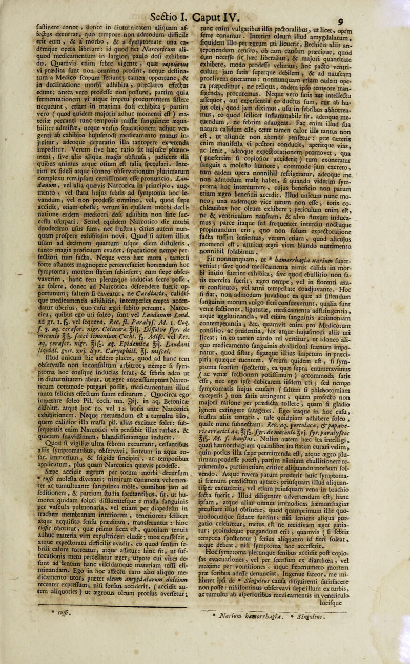 fuftinere conor , donec in diuturnitatem aliquam af- fedus excurrat, quo tempore non admodum difficile erit eum , &amp; a morbo , &amp; a fyrnptomate una ea*, demque opera liberare: id quod Narcoticum ali¬ quod medicamentum in largiori paulo dofi exhiben¬ do, Quamvis enim febre vigetue , quae vapmotue vi prasdita funt non omnino profint, neque deftina* tum a Medico fcopum feriant; tamen opportune, &amp; in declinatione morbi adhibita , praeclaros efferus edunt; antea vero prodefie non poliunt, partim quia fermentationem vi atque impetu procurrentem fiftere nequeunt, etiam in maxima dofi exhibita ; partim vero ( quod quidem majoris adhuc momenti eft ) ma¬ teris peccanti tunc temporis maffie fanguineae aequa¬ biliter admiftas, neque verfiis feparationem adhuc ver¬ genti ab exhibito hujufmodi medicamento manus in¬ jicitur , adeoque depuratio illa tantopere expetenda impeditur, Verum five hasc ratio fit hujufce phaeno¬ meni , five alia aliqua magis abftrufa, judicent Hli quibus animus atque otium eft talia fpeculari. Inte- riin ex fideli atque idoneo obfervationum plurimarum complexu remipfam cerriffimam effe pronuncio. Lau- danum, vel alia quaevis Narcotica in principio, aug¬ mento , vel ftatu hujus febris ad fymptoma hoc le¬ vandum, vel non prodefie omnino, vel, quod ftepe accidit, etiam obefle; verum in ejufdem morbi decli¬ natione eadem mediocri dofi adhibita non fine fuc- ceffu ufurpari. Semel equidem Narcotico die morbi duodecimo ufus fum, nec fruftra; citius autem nun¬ quam profpere exhibitum novi. Quod fi autem illius, ufum ad decimum quartum ufque diem diftuleris , tanto magis proficuum evadet, feparatione nempe per¬ fectiori tum fada. Neque vero hasc mora , tametfi forte aftantes magnopere perterrefaciet horrendum hoc fymptoma, mortem ftatim fubinfert; cum faepe obfer- vaverim , hanc rem plerunque inducias ferre poffe , ac folere, donec ad Narcotica defeendere fuerit op¬ portunum; faltem fi caveatur, ne Cardiacis, calidif- que medicamentis adhibitis, intemperies coepta accen¬ datur uberius, quo cafu aegri fubito pereunt. Narco¬ tica, quibus ego uti foleo, funt vel Laudatum Lond. ad gr. i.&amp;. vel fequens. Rec.fl. Paralyf. M. i. Coq. f. q. aq. cerafor. nigr. Colatura §iij. Dijfolvc fyr. de meconio § fucci limonium Cochl. Mifc. vel Lee. aq, cerafor. nigr. ^i&amp;. aq. Epidemica ^ij. Laudani liquidi, gutt. xvj. Syr. Caryophill. mifcel. Illud unicum hic addere placet, quod ad hanc rem ohfervaffe non inconfultum arbitror; nempe fi fym¬ ptoma hoc eoufque inducias ferat, &amp; febris adeo ut in diuturnitatem abeat, utsger anteaffumptumNarco¬ ticum commode purgari poffit, medicamentum illud ranta felicius effectum fuum editurum. Quocirca ego imperare foleo Pii, coch. ma, 3ij. in aq. Betonicas diffolut. atque hoc io. vel 12. horis ante Narcotici exhibitionem. Neque metuendum eft a tumultu illo,. quem calidior illa maffa pii. alias excitare folet: fub- fequentis enim Narcotici vis penfabit illas turbas, Sc quietem fuaviflimam, blandiffimamque inducet. Quod fi vigilias ultra febrem excurrant, ceffantibus. aliis, fymptomatibus, obfervavi, linteum in aqua ro- far. immerfum , &amp; frigide fincipitt, ac temporibus applicatum, plus quam Narcotica quasvis prodefie. Sxpe accidit asgrum per totum morbi decurfum * tuffi molefta divexari; nimirum commota vehemen¬ ti' ac tumultuante fanguinea mole, omnibus jam ad feditionem, partium ftudia fpedantibus, fit, ut hu¬ mores quidam foluti diffluentefquc e maffa fanguinis per vafcula pulmonaria, vel etiam per diapedefin in tracheas membranam interiorem , teneriorem fcilicet atque exquifito fenfu prasditam , transferantur : hinc tujfis oboritur, quas primo ficca eft, quoniam tenuis adhuc materia vim expultricem eludit; moxcraffefcit, atque expedoratu difficilis evadit, eo quod fenfim fe¬ brili calore torreatur, atque affetur: hinc fit, ut fuf- focationis metu percellatur asger,. utpote cui vires de- funt ad lentam hanc vifeidamque materiam tufii eli¬ minandam. Ego in hoc affedu raro' alio aliquo me¬ dicamento utor» pister oleum amygdalarum dulcium recenter expreffum» nift forfanacciderit, ( accidit au¬ tem aliquoties ) ut asgrotus oleum prorfus averfetur; * tujfi. tunc enim vulgaribus illis peroralibus, ut licet, opem ferre cqnamur. Interim oleum illud amygdalarum, fiquidem illo per aegrum yti licuerit, Bechicis aliis an¬ teponendum cenfeo, ob eam caufam prascipue, quod Cyrn neceffe fit haec liberalius, &amp; majori quantitate exhibere, modo prodefie velimus, hoc pado ventri¬ culum jam fatis fuperque debilem , &amp; ad naufeam proclivem oneramus: nonnunquam etiam eadem ope¬ ra praepedimur, ne reliqua, eodem ipfo tempore tran¬ anda, procuremus. Neque vero fati? aut intelledu affequor, aut experientia eo dudus fum, cur ab hu¬ jus olei, quod jam diximus, ufu in febribus abhorrea¬ mus, eo quod fcilicet inflammabile fit, adeoque me¬ tuendum , ne febrim adaugeat. Fac enim illud fua natura calidum effe, certe tamen calor ille tantus non eft , ut aliunde non abunde penfetur ; prae csteris enim manifefta vi pedori conducit, aperitque vias, ac lenit, adeoque expedorationem promovet , qua ( praefertim fi copiofior acciderit) tum exoneratur fanguis a molefto humore , commode jam excreto, tum eadem opera nonnihil refrigeratur, adeoque me non admodum male habet, fi quando viderim fym- ptpma hoc intercurrere, cujus beneficio non parum etiam asgro. beneficii accedit. Illud unicum nunc mo¬ neo , una eademque yice tutum non effe, totis co¬ chlearibus hoc oleum exhibere ; periculum enim eft, pe &amp; ventriculum naufeam, &amp; alvo fluxum induca¬ mus ; parce itaque fed frequenter interdiu noduque propinandum erit, quo non folum expedoratione fada tuffim leniemus, verum etiam , quod alicujus momenti eft , attritas negri vires blando nutrimento ponnihil folabimur. Fit nonnunquam, ut * hamorrhagia narium fuper- veniat; five quod medicamenta nimis calida in mor¬ bi initio fuerint exhibita, five quod ebullitio non fa¬ tis coercita fuerit, asgro nempe, vel in florenti asta¬ te conftituto, vel anni tempeftate coadjuvante. Hoc fi fiat, non admodum juvabunt ea quas ad fiftendum fanguinis motum vulgo fieri confueverunt, qualia funt venas fediones, ligatura, medicamenta adftrjngentia» atque agglutinantia, vel etiam fanguinis acrimoniam contemperantia , &amp;c._ quamvis enim pro Medicorum con filio, ac prudentia, his atque hujufmodi aliis uti liceat; in eo tamen cardo rei vertitur, ut idoneo ali¬ quo medicamento fanguinis ebullitioni frasnum impo¬ natur, quod fiftat, figatque illius impetum in pneci- pitia quasque ruentem. Verum quidem eft, fi fym¬ ptoma feorfim fpedetur, ea quas fupra enumeravimus ( ac vena: fedionem potifilmum ) accommoda fatis effe, nec ego ipfe dubitarem iifdem uti ; fed nempe fymptomatis hujus caufam (faltem fi phlebotomiam exceperis ) non fatis attingunt, quam profedo non majori ratione per prasdida tollere , quam fi gladio ignem extingere fatageres. Ego itaque in hoc cafu, fruftra aliis teneatis , tale quidpiam adhibere foleo , quale nunc fubnedam. Lee. aq. portulaca, &amp; papave¬ ris erratici aa. ^j{^. fyr. de meconio %vj. fyr.paralyfeos M. f. haufius. Nolim autem hasc ita intelligi, quafihaemorrhagiam quamlibet ita ftatim curari velim, quin potius illa faspe permittenda eft, atque xgzo plu¬ rimum prodeffe poteft, partim nimiam ebullitionem re¬ primendo , partim etiam critice aliquando morbum fol- vendo. Atque revera parum proderit huic fymptoma- ti frasnum prasdidum aptare, priufquam illud aliquan- tifper excurrerit, vel etiam priufquam vena in brachio feda fuerit. Illud diligenter advertendum eft, hanc ipfam ,, atque alias omnes immodicas hasmorrhagias peculiare illud obtinere, quod quamprimum illas quo- modocunque fedatx fuerint; nifi leniens aliqua pur¬ gatio celebretur,, metus eft ne recidivam a;gcr patia¬ tur; proindeque purgandum erit, quamvis ( fi febris tempora fpedentur ) ferius aliquanto id fieri foleat» atque debeat, nifi fymptoma hoc acceffcric.. Hoc fymptoma plerunque fenibus accidit poft copio- fas evacuationes , vel per feceffum ex diarrhoea, vc! maxime per vomitiones , atque faspenumero mortem pras foribus adeffe denunciat. Ingenue fateor, me rni- himet ipfi de * Singultus caufa difquirenti fatisfaccre non poffe: nihilominus obfervavi faspe illum ex turbis, ac tumultu ab afperioribus medicamentis in ventricula locifquc * Narium hamorrhagia. * Singultus.