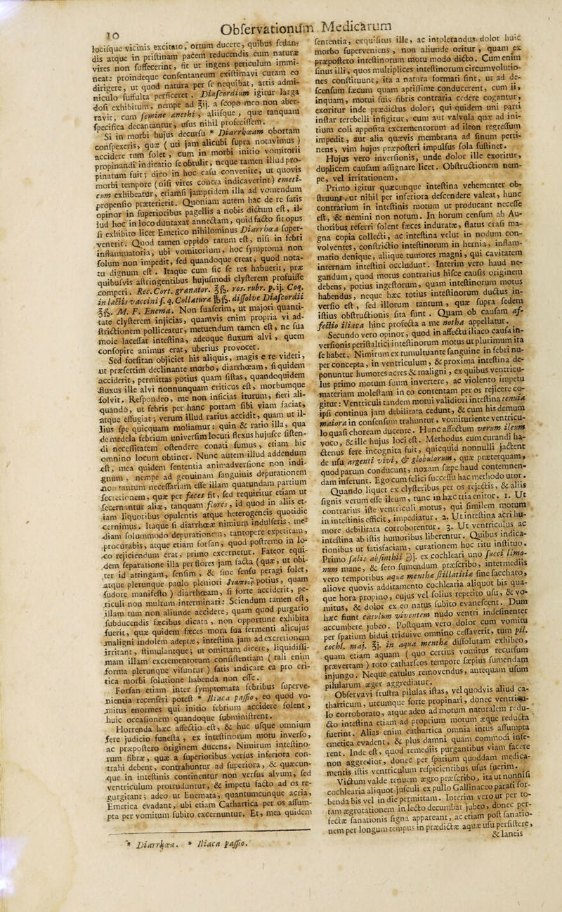 IO locifquc vicinis excitato,' ortum ducere, quibus fedan dis atque in priftinam pacem reducendis cum naturas vires non fuffecerint, fit ut ingens periculum immi¬ neat: proindeque confentaneum exiftimavi curam eo dirigere, ut quod natura per fe nequibat,_artis admi¬ niculo fuffulta perficeret . Dtafcordium igitur latga doli exhibitum, nempe ad ^ij a fcopo meo non abe - ravit, cum femine Anethi, alufque , quas tanquam foecifica decantantur, ufus nihil profeciflem. * Si in morbi hujus decurfu * Diarrhoeam obortam confpexetis, quas (uti jam alicubi fupra notayuntts ) accidere tum folet , cum in morbi mino vomitom propinandi indicatio fe obtulit, neque tamen illud pro¬ pinatum fuit; dico in hoc cafu convenite, ut quovis morbi tempore (nifi vires contra indicaverint) emeti¬ cum exhibeatur, ctiamfi janopridem illa ad vomendui ptopenfio praeterierit. Quofiiam autem hac de te fa s opinor in fuperioribus pagellis a nobis didum eft, - jud hoc in loco duntaxat annedam, quidfado fit opus fi exhibito licet Emetico nihilominus Diarrhoea fupet- venerir. Quod tamen oppido tarum eft, mfi in lebu inflammatoria, ubi vomitorium, hoc fymptoma non folum non impedit, fed quandoque creat, quod nota¬ tu dignum eft . Itaque cum fic fe res habuerit, pr* quibufvis aftringentibus hujufmodi clyfterem profuiffe comperi. Rec.Cort. granator. Co}.\ in lattis vaccini /. q. Collatur* fcfe. dijfolve Diafeordii M. F. Enema. Non fuafenm, ut majori quanti¬ tate clyftcrem injicias, quamvis enim propria vi ad- ftridionem polliceatur, metuendum tamen eft, ne lua mole laceffat inteftina, adeoque fluxum alvi, quem confopire animus erat, uberius provocet. . Sed forfitan objiciet his aliquis, magis e re videu, ut praefertim declinante morbo, diarrhoeam, fi quidem acciderit, permittas potius quam flftas, quandequi em fluxus ille alvi nonnunquam criticas eft, morbumque folvit. Refpondeo, me non inficias ituram, fieri ali¬ quando, ut febris per hanc portam fibi viam faciat, atque effugiat; veram illud rarius accidit, quam ut il¬ lius fpe qui equam moliamur: qum &amp; ratio illa, qua de medela febrium univerfim locuti flexus hujufce i en- di neceffitatem oftendere conati fumus etiam bic omnino locum obtinet. Nunc autem illud addendum £ft, mea quidem fententia animadverfione non indi¬ gnum , nempe ad genuinam fangumis depurauonem *o- tantum neceffariam effe illam quarundam partium feaetionem, quas per faces fit, fed requiritur etiam ut fecernantur alias, tanquam flores, td quod m alus et¬ iam liquoribus opulentis atque heterogeneis quotidie cernimus. Itaque fi diarrhoea: nimium mdulfens, me¬ diam folummodo depurationem, tantopere expetitam, .procurabis, atque etiam forfan, quod poftrenm m i - &lt;o rejiciendum erat, primo excernetur, ateor equ ,dem feparatione illa per flores jam facta (quae, u ter id attingam, fenfiiti , E fi'ne ^cn(u Pe}raSl ° ’ .atque plerunque paulo pleniori JWm* Potl.u,s qu rudore manifefto ) diarrhoeam, fi forte accident, pe- .riculi non multum interminari: Sciendum tamen e ., illam tum non aliunde accidere, quam quo purgatio fubducendis faecibus dicata , non opportune exhibita fuerit, qux quidem faeces mora fua fermenti alicujus analigni indolem adeptae, inteftina jam adexcretionem irritant, ftimulantque; ut omittam dicere, liqui ii 1- mam illam excrementorum confidentiam ( tan enim forma plerunque vifuntur ) fatis indicare ea pio cri¬ tica morbi folutione habenda non effe. Forfan etiam inter fymptomata febribus fuperve- iiientia recenferi poteft * Iliaca pajfio, eo quod vo- anitus enormes qui initio febrium accidere ioient , huic occafionem quandoque fubminiftrent. Horrenda haec affectio eft, &amp; huc ufque omnium fere judicio funefta , ex inteftinorum _motu_ inverto, ac praepoftero originem ducens. Nimirum mteltino- jum fibrae, quae a fuperioribus verfus inferiora con trahi debent, contrahuntur ad fuperiora, E quacun¬ que in inteftinis continentur non verfus alvum, fe ventriculum protruduntur, E impetu fado ad os re- gurgitant; adeo ut Enemata, quantumcunque acria. Emetica evadant, ubi etiam Cathartica per os affum- pta per vomitum fubito excernuntur. Et, mea quidem * Diarrhoea. * Iliaca $aJfio. fententia, exquifitus ille, ac intolerandus-dolor huic morbo fuperveniens , non aliunde oritur , quam ex. praepoftero inteftinorum motu modo dido. Cum enim finus illi, quos multiplices inteftinorum circumvolutio¬ nes conftituunt, ita a natura formati fint, ut ad de- fcenfum fecum quam aptiflime conducerent, cum ii, inquam, motui fuis fibris contraria cedere cogantur, exoritur inde praedidus dolor; qui quidem uni parti inftar terebelli infigitur, cum aut valvula qux ad ini¬ tium coli appofita excrementorum ad ileon regreffum impedit, aut alia quaevis membrana ad finum perti¬ nens, vim hujus prxpofteri impulfus fola fuftinet. Hujus vero inverfionis, unde dolor ille exoritur, duplicem caufam affignare licet. Obftrudionem nem¬ pe, vel irritationem. Primo igitur quaecunque inteftina vehementer ob- ftruunrsut nihil per inferiora defeendere valeat, hunc contrarium in inteftinis motum ut producant neceffe eft, E nemini non notum. In horam cenfum ab Au- thoribus referri folent feces induratas, flatus ciafi ma- ana copia colledi, ac inteftina velut in nodum con¬ volventes, conftridio inteftinorum in hernia, inflam¬ matio denique, aliique tumores magni, qui cavitatem internam inteftini occludunt. Interim vero haud ne¬ candum, quod motus contrarius hifce caufls originem debens, potius ingeftorum, quam inteftinorum motus habendus, neque hxc totius inteftinorum dudus m- verfio eft , fed illorum tantum , quas fupra iedera iftius obftrudionis fita funt . Quam ob caufam af- fettio iliaca hinc profeda a me notha appellatur. _ Secundo vero opinor, quod in affedu iliaco caufain¬ verfionis periftaltici inteftinorum motus ut plurimum ita fe habet. Nimirum ex tumultuante fanguine m febri nu¬ per concepta, in ventriculum, &amp; proxima inte ma e ponuntur humores acres E maligni, ex quibus ventricu¬ lus primo motum fuum invertere, ac violento impetu materiam moleftam ineo contentam per os rejicere co- citur: Ventriculi tandem motui validiori inteftina tenuia. fpfi continua jam debilitata cedunt, E cum his demum maiora in confenfum trahuntur, vomitunente venmcu- Culli choream duccme. ItocafWta vmm voco, &amp;ille hujus loci eft. Methodus eumcutandi ha- denus fere incognita fuit, quicquid nonnulli jadent de ufu argenti vivi,&amp; globulorum, quas praeterquam, quod parum conducunt, noxam fepe haud contemnen¬ dam inferant. Ego cum felici fucceflu hac methodo utor. Quando liquet ex clyftenbus per os iejedis, EaLis fienis verum effe ileum, tunc in haec ma enitor. i. Ut contrarius ifte-ventriculi motus, qui frmlem motum in inteftinis efficit, impediatur. 2. Ut inteftina adi hu¬ more debilitata corroborentur. 3. Ut ventuculus _ inteftina ab iftis humoribus liberentur indica- tionibus ut fatisfaciam, curationem hoc inftirao. Primo falis abfinthii $). ex cochleari uno [acci hrno nam mane, &amp; fero fumendum prsfcribo, intermediis vero temporibus aqua mentha fiillatitia fine » aliove quovis additamento cochlearia aliquot bts qua¬ que hora propino, cujus vel folius repento ufu, Evo¬ mitus, &amp; dolor ex eo natus fubito evanefeent.. hxc fiunt catulum viventem nudo venta indefinentec accumbere jubeo. Poftquam veto dotor cum vommt per fpatium bidui triduive omnino «flavent, tum p/. cochLmai. Si. in aqua mentha diffolutam exhibeo, quam etiam aquam ( quo certius vomitus recuifum prxvertam ) toto catharfeos tempore fepius fumendam injungo. Neque catulus removendus, antequam ufum pilularum teget aggrediatur. .. , P Obfervavi fruftra pilulas iftas, velquodvis almd ca- tharticum, utcumque forte propinari, donec ventriv- lo corroborato, atque adeo admotum naturalem idu- do inteftina etiam ad proprium motum xque leduda fuerint. Alias enim cathartica omnia intus- aflumpta emetica evadent, E plus damni quam commodi inte¬ rent Inde eft, quod remediis purgantibus viam faccie non aggredior, donec per fpatium quoddam medica¬ mentis iftis ventriculum refpicientibus ufus tueui . Vidum valde tenuem xgto prxfcnbo, uautnonn cochlearia aliquot jufculi ex pullo Gallinaceo parau for- bendabis vel in die permittam. Interim vero ut petra tam aegrotationem in ledo decumbat jubeo, donec per fedse fanacionis figna appareant, ac etiam p nem per longum tempus in ptxdidx aqu.x ufu^^n£.s ’