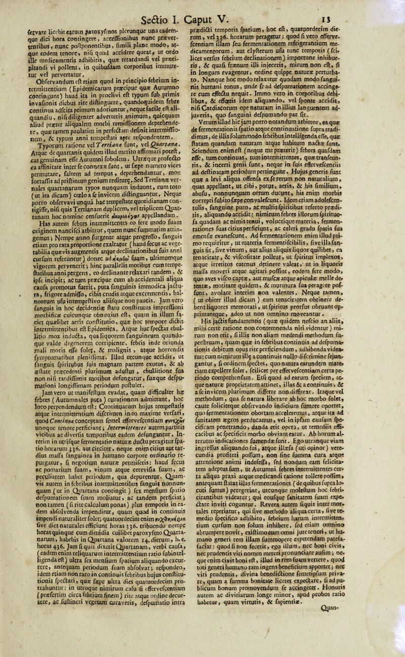 /ervare licebit C4.ruin paroxyfmos plcrunque unaeadem- qac dici hora contingere, accelfionibus nunc prxver- tenribus, nunc poftponentibus, firaili plane modo, at¬ que eodem tenore, nifi quod accidere queat# ut ordo ille medicamentis adhibitis, qux retardandi vel praeci¬ pitandi vi pollent, in quibufdam corporibus immute¬ tur vel pervertatur, Obfervandumeft etiam quod in principio febrium in¬ termittentium (Epidemicarum praecipue qux Autumno contingunt) haud ita in proclivi eft typum fub primis invafionis diebus rite diftinguere, quandoquidem febre Continua adfeita primum adoriuntur , neque facile eft a!i- quandiu, nifidiligenter adverteris animum, quiequam aliud prxter aliqualem morbi remiffionem deprehende¬ re, quas tamen paulatim in perfert an' definit intermiffio- nem, Sc typum anni tempeftati apte refpondentem, Typorum ratione vel Tertiana funt, Atque de quartanis quidem illud merito affirmari poteft, eas genuinam effe Autumni fobolem • Utroque profecto ea affinitate inter feconn*xx funt, ut fxpe numero vices permutare, falcem ad tempusdeprehendantur, mox fortaffis ad priftinum genium reditur?, Sed Tertianx ver¬ nales quartanarum typos nunquam induunt, cum toto (ut ita dicam) cccloafeinvicem diftinguantur, Neque porro obfervavi unqua hac tempeftatc quotidianam con- tigiffe, nifi quis Tertianam duplicem, vel triplicem Quar¬ tanam hoc nomine cenfuerit ebuipaxiyys appellandam. Has autem febres intermittentes eo tere modo fuam priginem nancifci arbitror, quem nunc fumtnafim attin¬ gemus j Nempe anno furgente atque progrrifo, fanguis etiam pro rata proportione exaltatur (haud fecus ac vege¬ tabilia quaevis augmentis atque declinationibus fuis anni curfum referuntur) donec ad etKuLuj fuam, ulrimumque vigorem pervenerit» hinc parallelis motibus eumtempe- ftatibqs anni pergens, eo declinante relaxari tandem , Sc ipfe incipit*, actum prxeipue cum ab accidentali aliqua caufa promotus fuerit, puta {anguinis immodica jadu- ra, frigore admiffo, cibis crudis atque excrementis, bal¬ neorum ufuintempeftivo aliifquenoq paucis. Jam vero fanguis in hoc decidenti# (latu coqftitutus impreffioni niorbificae cuicunque obnoxius eft, quam in illum fa¬ ciet quxlibet aeris conftitutio, qux hoc tempore dictis intermittentibus eft Epidemica, Atque hucfpe&at ebul¬ litio mox induCla, qua liquorem (anguineum quando¬ que valde degenerem cprripiente, febris inde oriunda mali moris efie folet, &C malignis » atque horrendis fymptomatibus plenilfima. Illud utcunque accidit, ut fanguis fpiritubus fuis magnam partem exutus, Sc ab xftate prxcedenti plurimum adultus » ebullitione fua non nifi tardiffimis motibus defungatur, fuxquc defpu- mationi longifiimam periodum poftulet, Jam vero uttnanifeftum evadat, quam difficulter h# febres (Autumnales puta ) curationem admittant, hoc loco perpendendum eft; Continuarum hujus tempeftaris atque intermittentium diferimen in eo maxime verfari, quod Continii<e conceptam femel effer vefcentiam fvn'x*f unoque tenore perficiant*, Intermittentes aufem partitis vicibus aediverfis temporibus eadem defungantur. In- terim in utrifque fermentatio naturx du£lu peragitur fpa- tio horarum 356. aut circitet, neque enim citius aut tar¬ dius malfa fanguinea in humano corpore ordinario re¬ purgatur, fi negotium naturx penniferis: haud fecus ac pomarium fuam, vinum atque cereyifia fuam, ac peculiarem habet periodum, qua depurentur. Quam¬ vis autem in febribus intermittentibus fanguis nonnum quam ( uc in Quartana contingit ) fex menfium fpatio defpumationem fuam moliatur, ac tandem perficiat# non tamen (fi rite calculum ponas) plus temporis in ea¬ dem abfolvenda impenditur, quam quod in continuis impendi naturaliter folet; quatuordecim enim rv^SritixteA*. five dies naturales efficiunt horas 336. tribuendo nempe horas quinque cum dimidia cuilibet paroxyftno Quarta¬ narum, habebis in Quartana valorern 14,dierum, h.e, horas 436, Jamfiquis dixerit Quartanam, verbi caufa , (eadem enim reliquarum intermittentium ratio fubintel- ligendaeft) ultra fex menfium fpatium aliquando excur¬ rere? antequam periodum fuam abfolvat*, refpondeo, idem etiam non raro in continuis febribus hujus conftitu- rionis fpe&ari, qux fxpe ultra dies quatuordecim pro¬ trahuntur; in utroque nimirum cafu fi tffervefcentiam (prxfertim circa febrium finem) rite atque ordine decur¬ rere, ac fuftineri vegetam curaveris, defpumatio intra prxdi&i temporis fpatium, hae eft, quatuordecim die¬ rum, vel 3 3 6. horarum peragetur; quod fi vero efferve- fcentiam illam feu fermentationem refrigerantium me¬ dicamentorum , aut clyfterum ufu tunc temporis ( fci- licetverfus febrium declinationem) importune inhibue¬ ris, Sc quafi frxnum illi injeceris, mirum non eft, fi in longum evagenrur, ordine quippe naturx perturba¬ to. Nanquc hoc modo relaxatur quodam modofangui- nis humani tonus, unde fead defpumationem accinge¬ re cum efiedu nequit. Immo vero in corporibus debi¬ libus, & effoptis idem aliquando, vel fponte accidit, nifi Cardiacorum ope naturam in illius languentem ad¬ juveris, quo fanguioi defpumando par fit. Verum illud hic jam porro notandum arbitror, ea qux de fermentationis fpatio atque continuatione fupra tradi¬ dimus , de illis folummodo febribus inteiligenda effe, qux ftatam quaodam naturam atque habitum nadtx funt. Sciendum enim eft (neque meprxterit) febres quafdam effe, tum continuas, tum intermittentes, quaztranfeum iris» & incerti genii funt, neque in fuis effervefcentiis ad deftinatam periodum pertingunt. Hujus generis funt qux a levi aliqua offenfa ex fe rerum non naturalium, quas appellant, ut cibi, potiis, aeris, & his fimilium* abufu, nonnunqparn ortum ducpnt, his enim morbis correpti fubito fxpe convalefcunt. Idem egi ara adolefcen- tulis, fanguine puro, ac multis fpiritibus referto ppxdi- tis, aliquando accidit: nimirum febres illorum fpiritup- fa quadam ac nimis tenui, volucrique materia, fermen- gationes fuas citius perficiunt, ac celeri gradu fpatia fua emenfx evanefeunt. Ad fermentationem enim illud pri¬ mo requiritur, ptmateria fermentifeibilis, fiveillafan- guis fit, five vinum, aut alius aliquis liquor quilibet, ea tenacitate, & vifeofitate polleat, ut fpiritus implexos, atque irretitos eatepus detinere yaleat, ut in liquoris malfa moveri atque agitari poffint, eodem fere modo, quo aves yifco captx, aut mufex atque apiculx meile de? tentx, motitare quidem, & murmura fua perage-re pof- funt, avolare interim »on valentes. Ne^uc tamen, ( ut obiter illud dicam ) eam tenacitatem obtinere de¬ bent liquores memorati, ut fpiritus prorfus obruant op? piimantque, 3-deo ut non omnino moveantur. His jaCtis fundamentis (qux quidem nefeio an aliis, m>hicerte ratione non contemnenda niti videntur) mi¬ rum non erit, fi illis non aliam medendi methodum fu- perftruam, quam qux in febribus continuis addefpuma- tionis debitum opus rite perficiendum, adhibenda videa¬ tur: cum nimirum ill? a continuis nullo cfifcrimine fejun- gantur ? fi ordinem fpe&es, quo natura earundem mate¬ riam expellere folet, fcilicct per effervefeentiam certa pe¬ riodo comprebenfam. Etfiquod ad earum fpeciem, at¬ que naturx proprietatem attinet, illas & a continuis, Sc a fe invicem plurimum differre non diffitear. Itaque vel methodum, qua fe natura liberare ab hoc morbo folet, caute foliciteque obfervando iqdicium fumere oportet, quo fermentationem obortam acceleremus, atque ita ad fanitatem xgros perducamus, vel inipfam caufatn fpe- cificam penetrando, danda erit opera, ut remediis effi¬ cacibus acfpecificis morbo obviameatur. Abhorumal- terutro indicationes furoepdx funt. Ego utranque yiatn ingreffus aliquando fui, atque illxfa (uti opinor) vere¬ cundia profiteri poffum, non fine fiimma cura atque attentione anirni indefefla, fcd nondum eam felicita¬ tem adeptus fum > ut Autumni febres intermittentes cer¬ ta aliqua praxi atque medicandi ratione tollere poffim , antequam {latas illas fermentationes (de quibus fupra lo¬ cuti fumus) peregerint, utcunque moleftum hoc febri¬ citantibus videatur; qui eoufque fanitatem fuam expe- £tare inviti coguntur. Revera autem fiquis inter mor¬ tales repefiatur, qui five methodo aliqua certa, fiye re¬ medio fpecifico adhibito, febrium harum intermittens tium curfum non folum inhibere, fed etiam omnino abrumpere noyit, exiftimo eum omni jure teneri, ut hu¬ mano generi rem illam fummopere expetendam patefa- faciat: quod fi non fecerit, ego illum, nec boni civis, nec prudentis viri nomen mereri pronunciare aufim *, ne¬ que enim civis boni eft, illud in rem fuam venere, quod tori generi humano tam ingens beneficium apportet; nec viri prudentis, divina benedictione femetipfum priva¬ re, quam a fumma bonitate liceret expe&are, fi ad pu¬ blicum bonum promovendum fe accingeret. Honoris autem ac divitiarum longe minor, apud probos ratio habetur, quam virtutis, Sc fapientix. Quan-