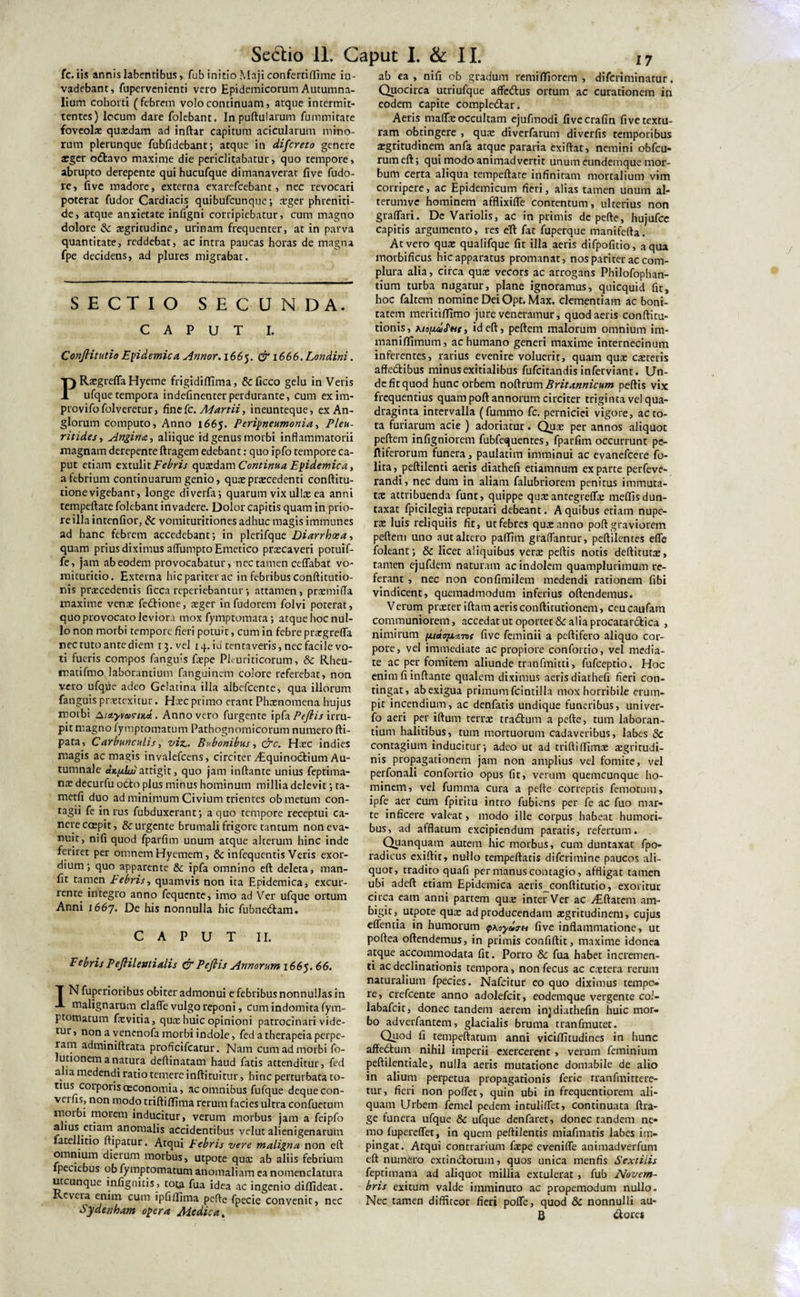 Seccio 11. Caput I. &amp; II. fc. iis annis labentibus, fub initio Maji confertiflime in¬ vadebant, fupervenienti vero Epidemicorum Autumna¬ lium cohorti (febrem volo continuam, atque intermit¬ tentes) locum dare folebant. Inpuftularum fummitate foveolae quaedam ad inftar capitum acicularum mino¬ rum plerunque fubfidebant; atque in difereto genere aeger oftavo maxime die periclitabatur, quo tempore, abrupto derepente qui hucufque dimanaverat five fudo- re, five madore, externa exarefeebant, nec revocari poterat fudor Cardiacis quibufeunque; xger phreniti¬ de, atque anxietate infigni corripiebatur, cum magno dolore &amp; aegritudine, urinam frequenter, at in parva quantitate, reddebat, ac intra paucas horas de magna fpe decidens, ad plures migrabat. SECTIO SECUNDA. CAPUT I. Conflitutio Epidemica Annor. 1665. &amp; 1666. Londini. PRaegrefTaHyeme frigidiffima, &amp;ficco gelu in Veris ufquetempora indefinenterperdurante, cum exim- provifofolveretur, fine fc. Martii, ineunteque, exAn- glorum computo, Anno 1665. Peripneumonia, Pleu- ritides, Angina, aliique idgenusmorbi inflammatorii magnam derepente ftragem edebant: quo ipfo tempore ca¬ put etiam extulit Febris quxdam Continua Epidemica, a febrium continuarum genio, quae procedenti conftitu- tione vigebant, longe diverfa; quarum vix ulla: ea anni tempeftate folebant invadere. Dolor capitis quam in prio¬ re illa intenfior, &amp; vomituritiones adhuc magis immunes ad hanc febrem accedebant; in plerifque Diarrhoea, quam prius diximus aflumpto Emetico praecaveri potuif- fe, jam ab eodem provocabatur, nec tamen ceflabat vo- mituritio. Externa hic pariter ac in febribus conftitutio- nis praecedentis ficca reperiebantur ; attamen, prxmifla maxime venae fedtione, aeger in fudorem folvi poterat, quo provocato leviora mox fymptomara; atque hoc nul¬ lo non morbi tempore fieri potuit, cum in febre prxgrefla nec tuto ante diem 13. vel 14. id tentaveris, nec facile vo¬ ti fueris compos fanguls faepe Pleuriticorum, &amp; Rheu- matifmo.laborantium fanguinem colore referebat, non vero ufqfie adeo Gelatina illa albefeente, qua illorum fanguis praetexitur. Haec primo erant Phaenomena hujus morbi AutyvwciHct. Anno vero furgente ipfa Peflis irru¬ pit magno fymptomatum Pathognomicorum numero fti- pata. Carbunculis, viz.. Bubonibus, &amp;c. Haec indies magis ac magis invalefeens, circiterJiquinoctium Au¬ tumnale ditpiLju attigit, quo jam inflante unius feptima- decurfu otio plus minus hominum millia delevit; ta- metfi duo ad minimum Civium trientes ob metum con¬ tagii fe in rus fubduxerant; a quo tempore receptui ca¬ nere coepit, &amp; urgente brumali frigore tantum non eva¬ nuit, nifi quod fparfim unum atque alterum hinc inde feriret per omnem Hyemem, &amp; infequentis Veris exor¬ dium; quo apparente &amp; ipfa omnino eft deleta, man- fit tamen tebris, quamvis non ita Epidemica, excur¬ rente integro anno fequente, imo ad Ver ufque ortum Anni J667. De his nonnulla hic fubne&lt;5lam. CAPUT II. Febris Peflil enti alis &amp; Peflis Annorum 1665. 66. f N fuperioribus obiter admonui e febribus nonnullas in A malignarum clafle vulgo reponi, cum indomita fym¬ ptomatum faevitia, qua; huic opinioni patrocinari vide¬ tur, non a venenofa morbi indole, fed a therapeia perpe¬ ram adminiftrata proficifcatur. Nam cum ad morbi fo- lutionem a natura deftinatam haud fatis attenditur, fed a ia medendi ratio temere inftituitur, hinc perturbata to¬ tius corporis cEConomia, ac omnibus fufque dequeeon- vei hs, non modo triftiflfima rerum facies ultra confuetum niotbi morem inducitur, verum morbus jam a feipfo alius etiam anomalis accidentibus velut alienigenarum fatellitio ftipatur. Atqui Febris vere maligna non eft omnium dierum morbus, utpote qua; ab aliis febrium fpeciebus ob fymptomatum anomaliam ea nomenclatura utcunque infignitis , tota fua idea ac ingenio diflideat. Keveia enim cum ipfiffima pefte fpecie convenit, nec Sydenham opera Medica. ab ea , nifi ob gradum remiflfiorem , diferiminatur. Quocirca utri ufque affcdlus ortum ac curationem in eodem capite comple&amp;ar. Aeris maflfx occultam ejufmodi fivecrafin five textu¬ ram obtingere , quae diverfarum diverfis temporibus aegritudinem anfa atque pararia exiftat, nemini obfcu- rum eft; qui modo animadvertit unum eundemque mor¬ bum certa aliqua tempeftate infinitam mortalium vim corripere, ac Epidemicum fieri, alias tamen unum al- terumve hominem afflixifle contentum, ulterius non graflari. De Variolis, ac in primis de pefte, hujufcc capitis argumento, res eft fat fuperque manifefta. At vero quae qualifque fit illa aeris difpofitio, aqua morbificus hic apparatus promanat, nos pariter ac com¬ plura alia, circa quae vecors ac arrogans Philofophan- tium turba nugatur, plane ignoramus, quicquid fit, hoc faltem nomine Dei Opt. Max. clementiam ac boni¬ tatem meritiffimo jure veneramur, quod aeris conftitu- tionis, Kto(idcT«r, id eft, peftem malorum omnium im- maniffimum, ac humano generi maxime internecinum inferentes, rarius evenire voluerit, quam quae exteris affe&amp;ibus minus exitialibus fufeitandis inferviant. Un¬ de fit quod hunc orbem noftrum Britannicum peftis vix frequentius quam poft annorum circiter triginta vel qua¬ draginta intervalla (fummo fc. perniciei vigore, ac to¬ ta furiarum acie ) adoriatur. Quae per annos aliquot peftem infigniorem fubfequentes, fparfim occurrunt pe¬ ltiferorum funera, paulatim imminui ac evanefeere fo- lita, peftilenti aeris diathefi etiamnum exparte perfeve- randi, nec dum in aliam falubriorem penitus immuta¬ tae attribuenda funt, quippe quae antegreflx meflisdun- taxat fpicilegia reputari debeant. A quibus etiam nupe¬ ra: luis reliquiis fit, ut febres qua: anno poft graviorem peftem uno aut altero paflim graflantur, peftilentes efle foleant; &amp; licet aliquibus vera: peftis notis deftitutae, tamen ejufdem naturam ac indolem quamplurimum re¬ ferant , nec non confimilem medendi rationem fibi vindicent, quemadmodum inferius oftendemus. Verum prxteriftam aeris confticutionem, ceucaufam communiorem, accedatutoportet&amp;aliaprocatar6tica , nimirum pi.ietofiAv&gt;f five feminii a peltifero aliquo cor¬ pore, vel immediate ac propiore confortio, vel media¬ te ac per fomitem aliunde tranfmitti, fufeeptio. Hoc enim fi inflante qualem diximus aeris diathefi fieri con¬ tingat, ab exigua primum fcintilla mox horribile erum¬ pit incendium, ac denfatis undique funeribus, univer- fo aeri per iftum terra: tradlum a pefte, tum laboran¬ tium halitibus, tum mortuorum cadaveribus, labes Sc contagium inducitur; adeo ut ad rriftiffimne xgritudi- nis propagationem jam non amplius vel fomite, vel perfonali confortio opus fit, verum quemcunque ho¬ minem, vel fumma cura a pefte correptis femotum, ipfe aer cum fpiritu intro fubiens per fe ac fuo mar- te inficere valeat, modo ille corpus habeat humori¬ bus, ad afflatum excipiendum paratis, refertum. Quanquam autem hic morbus, cum duntaxat fpo- radicus exiftit, nullo tempeftatis diferimine paucos ali¬ quot, tradito quafi per manus contagio, affligat tamen ubi adeft etiam Epidemica aeris conflitutio, exoritur circa eam anni partem qua: inter Ver ac ^Eftatem am¬ bigit,. utpote quae ad producendam aegritudinem, cujus effentia in humorum oyuv-H five inflammatione, ut poftea oftendemus, in primis confiftit, maxime idonea atque accommodata fit. Porro 8c fua habet incremen¬ ti ac declinationis tempora, nonfecus ac extera rerum naturalium fpecies. Nafcitur eo quo diximus tempo re, crefcente anno adolefcit, eodemque vergente coi- labafeit, donec tandem aerem injdiathefin huic mor¬ bo adverfantem, glacialis bruma tranfmutet. Quod fi tempeftatum anni viciffitudines in hunc affe6tum nihil imperii exercerent, verum feminium peftilentiale, nulla aeris mutatione domabile de alio in alium perpetua propagationis ferie tranfmittere- tur, fieri non poflet, quin ubi in frequentiorem ali¬ quam Urbem femel pedem intuliflfet, continuata ftra- ge funera ufque &amp; ufque denfaret, donec tandem ne¬ mo fupereffet, in quem peftilentis miafmatis labes im¬ pingat. Atqui contrarium fxpe evenifle animadverfum eft numero extindlorum, quos unica menfis Sextilis feptimana ad aliquot millia extulerat, fub Novem¬ bris exitum valde imminuto ac propemodum nullo. Nec tamen diffiteor fieri pofTe, quod 8c nonnulli au- B (ftores