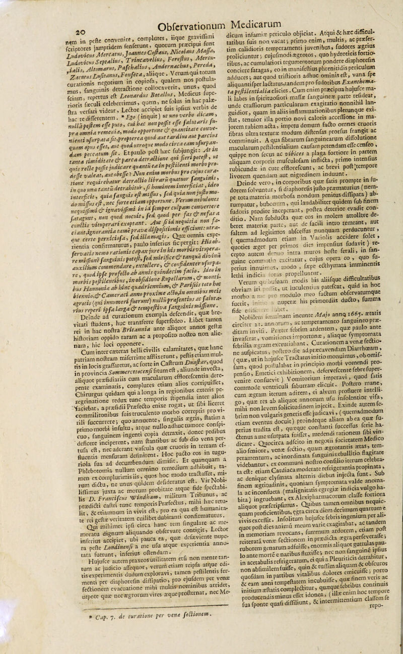 nm ia peftc convenire, complures, uque graviffimi Stores jamptidem fenferunt, quorum pr^cpui funt Ludovicm Mreams.JomnesCofi^Nuolam M»fh r lAnotiru&lt; Sevtalius, Trittcavelius, Forejtus&gt; Altomarus, Pafchdius, Andernachus, Pereda, r, Lufitams, Fonfeca, aliique . Verum qui totum curationis negotium in copiofa, qualem nos poltu a- „.,5 {anguinis detractione collocaverit, unus, quod K. “fertus eft Botallus Medicus fupe- rioris foculi celeberrimus, quem, ncfolus mbacpafo- ftru verfari videar, Leftor accipiet fuis ipfius veibis de hac re differentem . *E» (inquit) ut uno verbo dicam, nullapeftem ejfe puto, cui hac nonpoffit effie pra omnia remcaU, modo opportune cr ni enti ufurpata fit,propter e a quod aut tardius **P*r™* quam opus effet, aut quod utroque modo arca dam peccatum fit. Et paulo poft hac f^gu- f™ tanta timiditate &amp; parca detrathone qijis rettepofiit judicare quantueaw pefiilenti morbop deffc v aleati ait oh fle} Non enim morbus pro cujus cura¬ tione requirebatur detraUio libraruquatuor fanguinis, in quo una tantadetrahitur ,fi hominem interficiat, ideo inurffeit, quia Sanguis efi mijfus, fed quia nonjufio mo¬ do miffus efi, nec forte etiam opportune. Ferum neouloncs ZaJLi&amp; ignivi fimi in idfemper culpam convertere fatajlnt, non quod nocuit, fed, quod P er f^^nefasa Jcvntlis vituperari exoptant. Aut fi id nequitia non f liantffgn oranti a tarJprava difpofiiionis efficiunt: utra- Z Z tmUhf*, fed SIU m* ■ Qs* or,a“T fervatis nemo rationis capax ,«reinb,s motblsvmf&gt;«* re miftom fangmtis fotefi, fed mnfice emJkm commendare extollere &amp; ‘°4d‘&gt;'r f'/a re cuodipfe profetto ab annis quindecim facio. Ideoin morbispefiilentibus, in obfidione Rupellarum , &amp; mon i- bus Hannoni a ab hinc quadriennium, &amp; biennio,&amp; C amer aci anno proxime atto,in omnibus meis ef.gr otis (qui innumeri fuerunt) nulldprffientius acfalu.a- ■L referi iffa larga &amp; temfeftiva f angam, n-. • i_ «Mfinnum fxemola defeendit, qux btc DcinTe ad curationum exempla defendit, qure bre- virSi ftudens, huc transferre ftiperfedeo rei in hac noftra Britannia ante aliquot annos gd hi floriam oppido raram ac a propoftro nolito non alte naCum!nrcrcLtelas bellictvilis calamitates, qua:hanc pardam noftram mifemme afflixerunr, peft.s etiam mul- £iXSqraflaretnr, ac forte in Cattrum Danflar,quod in provincia Sommermocenfilitum aliquot prsefidiatiis cum macularum effloicfcentia dere pcnte°examinatis, complures ed«n Chirurgus quidam qui a longa m rc^ . ,• regrinarione redux runc tempons fltpendu ture a ro ''faciebat, aprafidiiPraefodio enixe rogat, ut fib» liceret commilitonibus fuis truculento rili fuccnrcere; quo annuente, fmgulis tegus, Itatim a primo morbi infultu , atque nullo adhuc tumore confe- cuo faneuinem ingenti copia detraxit, don p deficere inciperent, nam dantibus ac fub dio venaqier- tufa eft, nec aderant vafcula qux cruciis in terram et fluentis menfuram definirent. Hoc pado eos m tug - riola fua ad decumbendum dimifit. Et qjjanquam a Phlebotomia nullum omnino remedium adhibuit, ta¬ men excomplurimisiis, quos hoc modo rum dito, ne unus quidem deftderatus eft. VnNobi liflimus juxta ac morum probitate atque e P fis D. Francifcus windham, militum Tabunu , pnediai caflri rnne retnpods lir &amp;etiamnum in vivis eft, pto ea qua cu nu ,c rei geftsc veritatem cuiliba dubitant, confimamia^ Qui mihimet ipfi circa hanc rem fingulate ac me momtu dignum aliquando ob&amp;rvare contigit, Ledoi inferius accipiet, ubi pauca ea, qute defeviente nupe¬ ra pefte Londinenfi a me ufu atque experientia anno¬ tata fuerunt, inferius oftendam. HujSce a-atempraxeos utilitatem etfi non mente tan¬ tum ac judicio affequor, verumemm reipfa atque edi¬ tis experimentis d udum exploravi, tamen pe i en i menti per diaphorefin diffipario, Pro ejufdem per vente fe&amp;ionem evacuatione mihi multis nominibus amd t, utpote qute nee aegrorum vires aeque profteinat, ne tatibus fuis non vacat •, primo enim, multis, acpraeler- tim calidioris temperamenti juvenibus, fudores xgrius proliciuntur, cujufmodixgrotos, quo hydrotkis fortio¬ ribus, ac cumulatiori tegumentorum pondere diaphoreUn conciere fatagas, eo in manifeftius phrenitidis periculum adduces j aut quod triftioris adhuc ominis eft, vana lpe aliquantifper laftatus,tandem pro fudoribus Exambma- tapeftilentialia elicies . Cum enim praecipua hujufce ma¬ li labes in fpirituofiori maffas fanguineae parte refideat, unde ctafliorum particularum exaguatio nonnmil lan¬ guidior, quam in aliis inflammationibus plerunque exi- ftat, tenuior illa portio novi caloris acceffione in ma¬ iorem rabiem adta, impetu demum fado omnes cruoris fibras ultra texturae modum diftenfas prorfus frangit ac comminuit. A qua fibrarum fanguinearum diffolutione macularum peftilentialium caufam petendam effecenleo , quippe non fecus ac vibices a plaga fortiore in partem aliquam corporis mufculofam inflifta, primo intentius rubicundx in cute efflorefeunt, ac brevi poft ftempore livorem quendam aut nigredinem induunt. Deinde vero, in corporibus qux fatis prompte in tu- dorem fol vuntur, fi diaphorefis jufto praematurius (nem¬ pe tora materia morbofa nondum penitus diffipata ) ab¬ rumpatur, bubonum, qui laudabiliter quidem fub finem fudoris prodire inceperant, poftea deterior evadit con¬ ditio . Nam fubduda quae eos in molem attollet e de¬ beret materi* parte, aut de facili intro remeant, aut faltem ad legitimos abfceffus nunquam perducuntur, ( quemadmodum etiam in Vanolis accidere folet, quoties xger per primos dies impenfius fudavjt) ie- cepco autem denuo intra muros hofte ferali, in fan- guine commotio excitatur, cujus opera co ■&gt; quo perius innuimus, modo , fxpe e£thymata imi lcthi indicia foras propelluntur. Verum qmbufnam modis his alnfque difficultatibus obviam iri r offit, ut. luculentius patefeat, quid m hoc morbo a me pro modulo meo_ faftom fuerit, ini-' nuperae his primordiis, dudo, fumvna iidc eriili. .ibet. ^ • Nobilem foeminam ineunte Majo annq 1665. statis circiter 21. annorum, ac temperamento fanguineoptae- ditam invifi. Prster febrim ardentem, qu® paulo ante invaferat, vomitiones importunae, aliaque fymptomata febrilia x°ram excrutiabant. Curationem a venae ne aufpicSus, poftnodie adpt.xcavendamD.MThteJni. (qua;, ut in hnjufce Traaatus tn.no monuimus .ob om.f- fam, quod poftulabar in principio morbi vomendi pio- Penfioq, Emetici exhibitionem, defervefeente febrefupem venire confuevit ) Vomitorium imperavi, commode ventriculi faburram elituit. P . dj. cum xgram iterum adirem, et alvum pioflue emnielli on aU3£ res ab aliquot annorum ufu mfoLntioi viia, mihi non levem folicitudinem injecit. Exinde autem fe- bri m non vulgatis generis effe judicavi, (quemadmodum etiam eventus docuit) protndeque altam ab ea qutc perius tradita eft, queque conflant, fucceffus fate ha £tenus a me ufurpata fuilfet , medendi rationem fibi vin dicatxf Quocirca adfeito in negoti. focfeatnn Med.co alio leniore, vetiat fecflio, quam «grora peramentum, ac inordinata fingum ■ , celebra* videbantur, ex communi noftro confilio iteium celebra ta eft • etiam Cardiaca moderate refrigerantia propinata , ac denique clyfmata alternis diebus injeda funt. Su finem scgritJnis, quoniam fymptomataw dc anoma- la acinconfueta (malignuamegregnc mdtctavolsoha bital ingruebant, exAlexipharmacorum claffe fomoia tl aior Saipftmus. Quibus tamen omnibus nequ.c- auam proficientibus, egra circa diem decimum quartum e vivis excedit. Infolitum hujufce febos tngentum pet ih- nnor ooft dies animu meum varie exagitabat, ac tandem ?n memoriS evocans, fummum ardorem, ettam poft rcitentd verne feflionem inpnedida tegta perfevetalfe, rubor'em genarum adfuiffe, enormts m lo ante morte e naribus flux.Cfe', nec non fertgu^tne tphu in acetabulis refrigeratum, a &amp; obfcuros nonabfimtlemfuiffe, c!ul,’&amp;i ['iInl„q“ Icuiffc, porro quofdam in partibus vita ■ nux finem veris ac &amp; eam anni tempcftatem inci*“‘ «febribus continuis initium xftatrscompleamu, q ■ &lt;j ^ hoc tempore Cap. 7. de curatione per vena fettionem. initium sftatiscompiecuuu, ^ * m hoC tempore