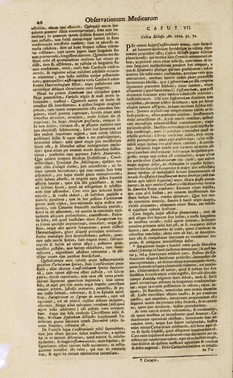 «Mbit», «leam suinem potenter diluit contemperatque, beet non im¬ mediate; in quantum tamen ejufdem fluxum cohibet, tum puftulis» tum faciei manuumque tumori m ftatu eonfervandis neeeffario conferet; cum ex adverfo re¬ media calidiora; licet ad hunc fcopum redius videan mr collimare, cum tamen jugem hunc fanguims flu¬ xum promoveant, longiffime aberrent. Qutmmo nec du¬ bium mihi eft quamplurimas mulieres hoc errore pc- riiffe, dum fc. affigentes, ne puftulae ob fanguims uu- XUm confiderent, veriti, malo huic Cardiacis medica¬ mentis, &amp; regimine adhuc calidiori adhibitis occuric- re niterentur, quo fado mifellas certius peffundede- runt; quantumlibct adfiringentia varia Cardiacis admi- fcentes Haemorrhagiam fiftere, atque puftularum una tumorifque debitam elevationem tueri fategennt. Haud ita pridem Dominam tam virtutibus quam ffirpe praenobilem, Variolis nigris &amp; mali moris la¬ borantem , tradayi . Quamvis autem ab initio&gt; us omnibus illi interdixeram, a quibus fanguis exagitari poterat, cum tamen temperamento effet admodum lan- guineo, viridi juventa vegetaque, fervida etiam anni rempeftas accederet, derepente, tertio fcihcet die ab eruptione, ita largo Menfium profluvio, tempore il¬ lis non debito, correpta eft, ut aftantes mulieres eam jam abortiviffe fufpicarentur. Licet hoc fymptoma ad dies multos importune urgeret , non tamen idcirco «xiftimavi ladis &amp; aqux ufum a me praffcriptorum, intermitti debere: quid quod magis jam neceffarium illum effe , &amp;c liberalius adhuc indulgendum ccnlue- rim? quod etiam per omnem morbi decurfum factita¬ vimus , praefertim cum appeteret Febris Maturatio. Quo quidem tempore Medicus Dodiffimus , Candi- diffimufque, Dominus Do. Millington, ejufdem me- cum oijm Collegii Socius, jam amiciffimus , ad fo- ciam operam invitabatur; qui cum omnia fatis bene refpondere , pro hujus morbi genio animadverteret, mihi lubens affenfit, ut pergeret aegra didos liquores affatim haurire, quos ipfa fibi gratiffimos, &amp; ad falivam facere , quam ad refrigerium &amp; refectio¬ nem- faepe affirmabat. Cum vero jam indurari facies coeperit , &amp; crufta obduci , ab halitibus putridis a materia purulenta , qua: in hoc peflimo hariolarum genere male olebat, intromittendis aegrae rvoftra: me¬ tuentes, vini Canarini femicodi cochlearia paucula, femel in die affumenda, vel quoties in ventriculo aegri¬ tudinem aliquam perfentifeeret, concedimus. Paucu¬ lis hifce, nifi quod hauftulam etiam Paregoricum ho¬ ra fomni quotidie imperavimus, convaluit; neque de¬ lirio, neque alio quovis fymptomate, praeter didam Haemorrhagiam, grave aliquod periculum minitante. Facies manufque fatis intumefeebant; puftulae, quan¬ tum tulit morbi fpecies, fatis magnae erant; falivauo copiofa &amp; facilis ad metas ufque ; poftremo quan- rumlibec puftulae, quae faciem obfidebant, cum.matu- refeerent , nigredinem affedare viderentur , in ple- rifque tamen ejus partibus flavefeebant. # . Quibufcunque vero caloris atque inflammationis gradibus hariolarum fpecies, huic ConfHtutioni pecu¬ liaris , alias aliarum Conjhtutionum fpecies fuperave- rit , cum ramen difereta effent puftulae, vel faltem pauca, docuit experientia, non opus effe tanta praedi¬ olorum liquorum quantitate ingerenda ; fatis autem fuit, ut aeger pro fitis modo atque imperio cerevifiam tenuem potaret, jufculis avenaceis, panatella, &amp; po¬ mo codo fubinde, vefceretur, &amp; fi ex Ephebis excef- ferat, Paregoricum ex Syrupo de meconio , cum vel tegiotarec , vel ob nimias vigilias delirare inciperet, affumeret. Neque aliud quicquam tentabam (nifiquod aegros ledo addicerem ) ubi puftulae rara compatc- bant. Atque hac fola methodo Ghariflimus mihi fi¬ lius, 'William Sydenham diftindo hujufcemodi Va- riolarum genere laborans menfe Decembri i6jo. fa¬ vente Numine, reftitutus eft. De Variolis hujus Conftitutionis nihil fuperaddam, cum jam aliam fpeciem fufius tradaverim, a quibus hx in eo tantum diferepant, quod naturae fc. calidio¬ ris fuerint, &amp; magis inflammatoria; unde fequitur, di- ligentiorem adhuc operam fuiffe navandam, ut reftm- gueretur intendor ifte calor , qui tam iis naturalis erat, &amp; aegro ita certum minitabatur incendium. C A P U T 7 VII. Colica Biliofa An. 1670. 71. 72. PEr omnes hujusConfHtutionis annos, cum fanguis ad humores cholericos fervidofque invifeer? depo¬ nendos propendor effet, Colica Biliofa praeter folitum plures invadt; qui morbus licet Cronicis annumerari de¬ beat, ac proinde extra oleas mihi fit, cum tamen ab ea¬ dem fanguinis indifpofitione penderet hoc tempore, a qua &amp;c Epidemici plerique qui tum graffabantur, vel eo nomine hic mihi veniet tradandus, praeeipue vero quia animadverti, morbum huncce eadem plane praeceffiffe fymptomata febrilia, quae Dyfentcriam per illa tempora regnantem praecedere folebant; atque eundem, etiam aliquando j(quod fupra notavi) Dyfenteriam, quae poft diuturnos cruciatus aegro tandem valedixi ffe videretur, fuiffeinfeeutum. Ubi vero Dyfenteriam diutinam non excipiebat, plerunqueafebre ordiebatur, quae per hoia* aliquot tantum affligens, in hunc morbum folebat deli¬ nere. Juvenes ut plurimum temperamento calido acbi- liofo praeditos, aeftate praefertim adoritur. Inteftinorum dolor atrociflimus eft, &amp;.pr£ ceteris omnibus, quibul- cum mortalium calamitodffimi committuntur, maxi- lueintolerabilis. Inteftina nonnunquam quafi mjettata- fcia conftringit, nunc in pandum contradus quafi te- rebello perforat: fubinde remittitur dolor, mox recru- defeit paroxyfmus, quem aeger praefenrie-os, vultu mi e rabili atque ejulatu ceu praefencero exhorret, &amp; avella¬ tur. Sub initio hujus morbi non ita certo ad unum ali¬ quod pundum determinatur dolor atque in ejufdem pro greffu; neque tam crebra eft vomituritio, neque a vus ita pertinaciter Cathartieorm vira eludit; quo autem magis augetur dolor, eo obllinatius in pundo figitur, vomituritio fucceuit frequentior &amp; major alvi adftriv.. i®i donec tandem ab ineludabili horum fymptomatum v» totalis Periftaltici intejlinorum motus inverpo (nili ma¬ turius quis tulerit fuppetias) atque Iliaca pajfo procu¬ rantur; in quo morbo Cathartica Medicamenta omnia in Emetica ftatim tranfeunt: Enemata etiam injecta, una cum alvi fecibus , per omnem inteftinorum du- dum furfum lata, vomitu ejiciuntur. Qnx hoc mo¬ do excernitur materia, finecra fi fuerit atque a^iyusj» viridis aliquando, aliquando etiam flava, aut mioii- ti cujufdam coloris fpedatur. Cum fingula hujus affedus phaenomena , eum ab acri aliquo five humore five halitu, e maffa fanguinea in inteftina excuffo, nafei aperte doceant, Indicatio curativa primaria mihi haecieft, ut fc. evacuetur didus humor, tam Antecedens in venis, quam Continens m vifceribus conclufus; altera vero ab hac, ut Anodyno- rum ufu &amp; compcfcatur humorum eo tendentium im¬ petus, &amp; mitigetur immitiffimus dolor. * Sanguinem itaque e brachii venis paulo liberalius educi t fi nempe id fuerit hadenus intentatum) &amp; poft ho¬ ras 3. vel4. Anodynum exhiberi curo. Poftero «jieCa- tharticum aliquod lenitivum praefcnbo, interpofito die uno repetendum, ad tertiam etiam nonnunquam vicem, prout humoris reliquia: plures mihi videntur, aut paucio¬ res . Obfervandum eft autem, quod fi malum hoc live frudibus horariis nimis avide ingeftis, five aln cibo cm- cunque Jvmfy originem fuam debeat, unde (c. fucci pravi corruptique primum in fanguinem tranfmitteban- tur, atque ex eodem poftliminio in vifcera; rebus, m- nuam, fic flantibus, ventriculus ante omnia eluendus eft Lade cerevifiato affatim haufto, &amp; per vomitum rejedo, quo exantlato, Anodynum propinandum eit; fequenti autem die primum vena fecanda, &amp;inca:teris eo, quem jam docuimus, ordine procedendum. _ _ At vero cum &amp; doloris vehementia, &amp; vomituritio, ob quam inteftina ad inverfionem quafi feruntur, Ca- tharticorum operationi obfiftant, intendenda: funt eo¬ rundem vires, neque Leo fuberc excipien us» . enim mitiusCatharticum exhibueris, mfiforte x&amp;tzi vo fit facile folubili, quod diligenter &gt;nqmr«diuneft. Cum enim hujufmodi medicamen viam fibi facere per m- teftinorum canales non valeat, xger ab eo larditur magis, dum fcilicet ab ejufdem inefficaci agitatione &amp; vomitus &amp; dolor augentur, Potio Cathartica lenitiva ^ Curati?