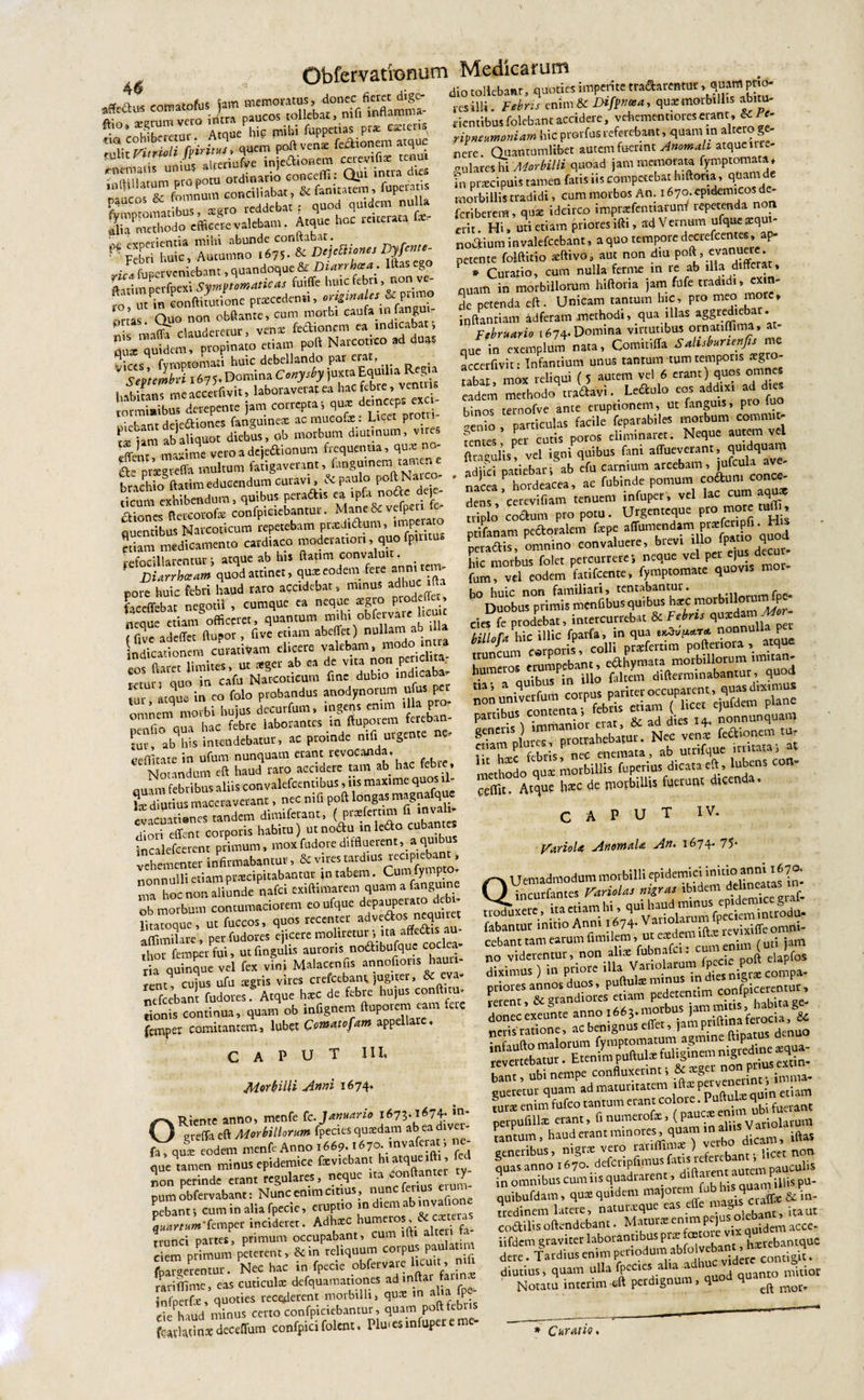 ^ .• j!/% 1 iVirt f* **■ “****.&amp; ”2k1?nmS»S fti0 &gt; ThZur Atque hk mihi fcppetias pr* citeris na cohiberetu . q poft veni fe&amp;ionem atque tul,t Fimoh/&lt;'lr,™ril,foe inieftionem cerevifii tca» ;EtEc v mihi abunde conitabat• Febri huic. Autumno 167S-&amp; Dtjcaimts Vyf««&gt;- ■ , rveniebrnt, quandoque &amp; Diarrhcsa . Ilias eg ftatimperfpeai Symtlr»atic&lt;u fuiffe huic febr., non ve¬ ro i/ n eonftmmone praceden», ongimUs &amp;_pumo ;a ' Quo non obftante, cum morbi caufa m fangu, Regia ■ t ^^PrT-;nnF&lt;; fan&lt;mineae acmucotae: Lieet proui ?itm ab' Cor dieb°us, ob morbum diutinum, vrres rf-nt manime vero a dejeaionum frequentia, qui no- ft- prigteffa multum fatigaverant, fangutnem tarnene hrachioSftatimeducendum curavi, &amp; paulo poft Na co- ■' exhibendum, quibus perattis ea tpfa notie «jeje- ftercorofai confpiciebantur. Mane 8c vefpert fe- fluentibus Narcoticum repetebam prxdiaum, taperaro etiam medicamento catd.aco moderatum, quo fp.mus refocillarentur i atque ab his Itaum convaluit. DUrrhccam quod attinet, qui eodem fere anmtem- pore huic febri haud raro accidebat, ramus adhuc ‘ft feceffcbat negotii , cumque ea neque neque etiam officeret, quantum m.lu obfctvme 1,cu t f fi ve adeflet ftupor , five etiam abeffet) nullam ab indicationem cutativara elicere valebam, modo .n ta os Claret limites, ut teget ab ea de v.ta non per chta returi quo in cafu Narcoticum fmc dubio ,ndica°a ,ur «qua in eo folo probandus anodynorum ufus per omnem morbi hujus decurfum, ingens enim tlla pro r nna uac febre laborantes in ftuporem fereban¬ tur, ab^his intendebatur, ac proinde nifi urgente ne- eeflfitate in ufum nunquam erant revocanda. Notandum eft haud raro accidere tam ab hac febre, nuam febribus aliis convalefeentibus, iis maxime quos iil- \x diutius maceraverant, nec nifi poft longas magnafque evacuationes tandem dimifetant, ( praeferam d nv nioti effent corporis habitu) utno&amp;u in ledo cubantes incalefcerenr primum, moxfudore diffluerent, a qui vehementer infirmabantur, &amp; vires rabant, nonnulli etiam pticipitabantut tn tabem. Cun y p n hoc non aliunde nafei exiftimatem quam a fangu.ne ob morbum contumaciorem eoufque ^paupetara *b- litacoque, ut fuccos, quos recenter adveftos nequuet afflmilare, perfudores ejicere moliretur •, ita^affedis au- thor femperfui, utfingulis auroris nodibufquc coclea- ‘ria quinque vel fex vini Malacenfis annoftotus haut - rene, cujus ufu agris vires crefeebant, jugiter, &amp; eva- nefeebant fudores. Atque hac de febre hujus conft ul¬ tionis continua, quam ob infignem ‘U€ femper comitantem, lubet Cowatofam appellare. dio tollebanr, quoties imperite tranarentur, quam prio- res illi. Febris enim &amp; Difpnasa, qua morbillis abitu- cientibus folebant accidere, vehement.ores rivneumoniam hic prorfus referebant, quam m alte _ g nere Quantumlibet autem fuertnt Anomali atquenr - fu lares hi Morbilli quoad jam memorata fymp tornata, fn pracipuis tamen fatis iis competebat hiftoria, quam de morbillis tradidi, cum morbos An. 1670. epidemicos de- feriberem, qua idcirco imprafentiaruffl lepetenda n n erit Hi, uti etiam priores lfti, a'd Vernum ufque aq nodiutn invalefeebant, a quo tempore decrefeenta, ap¬ petente foiftitio aftivo, aut non diu p°flU «van^c * ? * Curatio, cum nulla ferme m re ab dia dlff^» quam in morbillorum hiftoria jam fufe tradidi, exin¬ de perenda eft. Unicam tantum hic, pro meo more, inftantiam ad feram methodi, qua illas aggrediebar. Februario [674. Domina virtutibus ornanflima, a nue in exemplum nara, Comitifla Sahsbunenfis mc accerfivit: Infantium unus tantum tum temporis negro- £abar mox reliqui ( 5 aurem vel 6 eranr) quos omnes eadem methodotradavi.. Leftulo eos addixi ad dies hinos ternofve ante eruptionem, ut fanguis, pro luo -enio , particulas facile feparabiles morbum commit¬ tentes per cutis poros eliminaret. Neque autem vel fttagulis^ vel igni qnibus fani affueverant, qmdqaam noriehari ab efu carnium arcebam, julcuia ave ' IS hordeacea, ae fnbinde pomum coftu” dens, eerevifiam tenuem infuper, vel lac cun1 aquas triplo coelum pro potu. Urgentcque pr° m°te tulT, ptifanam peaoralem fepe affumendam prifcnpfi. H peraftis, omnino convaluere, btev. hic morbus folet percurrere j neque vel per ejus necui ffim? «l eodem Lifccnte, fymptomate qnovts mot- bo huic non familiari, temabantur. , Duobus primis menfibus quibus haec mor 1 cies fe prodebat, intercurrebat &amp; Febris qU3eda ' billofa hic illic fparfa, in qua nonnu . P J „ ..r-nn, colli Draefertim poftenota , atque 'bu^contenta^febt^ctiaiTi^licet^einfdem13?^6 immanior - ^ ^d dies 14 —‘Z ?nTff briSP n« Srd , ab utrifque .rritataf at methodo qui morbillis fuperius dicata eft, lubens con- ceflit. At^u? ^xc ffl°vblllis fdelunc dicend ’ CAPUT IV. Variola AnornaU An. 1674. 75* CAPUT III, Morbilli Anni 1674. Rtente anno, menfe fc Januario O greffa eft Morbillorum fpecies cjuxdam ab ea div qui eodem menfe Anno 1669.1670. mvaferat, ne- q^Tamen minus epidemice fxviebant hiatqueifti, ed non perinde erant regulares, neque ira conftanur ty¬ pum obfervabant: Nunc enim citius , nunc fenus eiuu- pebanti cum in alia fpecie, eruptio m diem ab invafione \uartum'femper incideret. Adhicc humeros, exte a trunci partes, primum occupabant, cum tfti alteri ta ciem primum peterent, &amp;in reliquum corpus pau a m Spargerentur. Nec hac in fpecie obfervare hcu.r , mfi rari (fime, eas cuticulae defquamationes ad m infperfe, quoties recolerent morbilli, qure m ahaJpe- de haud minus certo confpiciebantur, quam poftfebus QUemadmodum morbilli epidemici initio anni 1670, incurfantes Vari olas nigras ibidem ddmeata ' 1 ira etiam hi, qui haud minus epidemice gml fabantur initio Anni 1674. Van0]^|^PrcviSffeom»ri- cebant tam earum fimilem, ut eae k ^ j jam donec exeunre anno x663.morbw■ I*® inaferocia, U neris'ratione, ac benignus eff , j^ P qiDatus denuo bant, ubi nempe confluxennt, &amp;*ge rfnt imma. sueretur quam ad maturitatem 1 nquix quin etiam turae enim fufeo tantum eran^ CO ,°laJc;£ enim ubi fuerant perpufillae erant, fi numerof ’JJ,* • aliis Vatiolarum tantum, haud erant minore ,q dicam, iftaS generibus, nigrae vero ratiflim* ) ve d licct non quas anno ^7o,defcnpfimus fati ie euban ^ in omnibus cum iis quadrarent, dlfta “““Juiis Pu- quibufdam, qu^ quidem majorem fub bs qua &amp; in, tredinem latere, naturaeque eas efle ita ut codilis oftendebant. Maturae enim pq idem acce- iifdem graviter laborantibus p ae hxrebantquc dere. Tardius enim periodum abfolvdtent, hxreb ^ diutius, quam ulla fpecics aha a quanto mitior Notatu interim-eft perdignum, q ^ morr