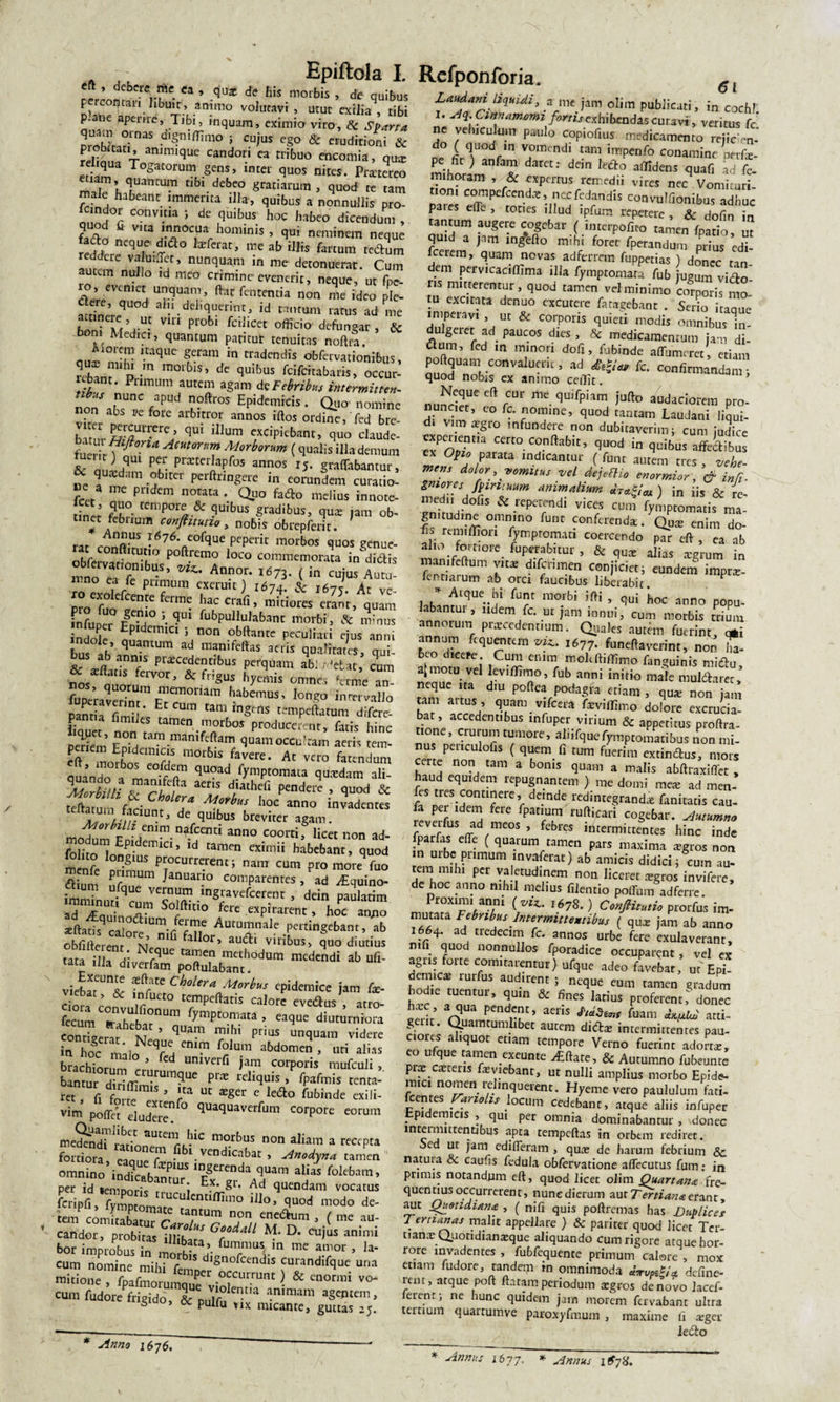 eft &gt; debere me ea , qu* de his morbis , de quibus preomau libum, animo volutavi , utut exilia , tibi p.atie aperire, Tibr, inquam, eximio viro, &amp; Sparta Stari33 5 Cu)us ^ &amp; eruditionir&amp; t anim,cJue candon tribuo encomia, qua: Togatorum gens, «rei quos nires. Pratereo malThT1'™ I,bl.debf° gratiarum, quod re tara male habeant immerita illa, quibus a nonnullis pro- femdor convma ; de quibus hoc habeo dicendum , fafto tV'aJTTr h°minls’ ** ncrain™ «iue fado neque dtfto Inferat, me ab illis fartum rectum autcinennl ?“!?’ n“nq!m’ in nK detonuerat. Cum m nullo id n.eo crimine evenerit, neque, ut fpc- VT’ ** faUCntia n°n ™ PIe- S dnrr,q aIu deliquerint, id tantum ratus ad me boni'Tf\U- VU1 F°bl fciJ.icet officio defungar , &amp; Iedici, quantum patitur tenuitas noftra, Arorem itaque geram in tradendis obfervationibus, S*™^ .m morbls’ de qoibus feifeitabaris, occur- ubant. Primum autem agam de Febribus intermittes /PUd ?ftros Epidemicis . Quo nomine non abs re fore arbitror annos iftos ordiffie, Ted bre- , r E-SUt^re’ qui ,llum excipiebant, quo claude- 5 Y • ^ Amon,m Morborum (qualis illa demum qui per pmerlapfos annos 15. graflfabantur, 6 quaedam obiter perftringere in eorundem curatio¬ ri me pridem notata . Quo fado melius innote- inet5 fZ 2np°1?UibuS Suibus, qua: jam ob¬ tinet febuum conjhtuno, nobis obrepferit. rar rAnij?.us ^76* eofque peperit morbos quos genue¬ re on.,Cut,° Polemo loco commemorata indidis $** Ann°P ( - cujus W 1-no ea ie primum exeruit) 1674. &amp; 167? Ar pro^u^0^ fem^ haC Crafl ’ miti°res erant, quam infuper fSh° *• ^°l fubpullulab3nt morbi, &amp; minus nX Epidemi« 5 non obftantc peculiari ejus anni bas ah rUm ad manifcIlaS qnaftais, qui- c. a»ft ^ piaecedent,bus perquam ab: , Jetat, cum L n &amp; frisus hy™is omntfs ‘crine a™ to%J^£7oriua habemus’ Ion?° in^o pantia fimW*,  tam tanpeftatum difere- iiquet non ra,tamen vTbOS produce^tir&gt; fatis hinc pedem 9“««!occultam aeris tem- eft fflorhlf w m°rblS favere* At vero fatendum quando a qU°ad &gt;ptomata q««dam ali- \icrbilli &amp; r/fC/fta ae^1S d/lathefl pendere » quod &amp; \tCnZL \ t a* M°jb“S h0C anno Evadentes ? !•!? J de quibus breviter agam. molmt rm'n-fCCnti ann° Coorti&gt; Iicet non ad- foh&gt;o^ Ep d ’ Id taraen «itnii habebant, quod fohto longius procurrerent; nam cum pro more fuo aium uf!.™ ^anuar.10 comparentes , ad ^quino- imminutiqr ST .inSf icerent , dein paulatim TTauLT ftm° fere expirarent, hoc anno xftatXcalorf&gt;lUin*c^fAucurnnale pertingebant, ab oblitterent NJ °lfi fa Ior’ au&lt;q:i viribus, quo diutius tata illa -li NfqUC taiften mcth°dum medendi ab utt- tata ilia diverfam poftulabant. viebat^^ Ch°lera M°rhus ePidemicc jam &amp;- Ciora enn irfU£t° Tpeftaris Calorc evedus , atro- fecum ftaheba?nura f^to.ra.ata » eaque diuturniora contigerat M * quai.B Prius unquam videre in £oc „WZ T, em‘T1 f0lum abdomen &gt; uti alias brachiorum r- ^ univerfi )am corporis mufculi , bantur diriflim^11™^ P1^ rcliquis &gt; fPaf«nis centa- r« , fi forrT ’ rta Ut ^ga' e le&lt;5bo fubinde exili- vim pottet eludere?^ qUaqUavcrfum CorPore eorum medendTradone tC1r^C morbus non aliam a recepta fortiora eanne f* l.vcndicabat , Anodyna tamen omnino indicabamu” 'e?1^ AdT “d” f°ltb3m’ per id «emnnric f i • gU Ad quendam vocatus foipfi, fSl/re Cm,'n'0 ilio’ modo de- tem comiZr r T™ P » ( me .au- candor, probitas illikZ G°c°daU M' D- cujus animi bor improbus ®e amor , la¬ cum nomine mihi r S dlgn°fcendis curandifque una mirione , fpafmorumque^vioie^i™‘ • &amp; en°rmi v0' -m fndoae frigido, l Refponloria. Ci Laudam Izquidi, a- me jam olim publicati, in cochl I* A\ Ctehamamt fortis exhibendus curavi, veritus fc* ne vehiculum paulo copiofius medicamento reiicen- do ( quod ,n vomendi tam impenfo conamine nnfx- pe fit ) anfam daret: dem ledro allidens quafi ad fe- mihoram , &amp; experrus remedii vires nec Vomituri- 3! c°Jnpefcen.d*» nccfedandis convulfionibus adhuc pares ette , toties illud ipfura repetere , &amp; dofin in tantum augere cogebar ( interpofito tamen fpario, ut quid a jam ingefto mihi foret fperandum prius edi- fecrem, quam novas ad ferrem fuppetias ) donec tan¬ dem pervicaciffima illa fymptomara fub jugum victo- ns mucerentur, quod tamen vel minimo corporil mo¬ tu excitata denuo excutere fatagebant . Serio itacme H?Xerar’aUt &amp; C01?0ris quieci modis omnibus In¬ du geiet ad paucos dies , &amp; medicamentum jam di- aum, fed m minori doli, fubinde aflbmeret, etiam 2Tl,'CO”ri“I ’ '’d £^a- {C' c°nfi™anda,n; quod nobis ex animo cerfit. fCUr me qmfpiam J*ufto audaciorem pro- d: vX?’ f?-no™ine’ quod tantam Laudani liqui- d* vmi^gro infundere non dubitaverim; cum judice cxpeuentia certo .conflabit, quod in quibus affedibus ind,Cant?‘ /fu,u autem tres , vehe¬ mens dolor, vomtus vel dejeflio enormior, &amp; inR. ZZTSAlrl'Zm amm.alium ) in iis &amp; re- XnWd0flS rePTdl Vkes cum fyniptomatis ma- gnnudine omnino fune conferenda. Quas enim do- iis remiflion fymproman coercendo p?r eft , ea ab aho fomore fucabitur , &amp; qu* a£as .gXm in mamfeftum vtt* difcnmen conjiciet; eundem imprar- fentiaium ab ora faucibus liberabit. F ZZLqUC” i1 fUrC ra°rbi hoc anno popu- labantui , udem fc. ur jam innui, cum morbis trium annoium praecedentium. Quales autem fuerint qfti annum fcquentern viz. 1677. faneftaverint, non ha¬ beo dicere Cum enim mokftifllmo fanguinis midu, a| motu vel levillimo, fub anni initio male muldtarec, neque na diu poftea podagra etiam , qua: non iam tam anus , quam vifcera faeviflimo dolore excrucia¬ bat, accedentibus infuper virium &amp; appetitus proftra- tione, cruium tumore, alnfquefymptomatibus non mi¬ nus peuculofis ( quem fi tum fuerim extindus, mors certe non tam a bonis quam a malis abftraxiffet , haud equidem repugnantem } me domi mete ad men- es tres continere, deinde redintegrandae fanitacis cau- fa per idem fere fpatmm rufticari cogebar. Autumno reveifus ad meos , febres intermittentes hinc inde lparfas effe ( quarum tamen pars maxima *gros non n urbe primum mvaferat) ab amicis didici; cum au- tera nuhi per valetudinem non. liceret xgros invifere, de hoc anno mhil melius filentio pottum ad ferre. proxim, anni (viz. 1678.) ConJHtutio prorfus im- mutata Febribus Intermittentibus ( qux jam ab anno 1664. ad1 tredecim fc. annos urbe fere exulaverant, mfi quod nonnullos fporadice occuparent, vel ex agns forte comitarentur) ufque adeo favebar, ut Epi- den-nex rurfhs audirent ; neque eum tamen gradum hodie tuentui, quin &amp; fines latius proferent, donec serit OnlX lT’ aCnS atti¬ gent. Quamtumlibet autem diiftas intermittentes pau- cioies aliquot etiam tempore Verno fuerint adorta:, eo ufque tamen exeunte ^ftate, &amp; Autumno fubeunte piae cstens fsviebant, ut nulli amplius morbo Epide¬ mici nomen relinquerent. Hyeme vero paululum fati- fecntes rmolis locum cedebant, atque aliis infuper epidemicis , qui per omnia dominabantur , donec intermittentibus apta tempcftas in orbem rediret. e ut jam edifleram , qmr de harum febrium &amp; natuia &amp; caufis fedula obfervatione affecutus fum: in primis notandum eft, quod licet oiim Quartana fre¬ quentius occurrerent, nune dierum aut Tertiana erant, aut Quotidiana , ( nifi quis poftremas has Duplices Tertianas malit appellare ) &amp; pariter quod licet Ter¬ tiana: Quotidianaeque aliquando cum rigore atque hor¬ rore invadentes , fubfequente primum calore , mox etiam fudore, tandem m omnimoda u-rup^U define- lem, atque poft ftatam periodum agros de novo lacef- ferent; ne hunc quidem jam morem fervabant ultra ternum ftiwrmmuA _ * Anno 1676, i-* ‘iiuiuu lttvauunc uiira tertium quarrumvc paroxyfmum , maxime fi «ger ledo * Annus 1677, * Annus 167X.