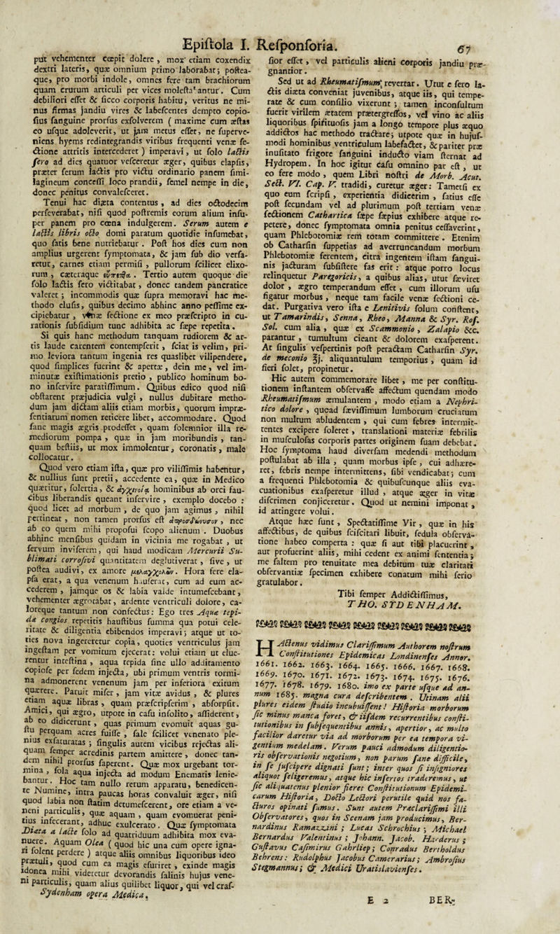 pu^t vehementer coepit dolcre , mox'etiam coxendix dextri lateris, quae omnium primo laborabat; poftea- que, pro morbi indole, omnes fere tam brachiorum quam crurum articuli per vices molefta1 antur . Cum debiliori effet &amp; ficco corporis habitu, veritus ne mi¬ nus firmas jandiu vires &amp; labefeentes dempto copio- fius fanguine prorfus exfolverem ( maxime cum xftas eo ufquc adoleverit, ut jflm metus eflet, ne fuperve- niens hyems redintegrandis viribus frequenti venae fe- dione attritis intercederet ) imperavi, ut folo Latiis fero ad die? quatuor vefceretur aeger, quibus elapfis, praeter ferum ladis pro vidu ordinario panem fmu- lagineum concefli loco prandii, femel nempe in die, donec penitus convalefceret. Tenui hac diaeta contentus, ad dies ododecim perfeverabat, nifi quod poftremis eorum alium infu- per panem pro ccena indulgercm. Serum autem e Latiis libris otio domi paratum quotidie infumebat, quo fatis bene nutriebatur . Poft hos dies cum non amplius urgerent fymptomata, &amp; jam fub dio verfa- retur, carnes etiam permifi , pullorum fcilicet elixo¬ rum , caeteraque . Tertio autem quoque die folo ladis fero viditabat » donec tandem pancratice valeret ; incommodis qux fupra memoravi hac me¬ thodo elufis, quibus decimo abhinc anno pefTimc ex¬ cipiebatur , v#nx fedione ex meo prxfcripto in cu¬ rationis fubfidium tunc adhibita ac fxpe repetita. Si quis hanc methodum tanquam rudiorem &amp; ar¬ tis laude carentem contempferit, fciat is velim, pri¬ mo leviora tantum ingenia res quaslibet vilipendere, quod fimplices fuerint &amp;: aperex, dein me, vel im¬ minutae exiftimationis pretio , publico hominum bo¬ no infervire paratiflimum. Quibus edico quod nifi obftarent praejudicia vulgi , nullus dubitare metho¬ dum jam didam aliis etiam morbis, quorum imprx- fentiarum nomen reticere libet, accommodare. Quod fane magis aegris prodeflet , quam folemnior illa re¬ mediorum pompa , quae in jam moribundis , tan¬ quam beftiis, ut mox immolentur, coronatis, male collocatur. Quod vero etiam ifta, quae pro viliffimis habentur, &amp; nullius funt pretii, accedente ea, qua: in Medico quaeritur, folertia, &amp; dyxjvala. hominibus ab orci fau¬ cibus liberandis queant infervire , exemplo docebo : quod licet ad morbum , de quo jam agimus , nihil pertineat , non tamen prorfus eft d, nec ab eo quem mihi propofui fcopo alienum . Duobus abhinc menfibus quidam in vicinia me rogabat , ut fervum inviferern, qui haud modicam Mercurii Su¬ blimati corrofivi quantitatem deglutiverat , five , ut poftea audivi, ex amore . Hora fere eia- pfa erat, a qua venenum hauferat, cum ad eum ac¬ cederem , jamque os &amp;c labia vaide intumefeebant, vehementer aegrotabat, ardente ventriculi dolore, ca¬ loreque tantum non confedus: Ego tres Aqua tepi¬ da congios repetitis hauftibus fumma qua potui cele¬ ritate &amp; diligentia ebibendos imperavi; atque ut to¬ ties nova ingereretur copia, quoties ventriculus jam ingeftam per vomitum ejecerat: volui etiam ut elue¬ rentur inteftina , aqua tepida fine ullo additamento copiofe per fedem injeda, ubi primum ventris tormi¬ na admonerent venenum jam per inferiora exitum quxrere. Paruit mifer, jam vitae avidus , &amp; plures etiam aqua: libras , quam praefcripferim , abforpfit. Amici, qui a:gro, urpote in cafu infolito, alliderent, ab eo didicerunt , quas primum evomuit aquas gu- n perquam acres fuifle , fale fcilicet venenato ple¬ nius exfaturatas ; fingulis autem vicibus rejedas ali¬ quam [emper acredinis partem amittere , donec tan- em nihil prorfus faperent. Qux mox urgebant tor¬ mina , ola aqua injecta ad modum Enematis lenie- antur. Hoc tam nullo rerum apparatu, benedicen- fe j inrra Paucas horas convaluit xger, nifi quo labia non ftatim detumefeerent, ore etiam a ve- nem particulis, qux aquam, quam evomuerat peni¬ tius infecerant, adhuc exulcerato. Qux fymptomata JJiata a latle folo ad quatriduum adhibita mox eva- nueie. Aquam Olea ( quod hic una cum opere igna¬ ri o ent perdere ) atque aliis omnibus liquoribus ideo pixtuli, quod cum ea magis efuriret , exinde magis idonea mihi videretur devorandis falinis hujus vene¬ ni particulis, quam alius quilibet liquor, qui velcraf- oyaenham opera Medica. fior effet, vel particulis alieni corporis jandiu prx- gnantior. Sed ut ad Rheumatifmum\ reverrar. Utut c fero li¬ ttis diaeta conveniat juvenibus, atque iis, qui tempe¬ rate &amp; cum confilio vixerunt ; tamen inconfultum fuerit virilem artarem prxtergreffos, vel vino ac aliis liquoribus fpifituofis jam a longo tempore plus aequo addictos hac methodo tradare; utpote qux in hujuf- modi hominibus ventriculum labefadet, &amp; pariter prx inufitato frigore fanguini indudo viam fternat ad Hydropem. In hoc igitur cafu omnino par eft , ut eo fere modo , quem Libri noftri de Morb. Acut. Setl. VI. Cap. V. tradidi, curetur xger: Tametfi ex quo eum fcripfi , experientia didicerim , fatius effc poft fecundam vel ad plurimum poft tertiam venx fedionem Cathartica faepe fxpius exhibere atque re¬ petere , donec fymptomata omnia penitus ceffaverint, quam Phlebotomia: rem totam committere . Etenim ob Catharfin fuppetias ad averruncandum morbum Phlebotomix ferentem, citra ingentem iftam fangui- nis jaduram fubfiftere fas erit: atque porro locus relinquetur Paregoricis, a quibus alias, utut fxviret dolor , xgro temperandum effet, cum illorum ufu figatur morbus , neque tam facile venx fedioni ce¬ dat. Purgativa vero ifta e Lenitivis folum conftent, ut Tamarindis, Senna, Rheo, Manna &amp;c Syr. Rof. Sol. cum alia , qux ex Scammonio , Zalapio &amp;c. parantur , tumultum cieant &amp; dolorem exafperent. At fingulis vefpertinis poft peradam Catharfin Syr. de meconio $j. aliquantulum temporius, quam id fieri folet, propinetur. Hic autem commemorare libet, me per conftitu- tionem inftantem obfervaffe affedum quendam modo Rheumatifmum xmulanrem , modo etiam a Nephri¬ tico dolore , quead fxviffimum lumborum cruciatum non multum abludentem , qui cum febres intermit¬ tentes excipere foleret, translationi materi® febrilis in mufculofas corporis partes originem fuam debebat. Hoc fyraptoma haud diverfam medendi methodum poftulabat ab illa , quam morbus ipfe , cui adhxre- ret, febris nempe intermittens, fibi vendicabat; cum a frequenti Phlebotomia &amp; quibufeunque aliis eva¬ cuationibus exafperetur illud , atque ®ger in vitas diferimen conjiceretur. Quod ut nemini imponat , id attingere volui. Atque hxc funt, Spedatiffime Vir, qux in his affedibus, de quibus feifeitari libuir, fedula obferva- tione habeo comperta : qux fi aut tibi placuerint , aut profuerint aliis, mihi cedent ex animi fententia; me faltem pro tenuitate mea debitum tux claritati obfervantix fpecimen exhibere conatum mihi ferio gratulabor. Tibi femper Addidiffimus, THO. STD ENHAM. ”£432 HAtlenus vidimus Clarifimum Authorem rtofirum Confiitutiones Epidemicas Londinenfes Annor. 1661. 1662. 1663. 1664. 1665. 1666. 1667. 1668. 1669. 1670. 1671. 1672. 1673. 1674. 1675. 1676. 1677. 1678. 1679. 1680. imo ex parte ufque ad an¬ num 1685. magna cura deferibentent . Vtinam alii plures. eidem fiuaio incubuifient! Hifioria morborum fic minus manca foret, &amp; iifdem recurrentibus confli- mionibus in fubfequentibus annis, apertior, ac multo facilior daretur via ad morborum per ea tempora vi¬ gentium medelam. Verum pauci admodum diligentio- ris obfervationis negotium, non parum fane difficile, in [e Jufcipere dignati funt; inter quos fi infigniores aliquot feligeremus, atque hic infertos traderemus, ut fic aliquatenus plenior fieret Confiitutionum Epidemi¬ carum Hifioria, E)otio Letlori perutile quid nos fa- tluros opinati fumus. Sunt autem Prae lari fimi illi Obfervatores, quos in Scenam jam producimus, Ber- nardinus Ramaz.z.ini ; Lucas Schrochius ; Michael Bernardus Valcntinus ; Johann. Jacob. Hac der us ; Cufiavus Cafimirus Gahrliep; Conradus Bertholdus Behrens: Rudolphus Jacobus Camerarius; Ambrofius Stegmannus; &amp; Medici Uratislavienfes. E 2