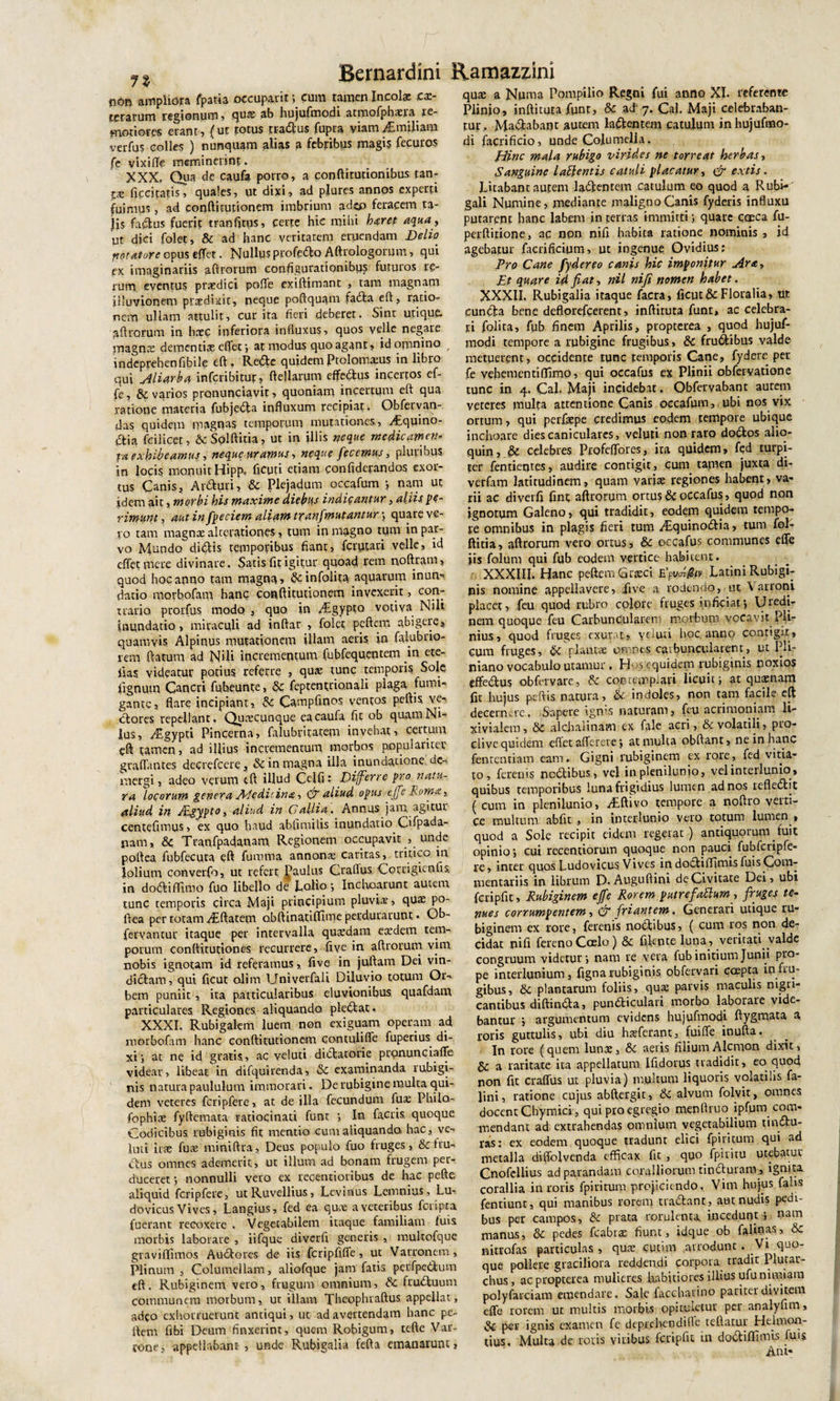 p Bernardini R,amazzini n6r&gt; ampliora fpatia occupant; cum tamen Incola: ex¬ terarum regionum, quas ab hujufmodi atmofphxm re¬ motiores erant, (ut totus tr-adus Cupra viam^Emiliam verfus colles ) nunquam alias a febribus magi? fecuros fe vixiffe meminerint. XXX. Qua de caufe porro, a conftitutionibus tan- ficcitatis, qua!es, ut dixi, ad plures annos experti fuimus, ad conftftutiooem imbrium adeo feracem ta¬ lis fadus fuerit tranfitus, certe hic mihi hyrep aqua, ut dici folet, &amp; ad hanc veritatem eruendam Delio notator e opus effet. Nullus profedo Aftrologorum, qui ex imaginariis aftrorum configurationibus futuros re¬ rum eventus praedici poffe exiftimant , tam magnam illuvionem prxdixit, neque poftquam fada eft, ratio¬ nem ullam attulit, curita fieri deberet. Sine utique, aftrorum in haec inferiora influxus, quos velle negare magnas dementias effer ■, at modus quo agant, id omnino indeprehenfibile eft. Rede quidemPtolamams in libro qui siliorba inferibitur, ftellarum effedtus incertos ef- fe, &amp; varios pronunciavit, quoniam incertum eft qua ratione materia fubjeda influxum recipiat. Obfervan- das quidem magnas temporum mutationes, ^Equino- dia fcilicqt, ScSolftitia, ut in illis neque medicamen- pa exhibeamus, neque uramus-, neque fecemus, pluribus in loci? monuit Hipp? Acuti etiam confiderandos exor¬ tus Canis, Arduri, &amp; Plejadum occafum *, nam ut idem ait, morbi his maxime diebus indicantur, aliis pe¬ rimunt , autinfpeciem aliam tranfim utantur-, quare ve¬ ro tam magnae alterationes, tum in magno tum in par¬ vo Muqdo didis temporibus fiant, ferytari velle, id effet mere divinare. Satis fit igitur quoad rem noftram, quod hoc anno tam magna, drinfolita aquarum inun¬ datio morbofam hanc conftitutionem invexerit, con¬ trario prorfus modo , quo in yEgypto votiva Nili inundatio, miraculi ad inftar , folet peftem abigere, quamvis Alpinus mutationem illam aeris in faiubrio- rem ftatum ad N«U incrementum fubfequentem in ete- fias videatyr potius referre , quae tunc temporis Sole fignum Cancri fubeunte, &amp;C feptentrio.nali plaga fumi-, gante, flare incipiant, Se Campfmos ventos peftis ve- dores repellant. Quxcunque eacaufa fit ob quam Ni¬ lus, ^Egypti Pincerna, falubritatem invehat, certum eft tamen, ad illius incrementum morbos populariter graflantes decrefcere, &amp; in magna illa inundatione., de¬ mergi , adeo verum tft iUud Celfi: Differre pro natu¬ ra locorum genera fkfedicina, aliud opus efe Roma 3. aliud in JfLgypto, aliud in Gallia. Annus jam. agitur centefimys, ex quo haud abfimilis inundatio Cifpada- jiam, &amp; Tranfpadanam. Regionem occupavit , unde poftea fubfecuta eft fumma annonx caritas, tritico in lolium converfo, ut refert gaulus Craflus Corrigienfis in dodiffimo fuo libello de Lolio •, Inchoarunt autem tunc temporis circa Maji principium pluvia:, quae po¬ ftea per totam /Eftatem abftinatiffime perdurarunt. Ob- fervancur itaque per intervalla quaedam eaedem tem¬ porum conftitutiones recurrere, five in aftrorum vim nobis ignotam id referamus, five in juftam Dei vin- didam, qui ficut olim IJniverfali Diluvio totum Or¬ bem puniit , ita particularibus eluvionibus quafdam particulares Regiones, aliquando pledat». XXXI. Rubigalem luem non exiguam operam ad morbofam hanc conftitutionem contuliffe fuperius di¬ xi i at ne id gratis, ac veluti didatorie pronunciaffe videar, libeat in difquirenda, &amp; examinanda rubigi- nis natura paululum immorari. De rubigine multa qui¬ dem veteres feripfere, at de illa fecundum fux Philo- fophix fyftemata ratiocinati funt •, In factis quoque Codicibus, rubiginis fit mentio cum aliquando, hac, ve¬ luti iras fux miniftra, Deus populo fuo fruges, &amp; fru- dus omnes ademerit, ut illum ad bonam frugem per¬ duceret ; nonnulli vero ex recentioribus de hac pefte aliquid fcripfere, utRuvellius, Lcvinus Lemnius, Lu- dovicus Vives, Langius, fed ea quae a veteribus feripta fuerant recoxere . Vegetabilem itaque familiam fuis morbis laborare , iifque diverfi generis , multofque graviffimos Auderes de iis fcripfiffe, ut Varronem, Plinum , Columellam, aliofque jam fatis, perfpedum eft. Rubiginem vero, frugum omnium, dc fruduum communem morbum, ut illam Theophraftus appellat, adeo exhorruerunt antiqui, ut ad avertendam hanc pe¬ ftem fibi Deum finxerint, quem Robigum, tefte Var¬ rone, appellabant- , unde Rubigalia fefta emanarunt, qua: a Numa Pompilio Regni fui anno XI. referente Plinio, inftituta funt, 8c ad 7. Cal. Maji celebraban¬ tur, Madabaot autem lademem catulum inhujufmo- di facrificio, unde Columella. Hinc mala rubigo virides ne torreat herbas, Sanguine lattentis catuli placatur, &amp; extis. Litabant autem ladentem catulum eo quod a Rubi-' gali Numine, mediante maligno Canis fyderis influxu putarent hanc labem in terras immitti; quare caeca fu- perftirione, ac non nifi habita ratione nominis , id agebatur facrificium, ut ingenue Ovidius; Pro Cane fydereo canis hic imponitur Ara-, Et quare id fiat, nil nifi nomen habet. XXXII. Rubigalia itaque facra, ficut &amp; Floralia, ut eunda bene deflorefeerent, inftituta funt, ac celebra¬ ri folita, fub finem Aprilis, propterea , quod hujuf¬ modi tempore a rubigine frugibus, &amp; frudibus valde metuerent, occidente tunc temporis Cane, fydere per fe vebementiffimo, qui occafus ex Plinii obfervatione tunc in 4. Cal. Maji incidebat, Obfervabant autem veteres multa attentione Canis occafum, ubi nos vix ortum, qui perfigpe credimus eodem tempore ubique inchoare dies caniculares, veluti non raro dodos alio- quin, &amp; celebres Ptofeffores, ita quidem, fed turpi¬ ter fentiemes, audire contigit, cum tamen juxta di- verfim latitudinem, quam varix regiones habent, va¬ rii ac diverfi fint aftrorum ortus &amp; occafus, quod non ignotum Galeno, qui tradidit, eodem quidem tempo¬ re omnibus in plagis fieri tum /Equinodia, tum fol- ftitia, aftrorum vero ortus, &amp; occafus communes effe jis folum qui fub eodem vertice habitent. XXXIII. Hanc peftem Cneci Latini Rubigi¬ nis nomine appellavere, five a rodendo, ut Varroni placet, feu quod rubro colore fruges inficiat*, Uredi¬ nem quoque feu Carbuncularem morbum vocavit Pli¬ nius, quod fruges exurat, veluti hoc. anno contigit, cum fruges, d planta; omnes carbuncularent, ut Mi¬ niano vocabulo utamur, H -s equidem rubiginis noxios effedus obfervare, &amp; contemplari licuit; at quaenam fit hujus peftis natura, &amp; indoles, non tam facile eft decernere, Sapere igms naturam, feu acrimoniam li- xi vialem, &amp; alehalinam ex fale acri, &amp; volatili, pro¬ clive quidem effet a (Terere; at multa obftant, ne in hanc fententiam eam. Gigni rubiginem ex rore, fed vitia¬ to, ferenis nodftibus, vel in plenilunio, vel interlunio, quibus temporibus luna frigidius lumen ad nos refledit ( cum in plenilunio, vEftivo tempore a noftro verti¬ ce multum abfit , in interlunio vero totum lumen t quod a Sole recipit eidem regerat ) antiquorum fuit opinio; cui recentiorum quoque non pauci fubfcripfe- re, inter quos Ludovieus Vives in dodiffimis fuis Com¬ mentariis in librum D. Auguftini de Civitate Dei, ubi fcripfit, Rubiginem ejfe Rorem putrefattumfruges te¬ nues corrumpentem, &amp; friantem. Generari utique ru¬ biginem ex rore, ferenis nodibus, ( cum ros non de¬ cidat nifi fevenoCcelo) &amp; filcote luna, veritati valde congruum videtur; nam re vera fub initium Junii pro¬ pe interlunium, figna rubiginis obfervari coepta in fru¬ gibus, &amp;c plantarum foliis, qua: parvis maculis nigri¬ cantibus diftinda, pundiculari morbo laborare vide¬ bantur ; argumentum evidens hujufmodi ftygmata a roris guttulis, ubi diu hxferant, fuiffe inufta. In rore (quem Iunx, &amp; aeris filium Alemon dixit, a raritate ita appellatum Ifidorus tradidit, eo quod non fit craffus ut pluvia) multum liquoris volatilis fa- Jini, ratione cujus abftergit, 8c alvum folvit, omnes docent Chymici, qui pro egregio menftruo ipfum com¬ mendant ad extrahendas omnium vegetabilium tindu- ras; ex eodem quoque tradunt elici fpiritum qui ad metalla diffolvenda efficax fit , qu° fpiritu utebatur Cnofellius ad parandam coralliorum tinduram, igniti corallia in roris fpiritum projiciendo. Vim hujus fahs fentiunt, qui manibus rorem tradant, aut nudis pedi¬ bus per campos, &amp; prata rorulenta, incedunt ; nam manus, &amp; pedes fcabix fiunt, idque ob falmas, &amp; nitrofas particulas , qux cutim arrodunt. Vi quo¬ que pollere graciliora reddendi corpora tradit Plutac- chus, ac propterea mulieres habitiores illius ufu nimiam polyfarciam emendare. Sale faccharino pariter divitem effe rorem ut inultis morbis opituletur per analyfim, per ignis examen fe deprebendifle teftatur Heltnon- tius. Multa de roris viribus fcripfit in dodiffimis fuis Ani-