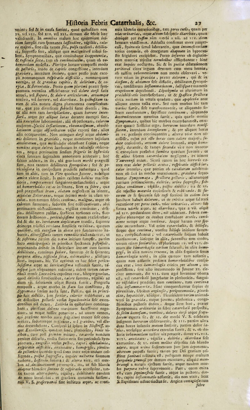 xerint; fed &amp; in caufa fuerint, quod quibufdam non iv. vel vii. fed xiv. vel xxi. demum die febtis hxc valedixerit. In omnibus malum hoc epidemium ini¬ tium fumpfit cum fpontanea laffitudine, vigiliis, calo¬ re majori, fine ulla tamen fiti, pulfu tardiori, debilio¬ ri, fuppreffo fere, aliifquc quae malignitati tribui fo- lent, Symptomatibus, qua: comitabatur in appetenti a, Sctufficula Jicca, tam ob continuitatem, quam ob ve- bementiam molefta. Plerique horum conquefti modo de pedoris, modo de capitis congeftione , interdum graviore, interdum leviore, quam preffo pede exce¬ pit nonnunquam refpiratio difficilis , nonnunquam vertigo, ut Sc gravitas capitis, Sc delirium, Sc c&lt;?- , &amp; (t emutatio . Porro plurimi praeter fym- ptomata recenfita afficiebantur vel dolore dorfi fatis atroci, vel Jtupore, Se dolore articulorum, artuumque tenfivo, vel horrore, vel diarrhoea. In quibufdam ta¬ men Sc alia notatu digna phaenomena complicaban¬ tur, quae pro diverfltate fubjedi fuere diverfa , ita, ut alii non tam horripilatione, quam horrore inten- fiori, atque per aliquot horas durante correpti fint, alii raucedine laboraverint, alii obpethoram, calorem majorem ,\faciei inflationem, rheumatifmum, obnubi¬ lationem atque obfcuritatcm vifus experti fint, alios alia occupaverint. Non attingam dorfi atque abdomi¬ nis dolorem in gravidis , neque mentionem injiciam anxietatum , quae medculofos obruebant f e pius, neque vomitus atque dolores lumborum in calculofis obferva- tos , neque pertinacem fenfum frigoris in hyftericis circa futuram fagictalem annotatum adducam ; hoc faltim addam, in iis, ubi graviores morbi praegredi funt, non tantum debilitates fyncopticas ; fed Se pe- riculofiora in confpcdum prodii fle pathemata , quod tum in aliis, tum in Viro quodam Juvene, nobifque amico videre licuit. Is enim exiflens habitus macilen¬ tioris , temperamenti fanguineo-melancholici , atque ad hxmorrhoides coecas inclinans, licet ex febre , quae poli praegreflam iram , dixtam negledam in itinere, acidulas Selteranas, neque decenti modo in ufum vo¬ catas, non tantum febris continua, maligna, atque ob calorem luminum, fudorem fere colliquativum, alvi pertinacem obftrudionem, vigilias continuas , deli¬ ria, debilitatem pulfus, fpafticas tortiones oris, floc¬ corum ledionem , periculofiffima typum praefeferebar; fed Se die xv. tertianam duplicatam tranfit, fequente deinceps triplici tertiana fimplicis recidiva, quarum qualibet, etfi exceffum in dicet a pro fundamento ha¬ buerit, diverfffimis tamen remediis tradlanda erat, ut Se poftrema partim die vacuo initium fumpfit, partina loco anticipationis in prioribus fpedanda pofipefuit, terminando deinde in Febriculam lentam cum furnrna debilitate, continuo fudore, faetorem de fe fpirante; purpura alba, ttifficula ficca, oedematibus , aliifque 5 licet, inquam, hic Vir optimus ex hac febre pcricu- loftffima xque ac intricatiffima reftitutus fuerit, vi- refque jam aliquantum redierint; eidem tamen catar- rhali menfe Decembrispofitus erat, hocquegravius, quod deliriis ferocioribus, calore fummo, vigiliis ad diem vii. folurionis ufque ftipata fuerit . Progreflu temporis , atque morbo in Jtatu fuo condituro , Se Syptomata fenfim aucta funt. Pulfus, qui in princi¬ pio fuit debilis, jam fortior, celerior reddebatur, ut de doloribus pedoris veifus hypochondria fefe exten¬ dentibus nil dicam. JJeliria in quibufdam continua¬ bant , pleiifque dolores maximum faceffivete nego¬ tium, ut neque ruffire potuerint, ad unum omnes, qui prxfente morbo aurx frig-diori temere fefe cona- m i fere, fudoremque neglexere, vel gravius, vel diu¬ tius decumbebant. Confpexi id ipfunr in Illufiriff. at¬ que Excellentifs. quodam fene, plethonco, binis vi¬ cibus, cum polt primum exitum, catarrho nondum penitus difeudo, multa ftatimorta fintpericulofaSym¬ ptomata, congefiio verfus pedus, caput, Ophthalmia, refpiratio difficilis, anxietates , h&amp;mopiyfis, plenitu¬ do pedorisefpumido quafifono inter lefpirandum col¬ ligenda , pulfus fupprejfus, inquies nodum a fomnum turbans, laffitudo funuva : Se altera vice, etfi mor¬ bus a d jdedinationem pe» venerit, ita, ut fub blanda diapnoe blandior fomnus Sc refpiratio accederint, tan¬ ta; tamen alter aiione s, vigilia, debilitates eundem de novo invafulnt , ut graviora metuenda fuiflenr, .tiifi V. S. prafervanui fine inftttuta aeque, ac conti¬ nuis blandis excretionibus, tam puros cutis, quam per vias urinarias, atque alvum fub fpecie diarrhxa, quam denique per tuffim vim morbi a vii. ad x i v. diem laxatam vidiflemus. Adduda confirmat mors pauper¬ culi, hydrocele funul laborantis, quae intumefeentiam totius corporis, ob denegatam diapnoen in hypocau- fto frigidiori excipiebat. Porro infantes ob deglutio- nem materiae rejedae torminibus affligebantur: hinc erat inquies noduma. Sic &amp; in puella dilatationem peritonxi circa inguen dextrum cum metu herniae, ob tuflim vehementiorem non modo obfervavi &gt; ve¬ rum etiam in gravida , praeter dolorem , qui Se in dorfum,&amp;c abdomen fefe diffudit, debilitates fyncopti¬ cas-, tonfillarum inflammationem, ladifque e mammis eruptionem deprehendi. Lipothymix ut plurimum in pradebilitatis increbefcebant, ut Se fpaflicx ftridura circa nucham in vetula quadam, quae apoplexia ante aliquot annos tada erat. Sed cum morbus hic tam varius fuerit, fefe transformaverit, ut aliquando fe¬ brem continentem , faepiffime continuam , aliquando intermittentem mentitus fuerit , quis quxfo omnia Symptomata, quibus hic morbus exacerbatuseft, enar¬ rare queat? Sufficiar ergo, horrorem interdum remif- fiorem, interdum intenfiorem , Se per aliquot horas in iv. perfonis continuantem, altera vite non ac- ceffifle, cujus per odo horas cum calore majori, fu¬ dore copiofiori, artuum dolore immani, atque htmo- ptyfi, durantis, Se tamen fecunda vice non annota¬ ti exemplum praebebat foemina quaedam Juvenis , ut Sc alius febrem catarrhalcm negligens , ex itinere Taurenenfi redux. Sicuti autem in hoc horroris co¬ mes erat dolor pedoris acutus, refpiratio difficilior, calor intenfus, quae partim ob calidiorum adhibmo- nem ob loci in morbo mutationem, graviora feque- bantur Symptomata , ftndurx pedoris , aliarumque partium pertinaciores, deliria, urina fuppreffio, fub- fultus tendinum , vigilia, pulfus debilis : ita Sc xr. die rejeclio materie copiofioris Sc rubicunda, Sc fac¬ torem de fe fpirantis fub tuffi fortiori in eodem loco junctum habuit dolorem, ut de critica atque fal itari excretione per poros cutis, vias urinarias, alvum fub forma udoris aeque, ac diarrhoea, 'que a vii. ufque ad xiv. perdurabant diem, nil adducam. Febres com- poftta plerumque cx duabus conflabant acutis, conti¬ nente nempe atque* continua. Atque harum tres fpe- cies occurrebant. Vel enim catarrhalis, Sc biliofa, ficque duae continua, vomitu biliofo initium futuen¬ tes , complicabantur , vel catarrhalis faciam habuit continentem, hineque in aliis, juvenibus non modo, verum etiam fenioribus, ut plurimum 1 v. vel vii. de¬ mum die h&amp;morrhagia narium falutnri, in aliis htmo- ptyfi, in aliis vomitu cruento, in aliis fequioris fexus hxmorrhagia uteri , in ajiis quatuor tam adfuetis , quam non adfuetis peifouis hxmorrhoidibus confpi- cua erat , imo hxmorrhagia critica per alvum , co- piofiffima, fine ullo incommodo in Juvene xx. cir¬ citer annorum, die vii. cum aegri levamine oborta &lt;fl, vel catarrhali jungebatur in plethoricis, fangui- ne vifeidiori praeditis j tum continens, tum continua alia inflammatoria. Hinc conquerebantur f.rpius de phrenitide, febribus anginofis , peripneumonia, pleuri- tide, hepatitide, aliifque. Fleuriiidem veram animad¬ verti in gravida, eaque juvene, plethorica , conge- ftionibus pecoris dedita . Atque licet haec , praeter Symptomata ordinaria in febre catarrhali perfpetla, Sc Jitim intenfam, vomitus, dolores dorfi atque fcapu- larum experta fit, Sc 11. die morbi V. S. celebrata infignem horrorem obfervaverit, Sc 1 1 r. partim ultra duas horas infantis motum fenferir, partim dolor la¬ tius, verfufque anteriora extenfus fuerit, Sc v, ob do¬ loris vehementiam tuflire vix potuerit, donec VI. vi I. Vili, anxietates , vigilia , deliria , diarrhoea fefe cxerueiint, Sc xr. etiam melius difpofita fub blando udore, atque urina fedimentum jam jam deponente, abortum perpeffa fuerit; raivcn per Dei gratiam pri- ftinae fani tat i reflituta eft, poflquam nempe multum fanguinis grumofi per merum excretum , aliquid rnem- branofi a natura ejedum fuerit, atque tandem mor¬ bo purpura rubra fupervenerit. Puer , quem enixa cfl, cum feptimefiris fuerit, atque in pedtore, dor- fo, capite inflammatio adfuerit, diu non vixit, licet S. Baptifnute adhuc tindus fit, Angi.'a contagiofa cum