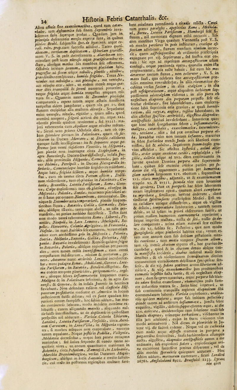 Alios affecit fine exanthematibus, quod tum r4Mr- yhales, tum dysenterica fub finem Septembris inva- lefcentes fatis ’ fuperque probat . Quaedam jam m ■principio dyfententix menfes expertae funt, in quibus pilulas Subi fubjun&amp;is fpec.de hyaanth. atque co- rfl.ll. rubr. prap. cum fucceffu adhibui. Taceo quoti¬ dianam, tertianam duplicatam , ifchuriam giavifli- xnam V. S. in pede decrcfcentem , diarrhoeam tor- minofam poft iram nitrofis atque pracipuantibus n 1- (ftam» aiiofque morbos his rnenfibus fefe offerentes. Oftobris initium ferenum, utcunque placidum fuit, progreffus ad finem ufque nebulis, pluviis , nivibus, ^rzjwdzwziwconfpicuus, humido frigidus. Totus -Zyo- «onfcr aut nebulofus , aut pluviofus , aut ventofus, aut nivofus erat, adeo , ut eodem menfe neque^«4- wor dies tranquilli &amp; fereni numerari potuerint , neque fn^zek atque humida tempcftas unquam mi¬ nuta fit . Quamvis autem 6c December pluviofus comparuerit , tepens tamen atque xftatis Simillima tempeftas eidem jungebatur , quam vix per iv. dies flantem excipiebat alia multum diverfd • Sequebatur enim vento fa, nivofa, rigidior , quam ullo, quod memini tempore, frigori acriori die xx. atque xxi. obortis pluviis quidem remittente , fed xxm. ma¬ jori vehementia cuni^{quilone atque nivibus redeun- te, Sicuti vero priores Octobris dies , tam ob cae¬ lum fplendore plenum in Palatinatu, quam fa¬ cit atem in Ducatu Montano , ac Drefda calidiores quoque fuiffe intelligimus: ita &amp; fequentes atque po- jlremos jam venti rigidiores Fenetiis, in Hifpania, jam pluvia non interruptae circa Scaphufiam , in Bononienfi, Ducatu Guardifballenfi, Jnbfz Juo- nis , aliis provinciis Hifpania, Camenecia, jam «z- z/w Holmia, Petripoli , in_ Ducatu Nuvogardia in¬ ferioris, Cameneciaque humido frigidiores reddebant. Atque haec, frigida fcilicet , atque humida tempe¬ ftas , cum ob ventos circa Portum oflium. , Dukh- num violentiores, tum ob pluvias in Palat inatu , Co¬ lonia, Bruxellis, Lutetia Parifiorum., Roma, Geno- v&amp;, Calpe copiofiores tum ob glaciem, nivefque. in Mofcovia , Polonia, ncancnicplacidiori ze- re felutas per omnem Novembrem, continuabat. De¬ nique &amp; -D ecember au sztemperatiori, pluviis frequen- tioribus ftipata , Batavis, &lt;7**//zV , Germanis, Po/&lt;?- aliifque illuxit, tantumque abeft , ut talis per- manfetit, ut potius turbidus fucceffecit . Teftes funt non modo ventivehementiores Roma, Liburni, Fe¬ netiis, Neapoli, in Lacu Lemano, Maclopoli, Ru- pelU, Hanovera, Colonia Agrippina, in pranconia , Hafnia , in mati Balthico fefe exerentes, verum etiam nives cum acerbiffimo gelu in Mofcovia, , Polonia, Suecia, Holfatia ,Saxonia, Gallia, Heivetia, Hif¬ pania , Bavaria invalefcentcs: Remi fu quidem frigus in Bavar-ia, Polonia, aliifque regionibus perpaucos dies , mox tamen rediit intenfjfmm , cum omni tempeftatum infolitarum , nivium &amp; ventorum , ge¬ nere. Autumno nunc arthritis Londini inciebtefce- bat, nunc podagra Roma, Jliediolani, Geneva, Lute- tia Parijtorum , in B at avia, B ero lini affligebat. Ro¬ ma eodem tempore pleuritides, peripneumonia, angi¬ na , alisque febres inflammatoria 'frequentes erant. Maligna &amp; in Palatinam inferiori , tk in agro Lu- nenji, &amp; Genova, &amp;c in infula Junonis in homines fraviebant. Non defendam eafdem vel clajftcula Hif- panorum prafdiaria mediante ex America in locum pofteriorem fuiffe delatas, vel ex fonte quodam im¬ puriori ortum fumpfiffe, hoc faltim addam, has mo¬ do continentis Schema , modo indolem continua ex- hibuiffe , cutem aliquando maculis , aliquando nui- lis fuiffe interftindtam , ut de duplicatis in quibufdam pcrfpedfis nil adducam . Fariola Colonia Ubiorum, Londini, Lutetia Parifiorum, Ferfaliis., circa Autri- cum Carnutum, in Luna Filia , in Hifpania regnan¬ tes , fi morbos reliquos non exupeiabant , numero tamen «quabant. Neque peJHsin Podolia, Folhynia, Moldavia decrefeebat &gt; neque lues pecora occupans remittebat fed latius ferpendo &amp; eundo tantas ac- quifivit vires , ut eorum quantitatem maximam in Bohemia, cucs.Pofo.nium, Zamnofcii, in Luhuania, Marchia Brandemburgica, veifus Ducatum Magde- burgicum, aliifque in locis Saxonia e medio fufiule- xit, cui malo in poftremis regionibus multum fave- Catarrhalis, &amp;c. bant miafmata putredinofa a cicadis relidta . ^-&gt;acte* rum pister paralyfes , apoplexias Roma , Mediola¬ ni, Berna, Lutetia Parifiorum , Hamburgi. fefe fi- ftentes , nil memoratu dignum mihi occurrit . Iti¬ dem rnenfibus Virgo qusdam Viennenfis poft V. S• ob menfes parciores in pede inftitutam , crocique ef- fentiam adhibitam, fluxum menfium nimium incur¬ rit , quem adftringentibus ab ordinario prsfcriptis expugnare per vij. Septimanas , fed erat co¬ nata : hic ego ad repetitum antorgaflicorum ufum confugi, neque poenitenda opera, quandiu enim ifta propinarentur, fatis re6te habuit, fed cum his mo¬ deraretur tantum fluxus , non tolleretur , V. S. in manu fuafi, qua celebrata fine antorgaflicorum prs- fidio omnino convalefcebat. In aliis rheumaticos de¬ cubitus verfus faciem , in aliis otalgiam , in alia poft refrigerationem, atque aliqualem lochiorum fup- preffionem odontalgiam vidimus i in alio puero ob neglectam diapnoen diu purpuram perpeffo fefe of¬ ferebat cheilocace, five labrofulcium, cum exulcera¬ tione labii fuperioris oris gravius, ac quafi haredi- tarium, alii coryza, angina, tujfibus laborabant ^ m aliis affe&amp;us fpafico - arthritici, digejHvo-diapnoico- antifpafticis fubiati invalefeebant . Innumerae quo¬ que hinc inde fpargebantur febres , inflammatoria, maligna, catarrhales , exanthematica, intermitten¬ tes , tertiana , alis , fed prs omnibus purpura al¬ ba. Invadebat enim non tantum infantes, maturius in febre fcarlatina menk-Junio aeri liberiori cora* miffos, fed &amp; adultos. Sequiorem fexumduplo gra¬ vius afficiebat . Sic affedtus hyfierici , animi abje- Elio, ardor atque anxietas cordis , cephalalgia , vi¬ gilia, deliria ufque ad xvi. diem continuantia m Juvene quadam Domina purpura alba Supervenie¬ bant , quibus fefe excretio critica pattim per /«- dorem die vij. apparentem , partim per hamorrha- giam narium largiorem xiv. obortam , Sequentibus xvi. etiam rnenfibus, adjunxit, ut &amp; exanthematum eruptio xi. «Se xviii. fecunda vice cum levamine fefe prodens. Dus ex puerperis hac febre laborantes meam implorarunt opem, quarum alteri camphora- ta myrrhata , firqiliaque interne' dederunt , alteri tin&amp;uras fpiritnofiores prxfcripfere Medici. Etli ve¬ xo calidiora utrique diffuaferim , atque ob vigilias &amp; deliria , temperatiora laudaverim , tantum tamen abfuit, ut id ipfum in priori obfervatum fuerit, ut potius maflara humorum commoventia repetierint , ficque impetite tratftata, nulla de fti, nullo de do¬ lore conquettns , mina etiam naturali fere exiften- tc, die xi. fublata fit . Pofferior , qus non modo fpongiofioris atque plethorici^habitus erat, verum et¬ iam ante annum cum fub initium geffationis men¬ fes continuos , tum medio tempore fluorem album, tum vij. menfe abortum experta eft, hoc giavius de¬ cumbebat , quod &amp; in abortum denuo abfque cau- fa manifefia inciderit , duabus infimul molis_ fece- dentibus , «Sc ob violentiorem fecundinarum_ diutius remanentium extradtionem debilitates Jyncopticas fen- ferit, &amp; die vij. fudore prsfente aerem liberiorem, ad- nl i fa-it , &amp; viij. exanthematibus jam prodeuntibus cnematis injeftio fatfta fuerit, &amp; ob negkcStam diap¬ noen, dum furgeret maturius, atque purpura fub blan¬ do udore fenfim evanefeente, rhumatifmo pedis fum- me dolorifico tentata fit . Serio hinc imperavi , ut fub continentia tranquilla regimen diapnoicum fibi commendatum haberet. Fariola copiofiores, -ordina¬ riis quidem majores , atque fub initium pellucida; deinde tamen ad ambitum inflammata , juncta febre exquifita, vigiliis,&gt;del\t\\sfuppurafcentesxquc, ac die xiv.exiccata, decidentefque cum folutione mali fub blanda diapneea, urinxque turbatione , vifebantur in filia jam adultiovi , cujus in fratre mitiorem vim morbi animadverti . Nil dicatu de pleuritide in Ju¬ vene vij. die fudori cedente . Neque vel de cachexia cum nodis atque abfceffu mammae in puerpera a purgantibus fortioribus, fuafu batbitonforis aflumptis audta, digejlivo, diapnoico antifpafiicis autem a me ordinatis, fub copiofiori fudere, copiofiorique uri¬ na excretione fucccflive penitus difparente , vel de aliis morbis fporadicis quicquam adducam . Hoc faltim addam, mortuorum numerumficun Londini 36761. Amflelodami 8911. Brunfvici 12,33. Lycao¬ nia 400: