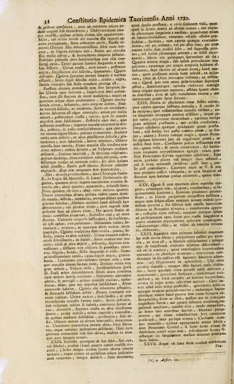 t r rL_ 0 InKic &amp; pedore confpicux , mox ad extremos ufque pe¬ dum ungues fefe expandentes ; Obfervatumquc pau¬ cos evafifie, quibus primis diebus illx apparuerunt. MiJes , cui tertio morbi die maculae illae ingenti ag¬ mine proruperant, fexto celerrime periit. Puella de¬ cennis Olitoris filia vebementififima febri cum hor¬ rore , ac frigore correpta fuit ; ftatim per exordia fltis multa aderat , &amp; incontinens corporis jadfatio. Poftridie peticulis pene lenticularibus tota vifa con- fpergi cutis. Tertio parum fynceri fanguinis e nari¬ bus ftillavit . Urinae craflx , mox tenues , poftremo nigr$j Dejediones alvi biliofx, fpumantes. Quarto deliravit. Quinto fyncerus iterum fanguis c naribus effluxit . Sexto rigor febrilis rediit , multa , nigra, foetida vomuit i fub Solis occafum mortua eft. Puellam alteram meminifle non fine lacrymis Ju¬ bet Uxoris mete fotorem , hujufmodi febri preben- fatn, cum illi fluerent de more muliebria &gt; eaque ad •quartum ufque diem perdurarunt . Quinto naufea- bunda aderat, infomnis, toto corpore dolens. Mul¬ ta vomuit biliofa, ac virulenta. Sexto ad meridiem» qovus fubortus eft rigor extemplo •, urina: per initu tenues , poftmodum craflx , rubra;, qux in matula depofirx non fubfidebant . Poftridie ejus diei , quo ceflarunt menftrua ; ingentes maculx purpurex in dor- fo, pecore, &amp;c collo confpiciebantur, qux dein no¬ vo exorto rigore febris, penitus evanuerunt. Septimo verba cum delirio •&gt; ex alvo dejediones biliofx, gra¬ veolentes ; nox laboriofa , lentor dentium. Octavo xemifla funt omnia. Nono maculae i lix dcnfioie exa¬ mine rediere: crebra fpiratio , ad Vefpcram multum deliravit . Decimo intercifa , &amp; deficiens refpiratio, aurium Auditas; circa meridiem valde dcliiavit, con- feftimque rurfus ad mentem rediit. Ex alvo irritata nihil feceflit . Paulo poft oborto ftertore celeriter expilavit. /Etas erat annorum tere feptendecim. Nec , diverto prorfus more , duo Chirurgiae ftudio- fi, in Regio SS.Mauritii, &amp; Lazari Nofocomio de¬ gentes, quorum alteri ingens maculatum examen fe¬ cundo die, alteri quarto, apparuerat, defundi funt» Prior quidem decimo &gt; -alter vero decimo quatto» Neutri conturbata alvus ; irritata eadem pauca detru¬ dit tenuia» biliofa, mordacia» uterque diebus paribus gravius habebat. Alterum memini haud abfimili fato demortuum , cui prodire modo , mox regredi vifx peticulx funt ad plures vices . Hx autem ftatim ab ioiiio confeftim eruperant . Robuftus erat » ac xtate florens. Univerfa corporis laflitudine, &amp; fradione, ut ipfe ajebat, conquerebatur. Sitibundus valde'. Se¬ cundum , tertium , ac quartum diem eodem more tranfegit. Quinto exafperata funt omnia, pauca, bi¬ liofa ,°tenuia exalvo reddidit. Urina: impenfe rubrae, oculi fcintillantes, ac lucidi. Sexto evanuerunt ma¬ cula:', nihil ab alvo dejecit , deliravit. Septimo con- vulflones . Odavo vox obfcure fe prodebat, extre¬ ma, frigida, livida, ftillae fanguinis e nafo. Nono ad intelligentiam rediit, pauca dejecit nigra, graveo¬ lentia . Undecimo convulfiones iterum vifa: , tota- que maculis denuo foedata cutis. Decimo teitio. vox pene defecit , Vefpere obiit . Jurifconfultum juxta D. Pauli xdem decumbentem febris acuta continua cum dolore lateris corripuit . Sitibundus admodum aderat, &amp; pervigil ', urinas reddidit multas , turbu* lentas, albas, qua: nec depofux fubfidebant . Alvus commode habebat. Quinto die vehemens .«ftuatio, &amp; ftotnachi faftidium adfuit . Potum continere mi¬ nime valebat. Urince eaedem , indiliindis , ac pene inconfpicuis maculis foedata cutis . Sexto deliravit. Sub vcfperam mitius fe habuit, commota fponte al¬ vus , dormivit . Septimo multa ex alvo feceflerunt fponte , proba: indolis; urina: copiofx , concodx , in quibus multum fubfidebat , profluxere ; fuis de- fiit. Octavo motus ad alvum intetmiflt; mens emo¬ ta. Undecimo conturbata iterum alvo, febre libera¬ tus, atque omnino judicatione abfolutus. Huic cum primum conturbari vifa fuit alvus, multus ex utra¬ que nare fanguis erupit. _ . XXIII. Profedo quotquot ab hac febri, fati ope, vel Medici, evafete (haud paucos autem evaflffe mc- jnini , ) hofce utique omnes fponte oborta ventris turbatio , eaque critice ad perfedam ufque judicatio¬ nem recurrens , integre abfolvit . Sane neminem. quod fande profiteor, e vivis fublatum vidi, quot¬ quot is fponte evenit ad alvum motus , cui copio- fa plerumque fanguinis e naribus, quandoque etiam ab hcernorrhoidalium venarum ofculis ctfufio prx- ludebat . Sudores , tum extera: quxque evacuatio- tiones, vel per urinam, vel per alias vias, per quas natura crifes fuas moliri folet , vel fuppreffx peni¬ tus , vel irritae plerumque aderant , ac nihil decer¬ nentes ; faltem vix quidquam fperandum ab iis » Quodve mirere magis, fub ipfam peticularum eru¬ ptionem , earumque per totum corporis habitum ef- fuflonem, fxpc oborto ad alvum motu, haud pau¬ cos , quos prolixum nimis foret referre, ex infpe- rato, vclut ab Orco revocatos vidimus» ac reftitu- tos ; Quod jam tum antea defxvientibus fuperiori xftaie , Autumumque variolis obfervare contigit haud exiguo aegrorum numero, aflidua fponte obor¬ ta diarrhxa , mox ab ipfo variolarum exortu , aut incremento prxter fpem fervato. XXIV. Noxia ut plurimum vente fedio aderat, tum extera quxque inftituta remedia , fi modo il¬ la excipias, qux collabentibus tuendis viribus , ne- ve fanguinis compages penitus diffilirec inque pc- jus rueret, opportune occurrebant , cardiaca nempe grata aciditate prxftantia , aut acidis confociata . Neque calidiora quxque quidquam quam prxfta- bant , ni fi forfan hoc pado camino oleum , ut fer¬ tur , addere ; Frxno nanque magis , quam ftimu- lo egebant humores jam ad orgafmum proni , ac nefcii flate loco . Cundando potius reflituenda erat res, quam velis , &amp; remis occurrendo. Ad humo¬ rum impetum compefcendum egregie _ etiam prx- ftiiit Peruvianus Cortex opportune adhibitus .. Ejus enim prxfidio plures Vel integre funt reftituti , vel fi forte nonnulli recidivas pafti funt , pau¬ lo poft convaluere . Cxterum xque ac V. S. mi¬ nus profpere ceffere veficantia, in qux fanguini ad fluorem apto habenas potius mitterent , quam coer¬ cerent. XXV* Quod fi ante quartum diem materies tur¬ geret, primxqux vix, ut ajunt, cruditatibus, acin¬ quinamentis fcaterent ; Emetico prudenter admini- ftrato , ut blanda purgatione tempeftive lnltituta , neque non folum ullam unquam noxam exinde pro- fedam memini , fed felicius inde eduda humorum faburra in ftomacho contenta , exanthemata appare¬ re , collapfas vires reftitui, naturam denique ipfam ad perficiendum opus fuum pro tmfe fanguinex a pravo miafmate expurgatione aptiorem confurgere, validioremque effici , ac Velati ab intentu revoca¬ ri, obfervavi, XXVI. Equidem cum primam fuboriri coeperant hx mali moris febres ; purgationes paffim per exor¬ dia , ut mos eft , a Medicis adhibebantur ipfeque e-^o ab hujufmodi methodo minime abhorrebam , vel ob id maxime , quod ventriculum impuritatibus oneratum, in plerifque noveram , minimeque cun¬ ctandum in iis cafibus effe fapienter Medicos admo¬ neat (a) Hippocrates in aphorifmis . Ubi vero prodire maculx , totaque illis foedari cutis videba¬ tur , facro quodam metu percelli mihi animum commoveri , perturbari fenferam , maximeque exu- mefeere , ne forte tetradiis ad interna humoribus, omnia in pejus quam celerrime tuerent . Cum au¬ tem nihil inde noxx proficifci , quinimmo mitiora quxque evadere animadverterim , turbatoque leniter plerifque ventre haud paucos hoc more fervat os ob- fervaverim, fecus ac illos, quibus aut in pnncipio negledum fuerat ; aut parum falutare creditum-.hu- iufmodi auxilium, eundis dein , modo tempeftive, ac bono fato accerfitus fuerim , blandam purga¬ tionem , aut etiam robuftioribus leve emeticum prxfcripfi , laeto perfxpe eventu ; Cardiacis nam¬ que remediis , quibus oppugnanda aderat rebus » tum Peruviano Cortici , li forte hunc etiam i fubfidium acciri opus, erat , referabancur fores, li- cebatque iis fanguiacam maffatn minime de p faCXXVlI. Atque ob hanc forte caufam celebriores (a) 4. jdphor. io.