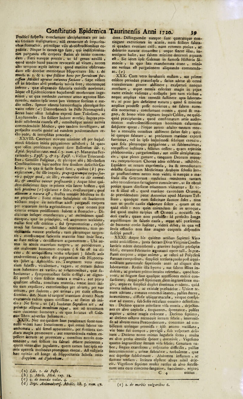 Pra&amp;ici fufpe&amp;a conclamant alexipharmaca per ini¬ tia febrium malignarum, nifi exonerato ab impurita¬ tibus ftomacho, primifque viis abobftru&amp;ionibus ex¬ peditis . Neque is tamen ego fum, qui indifcrimina- ***** purganda effe corpora ftatim ab initio conten¬ dam . Fieri nanque poterit , ut id genus auxilii , quod modo haud paucos revocavit ad vitam, necem alio tempore xgris inierat; quod maxime obfervan- dum effe docebat memoratus Hippocrates lib. i. de morb. n. i. 8c 2. qua fcilicet bono per fortuitum fuc- cejfum Aie dici agrotos curantes faciant . Saepe vifum cft in febribus alvi profluvia noxia fore, mortemque inferre , qux aliquando falutaria extitiffe novimus. Idque eft Epidemicorum hujufmodi morborum inge¬ nium , ut qua methodo currente anno aegrotos libe¬ raveris, eadem ipfa anno jam vertente forfitan e me¬ dio tolles. Sponte oborta haemorrhagia plerofquefer- vatos refert (a) Dicmerbroech in Pefte Neomagenfi; Secus hanc olim lethalem experti funt Tolofates, ac Lugdunenfes . Ita fcilicet ludunt morbi} Ingens pro¬ inde adhibenda cautela eft, omnibufque animi nervis contendendum Medico, quo tandem inveftigato, ac perfpedto morbi genio ad eundem perdomandum re- &amp;o pede, &amp; intrepidus procedat. XXVIII. Cxterum novum minime eft per hujuf¬ modi febrium initia purgationes adhiberi } Id quo¬ que olim proficuum experti funt Ballonius lib. 1. Epid. Septalius caut. med. I. 5. num. 47. Manardus Fer- rarien fis 5. Epift. 3. &amp; 13. Epift. t. Vidlor Trincavel- lius , Gentilis Fulginas, &amp; plerique alii; Morbofam Conflitutionem huicnoftrx fere fimilem deferibitGa¬ lenus , in qua ii facile fanati funt , quibus (b) pra- exftccatum, fic ille inquit, pr&lt;epurgatumqne corpus fue¬ rit ; quippe quod, ait ille, evomuerint ex iis nonnul¬ li i &amp; omnibus venter profluxerit ; Atque hinc qui¬ dem didicimus fxpe in primis viis latere hoftem , qui nili protinus (c) ejiciatur e fede, eveliaturque, quod alienum a natura eft , fruftra tentabit Medicus in fi¬ ne propellere . Forte etiam Subalpinis ob lautiorem vidfum major iis neceflitas adeft purgandi corpora per acutarum initia xgritudinum , qux omnes prx exteris ortum potiffimum habent a ftomacho . Di¬ dicimus infuper exanthemata , aC excrctiones quaf- cunque, qux in principio, vel augmento accidunt, nullas fere effe criticas , fed fymptomaticas , cujuf- modi hx fuerunt , nihil fane decernentes, tum pe- riclicantii naturx prxludia , tum plerumque turgen¬ tis , morfcumque facientis tnaterix hinc inde larx, ac ftare nefeix , certiflimum argumentum . Ubi au¬ tem in acutis materiam turgere , ac putridorum , aut malorum humorum copiam ( fi fas eft ita di¬ cere , &amp; amiquiflfima verba ufurpare ) fubefle ani¬ madvertimus, eadem die purgandum dTe Hippocra¬ tes jubet 4. Aphorifm. ic. Turgentem vero mate¬ riam fubefle, virulentam, vagam, ac certam fedem non habentem ex variis, ac vehementibus, qux fu- boriuntur , fyniptomatibus facile colligi, ac digno- fci poteft ; cum fcilicet natura a multa , aut prava qualitate affecta, concitata materia, tentae inter ini¬ tia eam expellere, excretionibus per alvum, per vo¬ mitum, per fudores , per urinas, per cutis efflore- fcentias, &amp;c. Num id turgere materiam docet? Num evacuanda eadem quam citi (Time , ac ftatim ab ini¬ tio ? Ne forte , ut (d) laudatus Septalius ait , ad prinieps aliquod membrum repat , aut ad terminum eum ducantur humores , de quo locutus eft Gale¬ nus libro adverfus Julianum. -XXIX. Nec me quidem latet paradoxam forte non¬ nulli videri hanc locutionem , qui omni labore ex¬ anthemata , ubi femel apparuerint, per fortiora car¬ diaca magis promovere , aut retrocedenda eadem ex¬ pellere «erum ac provocare , omnibus nervis con¬ tendunt , rati fcilicet ita falvari dfcbere patientem , quem virus alias jugularet, quem tamen hxcipfa ni¬ mis operofa methodus promptius enecat. Aft vulgaris hxc opinio eft longe ab Hippocratica Schola rece- Supplcm. ad Sydenham. (a) Lib. 1. de Pefte. (b) 5. Aieth. Med. cap. n. ( c) 4. de tuenda valet. 4. dens. Diftingucndx nanque funt quxeunque con¬ tingant excredones in acutis, num fcilicet faluta- li quadam eveniant erili, num erroneo potius , ac delcterio naturx conamine; utque finerc illas, in¬ tercipere hafce, aut faltem minime deterreri xquum eft . Sic idem ipfe Galenus in farnofa Hiftoria Si¬ monis , in quo lata exanthemata erant , mini¬ me veritus eft purgationem aliquando commenda- re. (e) XXX. Cum vero invaluerit malum , aut primae crifeos periodus prxterlapfa , fatius aderat ab omni remediorum genere abftinere ; exafperari nanque morbum , atque omnia celeriter magis in pejus ruere exinde vidimus , collapfis jam tum viribus , neque amplius vim remedii fuftinere apta laboran¬ te, ac pene jam deficiente natura ; quod fi minime amplius prodeffe poffe novimus , ne faltem reme¬ diis noceamus , conclamant omnes , quod &amp; ma¬ gno, &amp; bono viro dignum inquit Celfus, ne quid¬ quid prxeipiamus , quod confirmatam artis aucto¬ ritatem malevolentiflimorum hominum calumnix fubjicere queat . Neque autem adulto tantum mor¬ bo a remediis omnibus abftinere fatius fuit ; quin id quoque falutare , ac proficuum maxime experti fuerimus, vel in ipfo hujufmodi febrium exordio, qux fola plerumque purgatione , ut fubinnuimus, tempeftive inftituta , felicius ceffere , quam repetitis phlebotomiis, purgationibus, aut mille alexipharma- cis , qux pleno gutture , tanquam Deorum munq- ra, receprariorum Chorus adeo celebrat, adhibitis. Equidem ut rerum experientia , ita &amp; remediorum deledhi Grxcorum Medicinam Arabum fcholis lon¬ ge prxftantiorem nemo non videt; ii nanque a ma- fcula illa Grxcorum medicina recedentes tantam adeo remediorum farraginem contulerunt, ut iis obrui potius quam ditefeere eriamnum videamur. Et ve¬ ro fi illud eft , quod maxime cavendum Oratori, &amp; prxvidcndum putat Antonius apud Marcum Tul¬ lium , quodque eum folicitarc fum me folet , non tam ut profit caufis elaborare folere , quam ut ne quid obfit : non quin enitendum fit in utroque, fed quod multo turpius eft Oratori , nocuiffe vi¬ deri caufx, quam non profuiffc: id profe&amp;o longe xquiffimum in falutis caufa , atque ubi prxfertim de humano corio luditur, videri debet, in qua vel levis offenfio non fine magno corporis difpendia fufeipi poteft . XXXI. Atque his quidem artibus Sapienti Viro mihi amiciffimo , juxta facram Divx VirginisConfo- latricis xdem decumbenti , graviter hujufce profapias febri, excunte Februario xgrotanci opem tuli. Is prx- ftanti corpore , atque animo , ac veluti ad Polycleti ftatuam compofitus, fimplici tertiana paulo poft xqui- noCtium autumnale fuperioris anni ad aliquot dies laboraverat. Rediit illa hyeme , aut faltem illius in¬ dolem, ac genium primo intuitu referebat, quod hor¬ rore, ac frigore fuas quafque acceffiones metiri con- fuefeeret; Atqui poft feptimum diemingravefeens ma¬ gis, atqueex fimplici duplex continua evadens, quid revera infenfum , ac exitiale prxludebat . Urinx te¬ nues aderant, conatus vomendi inanes, pulfus durus , intermittens, diffufx ubiquemaculx, vixque confpi- eux ad cutem, fub Solis occafum omnino delitefcen- tes . Decimo quarto mitefeere vifa omnia , dejedfio- nes ex alvo copiofx , frequentes, fpontanex, pulfus xquior , urinx magis coloratx . Decimo feptimo, ac decimo odtavo recruduit iterum febris , intermif- fo ad alvum motu Prxcordiorum , concentio ad um¬ bilicum utrinque promiffa : ipfe animo vacillans , vix bene fui compos , pervigil , fub vefperam deli¬ rans . Decimo nono minus lugubris fcena ; multa ex alvo proba demifit fponte ; dormivit . Vigefimo quarto ingravefeere iterum vifa febris; Genarum ru¬ bor, lingua exarefeens , refpiracio difficilis , pulfus intermittentior , urinx fubrubrx , turbulentx , qux nec depofitx fubfcderunt . Abdomen inflatum , ac fum me tenfum . Irritata clyftere alvus nihil deje¬ cit. Vigefimo feptimo multa rurfus ab alvo fecefle- runt una cum concreto fanguine, faeculento, nigro; C 4 mitius