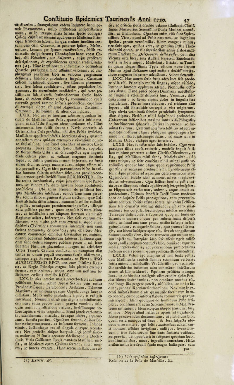 SI6 dlxetim &gt; ftrangulatum eadem inducere haud po¬ terit Phznomena , nullo praeludenti antiperiftaltico motu ■&gt; ut in utraque allata hernia: fpecie contigit? Colica cujufdammeminiapud veteres Medicina Prin¬ cipes fermonem haberi, in qua nedum inteftina tan¬ tum una cum Omento, at pancreas ipfum, Mefen- tcriuai. Lienem per fpetum tranfvcrfum, fciflis re¬ tinaculis abripi ferunt*, Chordapfumhanc vocat Ce¬ tus, alii Volvulum, aut Miferere , cujus prolixam deferiptionem , &amp; expofitionem egregie tradit Linda- ous (4). Hinc inteftinorum inflammatio eorundem «(phacclo prarludens; hinc affinium vifcerum, ac dia¬ phragmati prtefertim labes in velocem gangraenam deflnens , laethifero proludente fingultu . Cceterum Colicos hujufmodi dolores , five illorum phatnomc- na , ftve fedem confiderem , reflate populariter in¬ gruentes , iis acccnfendqs crediderim , qui vere po- tiflimum fub diverfa fpafmodicorum fpecie lude¬ bant, ab eadem fcilicec vulgari, communique caufa jiervofo generi fumme infenfa produdos; cujufmo- di exempla videre eft apud ^Lginetam , Zacutum , Cratonem, Ballonium, &amp; alios quamplures. LXIX. Nec abs re futurum arbitror qua:dam in¬ nuere de Maflilienfium Pefte, qua:a:ftati$ initio ma¬ gnam in illa Urbe ftragem edere nuntiatum eft. Illius incrementa ha:c fuiffc ferunt : Navis oneraria ab Orientalibus Oris profeda, ubi dira Peftis fieviebat, Maffiliam appuleratinfedis Mercibus dives, quarum contadum mox quidam extemplo e viventium nume¬ ro fublatifunt; hinc femel orta labes ad mi feros Cives propagata . Brevi temporis fpatio illuftris, copiofa, &amp; florentiffima Urbs , ac circumjedus ager ingenti clade deletus pene , ac vaftatus magnum finitimis £que, ac diffitis gentibus metum 'injecerat, ne fedo afflata diu, ac longe manaret lues, adque affines ul¬ tro pervaderet. Quas ideo praecautiones hifce incafi- bus humana folertia adhibere folet, eas provido con- filio praeoccupavit Invidiffimus REX NOSTER, Ita¬ lia: totius incolumitati, cujus jam dudum ipfePatro¬ nus, ac Vindex eft, dum fuorum bono confuleret, profpiciens . Ubi enim primum de peftilenti lue, qua: Maffilienfcs infcftabat, rumor Taurinum perva- fu, totum illico ingentem Alpium tradum, qux Gal¬ liam'ab Italia difterminant, numerofo milite cuftodi- ri juffit, ne cuiquam permitteretur ingreffus, ullaque aura peflifera per eos , quos oppofuit Natura Mon¬ tes, ab infeftis locis per aliquam fecretam viamhafcc Regiones adiret, inficeretque. Nec fatis cautum exi. ftimans, non multo poft cum externis, atque etiam finitimis Civitatibus commercia intercepit non tanti faciens commoda, &amp; beneficia, qua: ex libero Mer¬ catura: commercio omnibus Civitatibus proveniunt, quanti publicam Subditorum falutem. Inflitutoe quo¬ quo: funt eodem tempore publica: preces , ad iram Supremi Numinis placandam , magno ad celebriora Urbis Templa Civium confluxu, ut nunquam alias tantus in unum populi conventus fuerit obfervatus, tantaque erga Superos Reverentia, ac Pietas ; IPSO AUGUSTISSIMO REGE una cum Pii/fima Regi¬ na, ac Regio Principe magna fuis pietatis exempla ferente, vere optimo , adque omnium noftrum fe¬ licitatem ccElitus demiffo REGE. LXX„ In dies in teri m magis percrebrefcere auditum peftiferam luem , adque Aquas Sextias dein totius Provincia: Caput, Tarafconem , Arelatum, Telonem Martium, ac finitima quatque Oppida longe lateque diffufam. Multi nullo proludente figno , e veftigio interibant. Nonnulli ut ab fide dignis hominibus ac¬ cepimus, intra paucos dies , praevio vomitu , deli¬ quiis animi, proftratione virium, fatviffimoque do¬ lore capitis e vivis migrabant. Haud paucis carbuncu¬ li , exanthemata , macula:, faedaque ulcera, apparue¬ runt, funefta prorfus. Quofdam ferunt, quibus Bu¬ bones rite proruperant, ex infperatofervatos. Infanda nimis , luduolaque res eft fingula quxque recenfe¬ re ; Nec profedo abfque lacrymis legi poteft fince- ra malorum Hiftoria accurate fideliterque a Dodif- fimis Viris Galliarum Regis mandato Maflfiliam mif- fis , ut Medicam opem Civibus ferrent , inter mor¬ tes , ac funera exarata . Hanc recens in Italicum ycr- (a) Exercit. IV* tir, ac criticis notis erudito calamo illuftravit Claris fimus Muratorius Sereniffimi Ducis Mutinae aconfi- liis, ac Bibliotheca. Qutrdam enim vifa funtSapien- tiflimo Viro, quod ad Peftis naturam, ac ingenium fpedat, parum verofimilia, faltem congrua minus* ncc fatis apta, quibus vera, ac genuina Peftis Theo¬ ria inniti queat, ac Vir fuperioribus annis elaboratifll- mum Tradatum, JDelGoverno Aelia Pe fi e, cum dira Vienna: orta lues, tota Auftria ferperet. Eundemdi- verfis in locis nuper, Mediolani, Brixia:, ac Tauri¬ ni quam elegantiffimis Typis editum nunc iterum Mutinae apud Soliamm cupi audio a dodiffimoAu- thore magnam in partem adauctum, &amp; locupletatu th„ LXXI. Hac autem ferie foeda adeo lues fefe prode¬ re vifa eft* Principio multis lingua, ofque vifeido, lentoque humore oppletum aderar. Nonnullis obfti- pata alvus; Haud pauci obortaDiarrhaea, auteffufio- ne {anguinis celeriter defundi funt. Vomitus, deli¬ quia animi , ac faevus capitis dolor in lingulis fere pra:lufcrant. Plures intra biduum, vel triduum alto fopore , alii Phrenitide correpti e vita migrarnnt. Srepe obvia verminofa foboles perniciofis fymptoma- tibus ftipata; PJerifquc nihil hujufmodi proludebat. Cadaverum fedionibus maxima intus vifaPhlogofis» ac inteftinorum fphaoela. Divius in pueros, ac fe¬ minas famt-um. Qeterum abxftivo folttitio ad autum¬ nale tcquinodium ufque, plufquam quinquaginta ho¬ minum millia cujufcumquc fexus , ac aetatis una in Mafliliae Urbe, ejufque agro interiere. LXXI1. Haec funefta: adeo luis indoles. Quae vero praecipua illius caufa extiterit , modefte inquit fe il¬ lam minime penetrare aufutn Clarifs.Chicoineau, ex iis , qui Mafliliam miflt funt, Medicis alter , {b) ratus utique, ac fcite confcius nihil attingi pofte ve- rofimile; quodve huc ufque quod cujufcunquePeftis geneftn, ac naturam proditum eft , hypotheticum ci~ fe, nilque ptorfus ad aegrorum curationem conferre. Quamobrem fedulo idem admonet ad res magis evi¬ dentes advertendum . Qua: fcflicet fuerint peftis ini¬ tia , qua: illius incunabula, quidve originis principium, ut Hippocratis verbo utar, animo , atque oculis ex¬ pendendum. Utinam faneVir Dodiflimus moderate adeo de hujufce Peftis propagatione, tum praecautio¬ nibus adhiberi folitis effatus foret? Ait enim Peftilen- tiam fefe conradu minime diffundi , aft vero tniaf- matum, feu corpufculorum opeex infedis mercibus. Terraeque abditis, aut e fuperiori quopiam fonte ex¬ halantium manare , qua: per aethera inane difperfa dein, ac timui una cum potu, ac cibo fufeepta infan- guine ludunt, eumque inficiunt, quo pronus ille ma¬ gis , aut labem fufcipere aptus eft , five ob congeftorum humorum colluviem, five ob terrorem, aut metum ani¬ mo injedum. Intrepide ideo fefe afferit aegris tuliffe opem, nulla unquam contradalabe, omnia quaeque re¬ media praefervationis, aut praecautionis .jure celebrata .hadenus noxia potius, quam proficuaeffe contendens. LXXIII. Velim ego attentius ad tam fedx peftis, quae Maffilienfes crudeli flamine etiamnum verberat, initia animum adhibuiflet Vir Clariffimus; necprofe- do crediderim in fontem adeo contadum infedarum rerum ab illo celebrari . Equidem peflifera quaeque lues, ut de febribus malignis olim erudite ajebatPrae- clariffknus Sydcnhamius, non omnium morbus eft, nec longe illa pergere poteft, ni fi alias, ac ut ita lo¬ quar, pennas illi prabuerint homines. Novimus in re¬ centi ludofaBomn clade quam utile fuerit rem intu¬ to ponere, cumque infedis ftabulis commercia quaeque intercipere . Idem quotquot de hominum Pefte feri- pfere, confiliumeft; IdemSapienti (Timorum Magiftra- tuum infliturum; Idem acceptus ubique gentium ufus, ac mos . Neque aliud hadenus aptius ad hujufmodi labem praecavendam documentum, utprtefidium fcio, quam terra matique ad fines , &amp; loca fufpcda ido¬ neos viros mittere, qui folitis cautionibus ad rem tan¬ ti momenti affiduo invigilent, nullique, five extero¬ rum , five Subditorum fine datis fanitatis vadibus, aut praevia, ubi opus fuerit in defignato quopiam loco, conftitutisdiebus, mora, ingreffum concedant. Hifce artibus unius tere faeculi fpatio magna Italix pars, tum prac- ( b ) Vide opufculum inferiptum: Relation de la Pefte de Marfeillc,