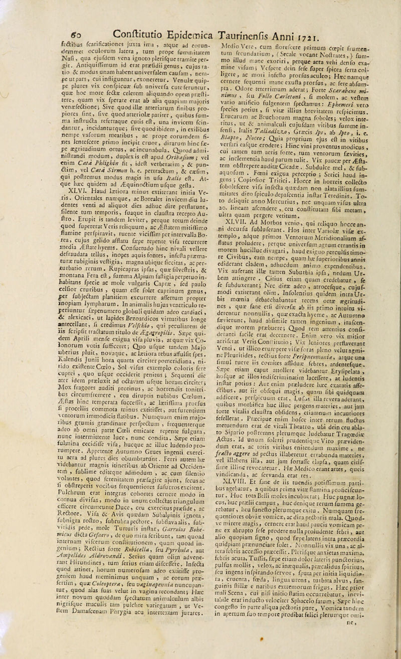 fedibus fcari ficati on es juxta inia , atque ad eorun- demirict oculorum latera , tum prope fummitatem Nafi , qua ejufdem vena ignoto plerifque tramite per¬ git. Antiquiffimum id erat prafidii genus , cujusra- tio &amp; modus unam habent univerfalem caufam , nem¬ pe ut pars, cui infliguntur, exoneretur. Venultequip- pe plures vix confpicuat fub univerfa cuteferuntur, qutE hoc mote fedtae celerem aliquando opem prafti- tere, quam vix fperare erat ab alia quapiam majoris venatfedtione; Sive quod i Use arteriarum finibus pro¬ piores fint, five quod arteriola: pariter, quibus fum- ma infttucta refertaque cutis cft, una invicem fcin- dantur, incidanturque; five quod ibidem , in exilibus nempe vaforum meatibus , ac prope eorumdem fi¬ nes lentefcere primo incipit eruor, dirarum hinc fie- pe aegritudinum ortus, ac incunabula. Quoad admi- nifiiandi modum, duplex is cft apud Oribafium; vel enim Cata Phligbin fit , ideft verberatim , &amp; pun- Ctim, vel Cata Sirmon h. e. pertractum , &amp; ctefim, qui poliremus modus magis in ufu Italis eft. At¬ que hate quidem ad y£quinodtium ufque gelta. XLVI. Haud lartiora minus extiterant initia Ve¬ iis. Orientales namque, acBoreales invicem diu lu¬ dentes venti ad aliquot dies adhuc dire perflarunt, filente tum temporis, fuaque in clauftra recepto Au- firo. Erupit is tandem leviter, perque totum deinde quod fupererat Veris reliquum, ac yFftatem mitiflimo flamine perlpiravit, ruente vicilTim per intervalla Bo¬ rea,, cujus gelido afflatu latpe repente vifa recurrere media Aiftatehyems. Confuetudo hinc nivali vellere delraudata tellus, inopes aquis fontes, infefla prama- tura rubiginis veftigia, magna ubique ficcitas, ac per¬ turbatio rerum. Rupicapras ipfas, qutefilveftris, &amp; montana Fera cft, fumma Alpium fafiigia perpetuo in¬ habitans fpecie ac mole vulgaris Capra , fed paulo celfior cruribus , quam efte folet caprinum genus, per fubjedtam planitiem excurrere aflertum propter inopiam lympharum. In animalis hujus ventriculo re¬ feriuntur firpenumero globuli quidam adeo cardiaci, &amp;: alexicaci, ut lapides Bezoardicos virtutibus longe antecellant, fi credimus Cclfchio , qui peculiarem de iis fcripfit tt aetatum titulo de ALgagrcpilis. Satpe qui¬ dem Aprili menfe exigua vifa pluvia, atqute vix Co¬ lonorum votis fufficeret; Quo ufque tandem Majo uberius pluit, novaque, ac Fetiora rebus affulfit fpes . Ralendis Junii hora quarta circiter pomeridiana, ni¬ tido exiftente Ccrlo, Sol vifus extemplo coloris fere cuprei , quo ufque occiderit penitus ; Sequenti die ater idem praeluxit ad odthvam ufque horam circiter ; Mox fragores auditi protinus, ac horrendis tonitri- tuis circumfremere , ceu diruptis nubibus Ccelum. Aefias hinc temperata fucceflit, ac laeriflima prorfus fi procellis commota minus extitiftet, aut furentium ventorum immodicis flatibus. Numquam enim majo¬ ribus grumis grandinare perfpedtum , frequenterque adeo ab omni parte Coeli emicare repente fulgura, nunc intermittente luce, nunc condita. Saepe etiam iuhnina cecidilfe vifa, hucque ac illuc ludendo pro- rumpete. Appetente Autumno Grues ingenti exerci¬ tu aera ad plures dies obumbnmfnt. Ferri autem hae videbantur magnis itineribus ab Oriente ad Occiden¬ tem , fublime editeque admodum , ac cum filcntio volantes, quod ferenitatem praefagire ajunt, fecusac ^ obftreperis vocibus frequentiores fu fu rros excitent. Pulchrum erar integras cohortes cernere modo in cornua divifas, modo in unum colledtas triangulum edicere eircumeunre Duce, ceu exercitus prafide, ac Rectore. Vifa tk. Avis quxdam Subalpinis ignota, fub nigra roftro, fubrubra pectore, fubflavaalis, fub- vindis pede, mole Turturis inftar, Garrulus Bobe- micus dicta Gefnero , dequo mira feribunt, tam quoad internam vifeerum confiitutionem , quam quoad in¬ genium; Redtius forte Rubicellat feu Pyrrhula, aut Nmpelides Nldrovandi . Serius quam olim advene¬ rant Hirundines , tum ferius etiam difceflerc. Infedta quod attinet, horum numerofam adeo extitifle pro¬ geniem haud meminimus unquam , ac eorum pra- feitim, qua; Cole opter a, feu vaginapennia nuncupan¬ tur, quod alas fuas velut in vagina recondant; Fltec inter novum quoddam fpedlatum animalculum albis nignfquc maculis tam pulelire variegatum , ut Vc~ Fem Damafcenam Phrygia acu intertextam jurares. Medio Vere, cum florefeere primum coepit frumen¬ tum _ fecundari um , (Secale vocant Noftrates, } fum- mo illud mane exoriri, perque aera vehi denfo exa¬ mine vifum; Vcfpete dein fefe fuper fpicea ferta col¬ ligere, ac mori in fello prorfus aculeo; Htec namque cernere fequenti mane exufta prorfus , ac fere abfum- pra. Odore teterrimum aderat; Forte Scarabaeus mi- tiimus , feu Fullo Carletoni , fi molem, ac veffem vario artificio fulgentem fpedtamus: Ephemeri vero fpecies potius, fi vita: illius brevitatem refpicimus. Erucarum ac Bruchorum magna foboles; velox inte¬ ntus, ut &amp; animalculi cujufdam vitibus fumme in- fenfi, Italis Taliadiz.z.o, Gracis 7ps, ab Jpto , i. e. Blapto, Noceo; Quia proprium ejus eft in vitibus verfari eafque erodere; Hinc vini proventus modicus , cui tamen tum aeris forte, tum ventorum Fevities, ac inclementia haud parum tulit. Vix paucte per/£fta- tem obftrepere audita: Cicada:. Subdulce mei, &amp; fub- aquofum .. Fosni exigua perceptio ; Serici haud in¬ gens ; Copiofior Tritici. Flocce in horreis colledto fobokfceie vifa infedla quatdam non alata illius fum- mitares diro fpiculo depaicentia indar Teredinis. To¬ to deliquit anno Mercurius , nec unquam vifus ultra 20. lineam afeendere , ceu condituram fibi metam, ultra quam pergere vetitum. XLVII. Ad Morbos venio, qui reliquo hoccean- m decui fu fublufeiant. Flos inter Variola: vifa: ex¬ templo, adque primos Ventorum Meridionalium af¬ flatus pioludete, perque univerfum agrum errantis in motem hucilluc divagari, haud exiguo perculfis timo¬ re Ovibus, eam nempe, quam ha: fuperioribus annis ediderant cladem, adhucdum animo expendentibus. Vix auferant illa; tamen Suburbia ipfa, nedum Ur¬ bem attingeie . Citius etiam quam credebatur , fe fe fubduxerant; Nec dira: adeo , atrocefque, cujuf- modi extiterant olim. Infolentius quidem intra Ur¬ bis moenia debacchabantur recens ortte tegritudi- nes , qua; fane etfi diveiTe ab iis primo intuitu vi¬ det entur nonnullis, quz exadta hyeme , ac Autumno fievierunr, haud abfimile tamen ingenium , irafeen- dique motem prabuere; Quod rem attentius confi- detanti facile erat decernere. Enim vero vix mitior airifitat Veiis ConUitutio; Vix leniores perflaverant Venti, ut illico erumpere vi fae foras pleno velutagmi- nePleuritides, tectius forte Peripleumonia? atque una fimui lucie iis comites afTidua: febres, ardentefque. Sxpe etiam caput attollere videbantur Eryfipelata , hofque ac illosindiferiminatim lacelfere, at ludentis inftar potius : Aut enim praeludere haec exaratis affe- hlibus, aut iis obfequi magis, quam tibi quidquam addicere, pcrfpicuum erat. Fufos illa revera aderant, quibus morbifica hucilluc pergens materies, aut jam toue vitalia clauftra obfidens, etiamnum incautiores fefellerat. Ptatcipue enim hofce inter rerum fludfus metuendum etat de vitali Theatro, ubi dein ceu abla- to Sipario poftrcmns plerumque ludebatur Tragoedia; Atcus. Id unum folerti prudentique Viro praVidcn- fium etat, ac totis viribus enitendum maxime , ne fracto aggere ad pedtus illaberetur errabunda materies, vel illnbens illa, aut jam fortafle elapfa, quam cicif- lime illinc revocaretur. Hte Medico erant artes, queis vindicanda, ac fervanda erat res. XLVII1. Et fane de iis tuendis potiffimum parti¬ bus agebatur, a quibus prima vita; ftamina proficifcun- tur. Huc tota Belli moles incubuerat; Huc pugns lo¬ cus, nuc praelii campus , iiuc denique rerum fumma gc- icbatur , heu funefto plerumque exitu . Numquam fre¬ quentiores obvia: vomica:, ac dira pedtoris mala. Quod- vc mirerc magis., cernere erat haud paucis vomicam pe¬ ne ex abrupto fefe prodere nulla proludente febri, aut alio quopiam figno, quod fiepelatens intra pracordia quidpiam pranonciare folet. Nonnullis vix una , ac al- teta febris acceflflo praceffit. Plerifque anxietas maxima, fcbiis acuta, TulTis, fxpe etiam dolor lateris pundlorius, pulfus mollis , velox, ac inatqualis, praecalidus fpiritus, feu ingens infpirandofervor, Tpuca per initia liquidi»- ra, cruenta, foda, linguaurens, tu ibata alvus , fan- guinis ftillae e naribus extremorum frigus. Haec prior mali Scena , cui nili initio ftatim occurrebatur, inevi¬ tabile erat i ndudto velociter Sphacelo fatum; Satpchinc congefto in parte aliqua pedtoris pure, Vomicatandem in apertum fuo tempore prodibat felici plerumque omi-