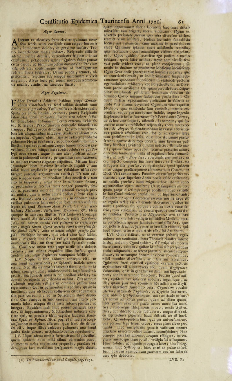 Ager Sextus. ALteram ex abortivo fcetu circiter quintam men- fem febris acuta corripuit cum exiguo horroris fenfu, lumborum dolore, 5c gravitate capitis. Ter¬ tio inaugebantur magis dolores. Refpiratio difficilis aderat , pulfus debilis , extremitates frigidas , intus exaeftuans, jactabunda, urens. Quint0 ludor paucus circa caput, ac fummum pedus dimanavit: Per vices vifa delirare, confeftimque rurfus ad intelligentiam redire; Sputa fublivida; Urinae paucae, tenues, ni- grefccnces . Septimo fub tempus matutinum e vivis migravit. Alvus huic per totum morbum recremen¬ tis multis, crudis, ac tenuibus fluxit. Ager Sentimus. FAber Ferrarius Athletici habitus prope Xenodo¬ chium Charitatis ex febri affidua decubuit cum dolore lateri gravativo, Tuffi, pulfu vix elato,inxquali. Sputa per initia liquida, cruenta, pauca; Refpiratio laboriofa; Oculi micantes; Facies atro colore fuffu- fa; Siticulofus; Infomnis. Tertio extrema livida te¬ re; &amp; frigida; Praecordiorum contenfio fubmollisu- trinque; Pulfus prope deficiens. Quarto mens pertur¬ bata fuit, aliquantulum infudavit. Multa per alvum deje¬ cit improba. Quinto obiit. Aperto cadavere praeduros pulmones Hepati fubflantia , ac colore confimiles inter- ftindo, e quibus purulentus, atque humor prodibat gra¬ veolens . Plures infuper intra cordis delubra exigui Po¬ lypi occurrerant, atque horum alter prolixus admo¬ dum in pulmonali arteria, perque illius ramificationes, ac majores truncos eleganter difpofitus. Mirum fane, (quodque idem maxime lentefcentis liquidi , tum lolidi haud amplius in proprios fyftalticos nifus con- furgere potentis argumentum extitit;) Ut tam exi¬ guo tempore tanta pulmonibus labes accefferit , tam cito hi fuppurati , atque hinc intra horum finum, ac profundiores receffus tanta congeri potuerit, foe¬ da, ac purulenta materies! Hujufmodi exempla prre- ter multa, quae a nobis afferri portent, fexto videli¬ cet, feptimo, non die denatorum , in quorum cada¬ veribus pulmones fanie undique fcatentes reperti funt, legere eft apud Bonetum Anat. Pracl. I. z. c. 4. Bal- lonium, Riolanum, Hollerium-, Z acutum-, &amp;c. Idem quoque in cadavere Uluftris Viri Ludovici Gonzagte fexto morbi die defundi obfervafle refert Cardanus (4), cui nempe omnia vafa pulmonis ex triplici ge¬ nere , magis tamen afpera arteria rami erant pleni fa¬ nie fimili lani , adeo ut nullus adejfet prorfus fan- guis. Plerifque horum, qui celeri adeo fato fublati funt , nigroris una firnul veftigia confpiciebantur, imminentis illa, aut forte jam fadi Sphaceli prolu¬ dia. Conjicere autem erat prope adefle id a doloris carentia , aut minus exquifito illius fenfu , quod quidem utrumque Sapientes numquam fefellit. LIV. Neque id fane arduum conceptu eft , ut una fimul fuppurationis, ac Sphaceli indicia accur¬ rerint. Nec illa iis prorfus habenda fides, qui, ut id ipfum concipi queat, minimeedodi, hujufmodi ni¬ groris, feu Sphaceli notas in pulmonibus obvias, ca¬ daveris corruptelae adfcribendas malunt. Curnamque ejufmodi nigroris veftigia in omnibus paffim haud reperiuntur ? Cur in pulmonibus illa potius, quam in inteftinis, quae ob faecum colluviem citius quam ulla alia pars corrumpi , ac in Sphacelum abire debue¬ rint? Cur denique in uno tantum , aut altero pul¬ monis lobo, reliqua illius parte infonte penitus, ac integra ? Equidem mali hinc potius culpanda faevi- ties, &amp; fuppurationem, &amp; Sphacelum inducere cele¬ riter apti, ut praeclare idem explicat laudatus Ballo- nius Epid. &amp; Ephem. lib.z. pag. 165. Inclytae Regi¬ nae Joannae exemplum afferens, quae fexto die defun- da eft , inque illius cadavere pulmones una fimul multa fanie plenos, acSphacelo obfitosdeprehendit. LV. Ifque aderat omnis faevientis morbi proceffus, quem quidem dum mihi adhuc ob oculos pono, ac mecum tacita cogitatione perpendo, praeclare vi¬ deo, tum luce meridiana perfpicuum magis elucet. quam opportunum fuerit labenterti haec inter difcri- mina Naturam erigere, tueri, vindicare ; Quam ex adverfo periculofe plenum opus alea diverfam ab hoc tramite viam infiftere. Nullus hic enim fudorificis locus, aut catharticis, cum maxime in praecipui res erat; Quinimo i p firmet caute adhibenda remedia, quae recreandis , conflrmandifque viribus dirigeban¬ tur . Quot quidem recenfere ego poffem e medio fublatos, quos hifce artibus, atque adminiculis fer- vari poffe evidens erat, ac plane confpicuum ; Si modo in dodum ac prudentem Medicum incidiffent? Quot Orco dedit praeceps unius hominis audacia, qui eo temeritatis evafu, ut indifcriminatim fingulisde¬ cantatum quoddam fudorificum in ejufmodi pedoris aegritudinibus exhiberet, ceu Polychreftum, ac Divi¬ num prope auxilium? Oh quam perutile foret Reipu- blicae hujufmodi peftiferam hominum foboletn de humano Corio impune ludentium proferibere 1 Oh quam miferis aegrotantibus proficuum in folertis ac probi Viri manus devenire! Quantum vero expediat Medico, quae exhibenda funt remedia, mature ex¬ pendere, eaque pro morborum indole, atque ingenio Exploratoris inftar fecernere; Ipfe Peruvianus Cortex, ut de hoc uno loquar, oftendit. Is namque, qui fu- periore anno voto feliciter refpondit, Cane modo pe- jor, &amp; Angue, fugiendus nedum in exaratis faevienti- bus pedoris affedibus erat, fed Sc in caeteris fere, tum potiffimum in ipfis, quae mox Autumno praelu- ferant, quaeve dein toto decurfu anni fevierant paf- fim , febribus; Evidenti quidem indicio , ftimulo ma¬ gis , quam froeno opuseffe, fecus ac praeterito anno , quo tota humoralis maffa ad orgafmum heu prona ni¬ mis, ac nefeia fi are loco, coercenda erat potius, ac ceu injedo compede fua intra fines, ac limites, ne diffugeret illa prorfus, compefcenda, quod quidera mire utique praedare potens eft memoratus Cortex, ut Dod. Viri adnotarunt. Eam dem ob caufam pariter ve- ficantia, quae fuperiore Anno noxia valde extiterant, ac nefafta prorfus, haud exiguam hoc labente anno aegrotantibus opem attulere; Ut &amp; fanguinis miffio, quam prope dixerim princeps potiffimumque extitiffe in hac Conftitutione praefidium, ut fuperius offendi. Equidem ut apud Geometras curvum norma firpe eft ac regula redii; fas eft exinde decernere, quibus in morbis proficua fit, quibus e contra noxia vena: fe- dio, tum veficantia, ac caetera quaeque confueta Ar¬ tis praefidia. Profedo fi ab Hippocratis aevo ad haec ufque tempora hifce veftigiis inftitiffent Medici, opta¬ tae perfedionis apicem jam dudum attigi flet Ars , qua: conjeduris Sc adhuc jure merito fceta illis videtur, qui haud fciunt errores non Artis effe, fed Artificum. LVI. Omne fcilicet, ut ad exaratas pedoris aegri¬ tudines me conferam, intraThoracis clauftra intime latebat malum ; Quod quidem, fi Eryfipelatis morem incrementa, exitum, quibus id ipfum fefe perfpicuum praebet aliquando, ac recens praebuit, attentius expen¬ dimus, ac utrumque horum invicem comparamus, nihil omnino diverfum , ac diferepans reperimus; Quinimo fateri opus eft ejufmodi exaratas pedoris aegritudines nil aliud revera effe, quam Eryfipelata Pulmonum, quae in gangraenam dein , aut fuppuratio¬ nem, aut in utramque tendebant. Febrim quod atti¬ net, ejufdem haec ipfa erat indolis, ingeniique , ac illa, quatn jam tura comitem fibi adfeiverantEryfi¬ pelata fuperiore Autumno orta. Crymodem vocabat Aetius, ut eam ab Thyphode, a c Lypiria fecerneret, quae obfcffo Eryfipelate hepate, aut ventriculo oritur . Ut autem ad pedus potius, quam ad aliam quam¬ libet partem praecipiti gradu rueret morbifica mate¬ ries , ibidemque phlegmonis modo , modo Syftro- phes, aut abfceffo more fubludcret, totque diras ad¬ eo aegritudines gigneret, haud abftrufa res eft intel- ledtu. Quandoquidem huc, qui per ufiiverfumcor¬ pus perenni lege fertur eruor, totus pleno alveo per- tranfit : Huc miriplicatis generis vaforum textura praeclaro invicem ordine ludentium confpicitur; Huc denique aeris lacerationes quotquot effingere, aut co¬ gitare animoquifpiam poteft, veftigia fui relinquunt. Hinc folidis, ac liquidis propagata labes; hincPhleg- mona, hinc Syftrophes, hinc enati ad pedus abfcef- fus, quarum aegritudinum parentem caufam lubetab aere ipfo deducere. (a) De Providentia ex anni Confiit-pag. 105:. LVII. Et