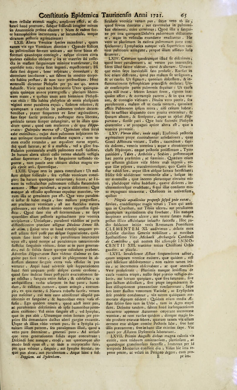 Hum cellulae extendi magis» ampliores effici, ac di¬ latari haud poterunt, fubque folliculi imagine minus in Anatomicis peritos eludere ? Num &amp; eadem for¬ te haemophtifeos incrementa , ac incunabula, totque dirarum pedoris aegritudinum? LX1I. Altera Vomica: fpecies recenfetur , quam tamen vix ego Vomicam dixerim : Quando fcilicct in pulmonibus foveam unicam , aut forte binas ef- formari quandoque contingit, eafque circum circa parietes callofos obtinere , ita ut materies ibi colle¬ cta in maffam fanguineam minime transferatur, fed quotidie tota, copia licet ingenti, expedoretur; Hi fatis fani degunt , bene refpirant , comedunt , &amp; :dormiunt incolumes , aut faltem in modico corpo¬ ris habitu perftant, &amp; non raro perfenefeunt. Hinc nonnulli dicuntur Phthyfin per 30. aut 40. annos -fiabuiffe. Vivit apud nos Mercatoris Uxor quinqua¬ ginta quinque annos praetergreffa , plurium libero- tum mater , e quibus unus ante biennium Phthyfi¬ cus obiit : Illa habitu phthy fico ab annis plufquam ▼iginti mere purulenta expuic , fceleton referens, &amp;c quanquam a catarrhis in pulmones crebro decum¬ bentibus , praeter frequentes ex liene aegritudines, fato faepe fuerit proxima , noftraque cura liberata, periculo tamen femper defungitur, ut in illam qua¬ drare queat , quod eam mulierem , de qua Hippo¬ crates : Quinquies mortua e fi . Quendam olim fecui «be extindum, cujus dum pulmones infpicerem bi¬ nas utrinque cavernulas avellanae capaces , non ta¬ men exade rotundas , aut aequaliter cavas reperi, fed quafi laceras, ac fi a muftela , vel a glire fru- ftulatim portiuncula avulfa pulmones exefi fuiffent. In harum altera ulceri callo recens obdudi veftigia adhuc fupereranr . Saepe is fanguinem tuffiendo ex- puerat , tum paucis ante obitum diebus magna co¬ pia ejecit atri, fpumofique. LXIII. Utque retn in pauca contraham : Ut nul¬ lam abfque folliculo , feu cyftide vomicam conci¬ pio; Ita harum quotquot occurrunt, fedem, ac lo¬ cum in veficularibus pulmonum cellulis ftatuendum autumo . Hinc purulenti, ac puris diferimen; Quae nanque ab effrado apoftemate expuitur materies, ve¬ rum illa ac genuinum pus eft. Quae vero purulen¬ ti inffar fe habet magis , haec nullam praegreffam, aut praefentem vomicam , aft aut flaccidos natura pulmones, aut eofdetn nimio onere oppreffos figni- ficat . Quod fane rite eft fecernendum , ne faepe quamlibet aliam pedoris aegritudinem pro vomica accipiamus . Utriufque, purulenti videlicet ac puris diftindionem praeclare affignat Divinus Senex lib. de alim. ; Enim vero ut haud concipi unquam po- teft ullum fieri poffe pus abfque fuppuratione, quid¬ quam fane inter hoc , &amp; purulentum intercedere opus eft, quod nempe ad purulentum tantummodo fufficiat fanguinis vitium, fecus ac in pure generan¬ do, cui &amp; folida fuum quoque calculum praebent. Adverfus Hippocratem ftare videtur Galenus ex fan- guine pus fieri ratus , quod in phlegemone in ab¬ fceffum abeunte fanguis extra vafa effufus in pus vertatur . Atqui haud advertit ipfe fuppurationem haud fieri unquam poffe abfque carnis erofione , quod fane indicat finus poft puris evacuationem fir- pe relidus ; Sanguis enim fufus , &amp; calefadus , ut antiquiflima verba ufurpem in hac parte , humi- dam , &amp; calidam carnem , quam attingit , corrum¬ pit, ex qua carne, fi Natura robufta fuerit, verum pus nafeitur , cui non raro admifeetur aliquid pu- tiformis ex fanguine , &amp; humoribus extra vafa ef- fufis . Ego quidem totum , quod adeft inter pus, ac purulentum diferiminis ab ipfis humoribus peten¬ dum exiftimo: Vel enim fanguis eft , vel lympha, quae in pus abit . Utrumque enim horum per pro¬ prios fibi demandatos dudus uberi gurgite excurrit. Utque ab illius vitio verum pus, fic a lympha pi¬ tuitam illam putrem, feu purulentum illud, quod a vero pure fecernirur , generari puto . Ad utriuf¬ que vero generationem folida aeque concurrunt ; Difcindi haec nanque , erodi , aut quocunque alio modo laedi opus eft , ut inde a receptaculis fuis, per quae vehitur , fanguis , aut lympha feccdat, in- que pus abeat, aut purulentum . Atque hinc e fol. Supplem. ad Sydenham, liculatis vomicis verum pus , fecus vero ab iis quod foveas duntaxat , aut cavernulas in pulmoni¬ bus obtinent, exire cernimus; Quod illa: a fangui¬ ne per ima quotquot Delubra pulmonum difeurren- te , atque in veficulas exundante enafeantur . Hae vero ut plurimum in extima pulmonum pane con- fpiciuntur; Lymphatica nanque vafa fuperficiem tan¬ tum pulmonis attingunt, perque illam afliduo lufii feruntur. LXIV. Caeterum quodcunque illud fit diferimen, quod inter purulentum •, ac verum pus intercedit* Idem illud facere videtur, quod &amp; alterum. Utrum¬ que enim faepe inevitabili fato prolufit . Rurfus in hoc etiam differunt, quod pus malum fit utfignuiu, &amp; ut caufa; Ut fignum, quoniam abfceffum, &amp; in¬ flammationem fyftrophicam praecdliffe declarat; Un¬ de confumptio partis pulmonis fequitur : Ut caufa quia nifi exeat , febrem lentam, fovet , rigores inae¬ quales affert , &amp; corrumpit partem , &amp; in qua ma¬ net, &amp; contagio vicinam . Pituita vero putris, feu purulentum, malum eft ut caufa tantum, quoniam afficit Pulmonem ipfum mora , nifi exitum habeat. Sic intuftibus aliquando cum pituita excernitur, 6c fputum album, 3c femiputre, atque ut ajebat Hip¬ pocrates , fimile puri . Quae huic fuccedit Phthyfis diuturnior , ac propagari aptior altera eft , quae a vomica provenit. LXV. Verum illuc, unde coepi; Ejufmodi pe&amp;oris aegritudines prope comitabantur anhelationes , quas Graeci Afthmata vocant , Tuffes , raucedines , capi¬ tis dolores, ventris tormina ; atque e chronicorum claffe Hydropes, eaeque pe&amp;oris potiflimum , Tym- panitides , Tabes , Arthritis , Scabies , poftremaque haec pueris praefertim , ac fosminis. Quaedam eiiam per aeftatem glifeere vifae febres mali ingenii , eo- que illae pejores , truculentiorefque, quo Canis in- ftar rabidi hos, atque illos abfque latratu laceffebant; Hifce fefe addiderant verminofa: aliae , hafque in¬ ter nonnullae , quae incerto plerumque circuitu mi¬ ti, placidoque vultu ludebant, quneve diriores , in- clementiorefque evadebant, fi qui illas confueto mo¬ re expugnare tentaverat . Obefiores in univerfum, quibus Pinguis aqualiculus propenfo fefqtd pede ex tat, Levius, crudeliterque magis vexati ; Tum qui anti¬ qua in Cruribus, aut Tibiis ulcera, aut peculiarem quampiam aegritudinem diu fovebant . His nanque inopinato arefeente ulcere , aut vetere fanato malo, pettus illico afficiebatur infaufto fucceffu . Hoc pa- Cto fublatum initio veris Romanum Pontificem CLEMENTEM XI. audivimus , delatis mox Ecclefiae clavibus Generis nobilitate , ac moribus Spe&amp;atiffimo Viro Micbaeli Archangelo Cardinali de Comitibus , qui nomen fibi affumpfit INNO» CENTII XIII. maximo totius Chriftiani Orbis gaudio, ac plaufu. LXVI. Invalefcente yEftate frequentiores adhuc, quam unquam vomicae extitere, quae quidem , etfi pari felicitate abfolverenrur , non eadem tamen ini¬ tia , ac incrementa obfervabant , ac quae antea&amp;o Veie proluferant . Plurimis nanque leviffima de caufa vomica erupit, nullo faepe praevio veftigia do¬ loris, aut horum quopiam, quae fivefuturum, five jam fadtum abfceffum , five prope impendentem il¬ lius difruptionem prxnunciare confueverant . Saepe hos inter fludtus ventorum Variolae , ac Eryfipelata fefe prodere conabantur , vix tamen quidquam me¬ moratu dignum edidere . Quidam etiam media AL- ftate fubico fato tum in Urbe , tum in Agro erepti funt, Definere tandem, faltem haud ita frequentiores occurrere appetente Autumno coeperant memoratae vomicae, ac tum rurfus quidem , direque magis fo¬ ris prodiere exaratae febres, quarum tamen vix ullam cernere erat abfque comite Petfcoris labe , five haec illis praecurreret; five in hanc illae exierint faepe. Vix pauci per yEftatem Dyfenteria laborarunt. LXVII. Primis Augufti diebus magna caloris vis extitit, mox triduum tonitruofum, pluviofura , ac quandoque grandinofum fucceffit . Immotus per id temporis Mercurius conftitit diu ; Vifus hic ima re¬ pente petere, ac veluti in Perigaeo degere, cum pro¬ li pe im-