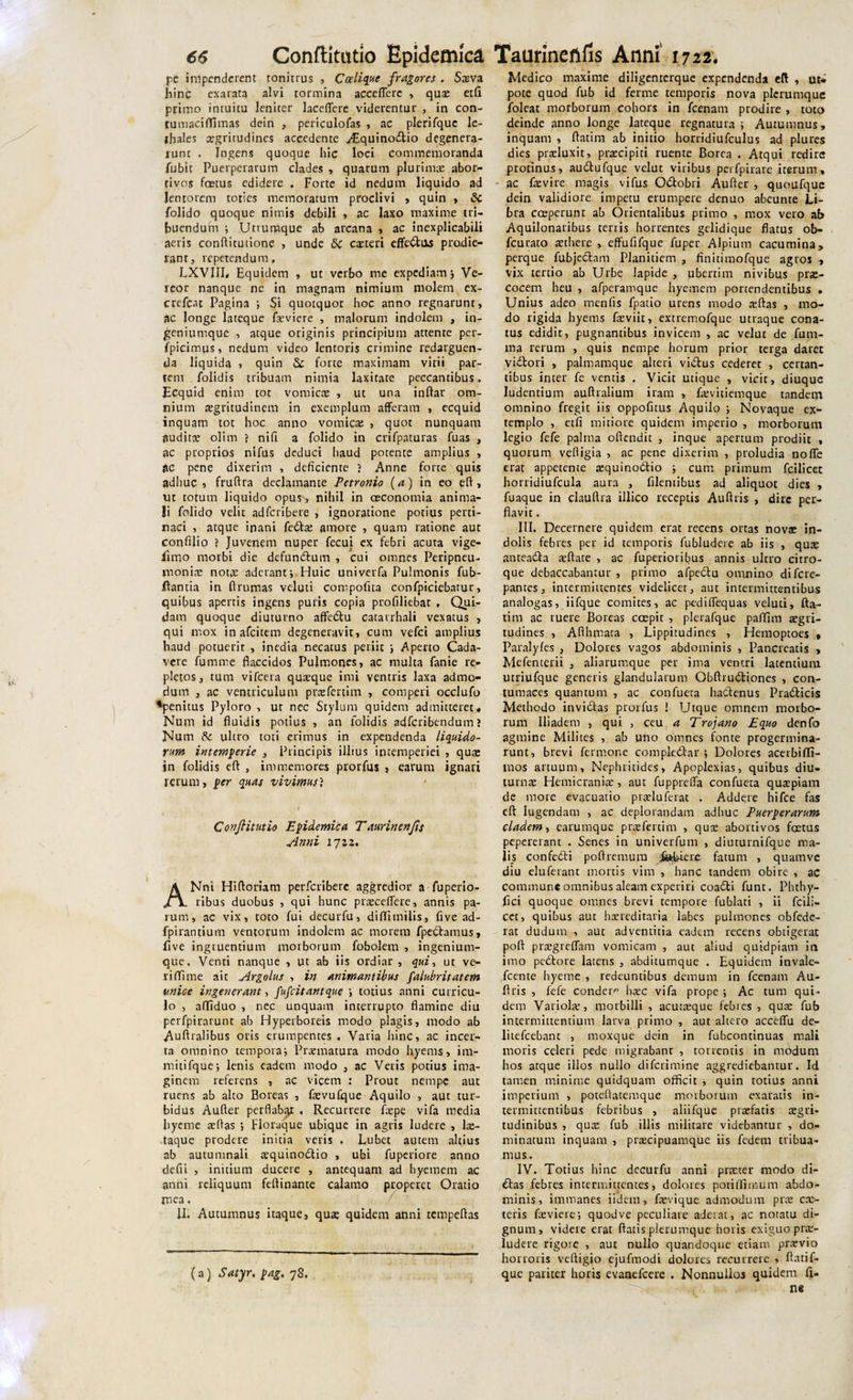 pe impenderent tonitrus , Ccelique fragores . Saeva hinc exarata alvi tormina accedere , qua; etfi primo intuitu leniter laceflerc viderentur , in con- rumacifTimas dein , periculofas , ac plerifque le- thales aegritudines accedente ./EquinoriUo degenera¬ runt . Ingens quoque hic loci commemoranda fubit Puerperarum clades , quarum plurima: abor¬ tivos foetus edidere , Forte id nedum liquido ad lentorem toties memoratum proclivi , quin , Sc folido quoque nimis debili , ac laxo maxime tri¬ buendum ; Utrumque ab arcana , ac inexplicabili aeris conftitutione , unde &amp; cauteri efferitas prodie¬ rant, repetendum, LXVIII, Equidem , ut verbo me expediam; Ve¬ reor nanque ne in magnam nimium molem ex- crefcat Pagina ; Si quotquot hoc anno regnarunt, ac longe lateque feviere , malorum indolem , in¬ geniumque , atque originis principium attente per- fpicimus, nedum video lentoris crimine redarguen¬ da liquida , quin &amp; forte maximam vitii par¬ tem folidis tribuam nimia laxitate peccantibus, Ecquid enim tot vomicre , ut una indar om¬ nium aegritudinem in exemplum afferam , ecquid inquam tot hoc anno vomica; , quot nunquam auditae olim j nifi a folido in crifpaturas fuas , ac proprios nifus deduci haud potente amplius , ac pene dixerim , deficiente ? Anne forte quis adhuc , fruftra declamante Petronio (a) in eo eft, Ut totum liquido opus', nihil in oeconomia anima¬ li folido velit adfcribere , ignoratione potius perti¬ naci , atque inani ferita: amore , quam ratione aut confilio ? Juvenem nuper fecui ex febri acuta vige- firno morbi die defunritum , cui omnes Peripneu- moniae nota: aderant; Huic univerfa Pulmonis fub- ftantia in flrumas veluti compofita confpiciebatur, quibus apertis ingens puris copia profiliebat , Qui¬ dam quoque diuturno afferitu catarrhali vexatus , qui mox inafcitem degeneravit, cum vefci amplius haud potuerit , inedia necatus periit ; Aperto Cada¬ vere fumme flaccidos Pulmones, ac multa fanie re¬ pletos, tum vifcera quaeque imi ventris laxa admo¬ dum , ac ventriculum praefenim , comperi occlufo ♦penitus Pyloro , ut nec Stylum quidem admitteret* Num id fluidis potius , an iolidis adfcribendum ? Num &amp; ultro toti erimus in expendenda liquido¬ rum intemperie , Principis ilhus intemperiei , qua; in folidis eft , immemores prorfus , earum ignari rerum, per quas vivimus? f Confit utio Epidemica Taurinenfis Anni 1712, ANni Hifloriam perfcriberc aggredior a fuperio- ribus duobus , qui hunc praecedere, annis pa¬ rum, ac vix, toto fui decurfu, diffimilis, five ad- fpirantium ventorum indolem ac morem fperitamus, flve ingruentium morborum fobolem , ingenium¬ que, Venti nanque , ut ab iis ordiar, qui, ut ve- riffitme ait Argolus , in animantibus falubritatem unice ingenerant, fufcitantque ; totius anni curricu¬ lo , affiduo , nec unquam interrupto flamine diu perfpirarunt ab Hyperboreis modo plagis, modo ab Auftralibus oris erumpentes , Varia hinc, ac incer¬ ta omnino tempora; Praematura modo hyems, im- mitifque; lenis eadem modo , ac Veiis potius ima¬ ginem referens , ac vicem : Prout nempe aut ruens ab alto Boreas , faevufque Aquilo , aut tur¬ bidus Aufter perflabqr , Recurrere faepe vifa media byeme aeflas ; Floraque ubique in agris ludere , lae- taque prodere initia veris . Lubet autem altius ab autumnali aequinoctio , ubi fuperiore anno defii , initium ducere , antequam ad hyemem ac anni reliquum feftinante calamo properet Oratio me3. II. Autumnus itaque, qua; quidem anni tempeftas (a) Satyr. pag. 78. Medico maxime diligentcrque expendenda eft , uu pote quod fub id ferme temporis nova plerumque foleat morborum cohors in fcenam prodire , toto deinde anno longe lateque regnatura ; Autumnus, inquam , ftatim ab initio horridiufculus ad plures dies praeluxit, praecipiti ruente Borea . Atqui redire protinus, aurilufque velut viribus perfpirare iterum, ac faevire magis vifus Oritobri Aufter , quoufque dein validiore impetu erumpere denuo abeunte Li¬ bra coeperunt ab Orientalibus primo , mox vero ab Aquilonalibus terris horrentes gelidique flatus ob- fcurato aethere , effufifque fuper Alpium cacumina, perque fubjeritnm Planitiem , finitimofque agros , vix tertio ab Urbe lapide , ubertim nivibus pra;- cocern heu , afperamque hyemem portendentibus . Unius adeo menfis fpatio urens modo a:ftas , mo¬ do rigida hyems faeviit, extremofque utraque cona¬ tus edidit, pugnantibus invicem , ac velut de fum- ma rerum , quis nempe horum prior terga daret viCtori , palmamque alteri viCtus cederet , certan¬ tibus inter fe ventis . Vicit utique , vicit, diuque ludentium auftiaiium iram , faevitiemque tandem omnino fregit iis oppofitus Aquilo ; Novaque ex¬ templo , etfi mitiore quidem imperio , morborum legio fefe palma oftendit , inque apertum prodiit « quorum veftigia , ac pene dixerim , proludia no fle erat appetente aequinoritio ; cum primum fcilicet horridiufcula aura , filemibus ad aliquot dies , fuaque in clauftra illico receptis Auftris , dire per¬ flavit . III. Decernere quidem erat recens ortas nova; in¬ dolis febres per id temporis fubludere ab iis , qua; anteaCta aeftare , ac fuperioribus annis ultro citro¬ que debaccabantur , primo afperitu omnino difere- pantes, intermittentes videlicet, aut intermittentibus analogas, iifque comites, ac pediflequas veluti, fta¬ tim ac ruere Boreas coepit , plerafque paflim aegri¬ tudines , Afthmata , Lippitudines , Hemoptoes , Paralyfes , Dolores vagos abdominis , Pancreatis , Mefenterii , aliatumque per ima ventri latentium utriufque generis glandularum Obftruritiones , con¬ tumaces quantum , ac confueta haritenus Prariticis Methodo invictas prorfus ! Utque omnem morbo¬ rum Iliadem , qui , ceu a Trojano Equo denfo agmine Milites , ab uno omnes fonte progermina- runt, brevi fermone compleritar ; Dolores acerbifli- tnos artuum. Nephritides, Apoplexias, quibus diu¬ turna; Hemicraniae, aut fupprelfa confueta quaepiam de more evacuatio ptaeluferat . Addere hifce fas eft lugendam , ac deplorandam adhuc Puerperarum cladem, earumque praeferunt , qus abortivos foetus pepererant . Senes in univerfum , diuturnifque ma¬ lis conferiti poftremura .febiere fatum , quamve diu eluferant mortis vim , hanc tandem obire , ac commune omnibus aleam experiri coariti funt. Phthy- flei quoque omnes brevi tempore fublati , ii fcili¬ cet, quibus aut haereditaria labes pulmones obfcde- rat dudum , aut adventitia eadem recens obtigerat poft praegreffam vomicam , aut aliud quidpiam in imo perito re latens , abditumque . Equidem invale- fcente hyeme , redeuntibus demum in fcenam Au¬ ftris , fefe condere haec vifa prope ; Ac tum qui¬ dem Variola:, morbilli , acutaeque febres , qua; fub intermittentium larva primo , aut altero acceffu de- litefcebant , moxque dein in fubcontinuas mali moris celeri pede migrabant , torrentis in modum hos atque illos nullo diferimine aggrediebantur. Id tamen minime quidquam officit , quin totius anni imperium , poteftatemque morborum exaratis in¬ termittentibus febribus , aliifque praefatis acri¬ tudinibus , qua; fub illis militare videbantur , do¬ minatum inquam , praecipuamque iis fedem tribua¬ mus. IV. Totius hinc decurfu anni praeter modo di¬ ritas febres intermittentes, dolores poti/limum abdo¬ minis, immanes iidem, faevique admodum pra; cae- teris faeviere; quod ve peculiare aderat, ac notatu di¬ gnum, videre erat ftatis plerumque horis exiguo prae¬ ludere rigore , auc nullo quandoque etiam praevio honoris veftigio ejufmodi dolores recurrere , ftatif- que pariter horis evanefeere . Nonnullos quidem fi¬ ne 1