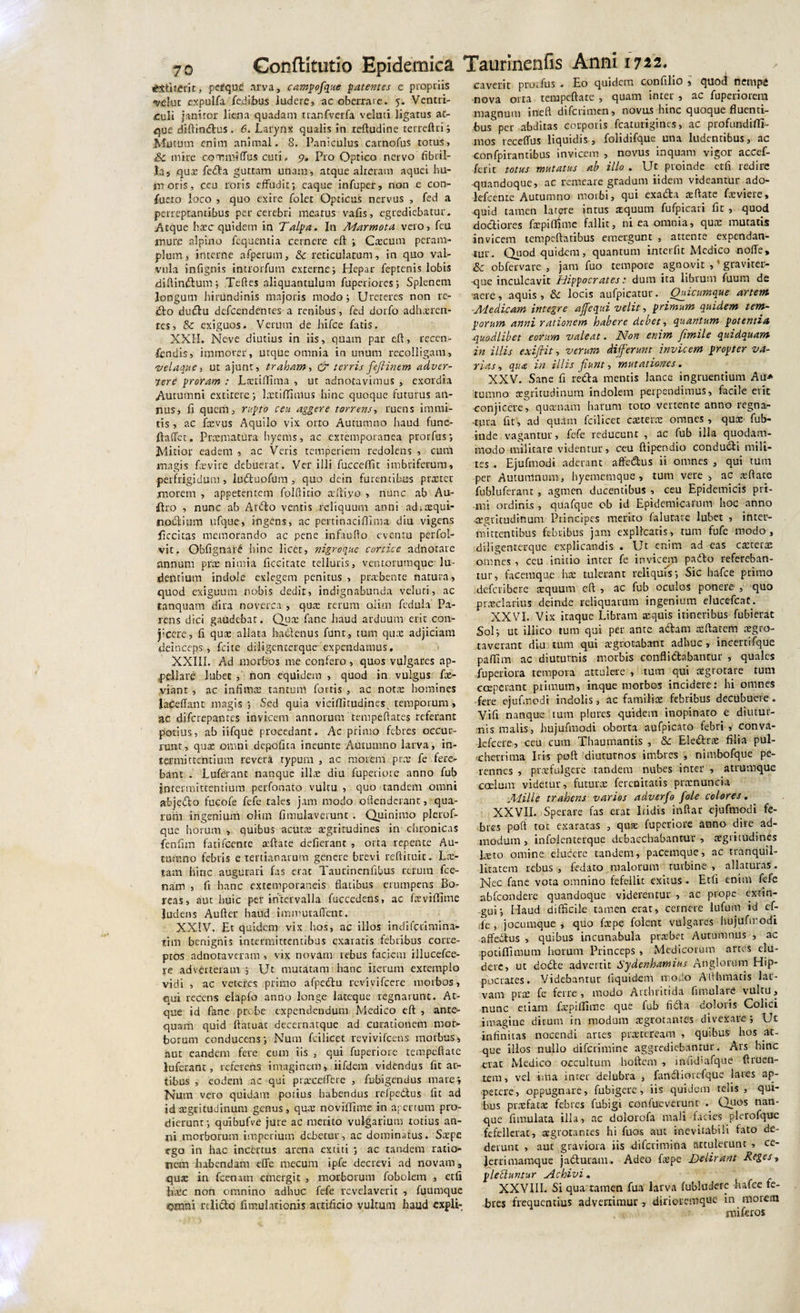 *£ti terit, pefque arva, campofque p at entes e propriis 'velut expulfa fedibus ludere, ac oberrare. 5. Ventri¬ culi janitor liena quadam tranfverfa veluti ligatus ae¬ que diftindus. 6. Larynx qualis in reftudine terreftrij Mutum enim animal. 8. Paniculus carnofus totus, &amp; mire commiffus cuti, 9. Pro Optico nervo fibril¬ la, que feda guttam unam, atque alteram aquei hu¬ moris, ceu roris effudit; eaque infuper, non e con- fueio loco , quo exire folet Opticus nervus , fed a perreptantibus per cerebri mearus vafis, egrediebatur. Atque htec quidem in Talpa. In Adarmota vero, feu mure alpino fequentia cernere eft ; Ctecum peram¬ plum, interne afperum, &amp; reticulatum, in quo val¬ vula infignis introrfum externe; Hepar feptenis lobis diftindum; Teftes aliquantulum fuperiores ; Splenem longum hirundinis majoris modo; Ureteres non re¬ do dudu defeendentes-a renibus, fed dorfo adhxren- tes, &amp; exiguos. Verum de hifce fatis. XXII. Neve diutius in iis, quam par eft, recen¬ sendis, immorer, utque omnia in unum recolligam, velaque, ut ajunt, traham, &amp; terris fefiinem adver¬ tere proram : Laniffima , ut adnocavimus , exordia Autumni extirere; Imtiffimus hinc quoque futurus an¬ nus, fi quem, rapto ceu aggere torrens, ruens immi¬ tis , ac fevus Aquilo vix orro Autumno haud fune- ftaffet. Praematura hyems , ac exremporanea prorfus; Mitior eadem , ac Veris temperiem redolens , cum magis fovi re debuerat. Ver illi fucceffit imbriferum, perfrigidum, luduofum, quo dcin furentibus praeter morem , appetentem folftitio aftivo , nunc ab Au- dro , nunc ab Ardo ventis reliquum anni ad^aequi- modium ufque, ingens, ac pertinaciftima diu vigens ficcitas memorando ac pene infaufto eventu perfol- vit. Obfignad hinc licer, nigroque cortice adnorare annum prae nimia ficcirate telluris, ventorumque lu¬ dentium indole exlegem penitus, prabenre natura, quod exiguum nobis dedit, indignabunda veluri, ac tanquatn dira noverca , qua rerum oiim fedula Pa¬ rens dici gaudebat. Qua fone haud arduum erit con¬ jicere, fi qute allata hadenus funt, tum qua; adjiciam deinceps , fcite diligenterque expendamus, XXIII. Ad morbos me confero , quos vulgares ap¬ pellare lubet , non equidem , quod in vulgus fo- yiant , ac infima; tantum fortis , ac notte homines laceffant magis; Sed quia viciftitudines^ temporum , ac difcrepanres invicem annorum tempeftates referant portus, ab iifque procedant. Ac primo febres occur¬ runt, qua; omni depofita ineunte Autumno larva, in- 1 er mittentium revera rypurn , ac morem prae fe fere¬ bant . Luferant nanque ilice diu fupetiore anno fub intermittentium perfonato vultu, quo tandem omni abjedo fucofe fefe rales jam modo oftenderanr, qua¬ rum ingenium olim fimulaverunt . Quinimo plerof- que horum , quibus acuta; aegritudines in chronicas fenfim fatifeente atftate deficiant , orta repente Au¬ tumno febris e tertianarum genere brevi reftimic. La&gt; tam hinc augurari fas erat Taurinenfibus rerum fce- naffl , fi hanc extemporaneis flatibus erumpens Bo¬ reas, aut huic per intervalla fuccedens, ac fxviftime ludens Aufter haud immutaffenc. XXIV. Et quidem vix hos, ac illos indiferimina- trm benignis intermittentibus exaratis febribus corre¬ ptos adnotaveram , vix novam rebus faciem illucefce- re adverteram ; Ut mutatam hanc iterum extemplo vidi , ac veteres primo afpedu revivifeere morbos, qui recens elapfo anno longe lateque regnarunt. At¬ que id fane probe expendendum Medico eft , ante¬ quam quid ftacuac decernatque ad curationem mor¬ borum conducens; Nutu fcilicet revivifeens morbus, aut eandem fere cum iis , qui fupetiore tcmpeftate luferant, referens imaginem, iifdern videndus Anar¬ tibus , eodem ac qui pratceffere , fubigendus mare; Nmn vero quidam potius habendus refpedus fit ad id aegritudinum genus, qua; noviffime in apertum pro¬ dierunt; quibufve jure ac merito vulgarium totius an¬ ni morborum imperium debetur, ac dominatus. Saepe ego in hac incertus arena exciti ; ac tandem ratio¬ nem liabendam cflfe mecum ipfe decrevi ad novam , qua; in fcenam emergit , morborum fobolem , etfi hxc non omnino adhuc fefe revelaverit , fuumque omni relido fimulationis artificio vultum haud cxpli- caverit prodius . Eo quidem confilio , quod nempe -nova orta tempeftare , quam inter , ac fuperiorem magnum inefl diferimen, novus hinc quoque fluenti¬ bus per abditas corporis fcaturigines, ac profundifTi- mos receffus liquidis, folidifque una ludentibus, ac confpirantibus invicem , novus inquam vigor accef- ferit totus mutatus ab illo . Ut proinde etfi redire quandoque, ac remeare gradum iidem videantur ado- lefcenre Autumno motbi, qui exada aeftate foviere» quid tamen latere intus aequum fufpicari flt , quod doctiores fopiftimc fallit, ni ea omnia, qua; mutatis invicem tempeftatibus emergunt , attenre expendan¬ tur. Quod quidem, quantum interfit Medico noffe, Sc obfervare , jam fuo tempore agnovit ,' graviter- •que inculcavit Hippocrates: dum ita librum fuum de ■aere, aquis, &amp; locis aufpicatur. Ouicumque artem Ad edicam integre affequi velit, primum quidem tem¬ porum anni rationem habere debet, quantum potentia ■quodlibet eorum valeat. JMon enim fimile quidquam in illis exiftit, verum differunt invicem propter va¬ rias, qua in illis fiunt, mutationes. XXV. Sane fi reda mentis lance ingruentium Au* tumno aegritudinum indolem perpendimus, facile erit conjicere, qua;nam harum roro vertente anno regna¬ tura fit, ad quam fcilicet caetern; omnes, quae fub- inde vagantur, fefe reducunt , ac fub illa quodam¬ modo militare videntur, ceu ftipendio condudi mili¬ tes . Ejufmodi aderant affedus ii omnes , qui tum per Autumnum, hyememque &gt; tum vere , ac xftate fubluferanc , agmen ducentibus , ceu Epidemicis pri¬ mi ordinis , quafque ob id Epidemicarum hoc anno aegritudinum Principes merito falutare lubet , inter¬ mittentibus febribus jam explicaris, tum fufe modo, diligenterque explicandis . Ut enim ad eas ca:tera2 omnes, ceu initio inter fe invicem pado refereban¬ tur, facemque hae tulerant reliquis; Sic hafce primo deferibere aequum eft , ac fub oculos ponere , quo praeclarius deinde reliquarum ingenium elucefcat. XXVI. Vix itaque Libram aequis itineribus fubierat Sol; ut illico tum qui per ante adam aeftatem aegro- taverant diu tum qui aegrotabant adhuc , incertifque paftlm ac diuturnis morbis conflidabantur , quales fuperiora tempora attulere , tum qui aegrotare tum coeperant primum, inque morbos incidere; hi omnes fere ejufmodi indolis, ac familiae febribus decubuere. Vift nanque tura piures quidem inopinato e diutur¬ nis malis, hujufmodi oborta aufpicato febri, conva- lefcere, ceu cum Thaumantis , &amp; Eledrae filia pul¬ cherrima Iris poft diuturnos imbres , nimbofque pe¬ rennes , praefulgere randem nubes inter , atrumque caelum videtur, futurae fereoitatis pracnuncia Mille trahens varios adverfo Jole colores. XXVII. Sperare fas erat Iridis inftar ejufmodi fe- bies poft tot exaratas , quse fupetiore anno dire ad¬ modum , infolenterque debacchabantur , aegritudines foto omine elucere tandem, pacemque, ac tranquil¬ litatem rebus, fedato malorum turbine , allaturas. Nec fane vota omnino fefellic exitus . Etfi enim fefe abfeondere quandoque viderentur , ac prope exun¬ gui; Haud difficile tamen erat, cernere lufum id ef- ,fe , jocumque , quo fope folent vulgares hujufmodi affedus , quibus incunabula praebet Autumnus , ac potiflimum horum Princeps , Medicorum artes elu¬ dere, ut dode advertit Sydenhamius Anglorum Hip¬ pocrates. Videbantur (iquideni modo Afthmatis lar¬ vam prae fe ferre, modo Arthricida fimulare vultu, nunc etiam fepiffime que fub fida doloris Colici imagine ditum in modum aegrotantes divexare; Ut infinitas nocendi artes praeteream , quibus hos at¬ que illos nullo diferimine aggrediebantur. Ars hinc erae Medico occultum hoftem , infid&gt;afque ftruen- tem, vel ima inter delubra , fandiorcfque lares ap¬ petere, oppugnare, fubigere, iis quidem telis , qui¬ bus praefacte febres fubigi confueverunr . Quos nan¬ que fimulata illa, ac dolorofa mali facies plerofque fefellerat, atgrotanres hi fuos aut inevitabili fato de¬ derunt , auc graviora iis diferimina attulerunt , ce- Jerrimamque j ad uram. Adeo faepe Delirant Reges, plettuntur Achivi . XXVIII. Si qua tamen fua larva fubludere hafce fe¬ bres frequentius advertimur, dirioremque in motem miferos