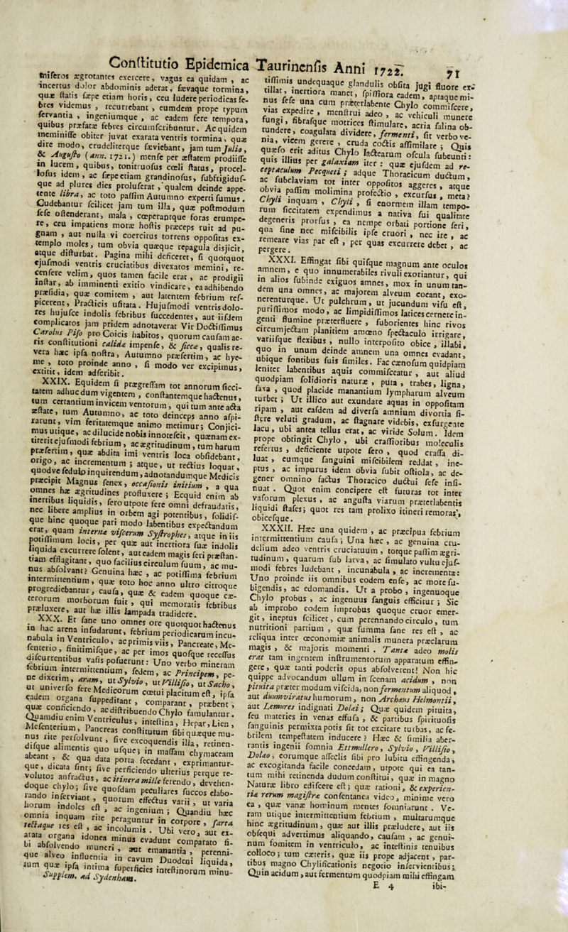 tniferos arg rotantes exercere, vagus ea quidam , ac incertus dolor abdominis aderat, f*vaque tormina, qua; ftatis fepe etiam horis, ceu ludere periodicas fc- fcres videmus , recurrebant , eumdem prope typum servantia , ingeniumque , ac eadem fere tempora, quibus prrefata: febres circumfcribuntur. Ac quidem memini fle obiter juvat exarata ventris tormina, qua; dire modo, crudelitcrque fieviebant, jam tum Julia, . Augujto (ann. 1721.) menfe per .xftatem prodiifle in lucem, quibus, tonitruofus coeli ftatus, procel- lofus idem, ac f*pe etiam grandinofus, fubfrigiduf- que ad p!ures dies prolufcrat,‘qualem deinde appe- tente libra, ac toto paffim Autumno experti fumus. Cudebantur fdlicet jam tum illa, qua; poftmodum lclc offenderant, mala , coeperantque foras erumpe¬ re, ceu impatiens mora; hofiis prarceps ruit ad pu¬ gnam , aut nulla vi coercitus torrens oppofitas cx- V20 ?5 'T ?bvia qua:cluc repagula disjicit, atque difturbat. Pagina mihi deficeret, fi quotquot cjufmodi ventris cruciatibus divexatos memini, re- ccnfere velim, quos tamen facile erat, ac prodigii witar, ab imminenti exitio vindicare, eaadhibendo piacudia, qua; comitem , aut latentem febrium ref- picercnt, Pradicis ufitata. Hujufmodi ventrisdolo- res hujufce indolis febribus fuccedentes, aut iifdem complicatos jam pridem adnotaverat Vir Dodtiffimus CarolHs Pifo proCoicis habitos, quorum caufamae- nsconflitutiom calida impenfe, &amp; fac a, qualis re¬ vera hate ipfa noftra, Autumno pr*fertim, ac hye- me , toto proinde anno , fi modo ver excipimus, extitit, idem adferibit. ^ iaiSCSi,nSUide“ fl P^reffam tot annorum ficci- tarem adhuc dum1 vigentem , conftantemque haftemis, tum ccrtantium invicem ventorum, qui tum ante a&amp;a *Ut.Umno’ ac toto deinceps anno afpi- unt» vim feritatemque animo metimur; Conjici- tTreriSV .acfd',uddcno^innotefcit, qutenamex- 2m n ;r • a^sritudinum, tum harum orto V-q abdUa imi VCntris Ioca obfidebanr, ouod^fc|,iC-Cme?tara J atqUe’ Ut le6tius lo(luar' oraret oit ,nqnirendum, adnotandumque Medicis prarcipu Magnus fenex, occafionis initium , a qua i?nmLtXra^-Udl?eS Profluxcrci Ec(luid ™im ab nrr n, iqUld,!s’ (ero utpote fere omni defraudatis, nec libere amplius in orbem agi potentibus, folidif- 'Ca J-q“e fativmodo latentibus «pedandum POt ffimum 1 mfm“m Wnth“-«que iniis pot fl rnum locis, per qua: aut inertiora fu* indolis tum efd?pCrUriCle folen/’.auteadeni magis feri pr*ftan- nus abfolvann 7^° ,'US drCulura fuum ’ mu- ablolvantj Genuina h*c , ac potiffima febrium intermmennum, qu* toto hoc anno ultro chroqu plogtcdicbanmr, caufa, qu* &amp; eadem quoque Tx. praittxae ’ qui memoratis febribus P «luxere, aut h* illis lampada tradidere. in ht rtreAUa° °nlneS °re ^«quothadtaius nabut ?„ v U1fud?runt&gt; Ebrium periodicarum incu- fentedo Ib'-rUl0’ aCPrimi»ii!&gt; Pancreafe.Me- difcurrentih rqUC’/C pCr imos q»°fque reccdtH drlcurremibus vafis pofuerunt; Uno verbo mineram m univafo ZZ’ ut Sal, eadent oifanf fu^ldiZ’ •?“'**»««. aux confindi, .n’ comparant, probent, Quamdiu enim v’ ac .a 1 1 bti en d ° Chylo famulantur. Mefenterium ‘ cntl,cu,us&gt; inteftin3, Hepar,Lien, nus rite nei M atKrca^ con^itutum fibi qu*que mu- tpue sss-iri;- nndo inlZl quofdam Peculiares fuccos elabo- ;“ru0m,td “,eftqUOrU’ ***“ V2rii’ “”a'ia omnia inquam L ' fre res eff , ac i^CT. UbiTo'! 'J™ bi abfolveudo „m™rrr«teVemmantT”Patat0 I a‘7 Moentia i„ eavum DuodeVi llquTdt 71 tifiimis undequaque glandulis obfira jugi fluore ex- nusVelTuT™ manet' f?°U «tai. via evoedit, m Pr^r,abcntc Chylo commifcerc, v as cxpednc , menflrui adeo , ac vehiculi munere fungi, fibrafque motrices ftimulare, acria falina ob- tundere , coagulata dividere, fermenti, fit verbo ve¬ na, vicem gerere , cruda codis aflimilare ; Quis XtuSZr,0*0 !adlcarum ofcuIa fubeunti; quis illius per galaxiam ucr ; qu* ejufdem ad re~ TZldZiP‘Cq“eti3dqUe T orac*cum dudum, ac lubclaviam tot inter oppofitos aggeres amnr obvia paffim molimina profedio , excurfu, * meta&gt; Chyli inquam , Chyli, fi c„0rme,„ illam temp^ tum (icatatcm expendimus a nativa fui qualitate degener,s prorfus , n ncmpc olbali . q f a' qua fine nec mifeibilis ipfe ctuoti /nec i' , lc per^er^ V'aS PaC ^ ^ qU31 cxcuircrc dcbct , ac XXXI. Effingat fibi quifque magnum ante oculos amnem, c quo innumerabiles rivuli exoriantur, qui dem ',m f ' ex,«uos. a™es, mox in unumtan- dem qna omnes, ac majorem alveum coeant, exo- nerenturque. Ut pulchrum, ut jucundum vifu eft, punfiimos modo, ac limpidiffimos latices cernere in¬ genti flumine pmerflucre , fuborientes hinc rivos cucumjedtam plamticm amoeno fpedaculo irrigare, varufquc flexibus, nullo interpofito obice, illabi, quo m unum deinde amnem una omnes evadant, ubique fontibus fuis fimiles. Fac exnofum quidpiam leniter labentibus aquis commifceatur, aut aliud quodpiam folidioris natur*, puta, trabes, ligna, laxa , quod placide manantium lympharum alveum tuibec ; Ut lllico aut exundare aquas in oppofitam ripam , aut eafdem ad diverfa amnium divortia fi- flerc vel uti gradum, ac fiagnare videbis, ex furiate lacu, ubi antea tellus erat, ac viride Solum. Idem prope obtingit Cliylo , ubi craffioribus moleculis refertus , deficiente utpote fero , quod crafTa di¬ luat , cumque fanguini mifeibilem reddat, ine¬ ptus , ac impurus idem obvia fubit oftiola, ac de¬ gener omnino fadtus Thoracico du6tui fefe infi- nuat . Quot enim concipere elt futuras tot inter vaforum plexus , ac angufta viarum pr*tcrlabentis liquidi ftafes; quot res tam prolixo itineri remoras', obicefque. XXXII. Hxc una quidem , ac pr*clpua febrium intermittentium caufa; Una h*c , ac genuina cru¬ delium adeo ventris cruciatuum, totque paffim acri¬ tudinum, quarum fub larva, ac fimulato vultu ejuf* modi febres ludebant , incunabula, ac incrementa: Uno proinde iis omnibus eodem cnfe, ac morefu- bigendis, ac edomandis. Ut a probo, ingenuoque Chylo probus , ac ingenuus fanguis efficitur ; Sic ab improbo eodem improbus quoque eruor emer- git,.ineptus fcilicet, cum perennando circulo, tum nutritioni partium , qu* fumma fane res efl , ac reliqua inter oeconomi* animalis munera pr*clarum magis , &amp; majoris momenti . Tam* adeo molis erat tam ingentem inftrumentorurn apparatum effin- geic, qu* tanti poderis opus abfolverent! Non hic quippe advocandum ullum in fcenam acidum , non pituita pister modum vifeida, non fermentum aliquod , aut duumviratus humorum, non Archaus Helmontii , aut Lemures indignati DoUi; Qu* quidem pituita, feu materies in venas effufa , &amp; partibus fpirituofis latiguinis permixta potis fit tot excitare turbas, ac fe¬ brilem _ tempeflatem inducere? H*c fimilia aber¬ rantis ingenti foinnia Lttmullero, Sylvio , Villifa, D0L0, corumque afleclis fibi pro lubitu effingenda, ac excogitanda facile concedam, utpote qui ca tan¬ tum mihi retinenda dudum conflitui, qu* in magno Natur* libro edifeere eft; qu* rationi. Ite experien¬ tia rerum magiflra confentanea video, minime vero ea , qu* van* hominum mentes fomniarunc . Ve¬ ram utique intermittentium febrium , multarumque hinc regritudinum, qu* aur illis pr*ludere, aut iis obfequi advertimus aliquando, caufam , ac genui- nurn omitem in ventriculo, ac inteftinis tenuibus colloco; tum c*teris, qu* iis prope adjacent, par¬ tibus magno Chylificationis negotio infervientibus;. Quin acidum, aut fermentum quodpiam mihi effingam