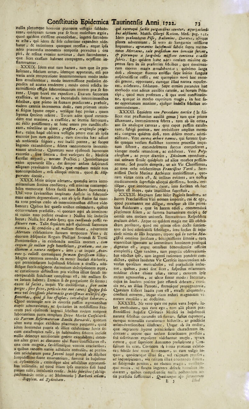 nullo plerumque horroris prxeunte veftigio fublude- renr, quidquam tamen prx fe ferre moleftum aegris &gt; quod quidem citiflime evanefeebae, ingenti fucceden- te xftu , qui idem &amp; fefe celerrime expandere vide¬ batur , &amp; intimiores quotquot receflus , atque ipfa adeo praecordia momento temporis pervadere ; ceu pici, &amp; refinx evenire novimus , dum fucceduntur, quae licet craffam habeant compagem, ocyffime in¬ flammantur. XXXIX. Idem erat tum harum, tum quae iis pro- Iuferant, febrium ortus, idemque apparatus, etfi pro varia aeris temperatione intermittentium modo indo¬ lem «raularentur ; modo intermiffione paulatim de¬ perdita^ ad acutas tenderent ; modo omni relidta in- lermiffionis effigie fubcontinuarum morem prx ,fe fer¬ rent. Utque brevi me expediam; Exarata fuccorum craffities, ut focum , ac incunabula intermittentibus febribus, qua: primo in fcenam prodierant, prxbuir, eadem exteris incrementa dedit, cum primum remit¬ ti frigus hyeme coepit , verifque hxc potius , quam liyemis fpeciem referre . Totum adeo quod metuen- dum erat maxime, a craffitie, ac inertia fuccorum, ac bilis potiflimum, ut hanc unam pro cundtis affe- lam, vitei litue ut ajunt , prajfma, aruginofia perede¬ bat, cujus haud obfcura vefligia petere erat ab ipfis excretis jam tum quidem , cum coercita haec adhuc ab ambientis frigore , nec irafci potens, ac fuopte ingenio excandefcere , febres tantummodo intermit¬ tentes attulerat. Quantum vero ejufmodi humorum excretio , five fincera , live variegata fit , Medicis faceflat negotii , norunt Pradlici ; Quotiefcunque enim apparuerit illa , dat femper anfam fufpicandi aliquam pravitatem fubefte, qua: morbum reddit non 'contemptibilem , etfi alioqui mitem , quod &amp; Hip¬ pocrates docuit. XXXX.Mitis utique aderant, quandiu intra inter¬ mittentium limites conftirere, etfi minime contempti¬ biles memorata: febres facili tum Marte fuperandx; TJbi veio fxvientibus inopinato Auftris in fubconti- nuas exdem degenerabant, aut ab ipfo ftatim fui exor¬ tu toro penitus caelo ab intermittentibus diftare vide¬ bantur: Quibus hic quxfo artibus enitendum, quibus occurrendum prxfidiis, vi quorum cegri ab imminen¬ ti exitio tuto pollent evadere ? Nullus hic induciis locus; Nulla hic Fabio fpes; qua cunCando pofTit re- flituere rem. Talis fiquidem adeft ejufmodi fuccorum natura , &amp;c conditio , ut nullam ferant, advertente Alercato celeberrimo fuorum temporum Viro , &amp; duorum Hifpanix Regum Philippi Secundi &amp; Tertii Piotomedico , in exhibendis auxiliis moram , cum certum fit nullum pojje beneficium, gratiam, aut co¬ cionem a natura recipere , imo , ut inquit Hver- roes 3. collett. corrumpant formam fpecificam illius. Magna ceterum remedia ex mente laudati Authoris, qui perniciofarum hujufmodi febrium a craffis , adu- ftifque fuccis originem ducentium deferiptionem xque, ac curationem diftin£fcam pro viribus illius fxculi in¬ comparabili feduluate complexus eft, hic nullum fe- ic locum habent; Etenim fi de purgatione fit fenno: Caute id facies , inquit Vir dottiffimus , five enim purges , five fecus, periculo res non caret; Ouippe fci¬ mus vel levijfrmis pharmacis gravijfmas accerfiri dy- fenterias, quod Ji has effugias, contabsfcet laborans . Quod utrumque nos in diverfis paffim xgrotantibus nuper adnotavimus, ac fpeciatim in nobitiffimo Fra¬ trum pari ejufmodi ingenii febribus eodem tempore laborantium juxta templum Diva Piaria Confolatri- cis Patrum Refot matorum Santli Bernardi, quorum alter natu major exhibito pharmaco purgante, quod idem horiendas paucis ab illius exhibitione horis fe¬ cum cataftrophes tulit, in habitualem febrem incidit nullo deinceps auxiliorum genere exorabilem; decen¬ nis alter gravi ac diuturno alvi fluxu conflidlatus eft, una cum magnis , fxvilTimifque veneris cruciatibus, a quibus tandem variis adhibitis remediis, ac prx fer» tim acidularum potu Javeni haud procul ab Alpibus rimpidiflimo fonte emanantium, fummx in hujufmo¬ di dyfentericis , cxterifque alvi affectibus aegrotanti¬ bus utilitatis, ad quod etiam ipfa mutatio foli haud parum tulit, incolumis evafit. In his febribus (abhip- pochondriis ortis , ac Mefenterio ) Barbari etiam &gt; Supplem. ad Sydenham. qui cateroqui facile purgantibus utuntur, a purgationi¬ bus ab/linent. Matth. Ciorgi Rnion. Med. pag. 141. Idem prxlaudatus Pifo, Ballonius, Duretus, aliique plures adverterant . Si vero de Sangumis miffionc loquamur, agrotantes hujufmodi fubdit fupra memo¬ ratus Mercatus, tale prafidium non innoxie ferunt % &amp; plerumque a /anguinis miffnne continua evadit febris. Ego quidem hanc adeo noxiam minime ex¬ pertus fum in iis prxfertim febiibus . que continua¬ rum morem magis xmulabantur ; quinimo iarga dofi , plenoque fluento eivfifTus farpe initio fanguis aufpicatiflirac ceflfit, nec quempiam novi hoc reme¬ dii genere, opportune, cumque illud natura expofee- ret, celebrato, fiiblatum. Saepe etenim parandus hae methodo erat aditus auxiliis exteris, ac horum Prin¬ cipi , quod mox proferam , fi qua anni conftitutio- ne, quoque in morbo expetitum magis, in hac fa- ne opportunum maxime, ejufquc indolis febribus ac¬ commodatum . XXXXI. Equidem uno Peruviano cortice ( Is fci- licet erat prxftantius auxilii genus ) tum quae primo illuxerant, intermittentes febres , tum ab iis ortas» aut iis analogas exteras , qux caput pafllm extule¬ rant, fubigi penitus, nec revivifeere amplius memi¬ ni, congrua quidem dofi, tum debito more, admi- niftrato. Vere aureus arbore ramus, qui furente fpar- fis quaqua verfum fluftibus torrente procellx impe¬ tum fiftcret , excandefcentes fuccos eompefceret , vimque morbi retunderet, ac cohiberet. Vere Poly- chrefium , ac prope dixerim , Divinum remedium» cui utinam fimile quidpiam ad alios morbos poffide- remus. Sed paucis demptis, ut ait Vir Clariflimus, ac toto orbe celeberrimus Francifcus Torti , Sere- niffimi Ducis Mutinx Archiater meritiffimus , quo¬ rum virtus certa eft, &amp; utilitas evidens, ars noftra medicamentis fuperfluis alioqui ditiffima, bonis, cer- tifque, qux innotuerint, caret, imo forfitan ob hoc ipfum eft inops, quia inutilibus fupevfluit. XXXXII. Magnam fane hifce Paginis laudem, ac lucem PrxclariffimiViri nomen impertit, cui &amp; ego, quod peramanter me diligat, meafque ab illo primi¬ tias fluidorum , qux in lucem edidi , commendari plurimum fciam , ac fumma humanitate excipi ; omnis una mecum univerfa litteratorum Refpublica multum debet. Atque eo quidem magis me illi obftri- £tum profiteor, quod me minus olim do£te fentien- tem de hoc admirabili febrifugo, imo forfan &amp; inju- riofe nimis de illo locutum, utpote qui in verba Ma- gifiri omnino jurabam , benignifTimis litteris , tum. muneribus ignotum ac immeritum hominem profequi dignatus eft , atque omnibus benevolentix officiis compledti; Quo tandem, tum propriis obfervationi- bus cdodtus ipfe, tum ingenti rationum pondere con» ditftus, quibus laudatus Vir Corticis innocentiam ad- verfus quofdam mcticulofos , vel prxjudiciis imbu¬ tos , quibus , pauci fine licet , fufpe&amp;us etiamnum redditur chinx chinx ufus, tuetur ; et\rorem ipfe meum agnoverim, ac ultro fatear modo: Incertus, cujus in laudem potiore jure effundi debeam , corti¬ cis ne, an illius Patroni, ftrenuique propugnatoris. Quxdam fcilicet laudis pars eft , errafle aliquando, confiteri errorem, inque viam reduci magnorum vi¬ rorum confiiio , ac do£hina. XXXXIII. Ne vero quis me putet vana loqui, lu- bet methodum, qua cum ego , tum alii plures prx- ftantiflimi hujufce Civitatis Medici in hujufmodi naturx febribus curandis ufi fumus, fufius exponere, eamque nonnullis curationum hiftoriis, ac pra£ticis animadverfionibus illuftrare . Utque ab iis ordiar, qux ingruente hyeme perniciofum chara&amp;erem in¬ duerant , utpote qux nedum fecuritarem prxfidii , fed celeritatem expofeere videbantur magis , quam exterx , qux fuperiore Autumno proluferant : Con- fulcuni iis erat. Corticem ab initio protinus exhibe¬ re; febrile hoc more fermentum, ut cum vulgo lo¬ quar , quodcunque illud fit , vel exiguum prorfus , ac inconlpicuum, vix editum illud edomando ftatim, ac fubigendo penitus , ne elaturn magis , eveifum- que nimis , ac furens ingentes deinde tumultus in¬ duceret , quibus compefcendis nui!; poitmoJum ar¬ tis prxfidia fufficerent. Ouodcunqus ajo fermentum ^ E 5 iUud