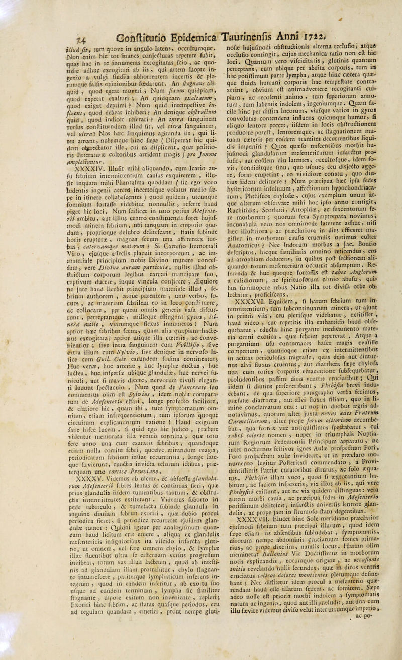 illud fit, tum quo ve in angulo latens, occulrumque. jsjon enim hic tot'inanes conje&amp;uras repetere fubit, quas hac in re innumeras excogitatas fcio , ac quo¬ tidie adhuc excogitari ab iis , qui artem fuopte in¬ genio a vulgi ftudiis abhorrentem incertis &amp; ple¬ rumque fallis opinionibus foedarunt. An (lagnans ali¬ quid , quod egeat moveri ; Num fixum quidpiam, quod expetat exaltari ; An quidquam exaltatum , quod exigat deprimi ? Num quid inrempefiive in- fluens■&gt; quod debeat inhiberi? An denique obft rupium quid , quod indicet referari ? An intra fanguinem tutfus conftituendum illud fit, vel citra fanguinem, vel ultra? Nos hxc linquimus agitanda iis , qui li¬ tes amant, nubemque hinc fxpe ( Difperear hic qui¬ dem obtrectator ille, cui ea difplicent, qux politio¬ ris litteratuvcX cultoribus arrident magis ) pro Junone ftmplePluntur. XXXXIV. 111 ufit mihi aliquando, cum Icario nu- fu febrium intermittentium caufas exquirerem , illu- fit inquam mihi Phantafma quoddam ( lic ego voco ludentis ingenii aereos incertofque volatus medio fx¬ pe in itinere collabefcentes ) quod quidem, utcunque fomniutn fortaffe videbitur nonnullis &gt; referre haud piget hic loci, Num fcilicet in toto potius Adefente- rii ambitu, aut illius centro conftituendi foret hujuf- jnodi minera febrium , ubi tanquam in emporio quo¬ dam , proprioque delubro delitcfcant , fiatis fubinde lioris erupturae , magnas fecum una afferentes fur- has , catervamq^u.e malorum ? Si Cartefio Immorrali Viro , ejufque afieclis placuit incorporeum , ac im¬ materiale principium nobis Divino munere concef- fum, vere Divina auram particula, nullis illud ob- ftridtum corporum legibus careeri mancipare fuo , captivum ducere, inque vincula conjicere ; /Equiore ne jure haud licebit principium materiale illud , fe¬ brium authorem , atque parentem , uno verbo, fo¬ cum , ac materiam febrilem eo in loco conftiruere, ac collocare , per quem omnis generis vafa difcur- runt , perreptantque , milleque effingunt gyros , iti¬ nera mille , viarumque flexus innumeros ? Num aptior hxc febribus fcena, quam alia quxpianr:haCte- nus excogitata? aptior utique ilia cceteris, ac conve- nientior ; five intra fanguinem cum Dvillifio , five extra illum cum Sylvio, iive denique in nervofo la¬ tice cum Guil. Cole earundem fodina contineatur; Huc venae, huc arteriae , huc lymphae dudtus , huc ladea, huc ittfperfx ubique glandulae, huc nervei fu¬ niculi, aut fi mavis dicere, nervorum rivuli elegan¬ ti ludunt fpedfaculo . Num quod de Pancreate fuo commentus olim efl Sylvius , idem nobis compara¬ runt de Mefenterio effati , longe profe&amp;o faciliore, &amp;c clariore hic , quam ibi , tum fymptomatum om¬ nium, etiam infrequentiorum , tum ipforum quoque circuitum explicandorum ratione ! Haud exiguam fane hifce lucem , fi quid ego hic judico , praebere videntur memorata illa ventris tormina , qux toto fere anno una cum exaratis febribus , quandoque etiam nulla comite febri, quodve mirandum magis, periodicarum febrium inffar recurrentia , longe late- que fiivierunt, cundtis invicta telorum iCtibus, prae¬ terquam uno cortice Peruviano. XXXXV. Videmus ab ulcere, &amp; abfceffu glandula¬ rum Mefenterii febres lentas 6c continuas fleri, qux prius glandulis iifdem tumentibus tantum, obftru- Ctis intermittentes extiterant . Videmus fuborto in pede tuberculo &gt; &amp; tumefaCta fubinde glandula in inguine diariam febrim exoriri , quae dubio procul periodica fieret, fi periodice recurreret ejufdem glan- &lt;julx tumor ; Quidni igitur per analogifrnum quan- dam haud licitum eric eruere , aliqua ex glandulis mefcntericis in figo i oribus ita vifeido infarCta gluti¬ ne, ut omnem, vel fere omnem chylo, Sc lymphae illae fluentibus ultra fe cifternam verfus progreffum inhibeat, totum vas illud la&amp;eum , quod ab intefti- nis ad glandulam illam protrahitur , chylo fiagnan- te intumefeere , patiterque lymphaticum inferens in¬ tegrum , quod in eandem inferi cur , ab exortu fuo ufque ad eundem terminum , lympha fic fimilitec ft ignante , urpoie exitum non inveniente, repleri; Exoriri hinc febrim, ac flatas quafque periodos, ceu ad regulam quandam , emetiri , prout nempe gluti- nofx hujufmodi obftrudfcionis alterna rcclufio, atquft occlufio contingit, cujus mechanica ratio non eft hic loci. Quantum vero vifcidicacis , glutinis quantum perreptans, cum ubique per abdita corporis, tum in ' hac potiflimum parte lympha, atque hinc extera qux- que fluida humani corporis hac tempeftate contra¬ xerint , obvium eft animadvertere recogitanti cui¬ piam , ac recolenti animo , tum fuperiorum anno¬ rum, tum labentis indolem, ingeniumque. Quam fa¬ cile hinc per diftira locorum, viafque varios in gyros convolutas contendens influens quicunque humor, fi aliquo lentore peccet, iifdem in locis obftrudtionem producere poteft, lentoremque, ac ftagnationem mu¬ tuam exteris per eofdem tramites decurrentibus liqui¬ dis impertiri ? Quot quxfo nafcentibus morbis hu¬ jufmodi glandularum mefentericarum infanflus pro- iufir, aut eofdem diu latentes, occultofque, idem fo¬ vit, condiditque finu, quo ufque, ceu disjedto agge¬ re, foras eruperint , eo vividiore conatu, quo diu¬ tius ii dem delituere ? Num praecipua hxc ipfa fedes hyfiericorum infultuum , aftedtionum hypochondriaca¬ rum , Phrhifeos chylofx , cujus exemplum unum at¬ que alterum obfervare mihi hoc ipfo anno contigit» Rachitidis, Scorbuti, Atrophiae, ac fexcentorum fe¬ re morborum ; quorum fera Symptomata novimus» incunabula vero nos omnimode laterent adhuc, nifi hxc illuftriora , ac praeclariora in dies efficeret ma¬ gi fter in morborum caufis eruendis optimus culter Anatomicus ? Nec Indorum morbus a Jac. Bontio deferiptus, hicque familiaris omnino reticendus, eos ad atrophiam deducens, in quibus poft fedtionem ali¬ quando totum mefenterium occurrit abfumptum. Re¬ ferenda Sc huc quoque fortaffis eft tabes Anglorum a calidiorum , ac fpirituofarum nimio abufu , qui¬ bus fummopere rebus Natio illa tot divifa orbe ob¬ lectatur, proficifcens. XXXXVI. Equidem , fi harum febrium tum in¬ termittentium, tum fubcontinuarum minera, ut ajunt in primis viis , ceu plerifque videbatur , extitiffer , haud video , cur repetitis illa catharticis haud obfe- quebatur , eduCta hinc purgante medicamento mate¬ ria omni exotica , qux febrim pepererat . Atque a purgantium ufu contumaces hafce magis evafifle compertum , quandoque etiam ex intermittentibus in acutas periculofas migraffe, quas dein aut diutur¬ nus alvi fluxus cruentus, aut diarrhoea fxpe chylofa una cum totius corporis emaciatione fubfequebatur, proludentibus paflfim diris ventris cruciatibus ; Qui iidem fi diutius perfeverabant , Phthifin brevi indu¬ cebant, de qua fuperiore paragrapho verba fecimus, prxfatx diarrhcEX, aut alvi fluxus filiam, quo in li¬ mine conclamatum erat: ut nos in duobus xgris ad- notavimus, quorum alter juxta novas ades Fratrum Carmelitarum , alter prope forum olitorium decumbe¬ bat , qua fornix vix antiquiffimus fpectabacur , cui rubri coloris nomen , nuper in triumphali Nuptia¬ rum Regiorum Pedemontii Principum apparatu , ne inter noCturnos fefiivos ignes Aulx profpe&amp;um Fori» Foro profpectum aulx invideret, ut in prxclaro mo¬ numento legitur Pofteritati commendato , a Provi- dentitlimis Patrix curatoribus dirutus, ac folo xqua- tus, Phthifin illam voco, quod fi xgrotantium ha¬ bitum, ac faciem infpexeris, vix illos ab iis, qui vere Phthyfici exiftunt, aut ne vix quidem diftinguas: vera autem morbi caufa , ac praecipua fedes in Mefenterio potiffimum delitefcit, infarCtis univerfis lentore glan¬ dulis, ac prope jam in ftrumofo ftatu degentibus. XXXXVII. Elucet hinc Sole meridiano prxclarior ejufmodi febrium tum prxeipui illarum , quod idem fxpe etiam iis abfentibus fubludebac , Jymptomatis, dirorum nempe abdominis cruciatuum fomes prima¬ rius, ac prope dixerim, natalis locus. Harum olim meminerat Ballonius Vir DoCtiffimns in morborum notis explicandis , eorumque origine , ac occafionis initio revelando nulli fecundus, qux in diros ventris cruciatus colicos dolores mentientes plerumque define- bant ; Nec diffitetur idem procul a mefenterio qux- rendam haud effe illarum fedem, ac fomitem. Sxpe adeo noffe eft prioris morbi indolem a fymptomatis natura ac ingenio, quod aut illi pcxludit, aut una cum illo fxvire videmus divifo velut inter utrumque imperio,