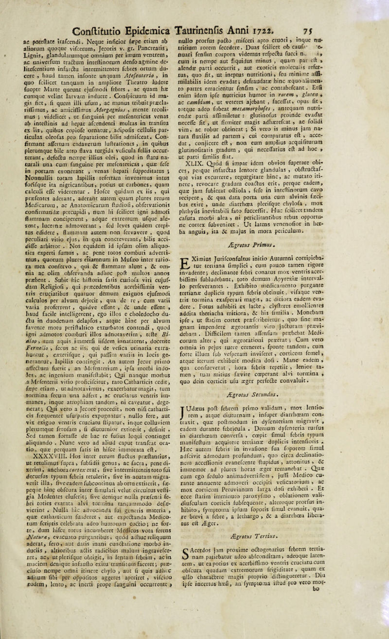 ac poteftate irafeendi. Neque inficior fepe etiam ab aliorum quoque vifcerum, Jecoris v. gr. Pancreatis, Lignis, glandularumque omnium per imum ventrem, ac univerfum tradum inteftinorum denfo agmine de- litefcentium infardu intermittentes febres ortum du¬ cere haud tamen infonre unquam AUfenterio , in quo fcilicet tanquam in ampliore Tbeatro ludere fuopte Marte queunt ejufmodi febres , ac quam hae cumque velint larvam induere . Confpicuum id ma¬ gis fiet, fi quem illi ufum, ac munus tribuit prxda- liffimus, ac amiciffimus Morgagnius , mente recoli¬ mus •, videlicet , ut fanguint per mefentericas venas ab inteftinis ad hepar afcendenri multas in tranfitu ex iis, quibus copiofe ornatur, adipofis cellulis par¬ ticulas oleofas pro feparationc bilis admifeeat. Con¬ firmant affertum cadaverum lufttationes , in quibus plerumque bile atro flava turgida veficula fellis occur¬ rerant, defedu nempe illius olei, quod in ftaru na¬ turali una cum fanguine per mefentericas , qua: fefe in portam exonerant , venas hepari fuppeditatus Nonnullis totam lapillis refertam invenimus intus forifque ita nigricantibus, potius ut carbones, quam calculi eflfe viderentur . Hofce quidam ex iis , qui prajfences aderant, aderant autem quam plures rerum Medicarum , ac Anatomicarum ftudiofi , obfervarionis confirmandae percupidi , num hi fcilicet igni admoti flammam conciperent , adque extremum ufque ale¬ rent, lucerna admoverant , fed leves quidem crepi¬ tus edidere , flammam autem non fervavere , quod peculiari vitio ejus, in qua concreverant, bilis acci- difle arbitror . Nos equidem id ipfum olim aliquo¬ ties experti fumus , ac pene totos comburi adverti¬ mus, quorum plures etiamnum in Mufax) inter rario¬ ra mea confervo , qui &amp;c flammam alunt , &amp;c om¬ nia ac olim obfervanda adhuc poft multos annos praebent . Subic hic hiftoria fatis curiofa viri cujuf- dam Religiofi , qui pra:cedentibus acerbiflimis ven¬ tris cruciatibus quatuor demum exiguos ejufmodi calculos per alvum dejecit, qua de re , cum varii varia proferrent , quidve eflent , 8c unde eflent , haud facile imelligerent, ego illos e choledocho du- du in duodenum delapfos, atque hinc per alvum favente motu periftaltico exturbatos contendi , quod igni admotos comburi illos adnotaverim , teftc Bi- dlop, tum aquis immerfi iifdem innatarent, docente Fernelio , fecus ac iis, qui de vefica urinaria extra¬ huntur , caeterifque , qui paffim variis in locis ge¬ nerantur, lapillis contingit . An autem Jecur primo affedum fuerit , an Mefenterium , ipfa morbi indo¬ les, ac ingenium tnanifeftabit; Qui nanque morbus a Mefenterii vitio proficifcitur, raroCatharticis cedit, fepe etiam, ut adnotavimus, exacerbatur magis, tum tormina fecum una adfeic , ac cruciatus ventris im¬ manes, inque atrophiam tandem, ni caveatur, dege¬ nerat; Qui vero a Jecore procedit, non nificatharti¬ cis frequenter ufurpatis expugnatur, nullo fere, aut vix exiguo ventris cruciatu ftipatur, inque colluviem plerumque ferofam , (i diuturnior extiteiic , delinit , Sed tamen fortafle de hac re fufius loqui continget aliquando . Nunc vero ad aliud caput tranfeat ora¬ tio, qua: perquam fatis in hifce immorata eft, XXXXVIII. Hos inter rerum fludus prteftancius, ut retulimus fupra, fubfidii genus, ac facta, pene di¬ xerim, anchora cortex erat, five intermittentis toto fui decurfus typum febris retulerit, five in acutam migra¬ verit illa, five eadem fubcontinua abortuextiierit, fe- pcque bine obfcura inter llmulari velut circuitus vefti- gia Medentes eluferit; five denique nulla prtefenti fe¬ bri toties exarata alvi tormina tantummodo defe- vierint , Nulla hic advocanda fui generis materia , qua: catharticum fuaderet , aut expedanda Medico- cum feriptis celebrata adeo humorum codio; ne for¬ te, dum hifce rotus incumberet Medicus vota ferens JVatura, evacuato purgantibus, quod adhuc reliquum aderat, fero, aut daris inani cunctatione morbo in¬ duciis , altioribus adis radicibus malum ingravefee- ret, ac, utplcrifque obtigit, in lentam febrim, ac in maciem denique infaufto exitu tranluum faceret; pra:- clufo nempe omni itinere chylo , aut fi quis adluC aditum fibi per oppofitos aggeres aperiret , vifeido «odem, lento, ac inerti prope fanguini occurrente &gt; nullo prorfus pado mifceri apto cruort , inque nu¬ tritium rorem fecedere. Duas fcilicet ob caufe e- nuari fenfim corpora videmus refpedu fucci n«- i, cum is nempe aut liquidus minus , quam par elt , alenda: parti occurrit , aut exoticis molecuiis refer¬ tus, quo fit, ut ineptus nutritioni, feu minime afifi- milabilis idem evadat; defraudatae hinc aequo alimen¬ to partes emacientur fenfim , ac contabcfcant - Etfi enim idem ipfe nutricius humor in rorem , gluten , ac cambium, ut veteres ajebant , faceflT.it, opus fit, totque adeo fubeat metamorploofes , antequam nutri¬ enda: parti affimiletur : glutinofus proinde evadar necede fit , ut firmiter magis adhsrefcat , ac folidi vim, ac robur obtineat ; Si vero is minus jam na¬ tura fluxilis ad partem , cui comparatus eft , acce¬ dat , conjicere eft , non eum amplius acquifiturum glutinofitatis gradum , qui neceflarius eft ad hoc , ut parti fimilis fiat, XLIX. Quod fi impar idem obvios fuperare obi¬ ces , peique infardas lentore glandulas , obftrudaf- que vias excurrere, regurgitare hinc, ac mutato iti¬ nere, revocare gradum coadus erit, perque eadem, quae jam fubierat oftiola , fefe in inteftinorum cavo recipere , 6c qua data porta una cum alvinis feci¬ bus exire , unde diarrhoea plerifque chylofa , mox pluhyfis inevitabili fato fucceftit. Huc fcilicet tandem cafura morbi alea , ni periclitantibus rebus opportu¬ ne cortex fubveniret . Ut latens venenofior in her¬ ba anguis, ita Sc majus in mora periculum. JEgrctus Primus„ EXimius Jurifconfultus initio Autumni corripieba¬ tur tertiana fimplici , cum pauco tamen rigore invadente; declinante febri conatus mox ventris acer- biffimi fubludebant, toto demum Apyrcxfe interval¬ lo perfeverantes . Exlsibico medicamento purgante tertiana: duplicis typum febris obtinuit, vifaque ven¬ tris tormina exafperaii magis, ac diriora eadem eva¬ dere . Fotus adhibiti ex lade , clyfteres emollientes addita theriacha mitiora, &amp; his fimilia . Monebam ipfe , ut ftatim cortex praeferiberetur , quo fine ma¬ gnam impendere aegrotantis viro jaduram provi¬ debam . Difficilem tamen aflfenfum praebebat Medi¬ corum alter , qui aegrotationi praeerat; Cum vero omnia in pejus ruere cerneret, fponre tandem, cum forte illum fub vefperam in vi feret, corticem femel, atque iterum exhibuit modica dofi . Mane eadem , qua confueverat , hora febris repetiit , lenior ta¬ men , tum mitius fevire coeperant alvi tormina , quo dein corticis ufu aeger perfede convaluit. Aegrotus Secundus. JUdaeus poft febrem primo validam , mox lentio¬ rem , atque diuturnam , infuper diarrhoeam con¬ traxit , quae poftmodum in dyfenteriam migravit , eadem durante febricula . Demum dyfenteria rurfus in diarrhoeam converfa , coepit fimul febris typum manifeftum acquirere tertiante duplicis intenfioris . Jfec autem febris in invafione fua foporem fimul adfeivit admodum profundum, quo circa declinatio¬ nem acceflionis evanefeente ftupidus , attonitus , &amp; immemor ad plures horas ceger remanebar . Quae cum ego fcdulo animadvertiiTem , juffl Medico cu¬ rante annuente admoveri occipiti vefiCatorium , ac mox corticem Peruvianum larga dofi exhiberi , Er ecce ftatim imminuto paroxyfmo , oblationem vali- diufculam corticis fubfequence, alteroque prorfus in¬ hibito, fymproma ipfum foporis fimul evanuit, qua¬ re brevi a febre, a lethargo, 8c a diarrhoea libera¬ tus eft /Eget. Agrotus Tertius. SAcerdos jam proxime odogenarius febrem tertia¬ nam patiebatur adeo ablconditam, adeoque laten¬ tem, ut ea potius ex acerbiflimo ventris cruciatu cum obfcura quadam extremorum frigiditate , quam ex ullo charadere magis proprio diftingueretur. Diu ipfe incertus hxfi, an fymptoma iftud pro vero mor-