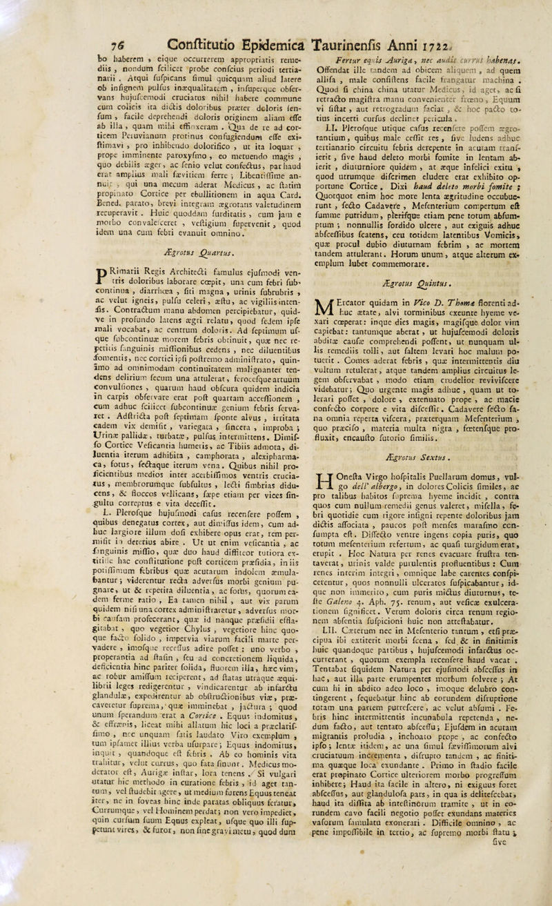 bo haberem » eique occurrerem appropriatis reme¬ diis , nondum fcilicet probe confcius periodi tertia¬ nam . Atqui fufpicans fimul quicqtlam aliud latere ob in (ignem pulfus inrequaliratem , infuperque obfer- vans hujufcemodi cruciatus nihil habere commune cum colicis ita dictis doloribus prteter doloris len¬ ium , facile deprehendi doloris originem aliam effe ab ilia , quam mihi effinxeram . 'Qua de re ad cor¬ ticem Peruvianum protinus confugiendum effe exi» ftimavi , pro inhibendo dolorifico , ur ita loquar , prope imminente paroxyfmo , eo metuendo magis , quo debilis ®ger, ac fcnio velut confedus, par haud erat ampnus mali faevitiem ferre ; Libentiffime an¬ nuit , qui una mecum aderat Medicus , ac ftatim propinato Cortice per ebullitionem in aqua Card. Eened. parato, brevi integram aegrotans valetudinem recuperavit . Huic quoddam furditatis , cum jam e morbo convaleiceret , veftigium fupervenit , quod idem una cum febri evanuit omnino. JEgrotus Quartus. PRimarii Regis Architedi famulus ejufmodi ven¬ tris doloribus laborare coepit, una cum febri fub- continua , diarrhoea , liti magna , urinis fubrubris , nc veluc igneis, pulfu celeri, ®ftu, ac vigiliis inten¬ dis* Contradutn manu abdomen percipiebatur, quid- \e in profundo latens argri relatu, quod fedem ipfc mali vocabat, ac centrum doloris. Ad feptimum uf- que fubcontinu® morem febris obtinuit, qu® nec re¬ petitis fr.nguinis miffionibus cedens , nec diluentibus fomentis, nec coniciipfi pollremo adminiftrato, quin- imo ad omnimodam continuitatem malignanter ten¬ dens delirium fecum una attulerat, ferocefqueartuum convultiones , quarum haud obfcura quidem indicia in carpis obfervare erar poft quartam acceffionem , cum adhuc fciiicet fubcontinu® genium febris ferva- ret . Adftrida poft feptimam fponte alvus , irritata eadem vix demifit , variegata , (incera , improba j Urinae pallids, turbat®, pulfus intermittens. Dirnif- fo Cortice Veficantia humetis, ac Tibiis admota, di¬ luentia iterum adhibita , camphorata , alexipbacma- ca, fotus, fedaque iterum vena. Quibus nihil pro¬ licientibus medios inter acerbiffimos ventris crucia¬ mus , membrorumque fubfultus , ledi fimbrias didu¬ cens, &amp; floccos vellicans, f®pe etiam per vices fin- .gultu correptus e vita deceffit. L. Plerofque hujufmodi cafus recenfere poflem , quibus denegatus cortex, aut dimiftus idem, cum ad¬ huc largiore illum dofi exhibere opus erat, rem per- rnifit in deterius abire . Ut ut enim veficantia , ac finguinis miffio, qu® duo haud diffiteor tutiora ex- titilie hac conftitutione poft corticem praefidia, iniis potiffimum febribus qu® acutarum indolem ®mula- fcantur; viderentur reda advetfus morbi genium pu¬ gnare, uc &amp; repetita diluentia, ac foths, quorum ea¬ dem ferme ratio , Ea tamen nihil , aut vix parum quidem nifi una cortex adminiftraretur, adverfus mor¬ bi caufam profecerant, qu® id nanque prsfidii effla¬ gitabat , quo vegetior Chylus , vegetiore hinc quo¬ que fado folido , impervia viarum facili marte per¬ vadere , imofque receflus adire poffet : uno verbo , properantia ad ftafin , feu ad concretionem liquida, deficientia hinc pariter folida, fluorem illa, haec virrr, ac robur amiffum reciperent, ad ftatas utraque ®qui- librii leges redigerentur , vindicarentur ab infardu glandul®, expedirentur ab obftrudionibus vi®, pr®- caveretur fuprema, qu® imminebat , jadura ; quod unum fperandum erat a Conice . Equus indomitus , &amp; effr®ni$, liceat mihi allatum hic loci a praeclarif- fimo , ncc unquam fatis laudato Viro exemplum , tum ipfamet illius verba ufurpare; Equus indomitus, inquit , quandoque eft febris . Ab eo hominis vita trahitur, velut currus, quo fata fmunr. Medicus mo¬ derator eft, Aurig® inftar, lora tenens . Si vulgari utatur hic methodo in curatione febris , id aget tan¬ tum , vel ftudebic agere, ut medium furens Equus teneat iter, ne in foveas hinc inde paratas obliquus fetatur. Currumque, vel Hominem perdat-, non vero impediet, quin curium fuum Equus expleat, ufque quo illi fup- petunt vires, St furor, non fine gravi metu, quod dum Fertur equis Auriga, nec audit currus habenas. Offendat ille tandem ad obicem aliquem * ad quem allifa , male confiftens facile frangatur machina . Quod fi china china utatur Medicus, id aget, ac fi retrado magiftra manu convenienter frceno. Equum vi fiftat , aut retrogradum faciat-, hoc pado to¬ tius incerti curfus declinet pericula. LI. Plerofque utique cafus recenfere poffem ®gro- tantium, quibus male ceffic res, five ludens adhuc teitianario circuitu febris derepente in acutam tranf- ierit , five haud deleto morbi fomite in lentam ab¬ ierit , diuturniore quidem , at ®que infelici exitu , quod utrumque diferimen eludere erat exhibito op¬ portune Conice . Dixi haud deleto morbi fomite ; Quotquot enim hoc more lenta ®gritudine occubue¬ runt , fedo Cadavefe , Mefenterium compertum eft fumrae putridum, plerifque etiam pene totum abfum- ptum nonnullis fordido ulcere , aut exiguis adhuc abfceffibus fcatens, ceu totidem latentibus Vomicis, qu® procul dubio diuturnam febrim , ac mortem tandem attulerant. Horum unum, atque alterum ex-r eroplum lubet commemorare. JEgrotus Quintus. MErcator quidam in Vico D. Thema florenti ad¬ huc ®tate, alvi torminibus exeunte hyeme ve¬ xari coeperat: inque dies magis, magi(que dolor vim capiebat: tantumque aberat, ut hujufcemodi doloris abdit® cauf® comprehendi poflent, ut nunquam ul¬ lis remediis tolli, aut falcem levari hoc malum po¬ tuerit . Comes aderat febris , qu® intermittentis diu vultum retulerat, atque tandem amplius circuitus le¬ gem obfervabat , modo etiam crudelior revivifeere videbatur; Quo urgente magis adhuc, quam ut to¬ lerati poffet , dolore , extenuato prope , ac macie confedo corpore e vita difcefllt. Cadavere fedo fa¬ na omnia reperta vifcera, prsterquam Mefenterium , quo pr®cifo , materia multa nigra , fmtenfque pro¬ fluxit, encaufto futorio fimiiis. JEgrotus Sextus . HOnefta Virgo hofpiralis Puellarum domus, vul¬ go dell' albergo, in dolores Colicis fimiles, ac pro talibus habitos fuprema hyeme incidit , contra quos cum nullum remedii genus valeret, mifella, fe¬ bri quotidie cum rigore infigni repente doloribus jam didis affociata , paucos poft menfes marafmo ccn- fumpta eft. Diffedo ventre ingens copia puris, quo totum mefenterium refertum, ac quafi turgidum erat, erupit . EIoc Natura per renes evacuare fruftra ten- taverat, urinis valde purulentis profluentibus : Cum renes interim integri, omnique labe carentes confpi- cerentur, quos nonnulli ulceratos fufpicabantur, id- que non immerito, cum puris midus diuturnus, te- fte Galeno 4. Aph. 75. renum, aut vefic® exulcera¬ tionem fignificet. Verum doloris circa renum regio¬ nem abfentia fufpicioni huic non arteftabatur. LII. Cxterum nec in Mefenterio tantum , etfi pr®» cipua ibi extiterit morbi fcena , fcd .&amp; in finitimis huic quandoque partibus , hujufcemodi infardus oc¬ currerant , quorum exempla recenfere haud vacat . Tentabat fiquidem Natura per ejufmodi abfccffus in hac, aut illa parte erumpentes morbum folvere ; At cum hi in abdito adeo loco , imoque delubro con¬ tingerent , fequebatur hinc ab eorundem difruprione totam una partem purrefeere, ac velut abfumi . Fe¬ bris hinc intermittentis incunabula repetenda , ne¬ dum fado, aut tentato abfceffu; Ejufdem in acutam migrantis proludia , inchoato prope , ac confedo ipfo; lent® itidem, ac una fimul f®viffimorum alvi cruciatuum incrementa , difrupto tandem , ac finiti¬ ma qusque loca exundante . Primo in ftadio facile erat propinato Cortice ulteriorem morbo progreffum inhibere; Haud ita facile in altero, ni exiguus foret abfceffus, aut glandulofa pars, in qua is delitefcebat, haud ita diffita ab inreflinorum tramite , ut in eo¬ rundem cavo facili negotio poffet exundans materies vaforum famulatu exonerari . Difficile omnino , ac pene iinpoffibile in tertio, ac fupremo morbi ftatu i,