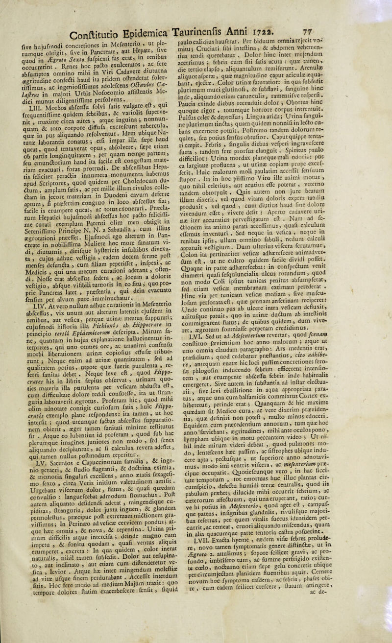 five hujufmodi concretiones in Mefenteno , ut ple¬ rumque obtigit, five in Pancreate, aut Hepate, five quod in Mgroto Sexto fufpicari fas erat, m renibus occurrerint . Renes hoc pa&amp;o exulceratos , ac ere abfumptos omnino mihi in Viri Cadavere diuturna xgritudine confecfti haud ita pridem oftenderat foler- tiflimus, ac ingeniofi(Iimus adolefccns Obvius Ca- laftrus in majori Urbis Nofocomio afliftentis Me¬ dici munus diligentiffime perfolvens. LIII. Morbos abfceffu folvi fatis vulgare eft &gt; qui frequentiffimc quidem febribus, &amp; variolis fuperve- nit , maxime circa aures , atque inguina ; nonnun- quam &amp; toto corpore diffufa excrefcunt tubercula, qux in pus aliquando refolventur. Idem ubique Na¬ tura: laborantis conatus i etfi impar illa faepe haud queat, quod tentaverat opus, abfolvere, fepe etiam ob partis longinquitatem , per quam nempe partem, feu emunftorium haud ita facile eft congeftam mate¬ riam evacuari, foras protrudi. De abfceffibus Hepa¬ tis feliciter pera&amp;is innumera monumenta habemus apud Scriptores, quod quidem per Choledocum du- 6tum, amplum fatis, ac per mille illum rivulos colle¬ ctam in jecore materiam in Duodeni cavum deterre aptum, fi prxfertim congruo in loco abfceffus fiat, facile is erumpere queat, ac totus exonerari. 1 rum Hepatici hujuftnodi abfceffus hoc pa£to felicmt- me curati exemplum Parenti olim meo obtigit in Sereniffimo Principe N. N. a Sabaudia , cum illius aegrotationi prxeffet. Ejufmodi ego alterum in 1 an- create in nobiliffima Muliere hoc more /anatum vi¬ di, diuturnis , dirifque hyftericis infultibus divexa- ta , cujus adhuc veftigia , eadem decem ferme. po menfes defuncta , cum filiam peperiffet , infpexi, ac Medicis , qui una mecum curationi aderant , olten- di. Noffe erat abfceffus fedem , ac locum a doloris vcftigio, abfque vifibili tumoris in eo fi tu , quo pro¬ prie Pancreas latet , prxfentia , qui dein evacuato fenfim per alvum pure imminuebatur. LIV. At vero nullum adhuc curationis in Mefenterio abfceffus, vix unum aut alterum latentis ejufdem in renibus, aut vefica, perque urina: meatus fuppurati; cujufmodi hiftoria illa Pithionis ab Hippocrate in principio tertii Epidemicorum dcfcripta. Mirum fu¬ ne, quantum in hujus explanatione hallucinentur in¬ terpretes, qui uno omnes ore, ac unanimi conlenlu morbi liberationem urina: copiofius effufx tribue¬ runt ; Neque enim ad urina: quantitatem , fed ad qualitatem potius, utpote qua: fuerit purulenta , re¬ ferri fanitas debet . Neque leve eft , quod Hippo¬ crates his in libris fxpius obfervat , urinant quo- ties materia illa purulenta per veficam abducta e ,. cum difficultate dolore reddi confueffe, ita ut nran- guria laboraverit xgrotus. Proferam hic, quod mihi olim adnotare contigit curiofum fatis , huic Hippo¬ cratis exemplo plane refpondens: ita tamen, ut hoc interfit ; quod utcunque faCtus abfceffus fuppuratio- nem obierit , xger tamen fanitati minime reftitutus fit . Atque eo lubentius id proferam , quod fub hac plerumque imagines juniores non modo , fcd fcncs aliquando decipiantur, ac fi calculus revera adeffet, qui tamen nullus poftmodum reperitur .. LV. Sacerdos e Capuccinorum familia , &amp; inge¬ nio peracri, &amp; ftudio flagranti, &amp; doftrina eximia, 6c memoria fingulari excellens, anno tetatis fexage t- mo fexto , circa Veris initium valetudinem amifit. Urgebant vifcerum dolor, flatus, &amp; quafi quxdam convulfio : languefcebat admodum ftomachus . Poft autem aliquanto defidendi aderat , mingendique cu¬ piditas, ftranguria, dolor juxta inguen, &amp; glandem permoleftus, prxcipue poft extremam mi&amp;ionem gra- viflimus; In Perinaeo adveficae cervicem pondus; at¬ que haec omnia , &amp; nova, &amp; repentina. Urina pri¬ mum difficilis atque intercifa ; deinde magno cum impetu , 6c fonitu quodam , quafi ventus aliquis erumperet , excreta : In qua quidem , color inerat naturalis, nihil tamen fubfedit. Dolor aut refuptna- to, aut inclinato , aut etiam cum diftenderetur ve¬ fica , levior . Atque ha: inter mingendum moleltix ad vito: ufque finem perdurabant . Acceflit interdum litis. Hoc fere modo ad medium Majum traxit: quo paulo calidius hauferat. Per biduum omnia rejecit vo¬ mitu; Cruciari fibi inteftina, &amp; abdomen vehemen¬ tius tendi querebatur . Dolor hinc inter mejendum acerrimus ; febris cum fiti fatis acuta : qua: tamen, die tertioelapfo, aliquantulum remiferunt. Arenula: aliquot afperx, qua: magnitudine caput aciculxxqua- bant, eje&amp;x. Color urina: faturatior: in qua fubfedit plurimum muci glutinofi , &amp;fubflavi, fanguine hinc inde, aliquando etiam carunculis, ramentifve refperfi . Paucis exinde diebus recruduit dolor ; Obortus hinc quoque rigor , totumque horrore corpus intremuit. Pulfus celer&amp;depreffus; Lingua arida; Urina fangui¬ ne plurimum tinCta; quam quidem nonnifi in letto cu¬ bans excernere potuit. Poftremo tandem dolorum re¬ quies, feu potius fenfus obtufior. Caput quippe tenta- riccepit. Febris , fingulis diebus vefperi ingravcfccre fueta , tandem fere prorfus elanguit . Spiritus paulo difficilior: Urina mordax planeque mali odoris: pus ea largitate profluens , ut urina: copiam prope excef- ferit. Huic malorum moli paulatim accedit fenfuum ftupor . Ita in hoc piiffimo Viro ille animi motus , quo nihil celerius, aut acutius effe poterat, veterno tandem obtorpuit . Quis autem non jure beatum illum dixerit, vel quod vitam doloris expers tandiu produxit , vel quod , cum diutius haud fine dolore vivendum effet, vivere defit ?. Aperto cadavere uri¬ na: iter accuratius perveftigatum eft . Nam ad^ fe- Ctionem ita animo parati accedimus, quafi calculum effemus inventuri « Sed neque in vefica , neque in renibus ipfis, ullum omnino fabuli, nedum calculi apparuit veftigium . Dum ulterius vifcera ferutamur. Colon ita pertinaciter vefica: adhxrefcere animadver- fum eft , ut ne cultro quidem facile dividi poffet. Quaque in parte adhxrefcebat: in confpe&amp;um venit diametri quafi fefquiuncialis ulcus rotundum , quod non modo Coli ipfius tunicas penitus abfumpferat, fed etiam veficx membranam extimam perederat . Hinc via per tunicam vefica: mediam , five mufeu- lofam perforata eft, qux pennam .an ferinam reciperet: Unde continuo pus ab ulcere intra veficam defluxit, aditufque patuit, quo in urina: ductum ab inteftinis commigrarent flatus; de quibus quidem, dum vive¬ ret, xgrotum fomniaffe perperam credidimus. LVI. Sed ut ad,Mesenterium revertar, quod fcenam conftituo fxvientium hoc anno malorum ; atque ut uno omnia claudam paragrapho: Ars medentis erat, prxfidium, quod cedebatur prxftautius, cito adhibe- re, antequam enatx hic loci paflim concretiones fero- fx phlogofin inducendo febrim efficerent inteniio- rem , aut erumpente abfceffu febris inde habitualis emergeret. Sive autem in fubftantia ad inftar ele6tua- rii , five levi ebullitione in aqua appropriata para¬ tus, atque una cum balfamicis commixtus Cortex ex¬ hiberetur, perinde erat ; Quanquam fk. hic maxime quxdam fit Medico cura, ac vere dixerim praeviden¬ tia, qux definiri non poteft , multo minus edoceri. Equidem cum prxcedentium annorum, tum qux hoc anno'fxviebant, xgritudines, mihi ante oculos pono , lympham ubique in motu peccantem video ; Ut ni¬ hil inde mirum videri debeat , quod pulmones mo¬ do, lentefcens hxc paffim, ac fiftrophes ubique indu¬ cere aota , pedufque , ut fuperiore anno adnotavi- mus, modo imi ventris vifcera, ac mefentenum prx- cipue occuparit. Quotiefcunque vero , in hac ficci- tate temporum , tot emortuas huc illuc plantas cir- cumfpicio, defedu humidi terra: centralis, quod ns pabulum prxbet; dilucide mihi occurrit febrium, ac exterorum aflfe&amp;uum, qui una eruperant, ratio; cur¬ ve hi potius in Mefenterio, quod ager eft , campul- que patens, infignibus glandulis, rivulifque majori¬ bus refertus, per quem vitalis fuccus identidem per¬ currit, ac remeat, cruori aliquando mifcendus, quam in alia quacumque parte tentoria caftra pofuertnt. LVI1. Exatta hyeme , exdem vifx febres prolude¬ re, novo tamen lymptomatis genere diftindx, ut in JPLgroto 2. attulimus ; fopore fcilicet gravi, ac pro¬ fundo, imbrifero tum, ac fumme perfrigido exilten- te caelo, no&amp;urno etiam fxpe gelu concretis ubique per circumjectam planitiem fluentibus aquis. Cerneie novum hoc fymptoma eafdem, ac febris , phafes obi¬ re , cutn eadem fcilicet crefcere , ftatum attingere,