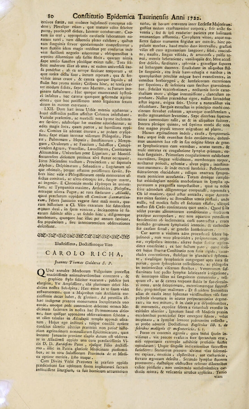 ortivos fcettlS* aut molares hujufmodi conceptus edi- deie j Plerafque etiam , quae maturo edito feliciter partu, paucis poft diebus* latenter occubuerunt. Cau- tum iis eiat * appropriatis cardiacis laborantem na¬ turam tueri , tum diluentia pleno exhibere , quibus tum fanguims fervor quodammodo compefceretur * tum fluxilis idem magis redditus per confuetas inde vias faciliori negotio educeretur , obfequentibus a lepetito diluentium ufu fadis fibris * quarum nimia farpe tenfio funeftos plerifque exitus tulit. Tota fci- iicet malorum ilias ab una* ac eadem univerfali cau- fa pendebat , ab ea nempe decitate temporum , ut qu^ toties dida funt , iterum repetam , qua &amp; fer¬ vidior intus eruor , &amp;c caetera quteque liquida , ad flafin heu prona nimis j Crifpata hinc, ac tenfa prae¬ ter modum folida, fxpe una Matrem, acFcetum ino¬ pinato fuftulerunt. Huc quoque enumerandi hyfteri- ci infultus , huc caetera: quotquot Referendae aegritu- dines , ^ quae hoc potiffimum anno fequiorem fexum dirum in morem exercuere. LXII. Dum haec intra Urbis moenia agebantur , .haud dilTimiles paflim affedus Colonos incertabant. Variolae praefertim, ac morbilli tota hyeme inclemen- cer foviete, adultofque hae maxime adoriebantur, ac edita magis loca, quam pueros , ac humiliora oppi¬ da. Comites iis aderant crurum , ac pedum eiyfipe- lata, fxpe etiam interna: vifcerum Phlogofes, Pleu- xa: , Pulmonum * Hepatis , Inteftinorum , Menyn- gum , Oculorum , ac Faucium , Salalfios , Canapi- cienfemAgtum, Vercellas, Lumellinnm, Comitatum Alexandriae, Univerfam pene Liguriam, ac Montif- ferratenfem ditionem pertinax alvi fluxus occupavit, loem Nicienfem tradum * Provinciam * ac fuperatis Alpibus , Delphinatum , Sabaudiam , Lugdunum uf- que obtinuit, perque xftatem potiffimum fatviit. Fe¬ bres hinc vife e Phlogifticarum cenfu memoratos af- fedtus cornicari, ac ultro cicroque ire&gt; fuopte niarte, ac ingenio. E Chronicis morbi Hydropes in univer- fum, ac Tympanitis maxime, Arthritides, Phthyfes, -tettaque ulcera Pagos, ac rura foedarunt . Alladii, quod ptaeclarum oppidum eft Comitum S anmartino- rum. Febres Januario vagata: funt mali moris, qua¬ rum hiftotiam a Cl. Viro exaratam hic fubnedere aequum duxi , in fpem veniens , incitamento id fu¬ turum fubinde aliis , ut fedulo hinc , diligenterque inoiborum,^ quotquot huc illuc per annum laeviunt, feu popularium , five intercurrentium obfervationes deferibant. Illuftrilfimo, Dodilfimoque Viro CAROLO richa, Joannes Thornas Guidetus S. P. QUod^ annales Morborum Vulgarium proceflus etuditiffimis animadverfionibus contextos , &amp; graphico flylo feliciter exaratos , publico juri elaigitis. Vir Amplilfime, tibi plurimum debet Me¬ dicina noftra Subalpina. Haec enim in te fuum videt leftauratorem, qua: a Majoribus tuis Archiatris me- ritiffimis decus habet, &amp; gloriam. Ad perutilia ift- hsc indigena: praxeos monumenta locupletanda uno corde, unoque pede contendere deberenc omnes Me¬ dicinam facientes in nortra hac Pcdemontana ditio¬ ne, luas quifque appendens obfervationum fchedas , ut olim tabulas in vEfculapii templo appendi ufita- tum .. Hujus ego inftituti , tuique coniilii optime confeius lilenrio ulterius praeteriti non patiat' hifto- riam aegritudinum nonnullarum Epidemicarum, quas meunte Januario proxime elaplo datum eft obferva- re in Aliadienfi oppido una cum praeclariffimis Vi¬ ris D. D. Bardefono Patre , ejufque Filio dodilfi- rno , illic in Patria glotiofe Medicinam profitend- bus, ac in tota Salalfiorum Provincia de re Medi¬ ca optime meritis. Efto itaque. Cum Divini Verbi Praecones in prtefato oppido praedicationi fuae optimum finem imploraturi faciam inflituiflent liturgiaiii, ea fuit hominum accurendum turba, ut horum conventu inter Ecdefi*Majoris ani guflias nedum exteftuaverint corpora , fefe arde fo¬ venda , fed &amp; ipfi exudarinr parietes prae halituum emanantium affluentia. Complures viros, atque mu¬ lieres fudore manantes frigidus aer exceoit, hinc po¬ pularis morbus, haud multo dato intervallo, graflari vifus eft cum aegrotantium languore, febri, raucedi¬ ne, naufea, lingua vifeida, &amp; amurcofa , pulfu te¬ nui, mentis hebetatione, vaniloquiis &amp;c. Moxaccef- fere deliria, furditates , aphoniae , gravefque fopores ad lethargum ducentes. Erudabant in aliquibus ftil- lae fanguinis , ceu levis haemorrhagia e naribus ; in quampluribus petecbiae exiguae brevi evanefeentes, in omnibus borborygmi , &amp; lumbricorum excretiones per fuperiora, &amp;: inferiora cum faecibus graveolenti¬ bus . Febriles 'exacerbationes , nodutnis horis cacar- rhalium more , abfque intermilfione , clanculum re¬ petebant. Nullus praecedebat rigor, nullus fuccedebat a:ftus ingens, exigua ficis. Urinae a naturalibus vix abludebant. Sanguis extradus in principio morbi coc¬ cineum fervabat colorem , aptamque confiftendam , nullo aegrotandum levamine. Saepe diarrhoea fuperve- niens commodum tulit, ut &amp; in aliquibus fudores. Interea plerique quinto, vel fepdmo morbi die non fine magno populi terrore migrabant ad plures. Harum aegritudinum indole , caufis , fymptomatir bus, atque inde eventibus ferio confiderads, deduxi¬ mus unanimes has efle in fua origine febres de gene¬ re lymphaticarum cum vermibus, acutas tamen, &amp; male moratas ex coagulatione lymphae primum, ex¬ inde fanguinis. Primariam coagulationem exhibebant raucedines, linguae vifeiditares, membrorum torpor, nodurnae peiiodi, aphoniae, alvus pigra, inteftino- 1 um murmura, inde excreti lumbrici. Pofteriorem fideiationem elucidabant , reliqua enarrata fympto- mata perniciem accufantia. Toram denique comple¬ bat aethiologiam notitia morboforum in lympha ap- paiatuum a praegrefifis tempeftatibus , quas tu nobis fcite admodum diligenterque comparafti, repetenda ; Ob id maxime, quod aeftas anreada, atque Aurum-' nus mites fuerint, ac Borealibus ventis perflati, unde nulla, vel modica fada eft fudorum effufio, alioqui noftro fub Coelo confentanea quot annis. Quod fi iis addas pravam alimentorum conditionem , fruduum prxeipue corruptelam , nec non aquarum putealium faeculentiam ab inclementia coeli contradas , erues profedo genuinam lymphatici lentoris, &amp; cachochh- liie caufam fimul , ac genefin lumbricorum. Cur autem a violenta adeo procatharfi febres hu- jufmodi , non vero pleuntidcs , peripneumon. angi¬ na, eiyfipelata interna, aliaeve hujus farinae aegritu¬ dines emerferint ; ex hoc fadum puto, quod/fcili- cet hujus Btumae Conftitutio non fatis rigida, catae- ihales concretiones, ftafefque in glandulari lyfterna- te rivulifque lymphaticis congregare apta nata fic potius, quam fyrtrophicas collediones, ac phlogofes in intimioribus vifcerum flexibus . Veruntamen fuf- flaminata hoc pado lymphae lubricantis irrigatione, inteiccpto illius ad fanguinem commercio , reli¬ quum eft, ut &amp; caetera torpeant fluida in fuo circula¬ ri motu, unde fecretionum, excretionumque fuppref- fio, progeniefque malorum . Et fi quidem levioribus alias de caufis inter hybernas vici£Iicudi nes vjfa fune pedoris rheumata in acutas peripneumonias degene¬ rare, ita nec mirum, fi in datis piae difpofirionibus, &amp; momentis, expolitae febres a catarrhali exordio in exitiales abierint . Ignotum haud eft Medicis praxin excolentibus perniciofas faepe emergere febres , velut inopinato , a lympha: lentore pedetentim colledo , ut probe adverrit Dodilfimus Baglivius lib. i. de febribus malignis &amp; mefentericis, §. r. Porro ex centenis aegrotis , quos bidui fpatio in- vifunus , vix paucos evafuros fore fperandum erat , nili opportunis extemplo adhibitis praefidiis fuiffec opitulatum ■, Utque fingulis indicationibus fuccelfive fatisfieret: Statuimus primum alvinas vias folemni- ter expiare, emeticis , clyfteribus , aut catharticis , fervato aegrorum deledu . Secundo lymphae fluorem promovere, dudufque obftrudos referare diluentibus calide pitifiatis , non omittendo anthelminthica car¬ diacis mixta, &amp; veficantia artubus applicita. Tertio viam