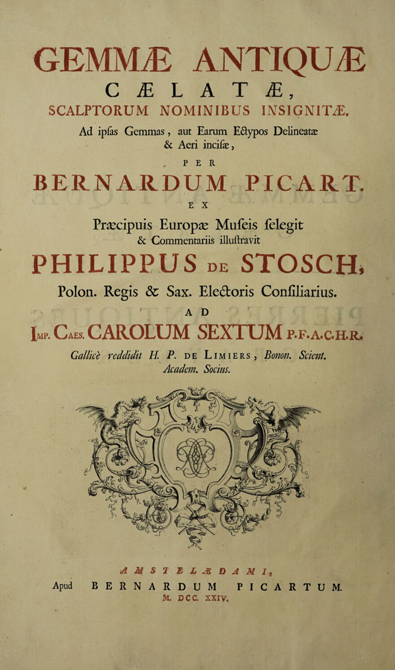 GEMMÆ ANTIQUÆ C Æ L A T Æ, SCALPTORUM NOMINIBUS INSIGNITÆ. Ad ipfàs Gemmas, aut Earum Eâypos Delineatæ & Aeri incifæ, , PER BERNARDUM PICART. E X Præcipuis Europæ Mufeis fèlegit & Commentariis illuftravit PHILIPPUS DE STOSCH* Polon. Regis & Sax. Eleétoris Confiliarius. AD' l«p. Cm. CAROLUM SEXTUM p.f. a.c.h.r. GaUicè reddidit H. P. de Limiers, Bomn. Scient, Academ. Socius. d M S 7 E L Æ D A M It Apud BERNARDUM PICARTUM. K DCC. XXIV,