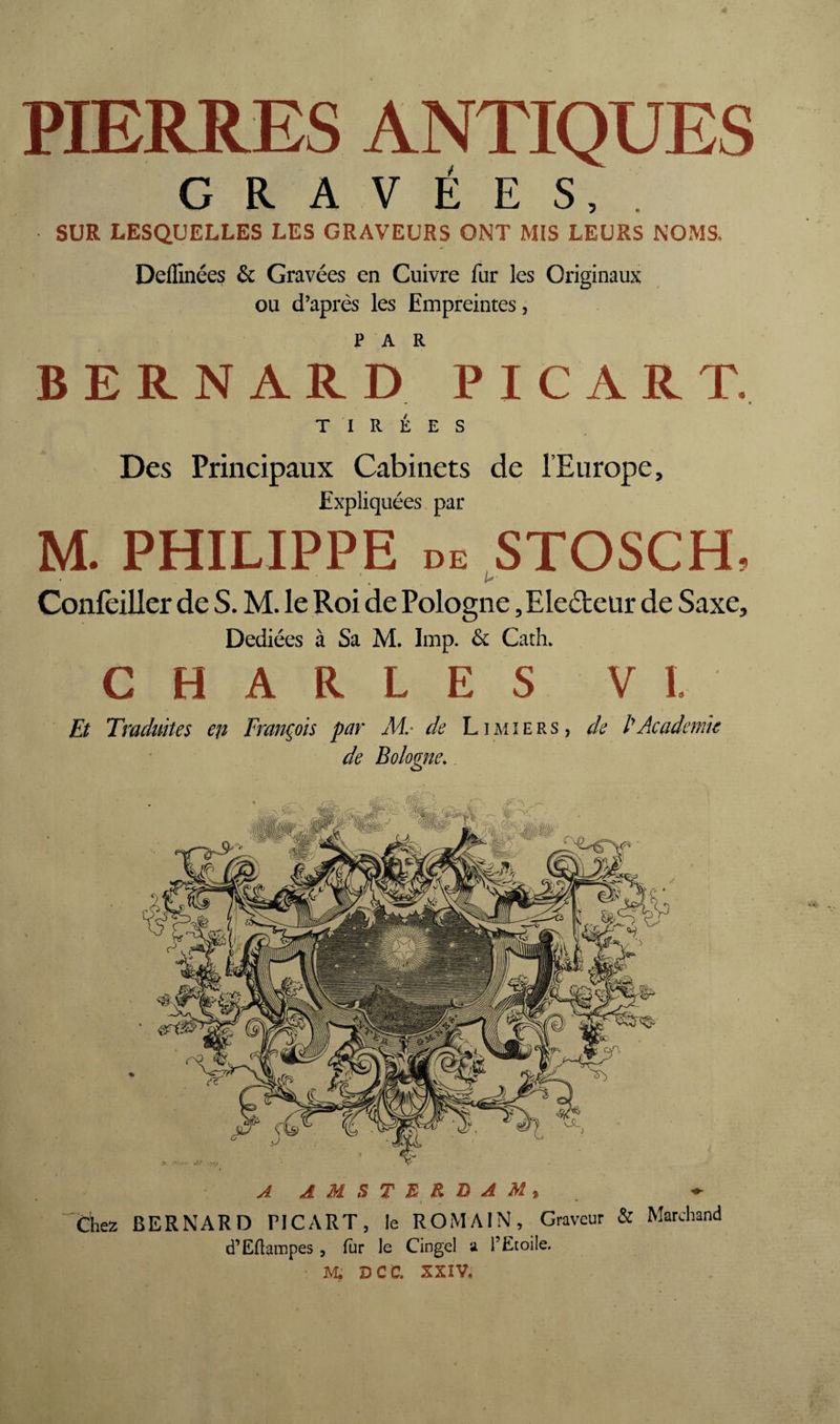 PIERRES ANTIQUES GRAVÉES, . SUR LESQUELLES LES GRAVEURS ONT MIS LEURS NOMS. Deffinées & Gravées en Cuivre fur les Originaux ou d’après les Empreintes, BERNARD PICART. - • TIRÉES Des Principaux Cabinets de l’Europe, Expliquées par M. PHILIPPE DE STOSCH, Confèiller de S. M. le Roi de Pologne, Electeur de Saxe, Dediées à Sa M. lmp. & Cath. CHARLES VI. Et Traduites cii François par de Limiers, de P Academie de Bologne. A AMSTERDAM^ I * Chez BERNARD PICART, le ROMAIN, Graveur & Marchand d’Eflampes, fur le Cingel a l’Etoile. m; dcc. XXIV.